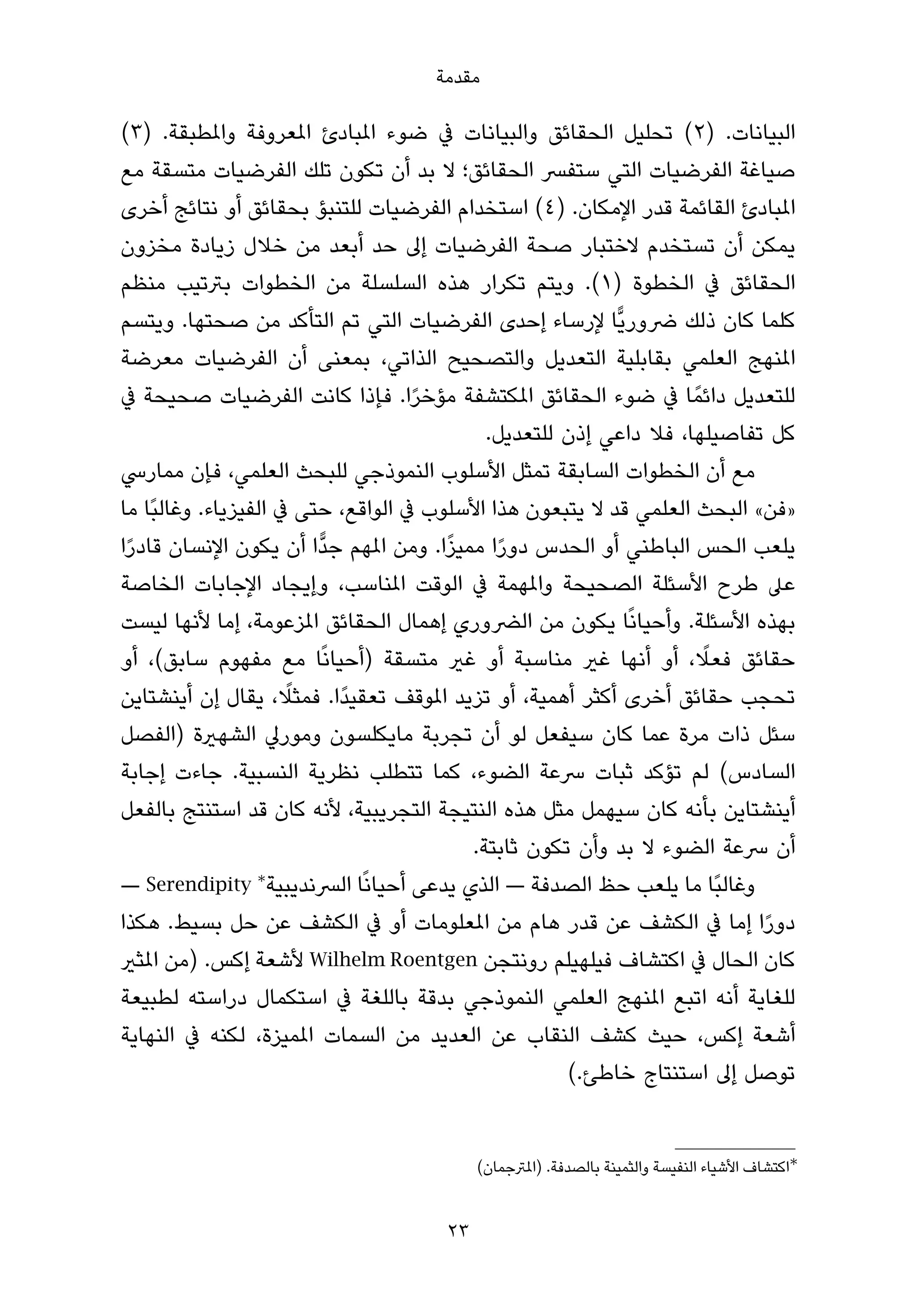 ‫ﻣﻘﺪﻣﺔ‬

‫اﻟﺒﻴﺎﻧﺎت. )٢( ﺗﺤﻠﻴﻞ اﻟﺤﻘﺎﺋﻖ واﻟﺒﻴﺎﻧﺎت ﰲ ﺿﻮء املﺒﺎدئ املﻌﺮوﻓﺔ واملﻄﺒﻘﺔ. )٣(‬
‫ﺻﻴﺎﻏﺔ اﻟﻔﺮﺿﻴﺎت اﻟﺘﻲ ﺳﺘﻔﴪ اﻟﺤﻘﺎﺋﻖ؛ ﻻ ﺑﺪ أن ﺗﻜﻮن ﺗﻠﻚ اﻟﻔﺮﺿﻴﺎت ﻣﺘﺴﻘﺔ ﻣﻊ‬
‫املﺒﺎدئ اﻟﻘﺎﺋﻤﺔ ﻗﺪر اﻹﻣﻜﺎن. )٤( اﺳﺘﺨﺪام اﻟﻔﺮﺿﻴﺎت ﻟﻠﺘﻨﺒﺆ ﺑﺤﻘﺎﺋﻖ أو ﻧﺘﺎﺋﺞ أﺧﺮى‬
‫ﻳﻤﻜﻦ أن ﺗﺴﺘﺨﺪم ﻻﺧﺘﺒﺎر ﺻﺤﺔ اﻟﻔﺮﺿﻴﺎت إﱃ ﺣﺪ أﺑﻌﺪ ﻣﻦ ﺧﻼل زﻳﺎدة ﻣﺨﺰون‬
‫اﻟﺤﻘﺎﺋﻖ ﰲ اﻟﺨﻄﻮة )١(. وﻳﺘﻢ ﺗﻜﺮار ﻫﺬه اﻟﺴﻠﺴﻠﺔ ﻣﻦ اﻟﺨﻄﻮات ﺑﱰﺗﻴﺐ ﻣﻨﻈﻢ‬
‫ﻛﻠﻤﺎ ﻛﺎن ذﻟﻚ ﴐورﻳٍّﺎ ﻹرﺳﺎء إﺣﺪى اﻟﻔﺮﺿﻴﺎت اﻟﺘﻲ ﺗﻢ اﻟﺘﺄﻛﺪ ﻣﻦ ﺻﺤﺘﻬﺎ. وﻳﺘﺴﻢ‬
‫املﻨﻬﺞ اﻟﻌﻠﻤﻲ ﺑﻘﺎﺑﻠﻴﺔ اﻟﺘﻌﺪﻳﻞ واﻟﺘﺼﺤﻴﺢ اﻟﺬاﺗﻲ، ﺑﻤﻌﻨﻰ أن اﻟﻔﺮﺿﻴﺎت ﻣﻌﺮﺿﺔ‬
‫ﻟﻠﺘﻌﺪﻳﻞ داﺋﻤً ﺎ ﰲ ﺿﻮء اﻟﺤﻘﺎﺋﻖ املﻜﺘﺸﻔﺔ ﻣﺆﺧﺮا. ﻓﺈذا ﻛﺎﻧﺖ اﻟﻔﺮﺿﻴﺎت ﺻﺤﻴﺤﺔ ﰲ‬
                                    ‫ً‬
                                            ‫ﻛﻞ ﺗﻔﺎﺻﻴﻠﻬﺎ، ﻓﻼ داﻋﻲ إذن ﻟﻠﺘﻌﺪﻳﻞ.‬
‫ﻣﻊ أن اﻟﺨﻄﻮات اﻟﺴﺎﺑﻘﺔ ﺗﻤﺜﻞ اﻷﺳﻠﻮب اﻟﻨﻤﻮذﺟﻲ ﻟﻠﺒﺤﺚ اﻟﻌﻠﻤﻲ، ﻓﺈن ﻣﻤﺎرﳼ‬
‫»ﻓﻦ« اﻟﺒﺤﺚ اﻟﻌﻠﻤﻲ ﻗﺪ ﻻ ﻳﺘﺒﻌﻮن ﻫﺬا اﻷﺳﻠﻮب ﰲ اﻟﻮاﻗﻊ، ﺣﺘﻰ ﰲ اﻟﻔﻴﺰﻳﺎء. وﻏﺎﻟﺒًﺎ ﻣﺎ‬
 ‫ً‬                                     ‫ً‬
‫ﻳﻠﻌﺐ اﻟﺤﺲ اﻟﺒﺎﻃﻨﻲ أو اﻟﺤﺪس دورا ﻣﻤﻴﺰا. وﻣﻦ املﻬﻢ ﺟﺪٍّا أن ﻳﻜﻮن اﻹﻧﺴﺎن ﻗﺎدرا‬
                                             ‫ً‬
‫ﻋﲆ ﻃﺮح اﻷﺳﺌﻠﺔ اﻟﺼﺤﻴﺤﺔ واملﻬﻤﺔ ﰲ اﻟﻮﻗﺖ املﻨﺎﺳﺐ، وإﻳﺠﺎد اﻹﺟﺎﺑﺎت اﻟﺨﺎﺻﺔ‬
‫ﺑﻬﺬه اﻷﺳﺌﻠﺔ. وأﺣﻴﺎﻧًﺎ ﻳﻜﻮن ﻣﻦ اﻟﴬوري إﻫﻤﺎل اﻟﺤﻘﺎﺋﻖ املﺰﻋﻮﻣﺔ، إﻣﺎ ﻷﻧﻬﺎ ﻟﻴﺴﺖ‬
‫ﺣﻘﺎﺋﻖ ﻓﻌﻼ، أو أﻧﻬﺎ ﻏري ﻣﻨﺎﺳﺒﺔ أو ﻏري ﻣﺘﺴﻘﺔ )أﺣﻴﺎﻧًﺎ ﻣﻊ ﻣﻔﻬﻮم ﺳﺎﺑﻖ(، أو‬
                                                                    ‫ً‬
                      ‫ً‬
‫ﺗﺤﺠﺐ ﺣﻘﺎﺋﻖ أﺧﺮى أﻛﺜﺮ أﻫﻤﻴﺔ، أو ﺗﺰﻳﺪ املﻮﻗﻒ ﺗﻌﻘﻴﺪًا. ﻓﻤﺜﻼ، ﻳﻘﺎل إن أﻳﻨﺸﺘﺎﻳﻦ‬
‫ﺳﺌﻞ ذات ﻣﺮة ﻋﻤﺎ ﻛﺎن ﺳﻴﻔﻌﻞ ﻟﻮ أن ﺗﺠﺮﺑﺔ ﻣﺎﻳﻜﻠﺴﻮن وﻣﻮرﱄ اﻟﺸﻬرية )اﻟﻔﺼﻞ‬
‫اﻟﺴﺎدس( ﻟﻢ ﺗﺆﻛﺪ ﺛﺒﺎت ﴎﻋﺔ اﻟﻀﻮء، ﻛﻤﺎ ﺗﺘﻄﻠﺐ ﻧﻈﺮﻳﺔ اﻟﻨﺴﺒﻴﺔ. ﺟﺎءت إﺟﺎﺑﺔ‬
‫أﻳﻨﺸﺘﺎﻳﻦ ﺑﺄﻧﻪ ﻛﺎن ﺳﻴﻬﻤﻞ ﻣﺜﻞ ﻫﺬه اﻟﻨﺘﻴﺠﺔ اﻟﺘﺠﺮﻳﺒﻴﺔ، ﻷﻧﻪ ﻛﺎن ﻗﺪ اﺳﺘﻨﺘﺞ ﺑﺎﻟﻔﻌﻞ‬
                                          ‫أن ﴎﻋﺔ اﻟﻀﻮء ﻻ ﺑﺪ وأن ﺗﻜﻮن ﺛﺎﺑﺘﺔ.‬
‫وﻏﺎﻟﺒًﺎ ﻣﺎ ﻳﻠﻌﺐ ﺣﻆ اﻟﺼﺪﻓﺔ — اﻟﺬي ﻳﺪﻋﻰ أﺣﻴﺎﻧًﺎ اﻟﴪﻧﺪﻳﺒﻴﺔ∗ ‪— Serendipity‬‬
‫دورا إﻣﺎ ﰲ اﻟﻜﺸﻒ ﻋﻦ ﻗﺪر ﻫﺎم ﻣﻦ املﻌﻠﻮﻣﺎت أو ﰲ اﻟﻜﺸﻒ ﻋﻦ ﺣﻞ ﺑﺴﻴﻂ. ﻫﻜﺬا‬      ‫ً‬
‫ﻛﺎن اﻟﺤﺎل ﰲ اﻛﺘﺸﺎف ﻓﻴﻠﻬﻴﻠﻢ روﻧﺘﺠﻦ ‪ Wilhelm Roentgen‬ﻷﺷﻌﺔ إﻛﺲ. )ﻣﻦ املﺜري‬
‫ﻟﻠﻐﺎﻳﺔ أﻧﻪ اﺗﺒﻊ املﻨﻬﺞ اﻟﻌﻠﻤﻲ اﻟﻨﻤﻮذﺟﻲ ﺑﺪﻗﺔ ﺑﺎﻟﻠﻐﺔ ﰲ اﺳﺘﻜﻤﺎل دراﺳﺘﻪ ﻟﻄﺒﻴﻌﺔ‬
‫أﺷﻌﺔ إﻛﺲ، ﺣﻴﺚ ﻛﺸﻒ اﻟﻨﻘﺎب ﻋﻦ اﻟﻌﺪﻳﺪ ﻣﻦ اﻟﺴﻤﺎت املﻤﻴﺰة، ﻟﻜﻨﻪ ﰲ اﻟﻨﻬﺎﻳﺔ‬
                                                     ‫ﺗﻮﺻﻞ إﱃ اﺳﺘﻨﺘﺎج ﺧﺎﻃﺊ.(‬


                                          ‫∗اﻛﺘﺸﺎف اﻷﺷﻴﺎء اﻟﻨﻔﻴﺴﺔ واﻟﺜﻤﻴﻨﺔ ﺑﺎﻟﺼﺪﻓﺔ. )املﱰﺟﻤﺎن(‬


                                     ‫32‬
 