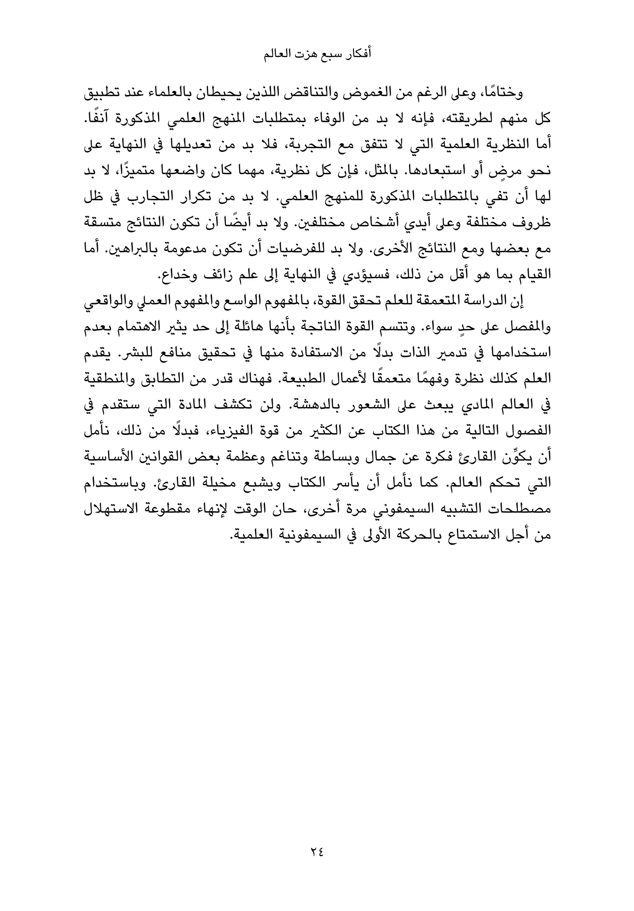 ‫أﻓﻜﺎر ﺳﺒﻊ ﻫﺰت اﻟﻌﺎﻟﻢ‬

‫وﺧﺘﺎﻣً ﺎ، وﻋﲆ اﻟﺮﻏﻢ ﻣﻦ اﻟﻐﻤﻮض واﻟﺘﻨﺎﻗﺾ اﻟﻠﺬﻳﻦ ﻳﺤﻴﻄﺎن ﺑﺎﻟﻌﻠﻤﺎء ﻋﻨﺪ ﺗﻄﺒﻴﻖ‬
  ‫ً‬
‫ﻛﻞ ﻣﻨﻬﻢ ﻟﻄﺮﻳﻘﺘﻪ، ﻓﺈﻧﻪ ﻻ ﺑﺪ ﻣﻦ اﻟﻮﻓﺎء ﺑﻤﺘﻄﻠﺒﺎت املﻨﻬﺞ اﻟﻌﻠﻤﻲ املﺬﻛﻮرة آﻧﻔﺎ.‬
‫أﻣﺎ اﻟﻨﻈﺮﻳﺔ اﻟﻌﻠﻤﻴﺔ اﻟﺘﻲ ﻻ ﺗﺘﻔﻖ ﻣﻊ اﻟﺘﺠﺮﺑﺔ، ﻓﻼ ﺑﺪ ﻣﻦ ﺗﻌﺪﻳﻠﻬﺎ ﰲ اﻟﻨﻬﺎﻳﺔ ﻋﲆ‬
       ‫ً‬
‫ﻧﺤﻮ ﻣﺮض أو اﺳﺘﺒﻌﺎدﻫﺎ. ﺑﺎملﺜﻞ، ﻓﺈن ﻛﻞ ﻧﻈﺮﻳﺔ، ﻣﻬﻤﺎ ﻛﺎن واﺿﻌﻬﺎ ﻣﺘﻤﻴﺰا، ﻻ ﺑﺪ‬‫ٍ‬
‫ﻟﻬﺎ أن ﺗﻔﻲ ﺑﺎملﺘﻄﻠﺒﺎت املﺬﻛﻮرة ﻟﻠﻤﻨﻬﺞ اﻟﻌﻠﻤﻲ. ﻻ ﺑﺪ ﻣﻦ ﺗﻜﺮار اﻟﺘﺠﺎرب ﰲ ﻇﻞ‬
                          ‫ً‬
‫ﻇﺮوف ﻣﺨﺘﻠﻔﺔ وﻋﲆ أﻳﺪي أﺷﺨﺎص ﻣﺨﺘﻠﻔني. وﻻ ﺑﺪ أﻳﻀﺎ أن ﺗﻜﻮن اﻟﻨﺘﺎﺋﺞ ﻣﺘﺴﻘﺔ‬
‫ﻣﻊ ﺑﻌﻀﻬﺎ وﻣﻊ اﻟﻨﺘﺎﺋﺞ اﻷﺧﺮى. وﻻ ﺑﺪ ﻟﻠﻔﺮﺿﻴﺎت أن ﺗﻜﻮن ﻣﺪﻋﻮﻣﺔ ﺑﺎﻟﱪاﻫني. أﻣﺎ‬
             ‫اﻟﻘﻴﺎم ﺑﻤﺎ ﻫﻮ أﻗﻞ ﻣﻦ ذﻟﻚ، ﻓﺴﻴﺆدي ﰲ اﻟﻨﻬﺎﻳﺔ إﱃ ﻋﻠﻢ زاﺋﻒ وﺧﺪاع.‬
‫إن اﻟﺪراﺳﺔ املﺘﻌﻤﻘﺔ ﻟﻠﻌﻠﻢ ﺗﺤﻘﻖ اﻟﻘﻮة، ﺑﺎملﻔﻬﻮم اﻟﻮاﺳﻊ واملﻔﻬﻮم اﻟﻌﻤﲇ واﻟﻮاﻗﻌﻲ‬
                                                                  ‫ٍ‬
‫واملﻔﺼﻞ ﻋﲆ ﺣﺪ ﺳﻮاء. وﺗﺘﺴﻢ اﻟﻘﻮة اﻟﻨﺎﺗﺠﺔ ﺑﺄﻧﻬﺎ ﻫﺎﺋﻠﺔ إﱃ ﺣﺪ ﻳﺜري اﻻﻫﺘﻤﺎم ﺑﻌﺪم‬
                                                  ‫ً‬
‫اﺳﺘﺨﺪاﻣﻬﺎ ﰲ ﺗﺪﻣري اﻟﺬات ﺑﺪﻻ ﻣﻦ اﻻﺳﺘﻔﺎدة ﻣﻨﻬﺎ ﰲ ﺗﺤﻘﻴﻖ ﻣﻨﺎﻓﻊ ﻟﻠﺒﴩ. ﻳﻘﺪم‬
                                                    ‫ً‬
‫اﻟﻌﻠﻢ ﻛﺬﻟﻚ ﻧﻈﺮة وﻓﻬﻤً ﺎ ﻣﺘﻌﻤﻘﺎ ﻷﻋﻤﺎل اﻟﻄﺒﻴﻌﺔ. ﻓﻬﻨﺎك ﻗﺪر ﻣﻦ اﻟﺘﻄﺎﺑﻖ واملﻨﻄﻘﻴﺔ‬
‫ﰲ اﻟﻌﺎﻟﻢ املﺎدي ﻳﺒﻌﺚ ﻋﲆ اﻟﺸﻌﻮر ﺑﺎﻟﺪﻫﺸﺔ. وﻟﻦ ﺗﻜﺸﻒ املﺎدة اﻟﺘﻲ ﺳﺘﻘﺪم ﰲ‬
                ‫ً‬
‫اﻟﻔﺼﻮل اﻟﺘﺎﻟﻴﺔ ﻣﻦ ﻫﺬا اﻟﻜﺘﺎب ﻋﻦ اﻟﻜﺜري ﻣﻦ ﻗﻮة اﻟﻔﻴﺰﻳﺎء، ﻓﺒﺪﻻ ﻣﻦ ذﻟﻚ، ﻧﺄﻣﻞ‬
‫أن ﻳﻜﻮﱢن اﻟﻘﺎرئ ﻓﻜﺮة ﻋﻦ ﺟﻤﺎل وﺑﺴﺎﻃﺔ وﺗﻨﺎﻏﻢ وﻋﻈﻤﺔ ﺑﻌﺾ اﻟﻘﻮاﻧني اﻷﺳﺎﺳﻴﺔ‬
‫اﻟﺘﻲ ﺗﺤﻜﻢ اﻟﻌﺎﻟﻢ. ﻛﻤﺎ ﻧﺄﻣﻞ أن ﻳﺄﴎ اﻟﻜﺘﺎب وﻳﺸﺒﻊ ﻣﺨﻴﻠﺔ اﻟﻘﺎرئ. وﺑﺎﺳﺘﺨﺪام‬
‫ﻣﺼﻄﻠﺤﺎت اﻟﺘﺸﺒﻴﻪ اﻟﺴﻴﻤﻔﻮﻧﻲ ﻣﺮة أﺧﺮى، ﺣﺎن اﻟﻮﻗﺖ ﻹﻧﻬﺎء ﻣﻘﻄﻮﻋﺔ اﻻﺳﺘﻬﻼل‬
                         ‫ﻣﻦ أﺟﻞ اﻻﺳﺘﻤﺘﺎع ﺑﺎﻟﺤﺮﻛﺔ اﻷوﱃ ﰲ اﻟﺴﻴﻤﻔﻮﻧﻴﺔ اﻟﻌﻠﻤﻴﺔ.‬




                                     ‫42‬
 