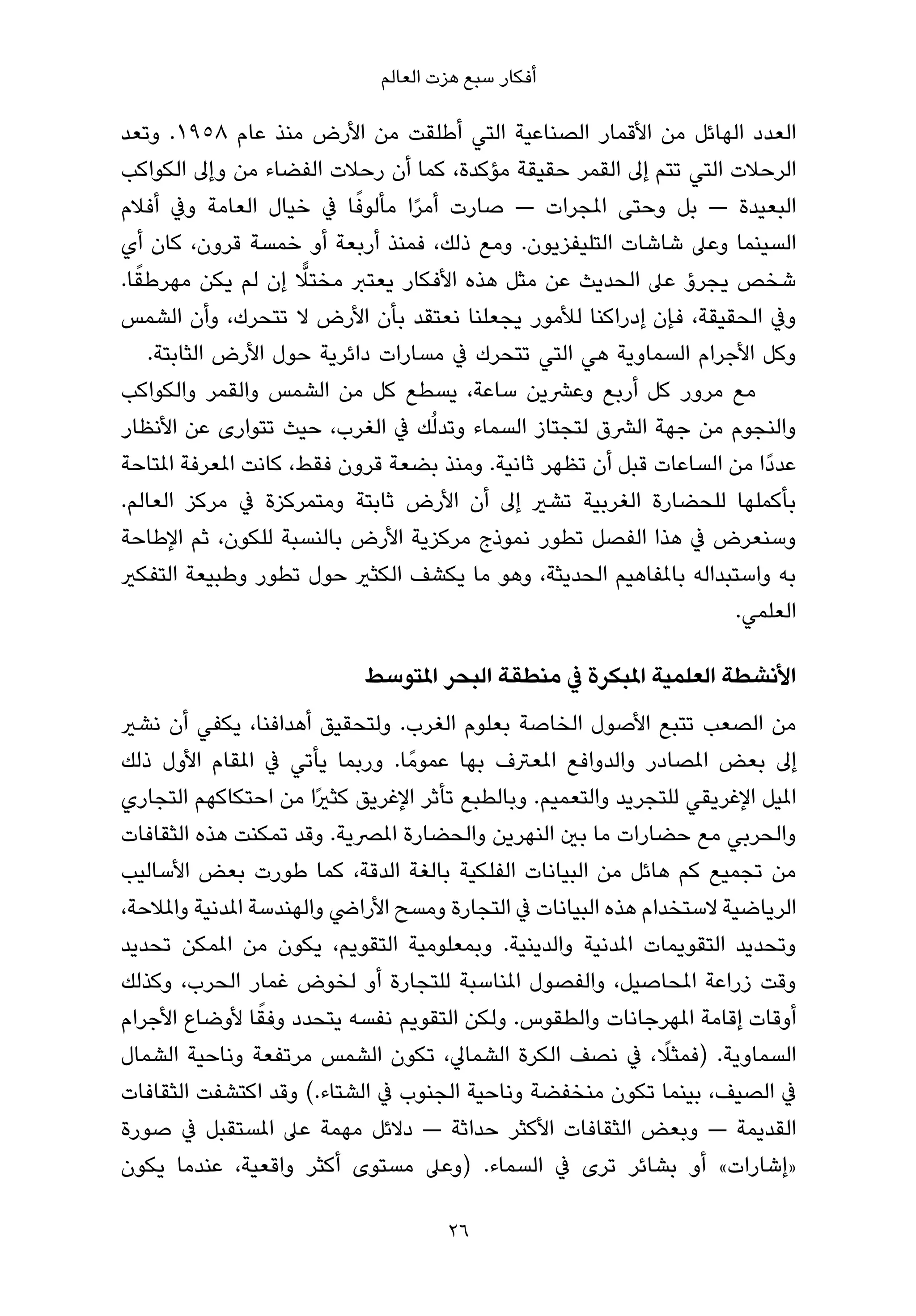 ‫أﻓﻜﺎر ﺳﺒﻊ ﻫﺰت اﻟﻌﺎﻟﻢ‬

‫اﻟﻌﺪد اﻟﻬﺎﺋﻞ ﻣﻦ اﻷﻗﻤﺎر اﻟﺼﻨﺎﻋﻴﺔ اﻟﺘﻲ أﻃﻠﻘﺖ ﻣﻦ اﻷرض ﻣﻨﺬ ﻋﺎم ٨٥٩١. وﺗﻌﺪ‬
‫اﻟﺮﺣﻼت اﻟﺘﻲ ﺗﺘﻢ إﱃ اﻟﻘﻤﺮ ﺣﻘﻴﻘﺔ ﻣﺆﻛﺪة، ﻛﻤﺎ أن رﺣﻼت اﻟﻔﻀﺎء ﻣﻦ وإﱃ اﻟﻜﻮاﻛﺐ‬
                           ‫ً‬
‫اﻟﺒﻌﻴﺪة — ﺑﻞ وﺣﺘﻰ املﺠﺮات — ﺻﺎرت أﻣﺮا ﻣﺄﻟﻮﻓﺎ ﰲ ﺧﻴﺎل اﻟﻌﺎﻣﺔ وﰲ أﻓﻼم‬
                                 ‫ً‬
‫اﻟﺴﻴﻨﻤﺎ وﻋﲆ ﺷﺎﺷﺎت اﻟﺘﻠﻴﻔﺰﻳﻮن. وﻣﻊ ذﻟﻚ، ﻓﻤﻨﺬ أرﺑﻌﺔ أو ﺧﻤﺴﺔ ﻗﺮون، ﻛﺎن أي‬
  ‫ً‬                   ‫ٍّ‬
‫ﺷﺨﺺ ﻳﺠﺮؤ ﻋﲆ اﻟﺤﺪﻳﺚ ﻋﻦ ﻣﺜﻞ ﻫﺬه اﻷﻓﻜﺎر ﻳﻌﺘﱪ ﻣﺨﺘﻼ إن ﻟﻢ ﻳﻜﻦ ﻣﻬﺮﻃﻘﺎ.‬
‫وﰲ اﻟﺤﻘﻴﻘﺔ، ﻓﺈن إدراﻛﻨﺎ ﻟﻸﻣﻮر ﻳﺠﻌﻠﻨﺎ ﻧﻌﺘﻘﺪ ﺑﺄن اﻷرض ﻻ ﺗﺘﺤﺮك، وأن اﻟﺸﻤﺲ‬
    ‫وﻛﻞ اﻷﺟﺮام اﻟﺴﻤﺎوﻳﺔ ﻫﻲ اﻟﺘﻲ ﺗﺘﺤﺮك ﰲ ﻣﺴﺎرات داﺋﺮﻳﺔ ﺣﻮل اﻷرض اﻟﺜﺎﺑﺘﺔ.‬
‫ﻣﻊ ﻣﺮور ﻛﻞ أرﺑﻊ وﻋﴩﻳﻦ ﺳﺎﻋﺔ، ﻳﺴﻄﻊ ﻛﻞ ﻣﻦ اﻟﺸﻤﺲ واﻟﻘﻤﺮ واﻟﻜﻮاﻛﺐ‬
‫واﻟﻨﺠﻮم ﻣﻦ ﺟﻬﺔ اﻟﴩق ﻟﺘﺠﺘﺎز اﻟﺴﻤﺎء وﺗﺪﻟُﻚ ﰲ اﻟﻐﺮب، ﺣﻴﺚ ﺗﺘﻮارى ﻋﻦ اﻷﻧﻈﺎر‬
‫ﻋﺪدًا ﻣﻦ اﻟﺴﺎﻋﺎت ﻗﺒﻞ أن ﺗﻈﻬﺮ ﺛﺎﻧﻴﺔ. وﻣﻨﺬ ﺑﻀﻌﺔ ﻗﺮون ﻓﻘﻂ، ﻛﺎﻧﺖ املﻌﺮﻓﺔ املﺘﺎﺣﺔ‬
‫ﺑﺄﻛﻤﻠﻬﺎ ﻟﻠﺤﻀﺎرة اﻟﻐﺮﺑﻴﺔ ﺗﺸري إﱃ أن اﻷرض ﺛﺎﺑﺘﺔ وﻣﺘﻤﺮﻛﺰة ﰲ ﻣﺮﻛﺰ اﻟﻌﺎﻟﻢ.‬
‫وﺳﻨﻌﺮض ﰲ ﻫﺬا اﻟﻔﺼﻞ ﺗﻄﻮر ﻧﻤﻮذج ﻣﺮﻛﺰﻳﺔ اﻷرض ﺑﺎﻟﻨﺴﺒﺔ ﻟﻠﻜﻮن، ﺛﻢ اﻹﻃﺎﺣﺔ‬
‫ﺑﻪ واﺳﺘﺒﺪاﻟﻪ ﺑﺎملﻔﺎﻫﻴﻢ اﻟﺤﺪﻳﺜﺔ، وﻫﻮ ﻣﺎ ﻳﻜﺸﻒ اﻟﻜﺜري ﺣﻮل ﺗﻄﻮر وﻃﺒﻴﻌﺔ اﻟﺘﻔﻜري‬
                                                                     ‫اﻟﻌﻠﻤﻲ.‬

                            ‫اﻷﻧﺸﻄﺔ اﻟﻌﻠﻤﻴﺔ املﺒﻜﺮة ﰲ ﻣﻨﻄﻘﺔ اﻟﺒﺤﺮ املﺘﻮﺳﻂ‬
‫ﻣﻦ اﻟﺼﻌﺐ ﺗﺘﺒﻊ اﻷﺻﻮل اﻟﺨﺎﺻﺔ ﺑﻌﻠﻮم اﻟﻐﺮب. وﻟﺘﺤﻘﻴﻖ أﻫﺪاﻓﻨﺎ، ﻳﻜﻔﻲ أن ﻧﺸري‬
‫إﱃ ﺑﻌﺾ املﺼﺎدر واﻟﺪواﻓﻊ املﻌﱰف ﺑﻬﺎ ﻋﻤﻮﻣً ﺎ. ورﺑﻤﺎ ﻳﺄﺗﻲ ﰲ املﻘﺎم اﻷول ذﻟﻚ‬
‫املﻴﻞ اﻹﻏﺮﻳﻘﻲ ﻟﻠﺘﺠﺮﻳﺪ واﻟﺘﻌﻤﻴﻢ. وﺑﺎﻟﻄﺒﻊ ﺗﺄﺛﺮ اﻹﻏﺮﻳﻖ ﻛﺜريًا ﻣﻦ اﺣﺘﻜﺎﻛﻬﻢ اﻟﺘﺠﺎري‬
‫واﻟﺤﺮﺑﻲ ﻣﻊ ﺣﻀﺎرات ﻣﺎ ﺑني اﻟﻨﻬﺮﻳﻦ واﻟﺤﻀﺎرة املﴫﻳﺔ. وﻗﺪ ﺗﻤﻜﻨﺖ ﻫﺬه اﻟﺜﻘﺎﻓﺎت‬
‫ﻣﻦ ﺗﺠﻤﻴﻊ ﻛﻢ ﻫﺎﺋﻞ ﻣﻦ اﻟﺒﻴﺎﻧﺎت اﻟﻔﻠﻜﻴﺔ ﺑﺎﻟﻐﺔ اﻟﺪﻗﺔ، ﻛﻤﺎ ﻃﻮرت ﺑﻌﺾ اﻷﺳﺎﻟﻴﺐ‬
‫اﻟﺮﻳﺎﺿﻴﺔ ﻻﺳﺘﺨﺪام ﻫﺬه اﻟﺒﻴﺎﻧﺎت ﰲ اﻟﺘﺠﺎرة وﻣﺴﺢ اﻷراﴈ واﻟﻬﻨﺪﺳﺔ املﺪﻧﻴﺔ واملﻼﺣﺔ،‬
‫وﺗﺤﺪﻳﺪ اﻟﺘﻘﻮﻳﻤﺎت املﺪﻧﻴﺔ واﻟﺪﻳﻨﻴﺔ. وﺑﻤﻌﻠﻮﻣﻴﺔ اﻟﺘﻘﻮﻳﻢ، ﻳﻜﻮن ﻣﻦ املﻤﻜﻦ ﺗﺤﺪﻳﺪ‬
‫وﻗﺖ زراﻋﺔ املﺤﺎﺻﻴﻞ، واﻟﻔﺼﻮل املﻨﺎﺳﺒﺔ ﻟﻠﺘﺠﺎرة أو ﻟﺨﻮض ﻏﻤﺎر اﻟﺤﺮب، وﻛﺬﻟﻚ‬
                  ‫ً‬
‫أوﻗﺎت إﻗﺎﻣﺔ املﻬﺮﺟﺎﻧﺎت واﻟﻄﻘﻮس. وﻟﻜﻦ اﻟﺘﻘﻮﻳﻢ ﻧﻔﺴﻪ ﻳﺘﺤﺪد وﻓﻘﺎ ﻷوﺿﺎع اﻷﺟﺮام‬
                                                               ‫ً‬
‫اﻟﺴﻤﺎوﻳﺔ. )ﻓﻤﺜﻼ، ﰲ ﻧﺼﻒ اﻟﻜﺮة اﻟﺸﻤﺎﱄ، ﺗﻜﻮن اﻟﺸﻤﺲ ﻣﺮﺗﻔﻌﺔ وﻧﺎﺣﻴﺔ اﻟﺸﻤﺎل‬
‫ﰲ اﻟﺼﻴﻒ، ﺑﻴﻨﻤﺎ ﺗﻜﻮن ﻣﻨﺨﻔﻀﺔ وﻧﺎﺣﻴﺔ اﻟﺠﻨﻮب ﰲ اﻟﺸﺘﺎء.( وﻗﺪ اﻛﺘﺸﻔﺖ اﻟﺜﻘﺎﻓﺎت‬
‫اﻟﻘﺪﻳﻤﺔ — وﺑﻌﺾ اﻟﺜﻘﺎﻓﺎت اﻷﻛﺜﺮ ﺣﺪاﺛﺔ — دﻻﺋﻞ ﻣﻬﻤﺔ ﻋﲆ املﺴﺘﻘﺒﻞ ﰲ ﺻﻮرة‬
‫»إﺷﺎرات« أو ﺑﺸﺎﺋﺮ ﺗﺮى ﰲ اﻟﺴﻤﺎء. )وﻋﲆ ﻣﺴﺘﻮى أﻛﺜﺮ واﻗﻌﻴﺔ، ﻋﻨﺪﻣﺎ ﻳﻜﻮن‬

                                      ‫62‬
 