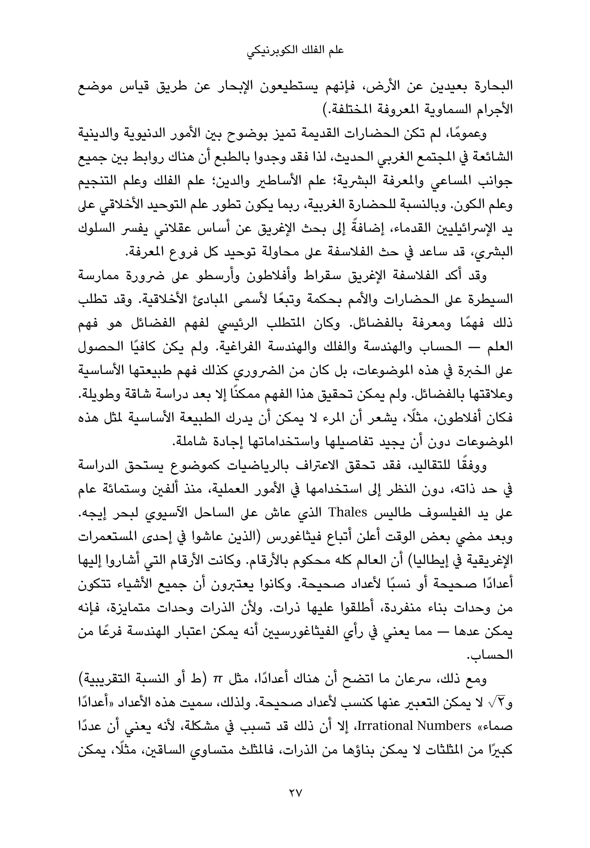 ‫ﻋﻠﻢ اﻟﻔﻠﻚ اﻟﻜﻮﺑﺮﻧﻴﻜﻲ‬

‫اﻟﺒﺤﺎرة ﺑﻌﻴﺪﻳﻦ ﻋﻦ اﻷرض، ﻓﺈﻧﻬﻢ ﻳﺴﺘﻄﻴﻌﻮن اﻹﺑﺤﺎر ﻋﻦ ﻃﺮﻳﻖ ﻗﻴﺎس ﻣﻮﺿﻊ‬
                                             ‫اﻷﺟﺮام اﻟﺴﻤﺎوﻳﺔ املﻌﺮوﻓﺔ املﺨﺘﻠﻔﺔ.(‬
‫وﻋﻤﻮﻣً ﺎ، ﻟﻢ ﺗﻜﻦ اﻟﺤﻀﺎرات اﻟﻘﺪﻳﻤﺔ ﺗﻤﻴﺰ ﺑﻮﺿﻮح ﺑني اﻷﻣﻮر اﻟﺪﻧﻴﻮﻳﺔ واﻟﺪﻳﻨﻴﺔ‬
‫اﻟﺸﺎﺋﻌﺔ ﰲ املﺠﺘﻤﻊ اﻟﻐﺮﺑﻲ اﻟﺤﺪﻳﺚ، ﻟﺬا ﻓﻘﺪ وﺟﺪوا ﺑﺎﻟﻄﺒﻊ أن ﻫﻨﺎك رواﺑﻂ ﺑني ﺟﻤﻴﻊ‬
‫ﺟﻮاﻧﺐ املﺴﺎﻋﻲ واملﻌﺮﻓﺔ اﻟﺒﴩﻳﺔ؛ ﻋﻠﻢ اﻷﺳﺎﻃري واﻟﺪﻳﻦ؛ ﻋﻠﻢ اﻟﻔﻠﻚ وﻋﻠﻢ اﻟﺘﻨﺠﻴﻢ‬
‫وﻋﻠﻢ اﻟﻜﻮن. وﺑﺎﻟﻨﺴﺒﺔ ﻟﻠﺤﻀﺎرة اﻟﻐﺮﺑﻴﺔ، رﺑﻤﺎ ﻳﻜﻮن ﺗﻄﻮر ﻋﻠﻢ اﻟﺘﻮﺣﻴﺪ اﻷﺧﻼﻗﻲ ﻋﲆ‬
                                                   ‫ً‬
‫ﻳﺪ اﻹﴎاﺋﻴﻠﻴني اﻟﻘﺪﻣﺎء، إﺿﺎﻓﺔ إﱃ ﺑﺤﺚ اﻹﻏﺮﻳﻖ ﻋﻦ أﺳﺎس ﻋﻘﻼﻧﻲ ﻳﻔﴪ اﻟﺴﻠﻮك‬
           ‫اﻟﺒﴩي، ﻗﺪ ﺳﺎﻋﺪ ﰲ ﺣﺚ اﻟﻔﻼﺳﻔﺔ ﻋﲆ ﻣﺤﺎوﻟﺔ ﺗﻮﺣﻴﺪ ﻛﻞ ﻓﺮوع املﻌﺮﻓﺔ.‬
‫وﻗﺪ أﻛﺪ اﻟﻔﻼﺳﻔﺔ اﻹﻏﺮﻳﻖ ﺳﻘﺮاط وأﻓﻼﻃﻮن وأرﺳﻄﻮ ﻋﲆ ﴐورة ﻣﻤﺎرﺳﺔ‬
‫اﻟﺴﻴﻄﺮة ﻋﲆ اﻟﺤﻀﺎرات واﻷﻣﻢ ﺑﺤﻜﻤﺔ وﺗﺒﻌً ﺎ ﻷﺳﻤﻰ املﺒﺎدئ اﻷﺧﻼﻗﻴﺔ. وﻗﺪ ﺗﻄﻠﺐ‬
‫ذﻟﻚ ﻓﻬﻤً ﺎ وﻣﻌﺮﻓﺔ ﺑﺎﻟﻔﻀﺎﺋﻞ. وﻛﺎن املﺘﻄﻠﺐ اﻟﺮﺋﻴﴘ ﻟﻔﻬﻢ اﻟﻔﻀﺎﺋﻞ ﻫﻮ ﻓﻬﻢ‬
‫اﻟﻌﻠﻢ — اﻟﺤﺴﺎب واﻟﻬﻨﺪﺳﺔ واﻟﻔﻠﻚ واﻟﻬﻨﺪﺳﺔ اﻟﻔﺮاﻏﻴﺔ. وﻟﻢ ﻳﻜﻦ ﻛﺎﻓﻴًﺎ اﻟﺤﺼﻮل‬
‫ﻋﲆ اﻟﺨﱪة ﰲ ﻫﺬه املﻮﺿﻮﻋﺎت، ﺑﻞ ﻛﺎن ﻣﻦ اﻟﴬوري ﻛﺬﻟﻚ ﻓﻬﻢ ﻃﺒﻴﻌﺘﻬﺎ اﻷﺳﺎﺳﻴﺔ‬
‫وﻋﻼﻗﺘﻬﺎ ﺑﺎﻟﻔﻀﺎﺋﻞ. وﻟﻢ ﻳﻤﻜﻦ ﺗﺤﻘﻴﻖ ﻫﺬا اﻟﻔﻬﻢ ﻣﻤﻜﻨًﺎ إﻻ ﺑﻌﺪ دراﺳﺔ ﺷﺎﻗﺔ وﻃﻮﻳﻠﺔ.‬
                                                              ‫ً‬
‫ﻓﻜﺎن أﻓﻼﻃﻮن، ﻣﺜﻼ، ﻳﺸﻌﺮ أن املﺮء ﻻ ﻳﻤﻜﻦ أن ﻳﺪرك اﻟﻄﺒﻴﻌﺔ اﻷﺳﺎﺳﻴﺔ ملﺜﻞ ﻫﺬه‬
                    ‫املﻮﺿﻮﻋﺎت دون أن ﻳﺠﻴﺪ ﺗﻔﺎﺻﻴﻠﻬﺎ واﺳﺘﺨﺪاﻣﺎﺗﻬﺎ إﺟﺎدة ﺷﺎﻣﻠﺔ.‬
‫ووﻓﻘﺎ ﻟﻠﺘﻘﺎﻟﻴﺪ، ﻓﻘﺪ ﺗﺤﻘﻖ اﻻﻋﱰاف ﺑﺎﻟﺮﻳﺎﺿﻴﺎت ﻛﻤﻮﺿﻮع ﻳﺴﺘﺤﻖ اﻟﺪراﺳﺔ‬        ‫ً‬
‫ﰲ ﺣﺪ ذاﺗﻪ، دون اﻟﻨﻈﺮ إﱃ اﺳﺘﺨﺪاﻣﻬﺎ ﰲ اﻷﻣﻮر اﻟﻌﻤﻠﻴﺔ، ﻣﻨﺬ أﻟﻔني وﺳﺘﻤﺎﺋﺔ ﻋﺎم‬
‫ﻋﲆ ﻳﺪ اﻟﻔﻴﻠﺴﻮف ﻃﺎﻟﻴﺲ ‪ Thales‬اﻟﺬي ﻋﺎش ﻋﲆ اﻟﺴﺎﺣﻞ اﻵﺳﻴﻮي ﻟﺒﺤﺮ إﻳﺠﻪ.‬
‫وﺑﻌﺪ ﻣﴤ ﺑﻌﺾ اﻟﻮﻗﺖ أﻋﻠﻦ أﺗﺒﺎع ﻓﻴﺜﺎﻏﻮرس )اﻟﺬﻳﻦ ﻋﺎﺷﻮا ﰲ إﺣﺪى املﺴﺘﻌﻤﺮات‬
‫اﻹﻏﺮﻳﻘﻴﺔ ﰲ إﻳﻄﺎﻟﻴﺎ( أن اﻟﻌﺎﻟﻢ ﻛﻠﻪ ﻣﺤﻜﻮم ﺑﺎﻷرﻗﺎم. وﻛﺎﻧﺖ اﻷرﻗﺎم اﻟﺘﻲ أﺷﺎروا إﻟﻴﻬﺎ‬
‫أﻋﺪادًا ﺻﺤﻴﺤﺔ أو ﻧﺴﺒًﺎ ﻷﻋﺪاد ﺻﺤﻴﺤﺔ. وﻛﺎﻧﻮا ﻳﻌﺘﱪون أن ﺟﻤﻴﻊ اﻷﺷﻴﺎء ﺗﺘﻜﻮن‬
‫ﻣﻦ وﺣﺪات ﺑﻨﺎء ﻣﻨﻔﺮدة، أﻃﻠﻘﻮا ﻋﻠﻴﻬﺎ ذرات. وﻷن اﻟﺬرات وﺣﺪات ﻣﺘﻤﺎﻳﺰة، ﻓﺈﻧﻪ‬
‫ﻳﻤﻜﻦ ﻋﺪﻫﺎ — ﻣﻤﺎ ﻳﻌﻨﻲ ﰲ رأي اﻟﻔﻴﺜﺎﻏﻮرﺳﻴني أﻧﻪ ﻳﻤﻜﻦ اﻋﺘﺒﺎر اﻟﻬﻨﺪﺳﺔ ﻓﺮﻋً ﺎ ﻣﻦ‬
                                                                         ‫اﻟﺤﺴﺎب.‬
‫وﻣﻊ ذﻟﻚ، ﴎﻋﺎن ﻣﺎ اﺗﻀﺢ أن ﻫﻨﺎك أﻋﺪادًا، ﻣﺜﻞ ‪) π‬ط أو اﻟﻨﺴﺒﺔ اﻟﺘﻘﺮﻳﺒﻴﺔ(‬
                                                                            ‫√‬
‫و٢ ﻻ ﻳﻤﻜﻦ اﻟﺘﻌﺒري ﻋﻨﻬﺎ ﻛﻨﺴﺐ ﻷﻋﺪاد ﺻﺤﻴﺤﺔ. وﻟﺬﻟﻚ، ﺳﻤﻴﺖ ﻫﺬه اﻷﻋﺪاد »أﻋﺪادًا‬
‫ﺻﻤﺎء« ‪ ،Irrational Numbers‬إﻻ أن ذﻟﻚ ﻗﺪ ﺗﺴﺒﺐ ﰲ ﻣﺸﻜﻠﺔ، ﻷﻧﻪ ﻳﻌﻨﻲ أن ﻋﺪدًا‬
         ‫ً‬
‫ﻛﺒريًا ﻣﻦ املﺜﻠﺜﺎت ﻻ ﻳﻤﻜﻦ ﺑﻨﺎؤﻫﺎ ﻣﻦ اﻟﺬرات، ﻓﺎملﺜﻠﺚ ﻣﺘﺴﺎوي اﻟﺴﺎﻗني، ﻣﺜﻼ، ﻳﻤﻜﻦ‬

                                       ‫72‬
 