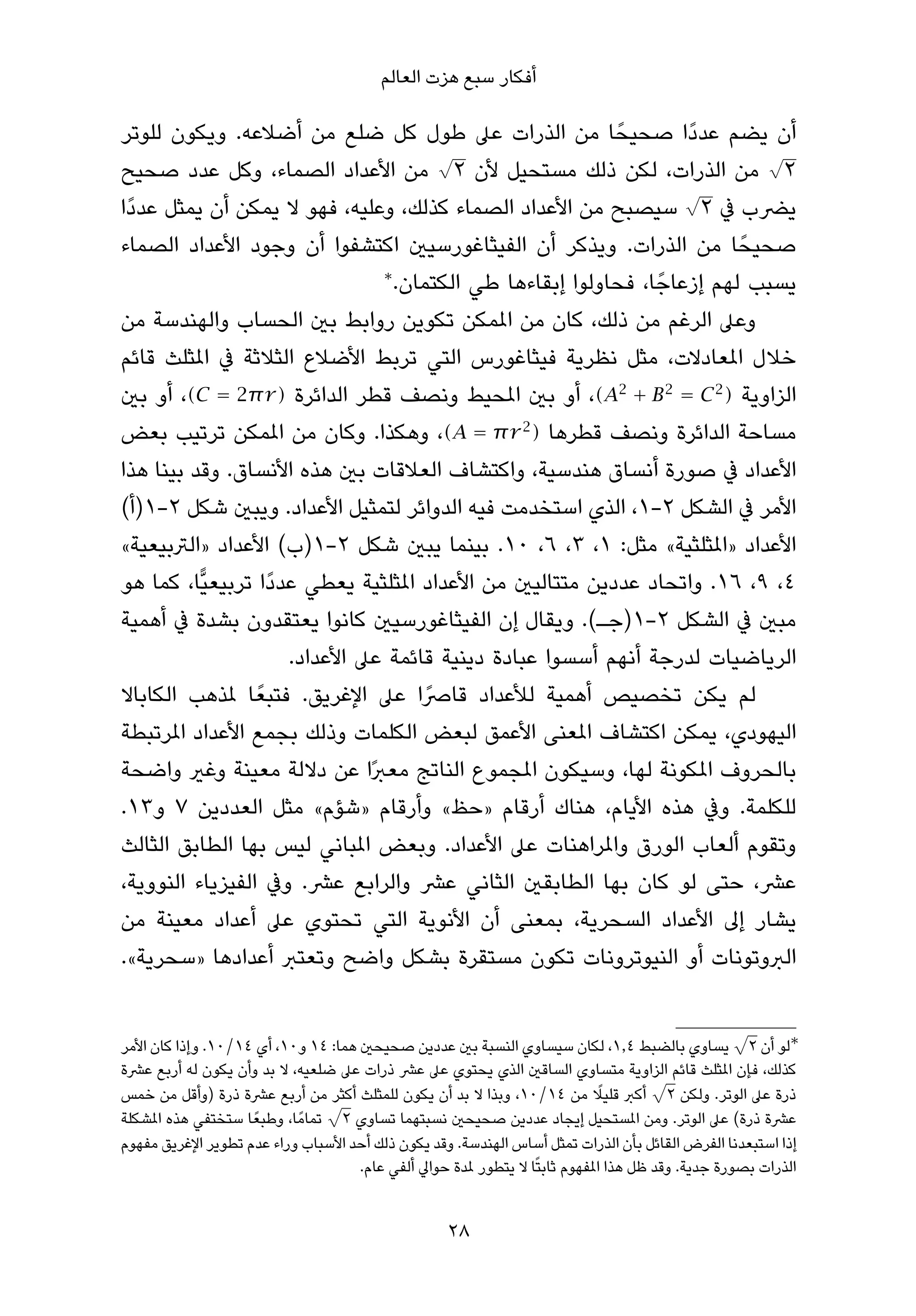 ‫أﻓﻜﺎر ﺳﺒﻊ ﻫﺰت اﻟﻌﺎﻟﻢ‬

‫أن ﻳﻀﻢ ﻋﺪدًا ﺻﺤﻴﺤً ﺎ ﻣﻦ اﻟﺬرات ﻋﲆ ﻃﻮل ﻛﻞ ﺿﻠﻊ ﻣﻦ أﺿﻼﻋﻪ. وﻳﻜﻮن ﻟﻠﻮﺗﺮ‬
                                        ‫√‬                                     ‫√‬
‫٢ ﻣﻦ اﻟﺬرات، ﻟﻜﻦ ذﻟﻚ ﻣﺴﺘﺤﻴﻞ ﻷن ٢ ﻣﻦ اﻷﻋﺪاد اﻟﺼﻤﺎء، وﻛﻞ ﻋﺪد ﺻﺤﻴﺢ‬
                                                                     ‫√‬
‫ﻳﴬب ﰲ ٢ ﺳﻴﺼﺒﺢ ﻣﻦ اﻷﻋﺪاد اﻟﺼﻤﺎء ﻛﺬﻟﻚ، وﻋﻠﻴﻪ، ﻓﻬﻮ ﻻ ﻳﻤﻜﻦ أن ﻳﻤﺜﻞ ﻋﺪدًا‬
‫ﺻﺤﻴﺤً ﺎ ﻣﻦ اﻟﺬرات. وﻳﺬﻛﺮ أن اﻟﻔﻴﺜﺎﻏﻮرﺳﻴني اﻛﺘﺸﻔﻮا أن وﺟﻮد اﻷﻋﺪاد اﻟﺼﻤﺎء‬
                                ‫∗‬
                                  ‫ﻳﺴﺒﺐ ﻟﻬﻢ إزﻋﺎﺟً ﺎ، ﻓﺤﺎوﻟﻮا إﺑﻘﺎءﻫﺎ ﻃﻲ اﻟﻜﺘﻤﺎن.‬
‫وﻋﲆ اﻟﺮﻏﻢ ﻣﻦ ذﻟﻚ، ﻛﺎن ﻣﻦ املﻤﻜﻦ ﺗﻜﻮﻳﻦ رواﺑﻂ ﺑني اﻟﺤﺴﺎب واﻟﻬﻨﺪﺳﺔ ﻣﻦ‬
‫ﺧﻼل املﻌﺎدﻻت، ﻣﺜﻞ ﻧﻈﺮﻳﺔ ﻓﻴﺜﺎﻏﻮرس اﻟﺘﻲ ﺗﺮﺑﻂ اﻷﺿﻼع اﻟﺜﻼﺛﺔ ﰲ املﺜﻠﺚ ﻗﺎﺋﻢ‬
‫اﻟﺰاوﻳﺔ ) 2 ‪ ،(A2 + B 2 = C‬أو ﺑني املﺤﻴﻂ وﻧﺼﻒ ﻗﻄﺮ اﻟﺪاﺋﺮة ) ‪ ،(C = 2π r‬أو ﺑني‬
‫ﻣﺴﺎﺣﺔ اﻟﺪاﺋﺮة وﻧﺼﻒ ﻗﻄﺮﻫﺎ ) 2 ‪ ،(A = π r‬وﻫﻜﺬا. وﻛﺎن ﻣﻦ املﻤﻜﻦ ﺗﺮﺗﻴﺐ ﺑﻌﺾ‬
‫اﻷﻋﺪاد ﰲ ﺻﻮرة أﻧﺴﺎق ﻫﻨﺪﺳﻴﺔ، واﻛﺘﺸﺎف اﻟﻌﻼﻗﺎت ﺑني ﻫﺬه اﻷﻧﺴﺎق. وﻗﺪ ﺑﻴﻨﺎ ﻫﺬا‬
‫اﻷﻣﺮ ﰲ اﻟﺸﻜﻞ ٢-١، اﻟﺬي اﺳﺘﺨﺪﻣﺖ ﻓﻴﻪ اﻟﺪواﺋﺮ ﻟﺘﻤﺜﻴﻞ اﻷﻋﺪاد. وﻳﺒني ﺷﻜﻞ ٢-١)أ(‬
‫اﻷﻋﺪاد »املﺜﻠﺜﻴﺔ« ﻣﺜﻞ: ١، ٣، ٦، ٠١. ﺑﻴﻨﻤﺎ ﻳﺒني ﺷﻜﻞ ٢-١)ب( اﻷﻋﺪاد »اﻟﱰﺑﻴﻌﻴﺔ«‬
‫٤، ٩، ٦١. واﺗﺤﺎد ﻋﺪدﻳﻦ ﻣﺘﺘﺎﻟﻴني ﻣﻦ اﻷﻋﺪاد املﺜﻠﺜﻴﺔ ﻳﻌﻄﻲ ﻋﺪدًا ﺗﺮﺑﻴﻌﻴٍّﺎ، ﻛﻤﺎ ﻫﻮ‬
‫ﻣﺒني ﰲ اﻟﺸﻜﻞ ٢-١)ﺟـ(. وﻳﻘﺎل إن اﻟﻔﻴﺜﺎﻏﻮرﺳﻴني ﻛﺎﻧﻮا ﻳﻌﺘﻘﺪون ﺑﺸﺪة ﰲ أﻫﻤﻴﺔ‬
                      ‫اﻟﺮﻳﺎﺿﻴﺎت ﻟﺪرﺟﺔ أﻧﻬﻢ أﺳﺴﻮا ﻋﺒﺎدة دﻳﻨﻴﺔ ﻗﺎﺋﻤﺔ ﻋﲆ اﻷﻋﺪاد.‬
‫ﻟﻢ ﻳﻜﻦ ﺗﺨﺼﻴﺺ أﻫﻤﻴﺔ ﻟﻸﻋﺪاد ﻗﺎﴏًا ﻋﲆ اﻹﻏﺮﻳﻖ. ﻓﺘﺒﻌً ﺎ ملﺬﻫﺐ اﻟﻜﺎﺑﺎﻻ‬
‫اﻟﻴﻬﻮدي، ﻳﻤﻜﻦ اﻛﺘﺸﺎف املﻌﻨﻰ اﻷﻋﻤﻖ ﻟﺒﻌﺾ اﻟﻜﻠﻤﺎت وذﻟﻚ ﺑﺠﻤﻊ اﻷﻋﺪاد املﺮﺗﺒﻄﺔ‬
‫ﺑﺎﻟﺤﺮوف املﻜﻮﻧﺔ ﻟﻬﺎ، وﺳﻴﻜﻮن املﺠﻤﻮع اﻟﻨﺎﺗﺞ ﻣﻌﱪًا ﻋﻦ دﻻﻟﺔ ﻣﻌﻴﻨﺔ وﻏري واﺿﺤﺔ‬
‫ﻟﻠﻜﻠﻤﺔ. وﰲ ﻫﺬه اﻷﻳﺎم، ﻫﻨﺎك أرﻗﺎم »ﺣﻆ« وأرﻗﺎم »ﺷﺆم« ﻣﺜﻞ اﻟﻌﺪدﻳﻦ ٧ و٣١.‬
‫وﺗﻘﻮم أﻟﻌﺎب اﻟﻮرق واملﺮاﻫﻨﺎت ﻋﲆ اﻷﻋﺪاد. وﺑﻌﺾ املﺒﺎﻧﻲ ﻟﻴﺲ ﺑﻬﺎ اﻟﻄﺎﺑﻖ اﻟﺜﺎﻟﺚ‬
‫ﻋﴩ، ﺣﺘﻰ ﻟﻮ ﻛﺎن ﺑﻬﺎ اﻟﻄﺎﺑﻘني اﻟﺜﺎﻧﻲ ﻋﴩ واﻟﺮاﺑﻊ ﻋﴩ. وﰲ اﻟﻔﻴﺰﻳﺎء اﻟﻨﻮوﻳﺔ،‬
‫ﻳﺸﺎر إﱃ اﻷﻋﺪاد اﻟﺴﺤﺮﻳﺔ، ﺑﻤﻌﻨﻰ أن اﻷﻧﻮﻳﺔ اﻟﺘﻲ ﺗﺤﺘﻮي ﻋﲆ أﻋﺪاد ﻣﻌﻴﻨﺔ ﻣﻦ‬
‫اﻟﱪوﺗﻮﻧﺎت أو اﻟﻨﻴﻮﺗﺮوﻧﺎت ﺗﻜﻮن ﻣﺴﺘﻘﺮة ﺑﺸﻜﻞ واﺿﺢ وﺗﻌﺘﱪ أﻋﺪادﻫﺎ »ﺳﺤﺮﻳﺔ«.‬

                                                                                                     ‫√‬
‫∗ﻟﻮ أن ٢ ﻳﺴﺎوي ﺑﺎﻟﻀﺒﻂ ٤٫١، ﻟﻜﺎن ﺳﻴﺴﺎوي اﻟﻨﺴﺒﺔ ﺑني ﻋﺪدﻳﻦ ﺻﺤﻴﺤني ﻫﻤﺎ: ٤١ و٠١، أي ٤١/٠١. وإذا ﻛﺎن اﻷﻣﺮ‬
‫ﻛﺬﻟﻚ، ﻓﺈن املﺜﻠﺚ ﻗﺎﺋﻢ اﻟﺰاوﻳﺔ ﻣﺘﺴﺎوي اﻟﺴﺎﻗني اﻟﺬي ﻳﺤﺘﻮي ﻋﲆ ﻋﴩ ذرات ﻋﲆ ﺿﻠﻌﻴﻪ، ﻻ ﺑﺪ وأن ﻳﻜﻮن ﻟﻪ أرﺑﻊ ﻋﴩة‬
                                                                                        ‫√‬
                                                                               ‫ً‬
‫ذرة ﻋﲆ اﻟﻮﺗﺮ. وﻟﻜﻦ ٢ أﻛﱪ ﻗﻠﻴﻼ ﻣﻦ ٤١/٠١، وﺑﺬا ﻻ ﺑﺪ أن ﻳﻜﻮن ﻟﻠﻤﺜﻠﺚ أﻛﺜﺮ ﻣﻦ أرﺑﻊ ﻋﴩة ذرة )وأﻗﻞ ﻣﻦ ﺧﻤﺲ‬
                                   ‫√‬
‫ﻋﴩة ذرة( ﻋﲆ اﻟﻮﺗﺮ. وﻣﻦ املﺴﺘﺤﻴﻞ إﻳﺠﺎد ﻋﺪدﻳﻦ ﺻﺤﻴﺤني ﻧﺴﺒﺘﻬﻤﺎ ﺗﺴﺎوي ٢ ﺗﻤﺎﻣً ﺎ، وﻃﺒﻌً ﺎ ﺳﺘﺨﺘﻔﻲ ﻫﺬه املﺸﻜﻠﺔ‬
‫إذا اﺳﺘﺒﻌﺪﻧﺎ اﻟﻔﺮض اﻟﻘﺎﺋﻞ ﺑﺄن اﻟﺬرات ﺗﻤﺜﻞ أﺳﺎس اﻟﻬﻨﺪﺳﺔ. وﻗﺪ ﻳﻜﻮن ذﻟﻚ أﺣﺪ اﻷﺳﺒﺎب وراء ﻋﺪم ﺗﻄﻮﻳﺮ اﻹﻏﺮﻳﻖ ﻣﻔﻬﻮم‬
                                      ‫اﻟﺬرات ﺑﺼﻮرة ﺟﺪﻳﺔ. وﻗﺪ ﻇﻞ ﻫﺬا املﻔﻬﻮم ﺛﺎﺑﺘًﺎ ﻻ ﻳﺘﻄﻮر ملﺪة ﺣﻮاﱄ أﻟﻔﻲ ﻋﺎم.‬


                                                    ‫82‬
 