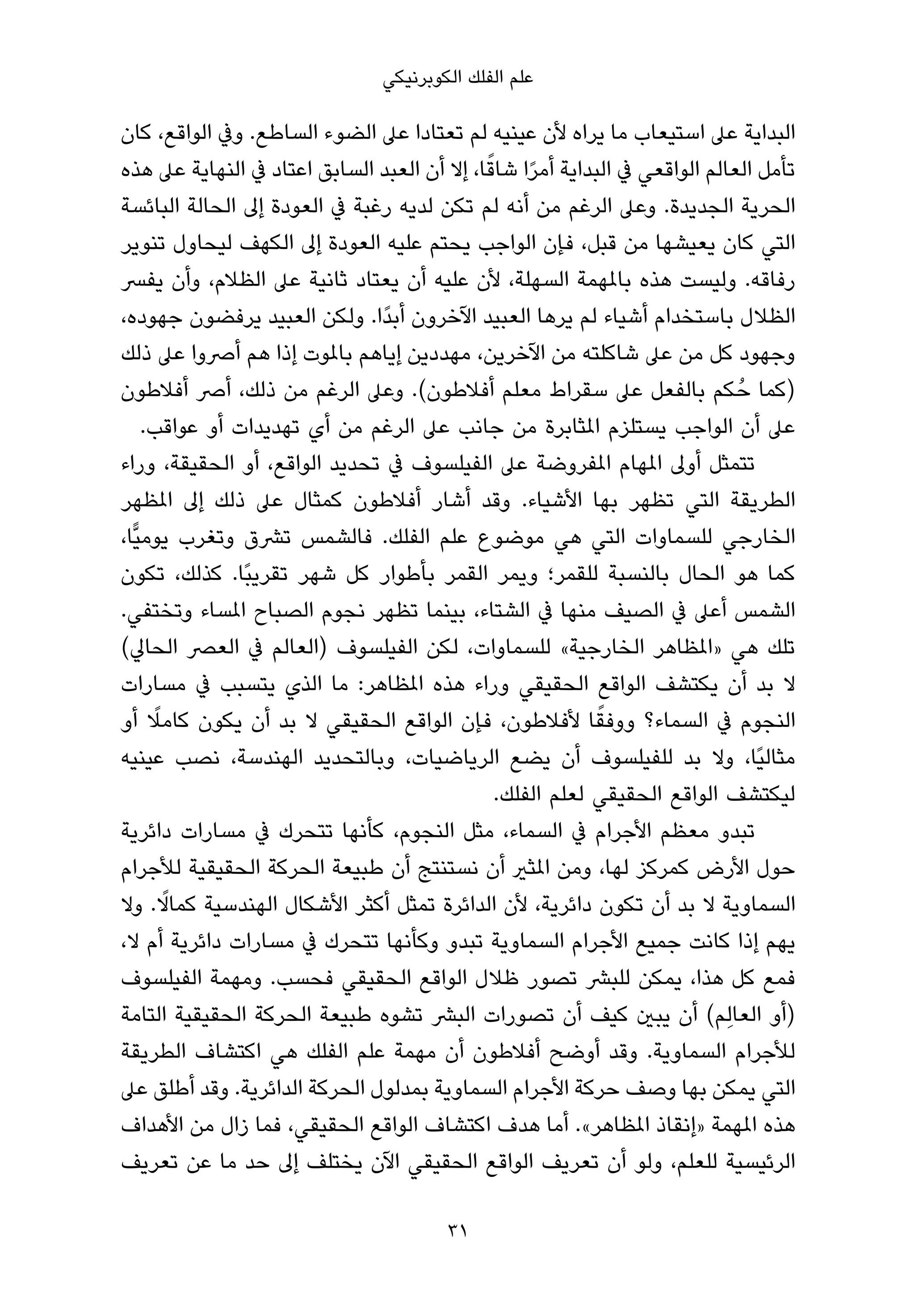 ‫ﻋﻠﻢ اﻟﻔﻠﻚ اﻟﻜﻮﺑﺮﻧﻴﻜﻲ‬

‫اﻟﺒﺪاﻳﺔ ﻋﲆ اﺳﺘﻴﻌﺎب ﻣﺎ ﻳﺮاه ﻷن ﻋﻴﻨﻴﻪ ﻟﻢ ﺗﻌﺘﺎدا ﻋﲆ اﻟﻀﻮء اﻟﺴﺎﻃﻊ. وﰲ اﻟﻮاﻗﻊ، ﻛﺎن‬
                                            ‫ً‬
‫ﺗﺄﻣﻞ اﻟﻌﺎﻟﻢ اﻟﻮاﻗﻌﻲ ﰲ اﻟﺒﺪاﻳﺔ أﻣﺮا ﺷﺎﻗﺎ، إﻻ أن اﻟﻌﺒﺪ اﻟﺴﺎﺑﻖ اﻋﺘﺎد ﰲ اﻟﻨﻬﺎﻳﺔ ﻋﲆ ﻫﺬه‬
                                                  ‫ً‬
‫اﻟﺤﺮﻳﺔ اﻟﺠﺪﻳﺪة. وﻋﲆ اﻟﺮﻏﻢ ﻣﻦ أﻧﻪ ﻟﻢ ﺗﻜﻦ ﻟﺪﻳﻪ رﻏﺒﺔ ﰲ اﻟﻌﻮدة إﱃ اﻟﺤﺎﻟﺔ اﻟﺒﺎﺋﺴﺔ‬
‫اﻟﺘﻲ ﻛﺎن ﻳﻌﻴﺸﻬﺎ ﻣﻦ ﻗﺒﻞ، ﻓﺈن اﻟﻮاﺟﺐ ﻳﺤﺘﻢ ﻋﻠﻴﻪ اﻟﻌﻮدة إﱃ اﻟﻜﻬﻒ ﻟﻴﺤﺎول ﺗﻨﻮﻳﺮ‬
‫رﻓﺎﻗﻪ. وﻟﻴﺴﺖ ﻫﺬه ﺑﺎملﻬﻤﺔ اﻟﺴﻬﻠﺔ، ﻷن ﻋﻠﻴﻪ أن ﻳﻌﺘﺎد ﺛﺎﻧﻴﺔ ﻋﲆ اﻟﻈﻼم، وأن ﻳﻔﴪ‬
‫اﻟﻈﻼل ﺑﺎﺳﺘﺨﺪام أﺷﻴﺎء ﻟﻢ ﻳﺮﻫﺎ اﻟﻌﺒﻴﺪ اﻵﺧﺮون أﺑﺪًا. وﻟﻜﻦ اﻟﻌﺒﻴﺪ ﻳﺮﻓﻀﻮن ﺟﻬﻮده،‬
‫وﺟﻬﻮد ﻛﻞ ﻣﻦ ﻋﲆ ﺷﺎﻛﻠﺘﻪ ﻣﻦ اﻵﺧﺮﻳﻦ، ﻣﻬﺪدﻳﻦ إﻳﺎﻫﻢ ﺑﺎملﻮت إذا ﻫﻢ أﴏوا ﻋﲆ ذﻟﻚ‬
‫)ﻛﻤﺎ ﺣُ ﻜﻢ ﺑﺎﻟﻔﻌﻞ ﻋﲆ ﺳﻘﺮاط ﻣﻌﻠﻢ أﻓﻼﻃﻮن(. وﻋﲆ اﻟﺮﻏﻢ ﻣﻦ ذﻟﻚ، أﴏ أﻓﻼﻃﻮن‬
     ‫ﻋﲆ أن اﻟﻮاﺟﺐ ﻳﺴﺘﻠﺰم املﺜﺎﺑﺮة ﻣﻦ ﺟﺎﻧﺐ ﻋﲆ اﻟﺮﻏﻢ ﻣﻦ أي ﺗﻬﺪﻳﺪات أو ﻋﻮاﻗﺐ.‬
‫ﺗﺘﻤﺜﻞ أوﱃ املﻬﺎم املﻔﺮوﺿﺔ ﻋﲆ اﻟﻔﻴﻠﺴﻮف ﰲ ﺗﺤﺪﻳﺪ اﻟﻮاﻗﻊ، أو اﻟﺤﻘﻴﻘﺔ، وراء‬
‫اﻟﻄﺮﻳﻘﺔ اﻟﺘﻲ ﺗﻈﻬﺮ ﺑﻬﺎ اﻷﺷﻴﺎء. وﻗﺪ أﺷﺎر أﻓﻼﻃﻮن ﻛﻤﺜﺎل ﻋﲆ ذﻟﻚ إﱃ املﻈﻬﺮ‬
‫اﻟﺨﺎرﺟﻲ ﻟﻠﺴﻤﺎوات اﻟﺘﻲ ﻫﻲ ﻣﻮﺿﻮع ﻋﻠﻢ اﻟﻔﻠﻚ. ﻓﺎﻟﺸﻤﺲ ﺗﴩق وﺗﻐﺮب ﻳﻮﻣﻴٍّﺎ،‬
‫ﻛﻤﺎ ﻫﻮ اﻟﺤﺎل ﺑﺎﻟﻨﺴﺒﺔ ﻟﻠﻘﻤﺮ؛ وﻳﻤﺮ اﻟﻘﻤﺮ ﺑﺄﻃﻮار ﻛﻞ ﺷﻬﺮ ﺗﻘﺮﻳﺒًﺎ. ﻛﺬﻟﻚ، ﺗﻜﻮن‬
‫اﻟﺸﻤﺲ أﻋﲆ ﰲ اﻟﺼﻴﻒ ﻣﻨﻬﺎ ﰲ اﻟﺸﺘﺎء، ﺑﻴﻨﻤﺎ ﺗﻈﻬﺮ ﻧﺠﻮم اﻟﺼﺒﺎح املﺴﺎء وﺗﺨﺘﻔﻲ.‬
‫ﺗﻠﻚ ﻫﻲ »املﻈﺎﻫﺮ اﻟﺨﺎرﺟﻴﺔ« ﻟﻠﺴﻤﺎوات، ﻟﻜﻦ اﻟﻔﻴﻠﺴﻮف )اﻟﻌﺎﻟﻢ ﰲ اﻟﻌﴫ اﻟﺤﺎﱄ(‬
‫ﻻ ﺑﺪ أن ﻳﻜﺘﺸﻒ اﻟﻮاﻗﻊ اﻟﺤﻘﻴﻘﻲ وراء ﻫﺬه املﻈﺎﻫﺮ: ﻣﺎ اﻟﺬي ﻳﺘﺴﺒﺐ ﰲ ﻣﺴﺎرات‬
      ‫ً‬                                                   ‫ً‬
‫اﻟﻨﺠﻮم ﰲ اﻟﺴﻤﺎء؟ ووﻓﻘﺎ ﻷﻓﻼﻃﻮن، ﻓﺈن اﻟﻮاﻗﻊ اﻟﺤﻘﻴﻘﻲ ﻻ ﺑﺪ أن ﻳﻜﻮن ﻛﺎﻣﻼ أو‬
‫ﻣﺜﺎﻟﻴًﺎ، وﻻ ﺑﺪ ﻟﻠﻔﻴﻠﺴﻮف أن ﻳﻀﻊ اﻟﺮﻳﺎﺿﻴﺎت، وﺑﺎﻟﺘﺤﺪﻳﺪ اﻟﻬﻨﺪﺳﺔ، ﻧﺼﺐ ﻋﻴﻨﻴﻪ‬
                                              ‫ﻟﻴﻜﺘﺸﻒ اﻟﻮاﻗﻊ اﻟﺤﻘﻴﻘﻲ ﻟﻌﻠﻢ اﻟﻔﻠﻚ.‬
‫ﺗﺒﺪو ﻣﻌﻈﻢ اﻷﺟﺮام ﰲ اﻟﺴﻤﺎء، ﻣﺜﻞ اﻟﻨﺠﻮم، ﻛﺄﻧﻬﺎ ﺗﺘﺤﺮك ﰲ ﻣﺴﺎرات داﺋﺮﻳﺔ‬
‫ﺣﻮل اﻷرض ﻛﻤﺮﻛﺰ ﻟﻬﺎ، وﻣﻦ املﺜري أن ﻧﺴﺘﻨﺘﺞ أن ﻃﺒﻴﻌﺔ اﻟﺤﺮﻛﺔ اﻟﺤﻘﻴﻘﻴﺔ ﻟﻸﺟﺮام‬
        ‫ً‬
‫اﻟﺴﻤﺎوﻳﺔ ﻻ ﺑﺪ أن ﺗﻜﻮن داﺋﺮﻳﺔ، ﻷن اﻟﺪاﺋﺮة ﺗﻤﺜﻞ أﻛﺜﺮ اﻷﺷﻜﺎل اﻟﻬﻨﺪﺳﻴﺔ ﻛﻤﺎﻻ. وﻻ‬
‫ﻳﻬﻢ إذا ﻛﺎﻧﺖ ﺟﻤﻴﻊ اﻷﺟﺮام اﻟﺴﻤﺎوﻳﺔ ﺗﺒﺪو وﻛﺄﻧﻬﺎ ﺗﺘﺤﺮك ﰲ ﻣﺴﺎرات داﺋﺮﻳﺔ أم ﻻ،‬
‫ﻓﻤﻊ ﻛﻞ ﻫﺬا، ﻳﻤﻜﻦ ﻟﻠﺒﴩ ﺗﺼﻮر ﻇﻼل اﻟﻮاﻗﻊ اﻟﺤﻘﻴﻘﻲ ﻓﺤﺴﺐ. وﻣﻬﻤﺔ اﻟﻔﻴﻠﺴﻮف‬
‫)أو اﻟﻌﺎﻟِﻢ( أن ﻳﺒني ﻛﻴﻒ أن ﺗﺼﻮرات اﻟﺒﴩ ﺗﺸﻮه ﻃﺒﻴﻌﺔ اﻟﺤﺮﻛﺔ اﻟﺤﻘﻴﻘﻴﺔ اﻟﺘﺎﻣﺔ‬
‫ﻟﻸﺟﺮام اﻟﺴﻤﺎوﻳﺔ. وﻗﺪ أوﺿﺢ أﻓﻼﻃﻮن أن ﻣﻬﻤﺔ ﻋﻠﻢ اﻟﻔﻠﻚ ﻫﻲ اﻛﺘﺸﺎف اﻟﻄﺮﻳﻘﺔ‬
‫اﻟﺘﻲ ﻳﻤﻜﻦ ﺑﻬﺎ وﺻﻒ ﺣﺮﻛﺔ اﻷﺟﺮام اﻟﺴﻤﺎوﻳﺔ ﺑﻤﺪﻟﻮل اﻟﺤﺮﻛﺔ اﻟﺪاﺋﺮﻳﺔ. وﻗﺪ أﻃﻠﻖ ﻋﲆ‬
‫ﻫﺬه املﻬﻤﺔ »إﻧﻘﺎذ املﻈﺎﻫﺮ«. أﻣﺎ ﻫﺪف اﻛﺘﺸﺎف اﻟﻮاﻗﻊ اﻟﺤﻘﻴﻘﻲ، ﻓﻤﺎ زال ﻣﻦ اﻷﻫﺪاف‬
‫اﻟﺮﺋﻴﺴﻴﺔ ﻟﻠﻌﻠﻢ، وﻟﻮ أن ﺗﻌﺮﻳﻒ اﻟﻮاﻗﻊ اﻟﺤﻘﻴﻘﻲ اﻵن ﻳﺨﺘﻠﻒ إﱃ ﺣﺪ ﻣﺎ ﻋﻦ ﺗﻌﺮﻳﻒ‬

                                       ‫13‬
 