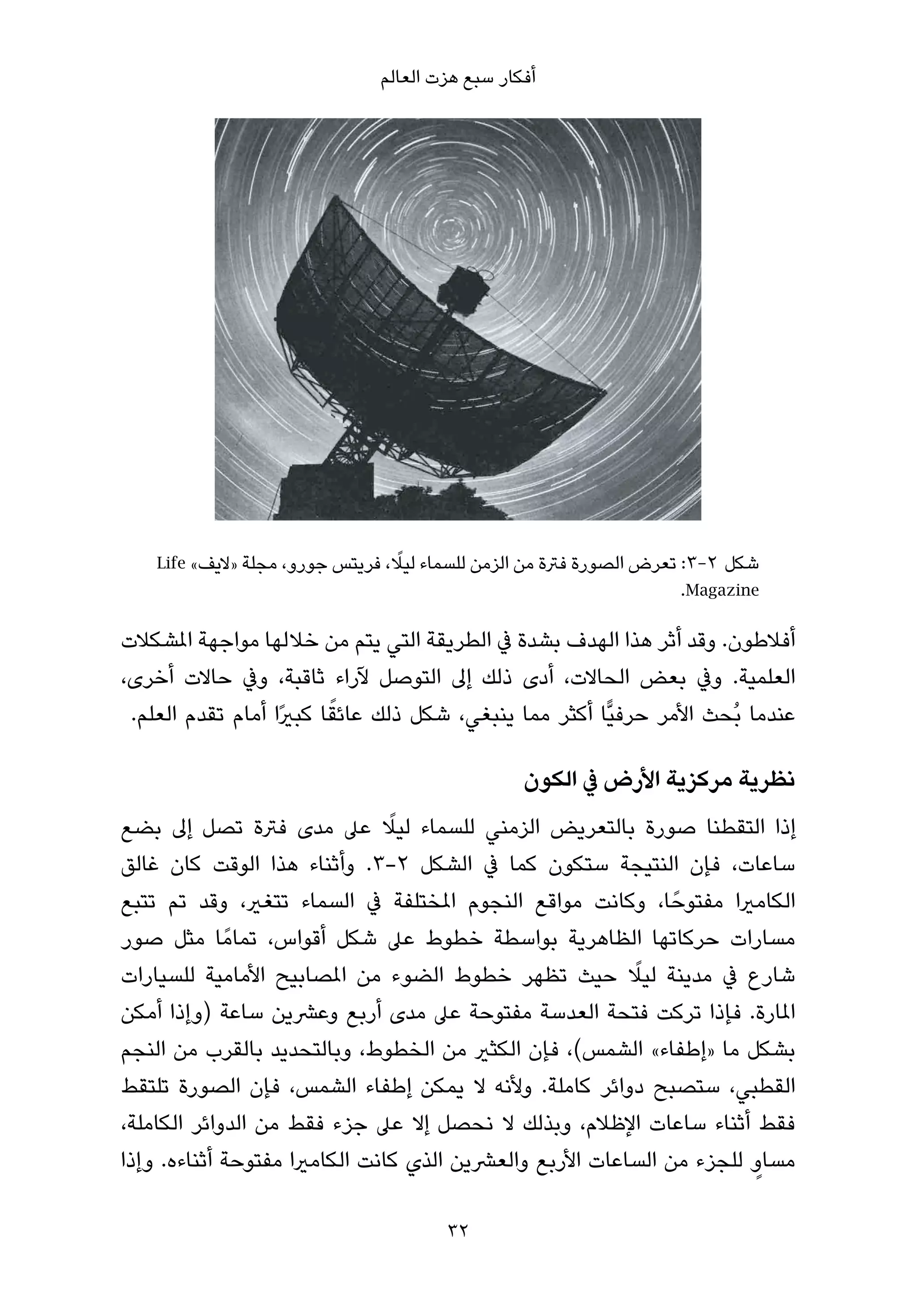 ‫أﻓﻜﺎر ﺳﺒﻊ ﻫﺰت اﻟﻌﺎﻟﻢ‬




                                  ‫ً‬
    ‫2-3: ﺗﻌﺮض اﻟﺼﻮرة ﻓﱰة ﻣﻦ اﻟﺰﻣﻦ ﻟﻠﺴﻤﺎء ﻟﻴﻼ، ﻓﺮﻳﺘﺲ ﺟﻮرو، ﻣﺠﻠﺔ »ﻻﻳﻒ« ‪Life‬‬‫ﺷﻜﻞ‬
                                                                    ‫‪.Magazine‬‬

‫أﻓﻼﻃﻮن. وﻗﺪ أﺛﺮ ﻫﺬا اﻟﻬﺪف ﺑﺸﺪة ﰲ اﻟﻄﺮﻳﻘﺔ اﻟﺘﻲ ﻳﺘﻢ ﻣﻦ ﺧﻼﻟﻬﺎ ﻣﻮاﺟﻬﺔ املﺸﻜﻼت‬
‫اﻟﻌﻠﻤﻴﺔ. وﰲ ﺑﻌﺾ اﻟﺤﺎﻻت، أدى ذﻟﻚ إﱃ اﻟﺘﻮﺻﻞ ﻵراء ﺛﺎﻗﺒﺔ، وﰲ ﺣﺎﻻت أﺧﺮى،‬
                          ‫ً‬
 ‫ﻋﻨﺪﻣﺎ ﺑُﺤﺚ اﻷﻣﺮ ﺣﺮﻓﻴٍّﺎ أﻛﺜﺮ ﻣﻤﺎ ﻳﻨﺒﻐﻲ، ﺷﻜﻞ ذﻟﻚ ﻋﺎﺋﻘﺎ ﻛﺒريًا أﻣﺎم ﺗﻘﺪم اﻟﻌﻠﻢ.‬

                                                 ‫ﻧﻈﺮﻳﺔ ﻣﺮﻛﺰﻳﺔ اﻷرض ﰲ اﻟﻜﻮن‬
                                ‫ً‬
‫إذا اﻟﺘﻘﻄﻨﺎ ﺻﻮرة ﺑﺎﻟﺘﻌﺮﻳﺾ اﻟﺰﻣﻨﻲ ﻟﻠﺴﻤﺎء ﻟﻴﻼ ﻋﲆ ﻣﺪى ﻓﱰة ﺗﺼﻞ إﱃ ﺑﻀﻊ‬
‫ﺳﺎﻋﺎت، ﻓﺈن اﻟﻨﺘﻴﺠﺔ ﺳﺘﻜﻮن ﻛﻤﺎ ﰲ اﻟﺸﻜﻞ ٢-٣. وأﺛﻨﺎء ﻫﺬا اﻟﻮﻗﺖ ﻛﺎن ﻏﺎﻟﻖ‬
‫اﻟﻜﺎﻣريا ﻣﻔﺘﻮﺣً ﺎ، وﻛﺎﻧﺖ ﻣﻮاﻗﻊ اﻟﻨﺠﻮم املﺨﺘﻠﻔﺔ ﰲ اﻟﺴﻤﺎء ﺗﺘﻐري، وﻗﺪ ﺗﻢ ﺗﺘﺒﻊ‬
‫ﻣﺴﺎرات ﺣﺮﻛﺎﺗﻬﺎ اﻟﻈﺎﻫﺮﻳﺔ ﺑﻮاﺳﻄﺔ ﺧﻄﻮط ﻋﲆ ﺷﻜﻞ أﻗﻮاس، ﺗﻤﺎﻣً ﺎ ﻣﺜﻞ ﺻﻮر‬
                                                         ‫ً‬
‫ﺷﺎرع ﰲ ﻣﺪﻳﻨﺔ ﻟﻴﻼ ﺣﻴﺚ ﺗﻈﻬﺮ ﺧﻄﻮط اﻟﻀﻮء ﻣﻦ املﺼﺎﺑﻴﺢ اﻷﻣﺎﻣﻴﺔ ﻟﻠﺴﻴﺎرات‬
‫املﺎرة. ﻓﺈذا ﺗﺮﻛﺖ ﻓﺘﺤﺔ اﻟﻌﺪﺳﺔ ﻣﻔﺘﻮﺣﺔ ﻋﲆ ﻣﺪى أرﺑﻊ وﻋﴩﻳﻦ ﺳﺎﻋﺔ )وإذا أﻣﻜﻦ‬
‫ﺑﺸﻜﻞ ﻣﺎ »إﻃﻔﺎء« اﻟﺸﻤﺲ(، ﻓﺈن اﻟﻜﺜري ﻣﻦ اﻟﺨﻄﻮط، وﺑﺎﻟﺘﺤﺪﻳﺪ ﺑﺎﻟﻘﺮب ﻣﻦ اﻟﻨﺠﻢ‬
‫اﻟﻘﻄﺒﻲ، ﺳﺘﺼﺒﺢ دواﺋﺮ ﻛﺎﻣﻠﺔ. وﻷﻧﻪ ﻻ ﻳﻤﻜﻦ إﻃﻔﺎء اﻟﺸﻤﺲ، ﻓﺈن اﻟﺼﻮرة ﺗﻠﺘﻘﻂ‬
‫ﻓﻘﻂ أﺛﻨﺎء ﺳﺎﻋﺎت اﻹﻇﻼم، وﺑﺬﻟﻚ ﻻ ﻧﺤﺼﻞ إﻻ ﻋﲆ ﺟﺰء ﻓﻘﻂ ﻣﻦ اﻟﺪواﺋﺮ اﻟﻜﺎﻣﻠﺔ،‬
‫ﻣﺴﺎو ﻟﻠﺠﺰء ﻣﻦ اﻟﺴﺎﻋﺎت اﻷرﺑﻊ واﻟﻌﴩﻳﻦ اﻟﺬي ﻛﺎﻧﺖ اﻟﻜﺎﻣريا ﻣﻔﺘﻮﺣﺔ أﺛﻨﺎءه. وإذا‬
                                                                      ‫ٍ‬

                                       ‫23‬
 