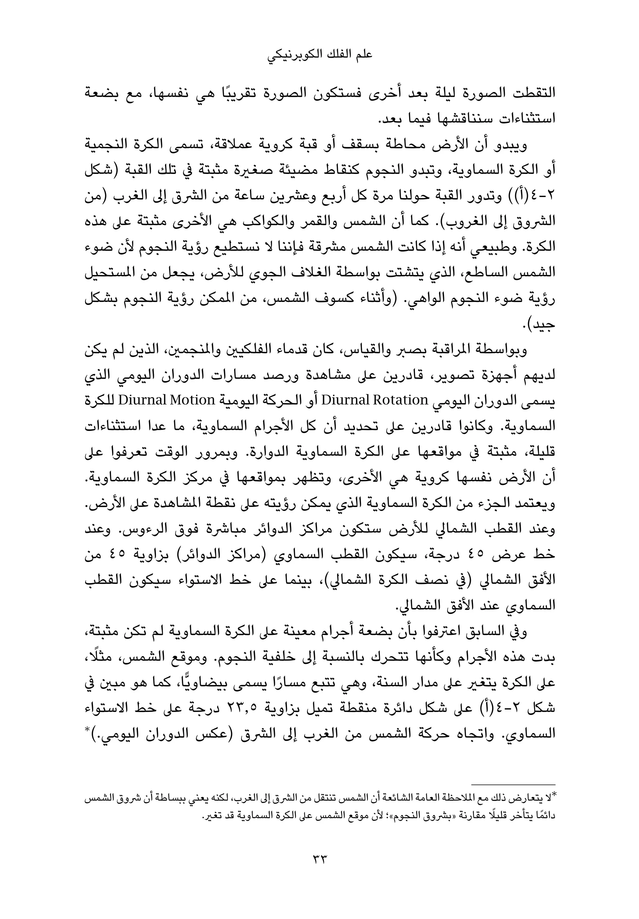 ‫ﻋﻠﻢ اﻟﻔﻠﻚ اﻟﻜﻮﺑﺮﻧﻴﻜﻲ‬

‫اﻟﺘﻘﻄﺖ اﻟﺼﻮرة ﻟﻴﻠﺔ ﺑﻌﺪ أﺧﺮى ﻓﺴﺘﻜﻮن اﻟﺼﻮرة ﺗﻘﺮﻳﺒًﺎ ﻫﻲ ﻧﻔﺴﻬﺎ، ﻣﻊ ﺑﻀﻌﺔ‬
                                                ‫اﺳﺘﺜﻨﺎءات ﺳﻨﻨﺎﻗﺸﻬﺎ ﻓﻴﻤﺎ ﺑﻌﺪ.‬
‫وﻳﺒﺪو أن اﻷرض ﻣﺤﺎﻃﺔ ﺑﺴﻘﻒ أو ﻗﺒﺔ ﻛﺮوﻳﺔ ﻋﻤﻼﻗﺔ، ﺗﺴﻤﻰ اﻟﻜﺮة اﻟﻨﺠﻤﻴﺔ‬
‫أو اﻟﻜﺮة اﻟﺴﻤﺎوﻳﺔ، وﺗﺒﺪو اﻟﻨﺠﻮم ﻛﻨﻘﺎط ﻣﻀﻴﺌﺔ ﺻﻐرية ﻣﺜﺒﺘﺔ ﰲ ﺗﻠﻚ اﻟﻘﺒﺔ )ﺷﻜﻞ‬
‫٢-٤)أ(( وﺗﺪور اﻟﻘﺒﺔ ﺣﻮﻟﻨﺎ ﻣﺮة ﻛﻞ أرﺑﻊ وﻋﴩﻳﻦ ﺳﺎﻋﺔ ﻣﻦ اﻟﴩق إﱃ اﻟﻐﺮب )ﻣﻦ‬
‫اﻟﴩوق إﱃ اﻟﻐﺮوب(. ﻛﻤﺎ أن اﻟﺸﻤﺲ واﻟﻘﻤﺮ واﻟﻜﻮاﻛﺐ ﻫﻲ اﻷﺧﺮى ﻣﺜﺒﺘﺔ ﻋﲆ ﻫﺬه‬
‫اﻟﻜﺮة. وﻃﺒﻴﻌﻲ أﻧﻪ إذا ﻛﺎﻧﺖ اﻟﺸﻤﺲ ﻣﴩﻗﺔ ﻓﺈﻧﻨﺎ ﻻ ﻧﺴﺘﻄﻴﻊ رؤﻳﺔ اﻟﻨﺠﻮم ﻷن ﺿﻮء‬
‫اﻟﺸﻤﺲ اﻟﺴﺎﻃﻊ، اﻟﺬي ﻳﺘﺸﺘﺖ ﺑﻮاﺳﻄﺔ اﻟﻐﻼف اﻟﺠﻮي ﻟﻸرض، ﻳﺠﻌﻞ ﻣﻦ املﺴﺘﺤﻴﻞ‬
‫رؤﻳﺔ ﺿﻮء اﻟﻨﺠﻮم اﻟﻮاﻫﻲ. )وأﺛﻨﺎء ﻛﺴﻮف اﻟﺸﻤﺲ، ﻣﻦ املﻤﻜﻦ رؤﻳﺔ اﻟﻨﺠﻮم ﺑﺸﻜﻞ‬
                                                                       ‫ﺟﻴﺪ(.‬
‫وﺑﻮاﺳﻄﺔ املﺮاﻗﺒﺔ ﺑﺼﱪ واﻟﻘﻴﺎس، ﻛﺎن ﻗﺪﻣﺎء اﻟﻔﻠﻜﻴني واملﻨﺠﻤني، اﻟﺬﻳﻦ ﻟﻢ ﻳﻜﻦ‬
‫ﻟﺪﻳﻬﻢ أﺟﻬﺰة ﺗﺼﻮﻳﺮ، ﻗﺎدرﻳﻦ ﻋﲆ ﻣﺸﺎﻫﺪة ورﺻﺪ ﻣﺴﺎرات اﻟﺪوران اﻟﻴﻮﻣﻲ اﻟﺬي‬
‫ﻳﺴﻤﻰ اﻟﺪوران اﻟﻴﻮﻣﻲ ‪ Diurnal Rotation‬أو اﻟﺤﺮﻛﺔ اﻟﻴﻮﻣﻴﺔ ‪ Diurnal Motion‬ﻟﻠﻜﺮة‬
‫اﻟﺴﻤﺎوﻳﺔ. وﻛﺎﻧﻮا ﻗﺎدرﻳﻦ ﻋﲆ ﺗﺤﺪﻳﺪ أن ﻛﻞ اﻷﺟﺮام اﻟﺴﻤﺎوﻳﺔ، ﻣﺎ ﻋﺪا اﺳﺘﺜﻨﺎءات‬
‫ﻗﻠﻴﻠﺔ، ﻣﺜﺒﺘﺔ ﰲ ﻣﻮاﻗﻌﻬﺎ ﻋﲆ اﻟﻜﺮة اﻟﺴﻤﺎوﻳﺔ اﻟﺪوارة. وﺑﻤﺮور اﻟﻮﻗﺖ ﺗﻌﺮﻓﻮا ﻋﲆ‬
‫أن اﻷرض ﻧﻔﺴﻬﺎ ﻛﺮوﻳﺔ ﻫﻲ اﻷﺧﺮى، وﺗﻈﻬﺮ ﺑﻤﻮاﻗﻌﻬﺎ ﰲ ﻣﺮﻛﺰ اﻟﻜﺮة اﻟﺴﻤﺎوﻳﺔ.‬
‫وﻳﻌﺘﻤﺪ اﻟﺠﺰء ﻣﻦ اﻟﻜﺮة اﻟﺴﻤﺎوﻳﺔ اﻟﺬي ﻳﻤﻜﻦ رؤﻳﺘﻪ ﻋﲆ ﻧﻘﻄﺔ املﺸﺎﻫﺪة ﻋﲆ اﻷرض.‬
‫وﻋﻨﺪ اﻟﻘﻄﺐ اﻟﺸﻤﺎﱄ ﻟﻸرض ﺳﺘﻜﻮن ﻣﺮاﻛﺰ اﻟﺪواﺋﺮ ﻣﺒﺎﴍة ﻓﻮق اﻟﺮءوس. وﻋﻨﺪ‬
‫ﺧﻂ ﻋﺮض ٥٤ درﺟﺔ، ﺳﻴﻜﻮن اﻟﻘﻄﺐ اﻟﺴﻤﺎوي )ﻣﺮاﻛﺰ اﻟﺪواﺋﺮ( ﺑﺰاوﻳﺔ ٥٤ ﻣﻦ‬
‫اﻷﻓﻖ اﻟﺸﻤﺎﱄ )ﰲ ﻧﺼﻒ اﻟﻜﺮة اﻟﺸﻤﺎﱄ(، ﺑﻴﻨﻤﺎ ﻋﲆ ﺧﻂ اﻻﺳﺘﻮاء ﺳﻴﻜﻮن اﻟﻘﻄﺐ‬
                                                    ‫اﻟﺴﻤﺎوي ﻋﻨﺪ اﻷﻓﻖ اﻟﺸﻤﺎﱄ.‬
‫وﰲ اﻟﺴﺎﺑﻖ اﻋﱰﻓﻮا ﺑﺄن ﺑﻀﻌﺔ أﺟﺮام ﻣﻌﻴﻨﺔ ﻋﲆ اﻟﻜﺮة اﻟﺴﻤﺎوﻳﺔ ﻟﻢ ﺗﻜﻦ ﻣﺜﺒﺘﺔ،‬
   ‫ً‬
‫ﺑﺪت ﻫﺬه اﻷﺟﺮام وﻛﺄﻧﻬﺎ ﺗﺘﺤﺮك ﺑﺎﻟﻨﺴﺒﺔ إﱃ ﺧﻠﻔﻴﺔ اﻟﻨﺠﻮم. وﻣﻮﻗﻊ اﻟﺸﻤﺲ، ﻣﺜﻼ،‬
‫ﻋﲆ اﻟﻜﺮة ﻳﺘﻐري ﻋﲆ ﻣﺪار اﻟﺴﻨﺔ، وﻫﻲ ﺗﺘﺒﻊ ﻣﺴﺎرا ﻳﺴﻤﻰ ﺑﻴﻀﺎوﻳٍّﺎ، ﻛﻤﺎ ﻫﻮ ﻣﺒني ﰲ‬
                                 ‫ً‬
‫ﺷﻜﻞ ٢-٤)أ( ﻋﲆ ﺷﻜﻞ داﺋﺮة ﻣﻨﻘﻄﺔ ﺗﻤﻴﻞ ﺑﺰاوﻳﺔ ٥٫٣٢ درﺟﺔ ﻋﲆ ﺧﻂ اﻻﺳﺘﻮاء‬
‫∗‬
  ‫اﻟﺴﻤﺎوي. واﺗﺠﺎه ﺣﺮﻛﺔ اﻟﺸﻤﺲ ﻣﻦ اﻟﻐﺮب إﱃ اﻟﴩق )ﻋﻜﺲ اﻟﺪوران اﻟﻴﻮﻣﻲ.(‬


‫∗ﻻ ﻳﺘﻌﺎرض ذﻟﻚ ﻣﻊ املﻼﺣﻈﺔ اﻟﻌﺎﻣﺔ اﻟﺸﺎﺋﻌﺔ أن اﻟﺸﻤﺲ ﺗﻨﺘﻘﻞ ﻣﻦ اﻟﴩق إﱃ اﻟﻐﺮب، ﻟﻜﻨﻪ ﻳﻌﻨﻲ ﺑﺒﺴﺎﻃﺔ أن ﴍوق اﻟﺸﻤﺲ‬
                                                                                         ‫ً‬
                      ‫داﺋﻤً ﺎ ﻳﺘﺄﺧﺮ ﻗﻠﻴﻼ ﻣﻘﺎرﻧﺔ »ﺑﴩوق اﻟﻨﺠﻮم«؛ ﻷن ﻣﻮﻗﻊ اﻟﺸﻤﺲ ﻋﲆ اﻟﻜﺮة اﻟﺴﻤﺎوﻳﺔ ﻗﺪ ﺗﻐري.‬


                                                 ‫33‬
 