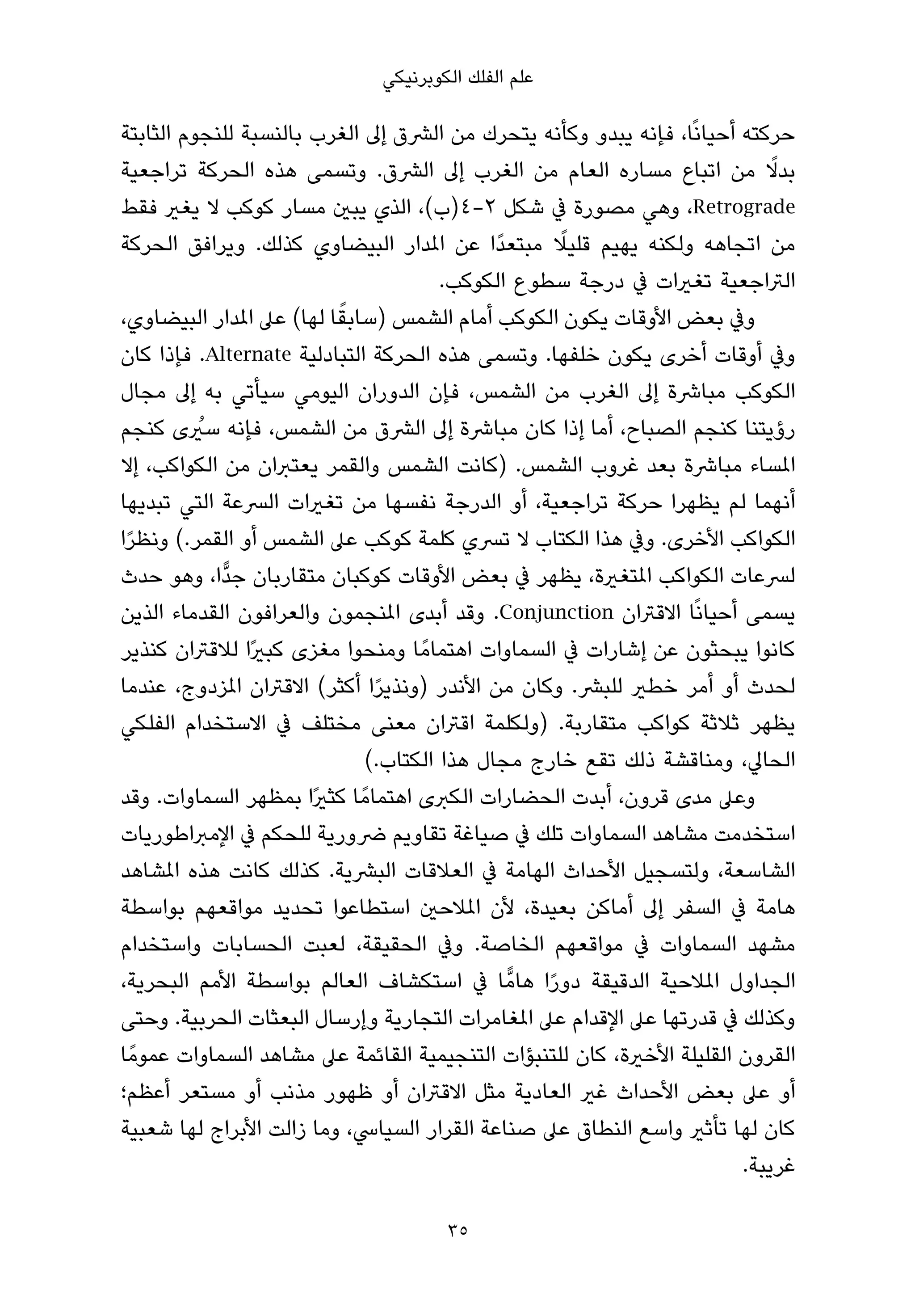 ‫ﻋﻠﻢ اﻟﻔﻠﻚ اﻟﻜﻮﺑﺮﻧﻴﻜﻲ‬

‫ﺣﺮﻛﺘﻪ أﺣﻴﺎﻧًﺎ، ﻓﺈﻧﻪ ﻳﺒﺪو وﻛﺄﻧﻪ ﻳﺘﺤﺮك ﻣﻦ اﻟﴩق إﱃ اﻟﻐﺮب ﺑﺎﻟﻨﺴﺒﺔ ﻟﻠﻨﺠﻮم اﻟﺜﺎﺑﺘﺔ‬
‫ﺑﺪﻻ ﻣﻦ اﺗﺒﺎع ﻣﺴﺎره اﻟﻌﺎم ﻣﻦ اﻟﻐﺮب إﱃ اﻟﴩق. وﺗﺴﻤﻰ ﻫﺬه اﻟﺤﺮﻛﺔ ﺗﺮاﺟﻌﻴﺔ‬          ‫ً‬
‫‪ ،Retrograde‬وﻫﻲ ﻣﺼﻮرة ﰲ ﺷﻜﻞ ٢-٤)ب(، اﻟﺬي ﻳﺒني ﻣﺴﺎر ﻛﻮﻛﺐ ﻻ ﻳﻐري ﻓﻘﻂ‬
                                                    ‫ً‬
‫ﻣﻦ اﺗﺠﺎﻫﻪ وﻟﻜﻨﻪ ﻳﻬﻴﻢ ﻗﻠﻴﻼ ﻣﺒﺘﻌﺪًا ﻋﻦ املﺪار اﻟﺒﻴﻀﺎوي ﻛﺬﻟﻚ. وﻳﺮاﻓﻖ اﻟﺤﺮﻛﺔ‬
                                       ‫اﻟﱰاﺟﻌﻴﺔ ﺗﻐريات ﰲ درﺟﺔ ﺳﻄﻮع اﻟﻜﻮﻛﺐ.‬
                          ‫ً‬
‫وﰲ ﺑﻌﺾ اﻷوﻗﺎت ﻳﻜﻮن اﻟﻜﻮﻛﺐ أﻣﺎم اﻟﺸﻤﺲ )ﺳﺎﺑﻘﺎ ﻟﻬﺎ( ﻋﲆ املﺪار اﻟﺒﻴﻀﺎوي،‬
‫وﰲ أوﻗﺎت أﺧﺮى ﻳﻜﻮن ﺧﻠﻔﻬﺎ. وﺗﺴﻤﻰ ﻫﺬه اﻟﺤﺮﻛﺔ اﻟﺘﺒﺎدﻟﻴﺔ ‪ .Alternate‬ﻓﺈذا ﻛﺎن‬
‫اﻟﻜﻮﻛﺐ ﻣﺒﺎﴍة إﱃ اﻟﻐﺮب ﻣﻦ اﻟﺸﻤﺲ، ﻓﺈن اﻟﺪوران اﻟﻴﻮﻣﻲ ﺳﻴﺄﺗﻲ ﺑﻪ إﱃ ﻣﺠﺎل‬
          ‫ُ‬
‫رؤﻳﺘﻨﺎ ﻛﻨﺠﻢ اﻟﺼﺒﺎح، أﻣﺎ إذا ﻛﺎن ﻣﺒﺎﴍة إﱃ اﻟﴩق ﻣﻦ اﻟﺸﻤﺲ، ﻓﺈﻧﻪ ﺳريى ﻛﻨﺠﻢ‬
‫املﺴﺎء ﻣﺒﺎﴍة ﺑﻌﺪ ﻏﺮوب اﻟﺸﻤﺲ. )ﻛﺎﻧﺖ اﻟﺸﻤﺲ واﻟﻘﻤﺮ ﻳﻌﺘﱪان ﻣﻦ اﻟﻜﻮاﻛﺐ، إﻻ‬
‫أﻧﻬﻤﺎ ﻟﻢ ﻳﻈﻬﺮا ﺣﺮﻛﺔ ﺗﺮاﺟﻌﻴﺔ، أو اﻟﺪرﺟﺔ ﻧﻔﺴﻬﺎ ﻣﻦ ﺗﻐريات اﻟﴪﻋﺔ اﻟﺘﻲ ﺗﺒﺪﻳﻬﺎ‬
‫اﻟﻜﻮاﻛﺐ اﻷﺧﺮى. وﰲ ﻫﺬا اﻟﻜﺘﺎب ﻻ ﺗﴪي ﻛﻠﻤﺔ ﻛﻮﻛﺐ ﻋﲆ اﻟﺸﻤﺲ أو اﻟﻘﻤﺮ.( وﻧﻈﺮا‬
 ‫ً‬
‫ﻟﴪﻋﺎت اﻟﻜﻮاﻛﺐ املﺘﻐرية، ﻳﻈﻬﺮ ﰲ ﺑﻌﺾ اﻷوﻗﺎت ﻛﻮﻛﺒﺎن ﻣﺘﻘﺎرﺑﺎن ﺟﺪٍّا، وﻫﻮ ﺣﺪث‬
‫ﻳﺴﻤﻰ أﺣﻴﺎﻧًﺎ اﻻﻗﱰان ‪ .Conjunction‬وﻗﺪ أﺑﺪى املﻨﺠﻤﻮن واﻟﻌﺮاﻓﻮن اﻟﻘﺪﻣﺎء اﻟﺬﻳﻦ‬
‫ﻛﺎﻧﻮا ﻳﺒﺤﺜﻮن ﻋﻦ إﺷﺎرات ﰲ اﻟﺴﻤﺎوات اﻫﺘﻤﺎﻣً ﺎ وﻣﻨﺤﻮا ﻣﻐﺰى ﻛﺒريًا ﻟﻼﻗﱰان ﻛﻨﺬﻳﺮ‬
‫ﻟﺤﺪث أو أﻣﺮ ﺧﻄري ﻟﻠﺒﴩ. وﻛﺎن ﻣﻦ اﻷﻧﺪر )وﻧﺬﻳﺮا أﻛﺜﺮ( اﻻﻗﱰان املﺰدوج، ﻋﻨﺪﻣﺎ‬
                                ‫ً‬
‫ﻳﻈﻬﺮ ﺛﻼﺛﺔ ﻛﻮاﻛﺐ ﻣﺘﻘﺎرﺑﺔ. )وﻟﻜﻠﻤﺔ اﻗﱰان ﻣﻌﻨﻰ ﻣﺨﺘﻠﻒ ﰲ اﻻﺳﺘﺨﺪام اﻟﻔﻠﻜﻲ‬
                              ‫اﻟﺤﺎﱄ، وﻣﻨﺎﻗﺸﺔ ذﻟﻚ ﺗﻘﻊ ﺧﺎرج ﻣﺠﺎل ﻫﺬا اﻟﻜﺘﺎب.(‬
‫وﻋﲆ ﻣﺪى ﻗﺮون، أﺑﺪت اﻟﺤﻀﺎرات اﻟﻜﱪى اﻫﺘﻤﺎﻣً ﺎ ﻛﺜريًا ﺑﻤﻈﻬﺮ اﻟﺴﻤﺎوات. وﻗﺪ‬
‫اﺳﺘﺨﺪﻣﺖ ﻣﺸﺎﻫﺪ اﻟﺴﻤﺎوات ﺗﻠﻚ ﰲ ﺻﻴﺎﻏﺔ ﺗﻘﺎوﻳﻢ ﴐورﻳﺔ ﻟﻠﺤﻜﻢ ﰲ اﻹﻣﱪاﻃﻮرﻳﺎت‬
‫اﻟﺸﺎﺳﻌﺔ، وﻟﺘﺴﺠﻴﻞ اﻷﺣﺪاث اﻟﻬﺎﻣﺔ ﰲ اﻟﻌﻼﻗﺎت اﻟﺒﴩﻳﺔ. ﻛﺬﻟﻚ ﻛﺎﻧﺖ ﻫﺬه املﺸﺎﻫﺪ‬
‫ﻫﺎﻣﺔ ﰲ اﻟﺴﻔﺮ إﱃ أﻣﺎﻛﻦ ﺑﻌﻴﺪة، ﻷن املﻼﺣني اﺳﺘﻄﺎﻋﻮا ﺗﺤﺪﻳﺪ ﻣﻮاﻗﻌﻬﻢ ﺑﻮاﺳﻄﺔ‬
‫ﻣﺸﻬﺪ اﻟﺴﻤﺎوات ﰲ ﻣﻮاﻗﻌﻬﻢ اﻟﺨﺎﺻﺔ. وﰲ اﻟﺤﻘﻴﻘﺔ، ﻟﻌﺒﺖ اﻟﺤﺴﺎﺑﺎت واﺳﺘﺨﺪام‬
‫اﻟﺠﺪاول املﻼﺣﻴﺔ اﻟﺪﻗﻴﻘﺔ دورا ﻫﺎﻣٍّ ﺎ ﰲ اﺳﺘﻜﺸﺎف اﻟﻌﺎﻟﻢ ﺑﻮاﺳﻄﺔ اﻷﻣﻢ اﻟﺒﺤﺮﻳﺔ،‬
                                                  ‫ً‬
‫وﻛﺬﻟﻚ ﰲ ﻗﺪرﺗﻬﺎ ﻋﲆ اﻹﻗﺪام ﻋﲆ املﻐﺎﻣﺮات اﻟﺘﺠﺎرﻳﺔ وإرﺳﺎل اﻟﺒﻌﺜﺎت اﻟﺤﺮﺑﻴﺔ. وﺣﺘﻰ‬
‫اﻟﻘﺮون اﻟﻘﻠﻴﻠﺔ اﻷﺧرية، ﻛﺎن ﻟﻠﺘﻨﺒﺆات اﻟﺘﻨﺠﻴﻤﻴﺔ اﻟﻘﺎﺋﻤﺔ ﻋﲆ ﻣﺸﺎﻫﺪ اﻟﺴﻤﺎوات ﻋﻤﻮﻣً ﺎ‬
‫أو ﻋﲆ ﺑﻌﺾ اﻷﺣﺪاث ﻏري اﻟﻌﺎدﻳﺔ ﻣﺜﻞ اﻻﻗﱰان أو ﻇﻬﻮر ﻣﺬﻧﺐ أو ﻣﺴﺘﻌﺮ أﻋﻈﻢ؛‬
‫ﻛﺎن ﻟﻬﺎ ﺗﺄﺛري واﺳﻊ اﻟﻨﻄﺎق ﻋﲆ ﺻﻨﺎﻋﺔ اﻟﻘﺮار اﻟﺴﻴﺎﳼ، وﻣﺎ زاﻟﺖ اﻷﺑﺮاج ﻟﻬﺎ ﺷﻌﺒﻴﺔ‬
                                                                         ‫ﻏﺮﻳﺒﺔ.‬

                                      ‫53‬
 