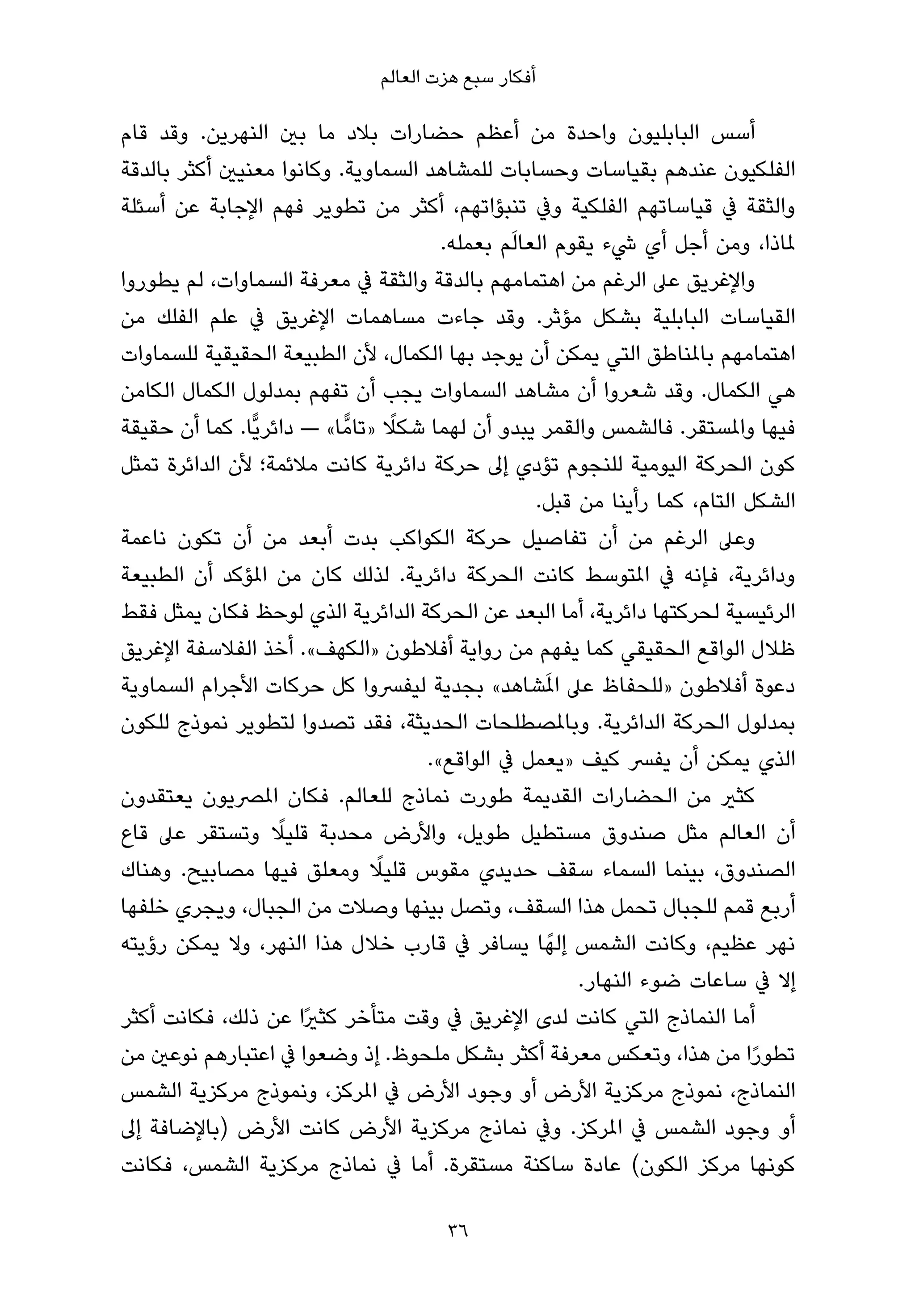 ‫أﻓﻜﺎر ﺳﺒﻊ ﻫﺰت اﻟﻌﺎﻟﻢ‬

‫أﺳﺲ اﻟﺒﺎﺑﻠﻴﻮن واﺣﺪة ﻣﻦ أﻋﻈﻢ ﺣﻀﺎرات ﺑﻼد ﻣﺎ ﺑني اﻟﻨﻬﺮﻳﻦ. وﻗﺪ ﻗﺎم‬
‫اﻟﻔﻠﻜﻴﻮن ﻋﻨﺪﻫﻢ ﺑﻘﻴﺎﺳﺎت وﺣﺴﺎﺑﺎت ﻟﻠﻤﺸﺎﻫﺪ اﻟﺴﻤﺎوﻳﺔ. وﻛﺎﻧﻮا ﻣﻌﻨﻴني أﻛﺜﺮ ﺑﺎﻟﺪﻗﺔ‬
‫واﻟﺜﻘﺔ ﰲ ﻗﻴﺎﺳﺎﺗﻬﻢ اﻟﻔﻠﻜﻴﺔ وﰲ ﺗﻨﺒﺆاﺗﻬﻢ، أﻛﺜﺮ ﻣﻦ ﺗﻄﻮﻳﺮ ﻓﻬﻢ اﻹﺟﺎﺑﺔ ﻋﻦ أﺳﺌﻠﺔ‬
                                                ‫َ‬
                                        ‫ملﺎذا، وﻣﻦ أﺟﻞ أي ﳾء ﻳﻘﻮم اﻟﻌﺎﻟﻢ ﺑﻌﻤﻠﻪ.‬
‫واﻹﻏﺮﻳﻖ ﻋﲆ اﻟﺮﻏﻢ ﻣﻦ اﻫﺘﻤﺎﻣﻬﻢ ﺑﺎﻟﺪﻗﺔ واﻟﺜﻘﺔ ﰲ ﻣﻌﺮﻓﺔ اﻟﺴﻤﺎوات، ﻟﻢ ﻳﻄﻮروا‬
‫اﻟﻘﻴﺎﺳﺎت اﻟﺒﺎﺑﻠﻴﺔ ﺑﺸﻜﻞ ﻣﺆﺛﺮ. وﻗﺪ ﺟﺎءت ﻣﺴﺎﻫﻤﺎت اﻹﻏﺮﻳﻖ ﰲ ﻋﻠﻢ اﻟﻔﻠﻚ ﻣﻦ‬
‫اﻫﺘﻤﺎﻣﻬﻢ ﺑﺎملﻨﺎﻃﻖ اﻟﺘﻲ ﻳﻤﻜﻦ أن ﻳﻮﺟﺪ ﺑﻬﺎ اﻟﻜﻤﺎل، ﻷن اﻟﻄﺒﻴﻌﺔ اﻟﺤﻘﻴﻘﻴﺔ ﻟﻠﺴﻤﺎوات‬
‫ﻫﻲ اﻟﻜﻤﺎل. وﻗﺪ ﺷﻌﺮوا أن ﻣﺸﺎﻫﺪ اﻟﺴﻤﺎوات ﻳﺠﺐ أن ﺗﻔﻬﻢ ﺑﻤﺪﻟﻮل اﻟﻜﻤﺎل اﻟﻜﺎﻣﻦ‬
                                    ‫ً‬
‫ﻓﻴﻬﺎ واملﺴﺘﻘﺮ. ﻓﺎﻟﺸﻤﺲ واﻟﻘﻤﺮ ﻳﺒﺪو أن ﻟﻬﻤﺎ ﺷﻜﻼ »ﺗﺎﻣٍّ ﺎ« — داﺋﺮﻳٍّﺎ. ﻛﻤﺎ أن ﺣﻘﻴﻘﺔ‬
‫ﻛﻮن اﻟﺤﺮﻛﺔ اﻟﻴﻮﻣﻴﺔ ﻟﻠﻨﺠﻮم ﺗﺆدي إﱃ ﺣﺮﻛﺔ داﺋﺮﻳﺔ ﻛﺎﻧﺖ ﻣﻼﺋﻤﺔ؛ ﻷن اﻟﺪاﺋﺮة ﺗﻤﺜﻞ‬
                                                   ‫اﻟﺸﻜﻞ اﻟﺘﺎم، ﻛﻤﺎ رأﻳﻨﺎ ﻣﻦ ﻗﺒﻞ.‬
‫وﻋﲆ اﻟﺮﻏﻢ ﻣﻦ أن ﺗﻔﺎﺻﻴﻞ ﺣﺮﻛﺔ اﻟﻜﻮاﻛﺐ ﺑﺪت أﺑﻌﺪ ﻣﻦ أن ﺗﻜﻮن ﻧﺎﻋﻤﺔ‬
‫وداﺋﺮﻳﺔ، ﻓﺈﻧﻪ ﰲ املﺘﻮﺳﻂ ﻛﺎﻧﺖ اﻟﺤﺮﻛﺔ داﺋﺮﻳﺔ. ﻟﺬﻟﻚ ﻛﺎن ﻣﻦ املﺆﻛﺪ أن اﻟﻄﺒﻴﻌﺔ‬
‫اﻟﺮﺋﻴﺴﻴﺔ ﻟﺤﺮﻛﺘﻬﺎ داﺋﺮﻳﺔ، أﻣﺎ اﻟﺒﻌﺪ ﻋﻦ اﻟﺤﺮﻛﺔ اﻟﺪاﺋﺮﻳﺔ اﻟﺬي ﻟﻮﺣﻆ ﻓﻜﺎن ﻳﻤﺜﻞ ﻓﻘﻂ‬
‫ﻇﻼل اﻟﻮاﻗﻊ اﻟﺤﻘﻴﻘﻲ ﻛﻤﺎ ﻳﻔﻬﻢ ﻣﻦ رواﻳﺔ أﻓﻼﻃﻮن »اﻟﻜﻬﻒ«. أﺧﺬ اﻟﻔﻼﺳﻔﺔ اﻹﻏﺮﻳﻖ‬
                                                     ‫َ‬
‫دﻋﻮة أﻓﻼﻃﻮن »ﻟﻠﺤﻔﺎظ ﻋﲆ املﺸﺎﻫﺪ« ﺑﺠﺪﻳﺔ ﻟﻴﻔﴪوا ﻛﻞ ﺣﺮﻛﺎت اﻷﺟﺮام اﻟﺴﻤﺎوﻳﺔ‬
‫ﺑﻤﺪﻟﻮل اﻟﺤﺮﻛﺔ اﻟﺪاﺋﺮﻳﺔ. وﺑﺎملﺼﻄﻠﺤﺎت اﻟﺤﺪﻳﺜﺔ، ﻓﻘﺪ ﺗﺼﺪوا ﻟﺘﻄﻮﻳﺮ ﻧﻤﻮذج ﻟﻠﻜﻮن‬
                                      ‫اﻟﺬي ﻳﻤﻜﻦ أن ﻳﻔﴪ ﻛﻴﻒ »ﻳﻌﻤﻞ ﰲ اﻟﻮاﻗﻊ«.‬
‫ﻛﺜري ﻣﻦ اﻟﺤﻀﺎرات اﻟﻘﺪﻳﻤﺔ ﻃﻮرت ﻧﻤﺎذج ﻟﻠﻌﺎﻟﻢ. ﻓﻜﺎن املﴫﻳﻮن ﻳﻌﺘﻘﺪون‬
                    ‫ً‬
‫أن اﻟﻌﺎﻟﻢ ﻣﺜﻞ ﺻﻨﺪوق ﻣﺴﺘﻄﻴﻞ ﻃﻮﻳﻞ، واﻷرض ﻣﺤﺪﺑﺔ ﻗﻠﻴﻼ وﺗﺴﺘﻘﺮ ﻋﲆ ﻗﺎع‬
                                  ‫ً‬
‫اﻟﺼﻨﺪوق، ﺑﻴﻨﻤﺎ اﻟﺴﻤﺎء ﺳﻘﻒ ﺣﺪﻳﺪي ﻣﻘﻮس ﻗﻠﻴﻼ وﻣﻌﻠﻖ ﻓﻴﻬﺎ ﻣﺼﺎﺑﻴﺢ. وﻫﻨﺎك‬
‫أرﺑﻊ ﻗﻤﻢ ﻟﻠﺠﺒﺎل ﺗﺤﻤﻞ ﻫﺬا اﻟﺴﻘﻒ، وﺗﺼﻞ ﺑﻴﻨﻬﺎ وﺻﻼت ﻣﻦ اﻟﺠﺒﺎل، وﻳﺠﺮي ﺧﻠﻔﻬﺎ‬
‫ﻧﻬﺮ ﻋﻈﻴﻢ، وﻛﺎﻧﺖ اﻟﺸﻤﺲ إﻟﻬً ﺎ ﻳﺴﺎﻓﺮ ﰲ ﻗﺎرب ﺧﻼل ﻫﺬا اﻟﻨﻬﺮ، وﻻ ﻳﻤﻜﻦ رؤﻳﺘﻪ‬
                                                        ‫إﻻ ﰲ ﺳﺎﻋﺎت ﺿﻮء اﻟﻨﻬﺎر.‬
‫أﻣﺎ اﻟﻨﻤﺎذج اﻟﺘﻲ ﻛﺎﻧﺖ ﻟﺪى اﻹﻏﺮﻳﻖ ﰲ وﻗﺖ ﻣﺘﺄﺧﺮ ﻛﺜريًا ﻋﻦ ذﻟﻚ، ﻓﻜﺎﻧﺖ أﻛﺜﺮ‬
‫ﺗﻄﻮرا ﻣﻦ ﻫﺬا، وﺗﻌﻜﺲ ﻣﻌﺮﻓﺔ أﻛﺜﺮ ﺑﺸﻜﻞ ﻣﻠﺤﻮظ. إذ وﺿﻌﻮا ﰲ اﻋﺘﺒﺎرﻫﻢ ﻧﻮﻋني ﻣﻦ‬      ‫ً‬
‫اﻟﻨﻤﺎذج، ﻧﻤﻮذج ﻣﺮﻛﺰﻳﺔ اﻷرض أو وﺟﻮد اﻷرض ﰲ املﺮﻛﺰ، وﻧﻤﻮذج ﻣﺮﻛﺰﻳﺔ اﻟﺸﻤﺲ‬
‫أو وﺟﻮد اﻟﺸﻤﺲ ﰲ املﺮﻛﺰ. وﰲ ﻧﻤﺎذج ﻣﺮﻛﺰﻳﺔ اﻷرض ﻛﺎﻧﺖ اﻷرض )ﺑﺎﻹﺿﺎﻓﺔ إﱃ‬
‫ﻛﻮﻧﻬﺎ ﻣﺮﻛﺰ اﻟﻜﻮن( ﻋﺎدة ﺳﺎﻛﻨﺔ ﻣﺴﺘﻘﺮة. أﻣﺎ ﰲ ﻧﻤﺎذج ﻣﺮﻛﺰﻳﺔ اﻟﺸﻤﺲ، ﻓﻜﺎﻧﺖ‬

                                       ‫63‬
 