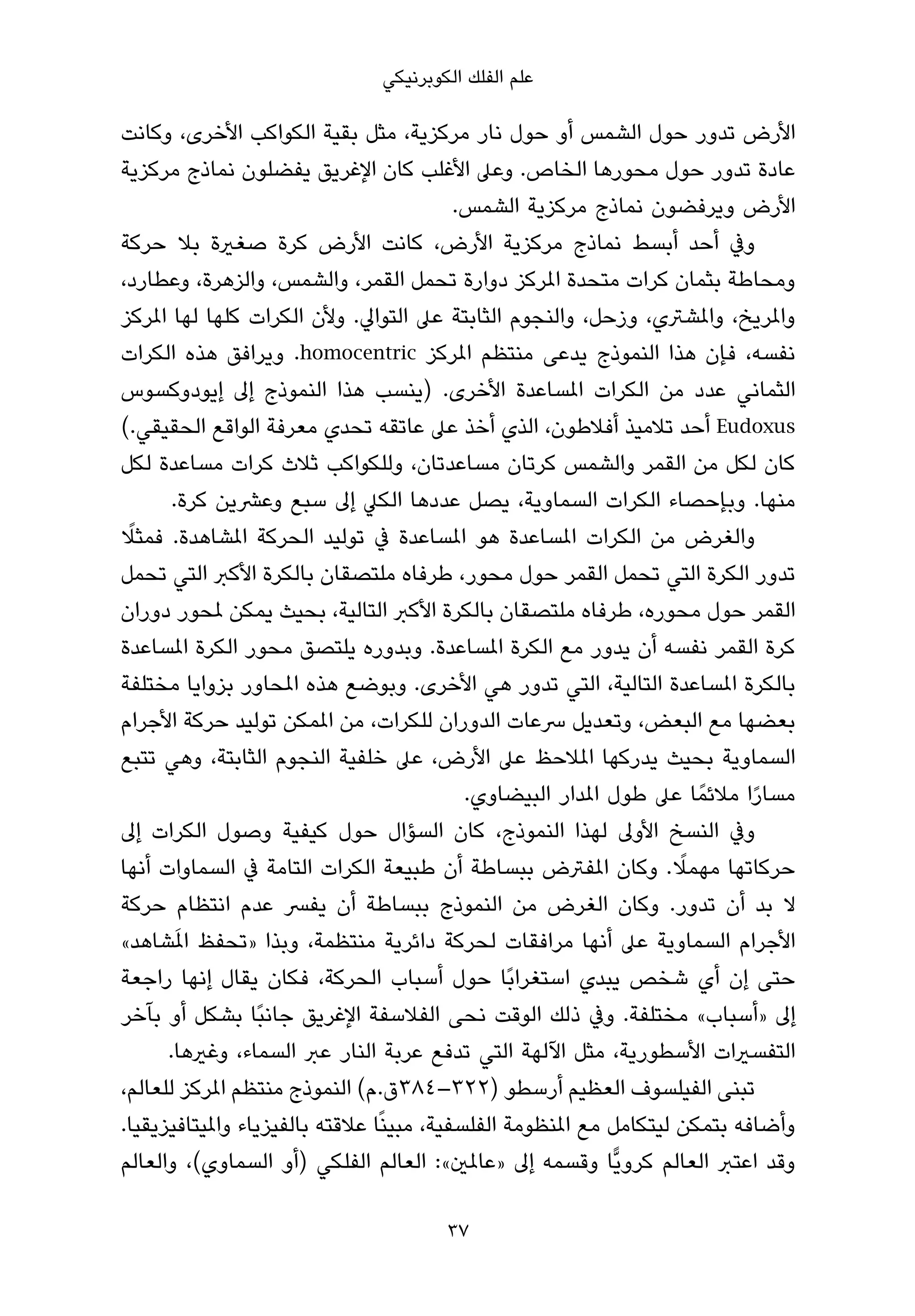 ‫ﻋﻠﻢ اﻟﻔﻠﻚ اﻟﻜﻮﺑﺮﻧﻴﻜﻲ‬

‫اﻷرض ﺗﺪور ﺣﻮل اﻟﺸﻤﺲ أو ﺣﻮل ﻧﺎر ﻣﺮﻛﺰﻳﺔ، ﻣﺜﻞ ﺑﻘﻴﺔ اﻟﻜﻮاﻛﺐ اﻷﺧﺮى، وﻛﺎﻧﺖ‬
‫ﻋﺎدة ﺗﺪور ﺣﻮل ﻣﺤﻮرﻫﺎ اﻟﺨﺎص. وﻋﲆ اﻷﻏﻠﺐ ﻛﺎن اﻹﻏﺮﻳﻖ ﻳﻔﻀﻠﻮن ﻧﻤﺎذج ﻣﺮﻛﺰﻳﺔ‬
                                           ‫اﻷرض وﻳﺮﻓﻀﻮن ﻧﻤﺎذج ﻣﺮﻛﺰﻳﺔ اﻟﺸﻤﺲ.‬
‫وﰲ أﺣﺪ أﺑﺴﻂ ﻧﻤﺎذج ﻣﺮﻛﺰﻳﺔ اﻷرض، ﻛﺎﻧﺖ اﻷرض ﻛﺮة ﺻﻐرية ﺑﻼ ﺣﺮﻛﺔ‬
‫وﻣﺤﺎﻃﺔ ﺑﺜﻤﺎن ﻛﺮات ﻣﺘﺤﺪة املﺮﻛﺰ دوارة ﺗﺤﻤﻞ اﻟﻘﻤﺮ، واﻟﺸﻤﺲ، واﻟﺰﻫﺮة، وﻋﻄﺎرد،‬
‫واملﺮﻳﺦ، واملﺸﱰي، وزﺣﻞ، واﻟﻨﺠﻮم اﻟﺜﺎﺑﺘﺔ ﻋﲆ اﻟﺘﻮاﱄ. وﻷن اﻟﻜﺮات ﻛﻠﻬﺎ ﻟﻬﺎ املﺮﻛﺰ‬
‫ﻧﻔﺴﻪ، ﻓﺈن ﻫﺬا اﻟﻨﻤﻮذج ﻳﺪﻋﻰ ﻣﻨﺘﻈﻢ املﺮﻛﺰ ‪ .homocentric‬وﻳﺮاﻓﻖ ﻫﺬه اﻟﻜﺮات‬
‫اﻟﺜﻤﺎﻧﻲ ﻋﺪد ﻣﻦ اﻟﻜﺮات املﺴﺎﻋﺪة اﻷﺧﺮى. )ﻳﻨﺴﺐ ﻫﺬا اﻟﻨﻤﻮذج إﱃ إﻳﻮدوﻛﺴﻮس‬
‫‪ Eudoxus‬أﺣﺪ ﺗﻼﻣﻴﺬ أﻓﻼﻃﻮن، اﻟﺬي أﺧﺬ ﻋﲆ ﻋﺎﺗﻘﻪ ﺗﺤﺪي ﻣﻌﺮﻓﺔ اﻟﻮاﻗﻊ اﻟﺤﻘﻴﻘﻲ.(‬
‫ﻛﺎن ﻟﻜﻞ ﻣﻦ اﻟﻘﻤﺮ واﻟﺸﻤﺲ ﻛﺮﺗﺎن ﻣﺴﺎﻋﺪﺗﺎن، وﻟﻠﻜﻮاﻛﺐ ﺛﻼث ﻛﺮات ﻣﺴﺎﻋﺪة ﻟﻜﻞ‬
       ‫ﻣﻨﻬﺎ. وﺑﺈﺣﺼﺎء اﻟﻜﺮات اﻟﺴﻤﺎوﻳﺔ، ﻳﺼﻞ ﻋﺪدﻫﺎ اﻟﻜﲇ إﱃ ﺳﺒﻊ وﻋﴩﻳﻦ ﻛﺮة.‬
 ‫ً‬
‫واﻟﻐﺮض ﻣﻦ اﻟﻜﺮات املﺴﺎﻋﺪة ﻫﻮ املﺴﺎﻋﺪة ﰲ ﺗﻮﻟﻴﺪ اﻟﺤﺮﻛﺔ املﺸﺎﻫﺪة. ﻓﻤﺜﻼ‬
‫ﺗﺪور اﻟﻜﺮة اﻟﺘﻲ ﺗﺤﻤﻞ اﻟﻘﻤﺮ ﺣﻮل ﻣﺤﻮر، ﻃﺮﻓﺎه ﻣﻠﺘﺼﻘﺎن ﺑﺎﻟﻜﺮة اﻷﻛﱪ اﻟﺘﻲ ﺗﺤﻤﻞ‬
‫اﻟﻘﻤﺮ ﺣﻮل ﻣﺤﻮره، ﻃﺮﻓﺎه ﻣﻠﺘﺼﻘﺎن ﺑﺎﻟﻜﺮة اﻷﻛﱪ اﻟﺘﺎﻟﻴﺔ، ﺑﺤﻴﺚ ﻳﻤﻜﻦ ملﺤﻮر دوران‬
‫ﻛﺮة اﻟﻘﻤﺮ ﻧﻔﺴﻪ أن ﻳﺪور ﻣﻊ اﻟﻜﺮة املﺴﺎﻋﺪة. وﺑﺪوره ﻳﻠﺘﺼﻖ ﻣﺤﻮر اﻟﻜﺮة املﺴﺎﻋﺪة‬
‫ﺑﺎﻟﻜﺮة املﺴﺎﻋﺪة اﻟﺘﺎﻟﻴﺔ، اﻟﺘﻲ ﺗﺪور ﻫﻲ اﻷﺧﺮى. وﺑﻮﺿﻊ ﻫﺬه املﺤﺎور ﺑﺰواﻳﺎ ﻣﺨﺘﻠﻔﺔ‬
‫ﺑﻌﻀﻬﺎ ﻣﻊ اﻟﺒﻌﺾ، وﺗﻌﺪﻳﻞ ﴎﻋﺎت اﻟﺪوران ﻟﻠﻜﺮات، ﻣﻦ املﻤﻜﻦ ﺗﻮﻟﻴﺪ ﺣﺮﻛﺔ اﻷﺟﺮام‬
‫اﻟﺴﻤﺎوﻳﺔ ﺑﺤﻴﺚ ﻳﺪرﻛﻬﺎ املﻼﺣﻆ ﻋﲆ اﻷرض، ﻋﲆ ﺧﻠﻔﻴﺔ اﻟﻨﺠﻮم اﻟﺜﺎﺑﺘﺔ، وﻫﻲ ﺗﺘﺒﻊ‬
                                            ‫ﻣﺴﺎرا ﻣﻼﺋﻤً ﺎ ﻋﲆ ﻃﻮل املﺪار اﻟﺒﻴﻀﺎوي.‬
                                                                             ‫ً‬
‫وﰲ اﻟﻨﺴﺦ اﻷوﱃ ﻟﻬﺬا اﻟﻨﻤﻮذج، ﻛﺎن اﻟﺴﺆال ﺣﻮل ﻛﻴﻔﻴﺔ وﺻﻮل اﻟﻜﺮات إﱃ‬
                                                                     ‫ً‬
‫ﺣﺮﻛﺎﺗﻬﺎ ﻣﻬﻤﻼ. وﻛﺎن املﻔﱰض ﺑﺒﺴﺎﻃﺔ أن ﻃﺒﻴﻌﺔ اﻟﻜﺮات اﻟﺘﺎﻣﺔ ﰲ اﻟﺴﻤﺎوات أﻧﻬﺎ‬
‫ﻻ ﺑﺪ أن ﺗﺪور. وﻛﺎن اﻟﻐﺮض ﻣﻦ اﻟﻨﻤﻮذج ﺑﺒﺴﺎﻃﺔ أن ﻳﻔﴪ ﻋﺪم اﻧﺘﻈﺎم ﺣﺮﻛﺔ‬
        ‫َ‬
‫اﻷﺟﺮام اﻟﺴﻤﺎوﻳﺔ ﻋﲆ أﻧﻬﺎ ﻣﺮاﻓﻘﺎت ﻟﺤﺮﻛﺔ داﺋﺮﻳﺔ ﻣﻨﺘﻈﻤﺔ، وﺑﺬا »ﺗﺤﻔﻆ املﺸﺎﻫﺪ«‬
‫ﺣﺘﻰ إن أي ﺷﺨﺺ ﻳﺒﺪي اﺳﺘﻐﺮاﺑًﺎ ﺣﻮل أﺳﺒﺎب اﻟﺤﺮﻛﺔ، ﻓﻜﺎن ﻳﻘﺎل إﻧﻬﺎ راﺟﻌﺔ‬
‫إﱃ »أﺳﺒﺎب« ﻣﺨﺘﻠﻔﺔ. وﰲ ذﻟﻚ اﻟﻮﻗﺖ ﻧﺤﻰ اﻟﻔﻼﺳﻔﺔ اﻹﻏﺮﻳﻖ ﺟﺎﻧﺒًﺎ ﺑﺸﻜﻞ أو ﺑﺂﺧﺮ‬
      ‫اﻟﺘﻔﺴريات اﻷﺳﻄﻮرﻳﺔ، ﻣﺜﻞ اﻵﻟﻬﺔ اﻟﺘﻲ ﺗﺪﻓﻊ ﻋﺮﺑﺔ اﻟﻨﺎر ﻋﱪ اﻟﺴﻤﺎء، وﻏريﻫﺎ.‬
‫ﺗﺒﻨﻰ اﻟﻔﻴﻠﺴﻮف اﻟﻌﻈﻴﻢ أرﺳﻄﻮ )٢٢٣–٤٨٣ق.م( اﻟﻨﻤﻮذج ﻣﻨﺘﻈﻢ املﺮﻛﺰ ﻟﻠﻌﺎﻟﻢ،‬
‫وأﺿﺎﻓﻪ ﺑﺘﻤﻜﻦ ﻟﻴﺘﻜﺎﻣﻞ ﻣﻊ املﻨﻈﻮﻣﺔ اﻟﻔﻠﺴﻔﻴﺔ، ﻣﺒﻴﻨًﺎ ﻋﻼﻗﺘﻪ ﺑﺎﻟﻔﻴﺰﻳﺎء واملﻴﺘﺎﻓﻴﺰﻳﻘﻴﺎ.‬
‫وﻗﺪ اﻋﺘﱪ اﻟﻌﺎﻟﻢ ﻛﺮوﻳٍّﺎ وﻗﺴﻤﻪ إﱃ »ﻋﺎملني«: اﻟﻌﺎﻟﻢ اﻟﻔﻠﻜﻲ )أو اﻟﺴﻤﺎوي(، واﻟﻌﺎﻟﻢ‬

                                       ‫73‬
 