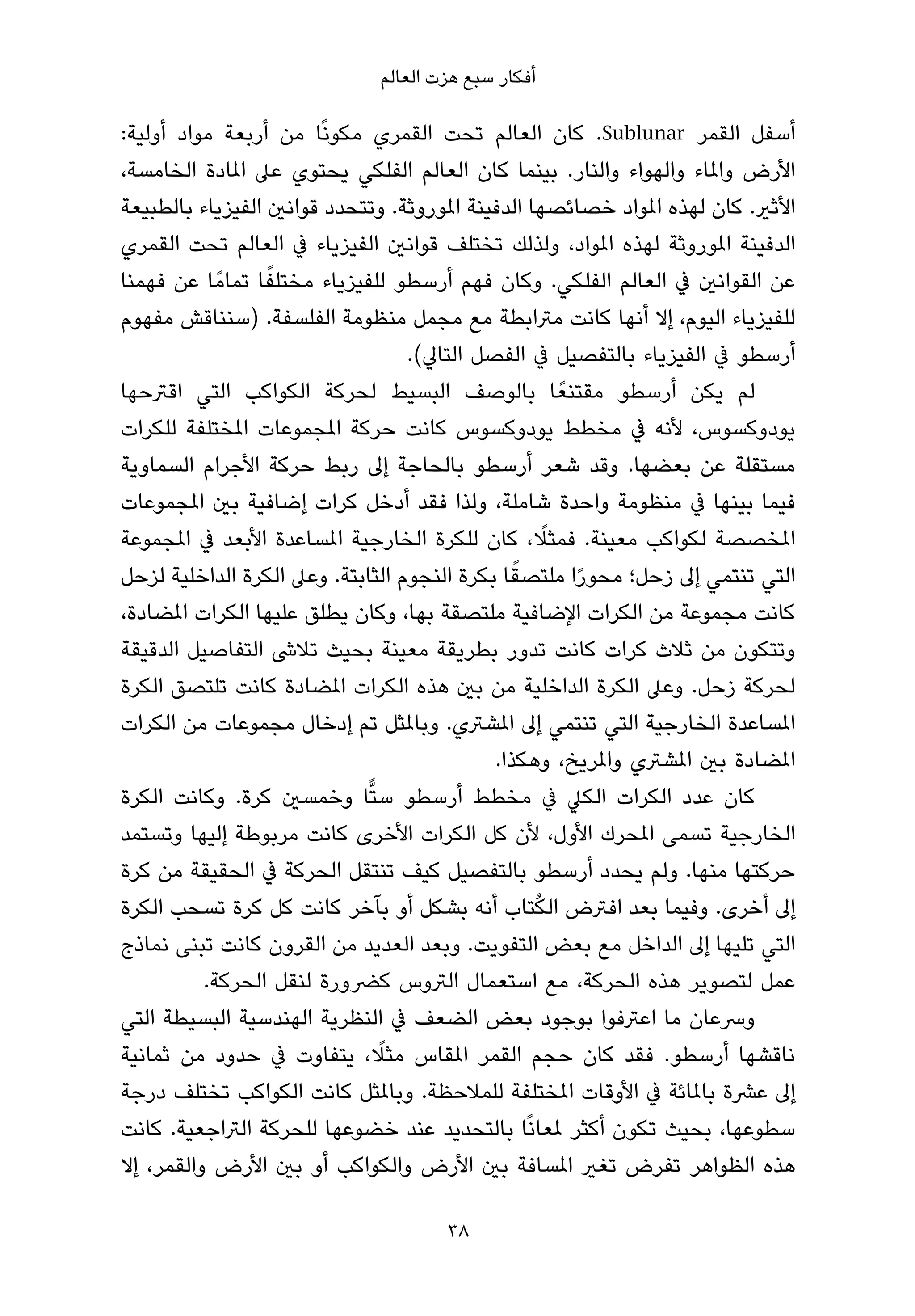 ‫أﻓﻜﺎر ﺳﺒﻊ ﻫﺰت اﻟﻌﺎﻟﻢ‬

‫أﺳﻔﻞ اﻟﻘﻤﺮ ‪ .Sublunar‬ﻛﺎن اﻟﻌﺎﻟﻢ ﺗﺤﺖ اﻟﻘﻤﺮي ﻣﻜﻮﻧًﺎ ﻣﻦ أرﺑﻌﺔ ﻣﻮاد أوﻟﻴﺔ:‬
‫اﻷرض واملﺎء واﻟﻬﻮاء واﻟﻨﺎر. ﺑﻴﻨﻤﺎ ﻛﺎن اﻟﻌﺎﻟﻢ اﻟﻔﻠﻜﻲ ﻳﺤﺘﻮي ﻋﲆ املﺎدة اﻟﺨﺎﻣﺴﺔ،‬
‫اﻷﺛري. ﻛﺎن ﻟﻬﺬه املﻮاد ﺧﺼﺎﺋﺼﻬﺎ اﻟﺪﻓﻴﻨﺔ املﻮروﺛﺔ. وﺗﺘﺤﺪد ﻗﻮاﻧني اﻟﻔﻴﺰﻳﺎء ﺑﺎﻟﻄﺒﻴﻌﺔ‬
‫اﻟﺪﻓﻴﻨﺔ املﻮروﺛﺔ ﻟﻬﺬه املﻮاد، وﻟﺬﻟﻚ ﺗﺨﺘﻠﻒ ﻗﻮاﻧني اﻟﻔﻴﺰﻳﺎء ﰲ اﻟﻌﺎﻟﻢ ﺗﺤﺖ اﻟﻘﻤﺮي‬
                  ‫ً‬
‫ﻋﻦ اﻟﻘﻮاﻧني ﰲ اﻟﻌﺎﻟﻢ اﻟﻔﻠﻜﻲ. وﻛﺎن ﻓﻬﻢ أرﺳﻄﻮ ﻟﻠﻔﻴﺰﻳﺎء ﻣﺨﺘﻠﻔﺎ ﺗﻤﺎﻣً ﺎ ﻋﻦ ﻓﻬﻤﻨﺎ‬
‫ﻟﻠﻔﻴﺰﻳﺎء اﻟﻴﻮم، إﻻ أﻧﻬﺎ ﻛﺎﻧﺖ ﻣﱰاﺑﻄﺔ ﻣﻊ ﻣﺠﻤﻞ ﻣﻨﻈﻮﻣﺔ اﻟﻔﻠﺴﻔﺔ. )ﺳﻨﻨﺎﻗﺶ ﻣﻔﻬﻮم‬
                                  ‫أرﺳﻄﻮ ﰲ اﻟﻔﻴﺰﻳﺎء ﺑﺎﻟﺘﻔﺼﻴﻞ ﰲ اﻟﻔﺼﻞ اﻟﺘﺎﱄ(.‬
‫ﻟﻢ ﻳﻜﻦ أرﺳﻄﻮ ﻣﻘﺘﻨﻌً ﺎ ﺑﺎﻟﻮﺻﻒ اﻟﺒﺴﻴﻂ ﻟﺤﺮﻛﺔ اﻟﻜﻮاﻛﺐ اﻟﺘﻲ اﻗﱰﺣﻬﺎ‬
‫ﻳﻮدوﻛﺴﻮس، ﻷﻧﻪ ﰲ ﻣﺨﻄﻂ ﻳﻮدوﻛﺴﻮس ﻛﺎﻧﺖ ﺣﺮﻛﺔ املﺠﻤﻮﻋﺎت املﺨﺘﻠﻔﺔ ﻟﻠﻜﺮات‬
‫ﻣﺴﺘﻘﻠﺔ ﻋﻦ ﺑﻌﻀﻬﺎ. وﻗﺪ ﺷﻌﺮ أرﺳﻄﻮ ﺑﺎﻟﺤﺎﺟﺔ إﱃ رﺑﻂ ﺣﺮﻛﺔ اﻷﺟﺮام اﻟﺴﻤﺎوﻳﺔ‬
‫ﻓﻴﻤﺎ ﺑﻴﻨﻬﺎ ﰲ ﻣﻨﻈﻮﻣﺔ واﺣﺪة ﺷﺎﻣﻠﺔ، وﻟﺬا ﻓﻘﺪ أدﺧﻞ ﻛﺮات إﺿﺎﻓﻴﺔ ﺑني املﺠﻤﻮﻋﺎت‬
                                                     ‫ً‬
‫املﺨﺼﺼﺔ ﻟﻜﻮاﻛﺐ ﻣﻌﻴﻨﺔ. ﻓﻤﺜﻼ، ﻛﺎن ﻟﻠﻜﺮة اﻟﺨﺎرﺟﻴﺔ املﺴﺎﻋﺪة اﻷﺑﻌﺪ ﰲ املﺠﻤﻮﻋﺔ‬
                                                ‫ً‬
‫اﻟﺘﻲ ﺗﻨﺘﻤﻲ إﱃ زﺣﻞ؛ ﻣﺤﻮرا ﻣﻠﺘﺼﻘﺎ ﺑﻜﺮة اﻟﻨﺠﻮم اﻟﺜﺎﺑﺘﺔ. وﻋﲆ اﻟﻜﺮة اﻟﺪاﺧﻠﻴﺔ ﻟﺰﺣﻞ‬
                                                       ‫ً‬
‫ﻛﺎﻧﺖ ﻣﺠﻤﻮﻋﺔ ﻣﻦ اﻟﻜﺮات اﻹﺿﺎﻓﻴﺔ ﻣﻠﺘﺼﻘﺔ ﺑﻬﺎ، وﻛﺎن ﻳﻄﻠﻖ ﻋﻠﻴﻬﺎ اﻟﻜﺮات املﻀﺎدة،‬
‫وﺗﺘﻜﻮن ﻣﻦ ﺛﻼث ﻛﺮات ﻛﺎﻧﺖ ﺗﺪور ﺑﻄﺮﻳﻘﺔ ﻣﻌﻴﻨﺔ ﺑﺤﻴﺚ ﺗﻼﳽ اﻟﺘﻔﺎﺻﻴﻞ اﻟﺪﻗﻴﻘﺔ‬
‫ﻟﺤﺮﻛﺔ زﺣﻞ. وﻋﲆ اﻟﻜﺮة اﻟﺪاﺧﻠﻴﺔ ﻣﻦ ﺑني ﻫﺬه اﻟﻜﺮات املﻀﺎدة ﻛﺎﻧﺖ ﺗﻠﺘﺼﻖ اﻟﻜﺮة‬
‫املﺴﺎﻋﺪة اﻟﺨﺎرﺟﻴﺔ اﻟﺘﻲ ﺗﻨﺘﻤﻲ إﱃ املﺸﱰي. وﺑﺎملﺜﻞ ﺗﻢ إدﺧﺎل ﻣﺠﻤﻮﻋﺎت ﻣﻦ اﻟﻜﺮات‬
                                             ‫املﻀﺎدة ﺑني املﺸﱰي واملﺮﻳﺦ، وﻫﻜﺬا.‬
‫ﻛﺎن ﻋﺪد اﻟﻜﺮات اﻟﻜﲇ ﰲ ﻣﺨﻄﻂ أرﺳﻄﻮ ﺳﺘٍّﺎ وﺧﻤﺴني ﻛﺮة. وﻛﺎﻧﺖ اﻟﻜﺮة‬
‫اﻟﺨﺎرﺟﻴﺔ ﺗﺴﻤﻰ املﺤﺮك اﻷول، ﻷن ﻛﻞ اﻟﻜﺮات اﻷﺧﺮى ﻛﺎﻧﺖ ﻣﺮﺑﻮﻃﺔ إﻟﻴﻬﺎ وﺗﺴﺘﻤﺪ‬
‫ﺣﺮﻛﺘﻬﺎ ﻣﻨﻬﺎ. وﻟﻢ ﻳﺤﺪد أرﺳﻄﻮ ﺑﺎﻟﺘﻔﺼﻴﻞ ﻛﻴﻒ ﺗﻨﺘﻘﻞ اﻟﺤﺮﻛﺔ ﰲ اﻟﺤﻘﻴﻘﺔ ﻣﻦ ﻛﺮة‬
                                                   ‫ُ‬
‫إﱃ أﺧﺮى. وﻓﻴﻤﺎ ﺑﻌﺪ اﻓﱰض اﻟﻜﺘﺎب أﻧﻪ ﺑﺸﻜﻞ أو ﺑﺂﺧﺮ ﻛﺎﻧﺖ ﻛﻞ ﻛﺮة ﺗﺴﺤﺐ اﻟﻜﺮة‬
‫اﻟﺘﻲ ﺗﻠﻴﻬﺎ إﱃ اﻟﺪاﺧﻞ ﻣﻊ ﺑﻌﺾ اﻟﺘﻔﻮﻳﺖ. وﺑﻌﺪ اﻟﻌﺪﻳﺪ ﻣﻦ اﻟﻘﺮون ﻛﺎﻧﺖ ﺗﺒﻨﻰ ﻧﻤﺎذج‬
          ‫ﻋﻤﻞ ﻟﺘﺼﻮﻳﺮ ﻫﺬه اﻟﺤﺮﻛﺔ، ﻣﻊ اﺳﺘﻌﻤﺎل اﻟﱰوس ﻛﴬورة ﻟﻨﻘﻞ اﻟﺤﺮﻛﺔ.‬
‫وﴎﻋﺎن ﻣﺎ اﻋﱰﻓﻮا ﺑﻮﺟﻮد ﺑﻌﺾ اﻟﻀﻌﻒ ﰲ اﻟﻨﻈﺮﻳﺔ اﻟﻬﻨﺪﺳﻴﺔ اﻟﺒﺴﻴﻄﺔ اﻟﺘﻲ‬
                               ‫ً‬
‫ﻧﺎﻗﺸﻬﺎ أرﺳﻄﻮ. ﻓﻘﺪ ﻛﺎن ﺣﺠﻢ اﻟﻘﻤﺮ املﻘﺎس ﻣﺜﻼ، ﻳﺘﻔﺎوت ﰲ ﺣﺪود ﻣﻦ ﺛﻤﺎﻧﻴﺔ‬
‫إﱃ ﻋﴩة ﺑﺎملﺎﺋﺔ ﰲ اﻷوﻗﺎت املﺨﺘﻠﻔﺔ ﻟﻠﻤﻼﺣﻈﺔ. وﺑﺎملﺜﻞ ﻛﺎﻧﺖ اﻟﻜﻮاﻛﺐ ﺗﺨﺘﻠﻒ درﺟﺔ‬
‫ﺳﻄﻮﻋﻬﺎ، ﺑﺤﻴﺚ ﺗﻜﻮن أﻛﺜﺮ ملﻌﺎﻧًﺎ ﺑﺎﻟﺘﺤﺪﻳﺪ ﻋﻨﺪ ﺧﻀﻮﻋﻬﺎ ﻟﻠﺤﺮﻛﺔ اﻟﱰاﺟﻌﻴﺔ. ﻛﺎﻧﺖ‬
‫ﻫﺬه اﻟﻈﻮاﻫﺮ ﺗﻔﺮض ﺗﻐري املﺴﺎﻓﺔ ﺑني اﻷرض واﻟﻜﻮاﻛﺐ أو ﺑني اﻷرض واﻟﻘﻤﺮ، إﻻ‬

                                      ‫83‬
 