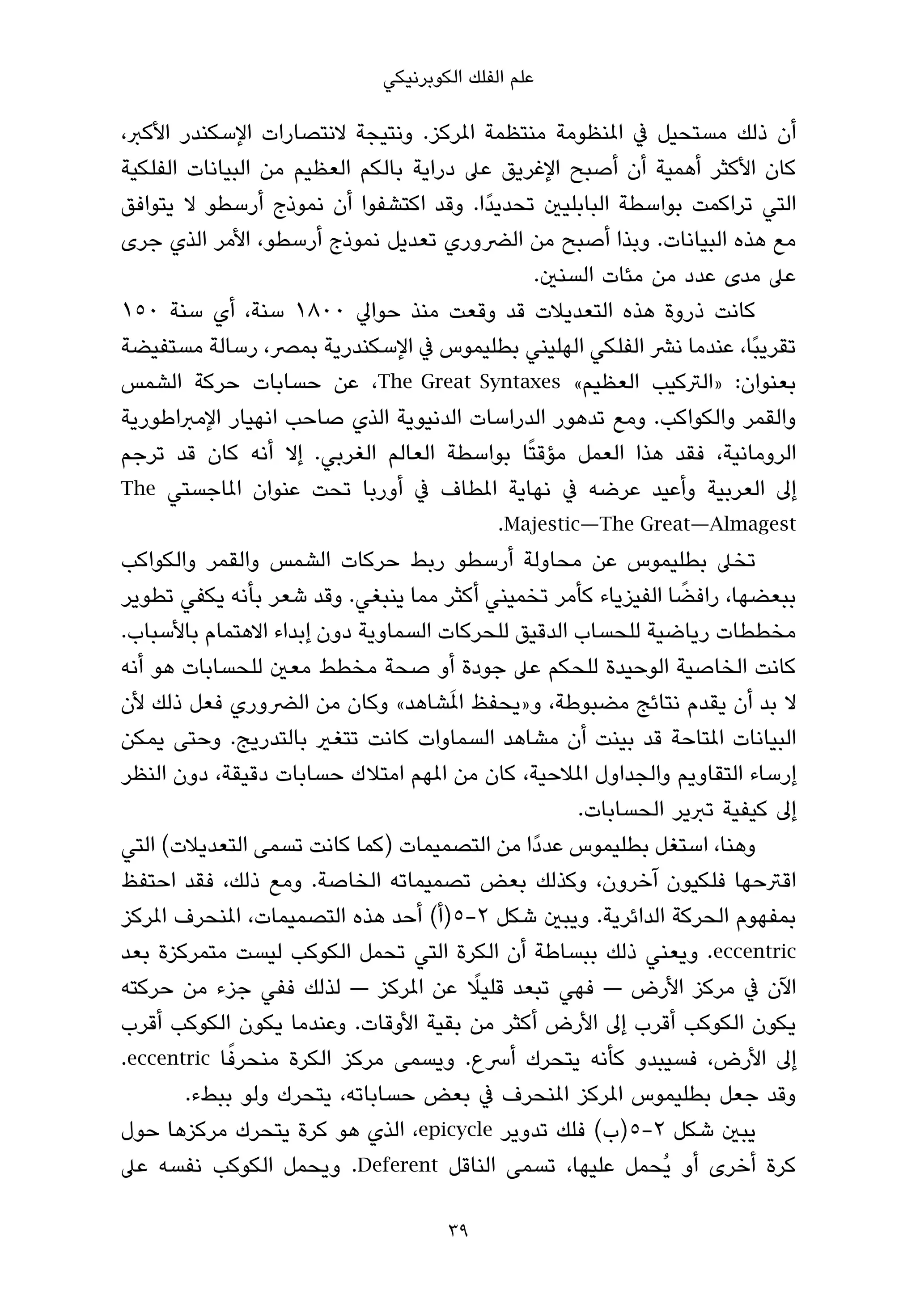 ‫ﻋﻠﻢ اﻟﻔﻠﻚ اﻟﻜﻮﺑﺮﻧﻴﻜﻲ‬

‫أن ذﻟﻚ ﻣﺴﺘﺤﻴﻞ ﰲ املﻨﻈﻮﻣﺔ ﻣﻨﺘﻈﻤﺔ املﺮﻛﺰ. وﻧﺘﻴﺠﺔ ﻻﻧﺘﺼﺎرات اﻹﺳﻜﻨﺪر اﻷﻛﱪ،‬
‫ﻛﺎن اﻷﻛﺜﺮ أﻫﻤﻴﺔ أن أﺻﺒﺢ اﻹﻏﺮﻳﻖ ﻋﲆ دراﻳﺔ ﺑﺎﻟﻜﻢ اﻟﻌﻈﻴﻢ ﻣﻦ اﻟﺒﻴﺎﻧﺎت اﻟﻔﻠﻜﻴﺔ‬
‫اﻟﺘﻲ ﺗﺮاﻛﻤﺖ ﺑﻮاﺳﻄﺔ اﻟﺒﺎﺑﻠﻴني ﺗﺤﺪﻳﺪًا. وﻗﺪ اﻛﺘﺸﻔﻮا أن ﻧﻤﻮذج أرﺳﻄﻮ ﻻ ﻳﺘﻮاﻓﻖ‬
‫ﻣﻊ ﻫﺬه اﻟﺒﻴﺎﻧﺎت. وﺑﺬا أﺻﺒﺢ ﻣﻦ اﻟﴬوري ﺗﻌﺪﻳﻞ ﻧﻤﻮذج أرﺳﻄﻮ، اﻷﻣﺮ اﻟﺬي ﺟﺮى‬
                                              ‫ﻋﲆ ﻣﺪى ﻋﺪد ﻣﻦ ﻣﺌﺎت اﻟﺴﻨني.‬
‫ﻛﺎﻧﺖ ذروة ﻫﺬه اﻟﺘﻌﺪﻳﻼت ﻗﺪ وﻗﻌﺖ ﻣﻨﺬ ﺣﻮاﱄ ٠٠٨١ ﺳﻨﺔ، أي ﺳﻨﺔ ٠٥١‬
‫ﺗﻘﺮﻳﺒًﺎ، ﻋﻨﺪﻣﺎ ﻧﴩ اﻟﻔﻠﻜﻲ اﻟﻬﻠﻴﻨﻲ ﺑﻄﻠﻴﻤﻮس ﰲ اﻹﺳﻜﻨﺪرﻳﺔ ﺑﻤﴫ، رﺳﺎﻟﺔ ﻣﺴﺘﻔﻴﻀﺔ‬
‫ﺑﻌﻨﻮان: »اﻟﱰﻛﻴﺐ اﻟﻌﻈﻴﻢ« ‪ ،The Great Syntaxes‬ﻋﻦ ﺣﺴﺎﺑﺎت ﺣﺮﻛﺔ اﻟﺸﻤﺲ‬
‫واﻟﻘﻤﺮ واﻟﻜﻮاﻛﺐ. وﻣﻊ ﺗﺪﻫﻮر اﻟﺪراﺳﺎت اﻟﺪﻧﻴﻮﻳﺔ اﻟﺬي ﺻﺎﺣﺐ اﻧﻬﻴﺎر اﻹﻣﱪاﻃﻮرﻳﺔ‬
‫اﻟﺮوﻣﺎﻧﻴﺔ، ﻓﻘﺪ ﻫﺬا اﻟﻌﻤﻞ ﻣﺆﻗﺘًﺎ ﺑﻮاﺳﻄﺔ اﻟﻌﺎﻟﻢ اﻟﻐﺮﺑﻲ. إﻻ أﻧﻪ ﻛﺎن ﻗﺪ ﺗﺮﺟﻢ‬
‫إﱃ اﻟﻌﺮﺑﻴﺔ وأﻋﻴﺪ ﻋﺮﺿﻪ ﰲ ﻧﻬﺎﻳﺔ املﻄﺎف ﰲ أورﺑﺎ ﺗﺤﺖ ﻋﻨﻮان املﺎﺟﺴﺘﻲ ‪The‬‬
                                          ‫‪.Majestic—The Great—Almagest‬‬
‫ﺗﺨﲆ ﺑﻄﻠﻴﻤﻮس ﻋﻦ ﻣﺤﺎوﻟﺔ أرﺳﻄﻮ رﺑﻂ ﺣﺮﻛﺎت اﻟﺸﻤﺲ واﻟﻘﻤﺮ واﻟﻜﻮاﻛﺐ‬
                                                              ‫ً‬
‫ﺑﺒﻌﻀﻬﺎ، راﻓﻀﺎ اﻟﻔﻴﺰﻳﺎء ﻛﺄﻣﺮ ﺗﺨﻤﻴﻨﻲ أﻛﺜﺮ ﻣﻤﺎ ﻳﻨﺒﻐﻲ. وﻗﺪ ﺷﻌﺮ ﺑﺄﻧﻪ ﻳﻜﻔﻲ ﺗﻄﻮﻳﺮ‬
‫ﻣﺨﻄﻄﺎت رﻳﺎﺿﻴﺔ ﻟﻠﺤﺴﺎب اﻟﺪﻗﻴﻖ ﻟﻠﺤﺮﻛﺎت اﻟﺴﻤﺎوﻳﺔ دون إﺑﺪاء اﻻﻫﺘﻤﺎم ﺑﺎﻷﺳﺒﺎب.‬
‫ﻛﺎﻧﺖ اﻟﺨﺎﺻﻴﺔ اﻟﻮﺣﻴﺪة ﻟﻠﺤﻜﻢ ﻋﲆ ﺟﻮدة أو ﺻﺤﺔ ﻣﺨﻄﻂ ﻣﻌني ﻟﻠﺤﺴﺎﺑﺎت ﻫﻮ أﻧﻪ‬
                                     ‫َ‬
‫ﻻ ﺑﺪ أن ﻳﻘﺪم ﻧﺘﺎﺋﺞ ﻣﻀﺒﻮﻃﺔ، و»ﻳﺤﻔﻆ املﺸﺎﻫﺪ« وﻛﺎن ﻣﻦ اﻟﴬوري ﻓﻌﻞ ذﻟﻚ ﻷن‬
‫اﻟﺒﻴﺎﻧﺎت املﺘﺎﺣﺔ ﻗﺪ ﺑﻴﻨﺖ أن ﻣﺸﺎﻫﺪ اﻟﺴﻤﺎوات ﻛﺎﻧﺖ ﺗﺘﻐري ﺑﺎﻟﺘﺪرﻳﺞ. وﺣﺘﻰ ﻳﻤﻜﻦ‬
‫إرﺳﺎء اﻟﺘﻘﺎوﻳﻢ واﻟﺠﺪاول املﻼﺣﻴﺔ، ﻛﺎن ﻣﻦ املﻬﻢ اﻣﺘﻼك ﺣﺴﺎﺑﺎت دﻗﻴﻘﺔ، دون اﻟﻨﻈﺮ‬
                                                   ‫إﱃ ﻛﻴﻔﻴﺔ ﺗﱪﻳﺮ اﻟﺤﺴﺎﺑﺎت.‬
‫وﻫﻨﺎ، اﺳﺘﻐﻞ ﺑﻄﻠﻴﻤﻮس ﻋﺪدًا ﻣﻦ اﻟﺘﺼﻤﻴﻤﺎت )ﻛﻤﺎ ﻛﺎﻧﺖ ﺗﺴﻤﻰ اﻟﺘﻌﺪﻳﻼت( اﻟﺘﻲ‬
‫اﻗﱰﺣﻬﺎ ﻓﻠﻜﻴﻮن آﺧﺮون، وﻛﺬﻟﻚ ﺑﻌﺾ ﺗﺼﻤﻴﻤﺎﺗﻪ اﻟﺨﺎﺻﺔ. وﻣﻊ ذﻟﻚ، ﻓﻘﺪ اﺣﺘﻔﻆ‬
‫ﺑﻤﻔﻬﻮم اﻟﺤﺮﻛﺔ اﻟﺪاﺋﺮﻳﺔ. وﻳﺒني ﺷﻜﻞ ٢-٥)أ( أﺣﺪ ﻫﺬه اﻟﺘﺼﻤﻴﻤﺎت، املﻨﺤﺮف املﺮﻛﺰ‬
‫‪ .eccentric‬وﻳﻌﻨﻲ ذﻟﻚ ﺑﺒﺴﺎﻃﺔ أن اﻟﻜﺮة اﻟﺘﻲ ﺗﺤﻤﻞ اﻟﻜﻮﻛﺐ ﻟﻴﺴﺖ ﻣﺘﻤﺮﻛﺰة ﺑﻌﺪ‬
                                        ‫ً‬
‫اﻵن ﰲ ﻣﺮﻛﺰ اﻷرض — ﻓﻬﻲ ﺗﺒﻌﺪ ﻗﻠﻴﻼ ﻋﻦ املﺮﻛﺰ — ﻟﺬﻟﻚ ﻓﻔﻲ ﺟﺰء ﻣﻦ ﺣﺮﻛﺘﻪ‬
‫ﻳﻜﻮن اﻟﻜﻮﻛﺐ أﻗﺮب إﱃ اﻷرض أﻛﺜﺮ ﻣﻦ ﺑﻘﻴﺔ اﻷوﻗﺎت. وﻋﻨﺪﻣﺎ ﻳﻜﻮن اﻟﻜﻮﻛﺐ أﻗﺮب‬
             ‫ً‬
‫إﱃ اﻷرض، ﻓﺴﻴﺒﺪو ﻛﺄﻧﻪ ﻳﺘﺤﺮك أﴎع. وﻳﺴﻤﻰ ﻣﺮﻛﺰ اﻟﻜﺮة ﻣﻨﺤﺮﻓﺎ ‪.eccentric‬‬
        ‫وﻗﺪ ﺟﻌﻞ ﺑﻄﻠﻴﻤﻮس املﺮﻛﺰ املﻨﺤﺮف ﰲ ﺑﻌﺾ ﺣﺴﺎﺑﺎﺗﻪ، ﻳﺘﺤﺮك وﻟﻮ ﺑﺒﻂء.‬
‫ﻳﺒني ﺷﻜﻞ ٢-٥)ب( ﻓﻠﻚ ﺗﺪوﻳﺮ ‪ ،epicycle‬اﻟﺬي ﻫﻮ ﻛﺮة ﻳﺘﺤﺮك ﻣﺮﻛﺰﻫﺎ ﺣﻮل‬
‫ﻛﺮة أﺧﺮى أو ﻳُﺤﻤﻞ ﻋﻠﻴﻬﺎ، ﺗﺴﻤﻰ اﻟﻨﺎﻗﻞ ‪ .Deferent‬وﻳﺤﻤﻞ اﻟﻜﻮﻛﺐ ﻧﻔﺴﻪ ﻋﲆ‬

                                     ‫93‬
 