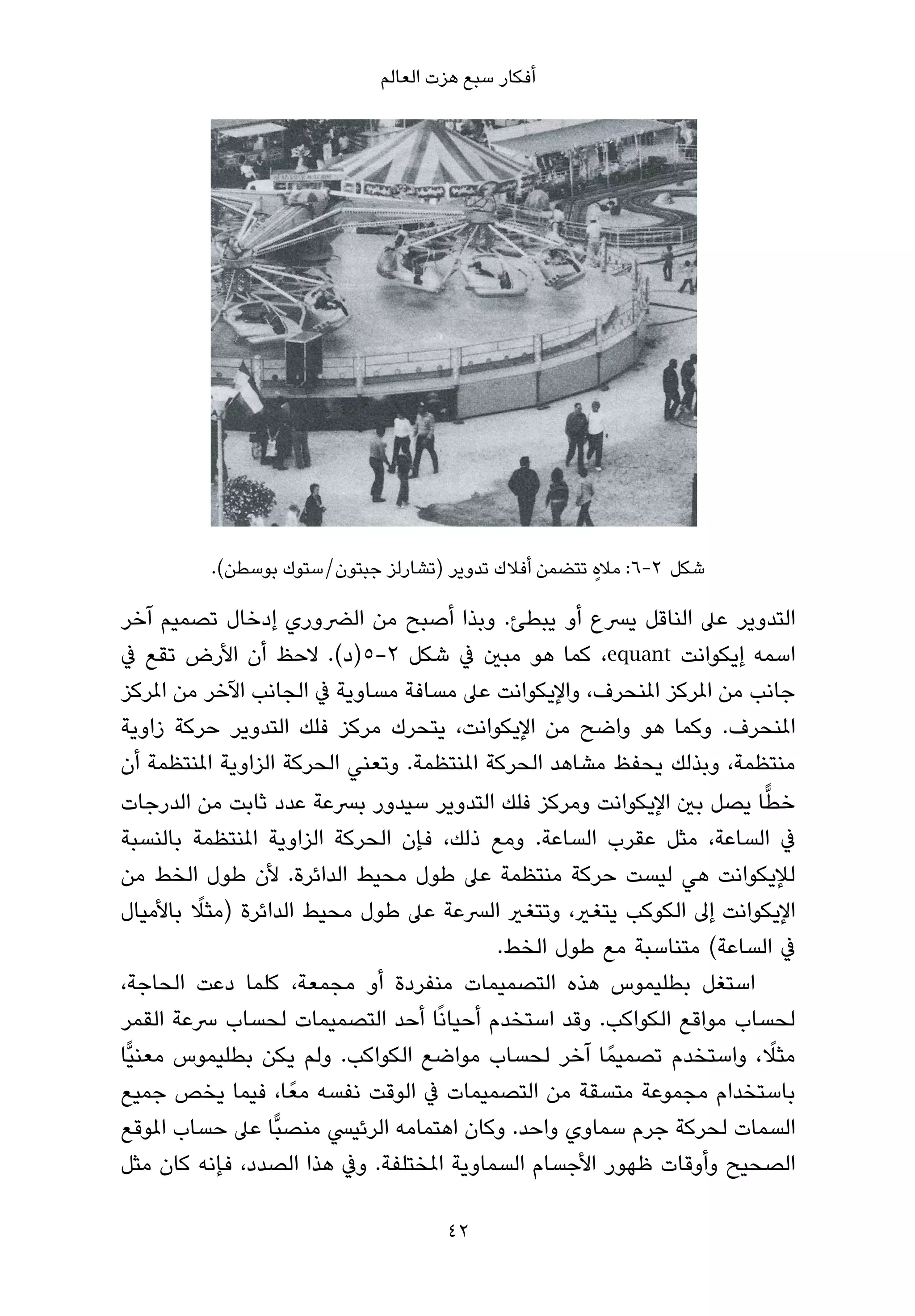 ‫أﻓﻜﺎر ﺳﺒﻊ ﻫﺰت اﻟﻌﺎﻟﻢ‬




          ‫ﺷﻜﻞ 2-6: ﻣﻼه ﺗﺘﻀﻤﻦ أﻓﻼك ﺗﺪوﻳﺮ )ﺗﺸﺎرﻟﺰ ﺟﺒﺘﻮن/ﺳﺘﻮك ﺑﻮﺳﻄﻦ(.‬
                                                      ‫ٍ‬

‫اﻟﺘﺪوﻳﺮ ﻋﲆ اﻟﻨﺎﻗﻞ ﻳﴪع أو ﻳﺒﻄﺊ. وﺑﺬا أﺻﺒﺢ ﻣﻦ اﻟﴬوري إدﺧﺎل ﺗﺼﻤﻴﻢ آﺧﺮ‬
‫اﺳﻤﻪ إﻳﻜﻮاﻧﺖ ‪ ،equant‬ﻛﻤﺎ ﻫﻮ ﻣﺒني ﰲ ﺷﻜﻞ ٢-٥)د(. ﻻﺣﻆ أن اﻷرض ﺗﻘﻊ ﰲ‬
‫ﺟﺎﻧﺐ ﻣﻦ املﺮﻛﺰ املﻨﺤﺮف، واﻹﻳﻜﻮاﻧﺖ ﻋﲆ ﻣﺴﺎﻓﺔ ﻣﺴﺎوﻳﺔ ﰲ اﻟﺠﺎﻧﺐ اﻵﺧﺮ ﻣﻦ املﺮﻛﺰ‬
‫املﻨﺤﺮف. وﻛﻤﺎ ﻫﻮ واﺿﺢ ﻣﻦ اﻹﻳﻜﻮاﻧﺖ، ﻳﺘﺤﺮك ﻣﺮﻛﺰ ﻓﻠﻚ اﻟﺘﺪوﻳﺮ ﺣﺮﻛﺔ زاوﻳﺔ‬
‫ﻣﻨﺘﻈﻤﺔ، وﺑﺬﻟﻚ ﻳﺤﻔﻆ ﻣﺸﺎﻫﺪ اﻟﺤﺮﻛﺔ املﻨﺘﻈﻤﺔ. وﺗﻌﻨﻲ اﻟﺤﺮﻛﺔ اﻟﺰاوﻳﺔ املﻨﺘﻈﻤﺔ أن‬
‫ﺧﻄﺎ ﻳﺼﻞ ﺑني اﻹﻳﻜﻮاﻧﺖ وﻣﺮﻛﺰ ﻓﻠﻚ اﻟﺘﺪوﻳﺮ ﺳﻴﺪور ﺑﴪﻋﺔ ﻋﺪد ﺛﺎﺑﺖ ﻣﻦ اﻟﺪرﺟﺎت‬  ‫ٍّ‬
‫ﰲ اﻟﺴﺎﻋﺔ، ﻣﺜﻞ ﻋﻘﺮب اﻟﺴﺎﻋﺔ. وﻣﻊ ذﻟﻚ، ﻓﺈن اﻟﺤﺮﻛﺔ اﻟﺰاوﻳﺔ املﻨﺘﻈﻤﺔ ﺑﺎﻟﻨﺴﺒﺔ‬
‫ﻟﻺﻳﻜﻮاﻧﺖ ﻫﻲ ﻟﻴﺴﺖ ﺣﺮﻛﺔ ﻣﻨﺘﻈﻤﺔ ﻋﲆ ﻃﻮل ﻣﺤﻴﻂ اﻟﺪاﺋﺮة. ﻷن ﻃﻮل اﻟﺨﻂ ﻣﻦ‬
         ‫ً‬
‫اﻹﻳﻜﻮاﻧﺖ إﱃ اﻟﻜﻮﻛﺐ ﻳﺘﻐري، وﺗﺘﻐري اﻟﴪﻋﺔ ﻋﲆ ﻃﻮل ﻣﺤﻴﻂ اﻟﺪاﺋﺮة )ﻣﺜﻼ ﺑﺎﻷﻣﻴﺎل‬
                                            ‫ﰲ اﻟﺴﺎﻋﺔ( ﻣﺘﻨﺎﺳﺒﺔ ﻣﻊ ﻃﻮل اﻟﺨﻂ.‬
‫اﺳﺘﻐﻞ ﺑﻄﻠﻴﻤﻮس ﻫﺬه اﻟﺘﺼﻤﻴﻤﺎت ﻣﻨﻔﺮدة أو ﻣﺠﻤﻌﺔ، ﻛﻠﻤﺎ دﻋﺖ اﻟﺤﺎﺟﺔ،‬
‫ﻟﺤﺴﺎب ﻣﻮاﻗﻊ اﻟﻜﻮاﻛﺐ. وﻗﺪ اﺳﺘﺨﺪم أﺣﻴﺎﻧًﺎ أﺣﺪ اﻟﺘﺼﻤﻴﻤﺎت ﻟﺤﺴﺎب ﴎﻋﺔ اﻟﻘﻤﺮ‬
‫ﻣﺜﻼ، واﺳﺘﺨﺪم ﺗﺼﻤﻴﻤً ﺎ آﺧﺮ ﻟﺤﺴﺎب ﻣﻮاﺿﻊ اﻟﻜﻮاﻛﺐ. وﻟﻢ ﻳﻜﻦ ﺑﻄﻠﻴﻤﻮس ﻣﻌﻨﻴٍّﺎ‬    ‫ً‬
‫ﺑﺎﺳﺘﺨﺪام ﻣﺠﻤﻮﻋﺔ ﻣﺘﺴﻘﺔ ﻣﻦ اﻟﺘﺼﻤﻴﻤﺎت ﰲ اﻟﻮﻗﺖ ﻧﻔﺴﻪ ﻣﻌً ﺎ، ﻓﻴﻤﺎ ﻳﺨﺺ ﺟﻤﻴﻊ‬
‫اﻟﺴﻤﺎت ﻟﺤﺮﻛﺔ ﺟﺮم ﺳﻤﺎوي واﺣﺪ. وﻛﺎن اﻫﺘﻤﺎﻣﻪ اﻟﺮﺋﻴﴘ ﻣﻨﺼﺒٍّﺎ ﻋﲆ ﺣﺴﺎب املﻮﻗﻊ‬
‫اﻟﺼﺤﻴﺢ وأوﻗﺎت ﻇﻬﻮر اﻷﺟﺴﺎم اﻟﺴﻤﺎوﻳﺔ املﺨﺘﻠﻔﺔ. وﰲ ﻫﺬا اﻟﺼﺪد، ﻓﺈﻧﻪ ﻛﺎن ﻣﺜﻞ‬

                                     ‫24‬
 