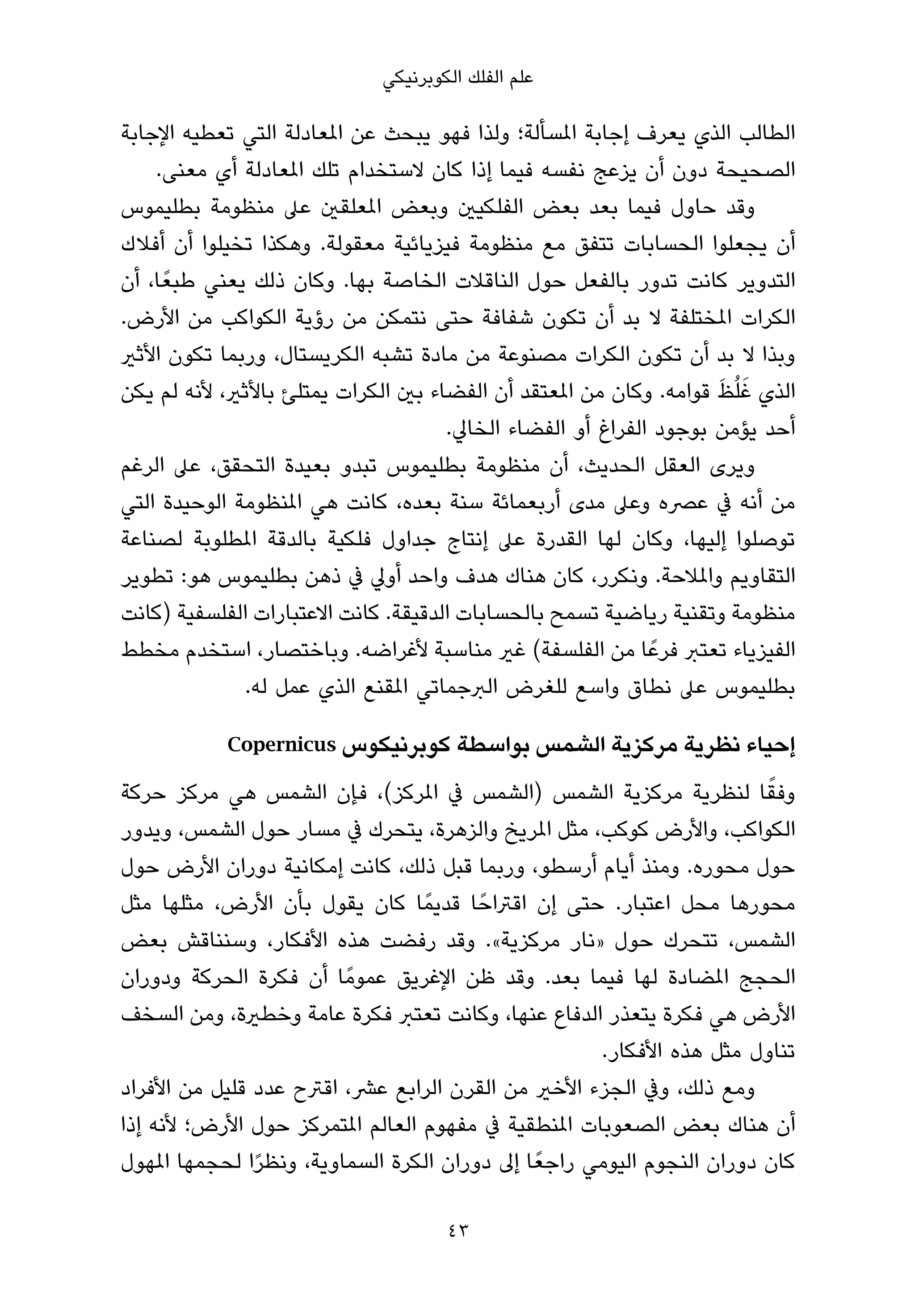 ‫ﻋﻠﻢ اﻟﻔﻠﻚ اﻟﻜﻮﺑﺮﻧﻴﻜﻲ‬

‫اﻟﻄﺎﻟﺐ اﻟﺬي ﻳﻌﺮف إﺟﺎﺑﺔ املﺴﺄﻟﺔ؛ وﻟﺬا ﻓﻬﻮ ﻳﺒﺤﺚ ﻋﻦ املﻌﺎدﻟﺔ اﻟﺘﻲ ﺗﻌﻄﻴﻪ اﻹﺟﺎﺑﺔ‬
    ‫اﻟﺼﺤﻴﺤﺔ دون أن ﻳﺰﻋﺞ ﻧﻔﺴﻪ ﻓﻴﻤﺎ إذا ﻛﺎن ﻻﺳﺘﺨﺪام ﺗﻠﻚ املﻌﺎدﻟﺔ أي ﻣﻌﻨﻰ.‬
‫وﻗﺪ ﺣﺎول ﻓﻴﻤﺎ ﺑﻌﺪ ﺑﻌﺾ اﻟﻔﻠﻜﻴني وﺑﻌﺾ املﻌﻠﻘني ﻋﲆ ﻣﻨﻈﻮﻣﺔ ﺑﻄﻠﻴﻤﻮس‬
‫أن ﻳﺠﻌﻠﻮا اﻟﺤﺴﺎﺑﺎت ﺗﺘﻔﻖ ﻣﻊ ﻣﻨﻈﻮﻣﺔ ﻓﻴﺰﻳﺎﺋﻴﺔ ﻣﻌﻘﻮﻟﺔ. وﻫﻜﺬا ﺗﺨﻴﻠﻮا أن أﻓﻼك‬
‫اﻟﺘﺪوﻳﺮ ﻛﺎﻧﺖ ﺗﺪور ﺑﺎﻟﻔﻌﻞ ﺣﻮل اﻟﻨﺎﻗﻼت اﻟﺨﺎﺻﺔ ﺑﻬﺎ. وﻛﺎن ذﻟﻚ ﻳﻌﻨﻲ ﻃﺒﻌً ﺎ، أن‬
‫اﻟﻜﺮات املﺨﺘﻠﻔﺔ ﻻ ﺑﺪ أن ﺗﻜﻮن ﺷﻔﺎﻓﺔ ﺣﺘﻰ ﻧﺘﻤﻜﻦ ﻣﻦ رؤﻳﺔ اﻟﻜﻮاﻛﺐ ﻣﻦ اﻷرض.‬
‫وﺑﺬا ﻻ ﺑﺪ أن ﺗﻜﻮن اﻟﻜﺮات ﻣﺼﻨﻮﻋﺔ ﻣﻦ ﻣﺎدة ﺗﺸﺒﻪ اﻟﻜﺮﻳﺴﺘﺎل، ورﺑﻤﺎ ﺗﻜﻮن اﻷﺛري‬
                                                                     ‫َ َ‬
‫اﻟﺬي ﻏﻠُﻆ ﻗﻮاﻣﻪ. وﻛﺎن ﻣﻦ املﻌﺘﻘﺪ أن اﻟﻔﻀﺎء ﺑني اﻟﻜﺮات ﻳﻤﺘﻠﺊ ﺑﺎﻷﺛري، ﻷﻧﻪ ﻟﻢ ﻳﻜﻦ‬
                                      ‫أﺣﺪ ﻳﺆﻣﻦ ﺑﻮﺟﻮد اﻟﻔﺮاغ أو اﻟﻔﻀﺎء اﻟﺨﺎﱄ.‬
‫وﻳﺮى اﻟﻌﻘﻞ اﻟﺤﺪﻳﺚ، أن ﻣﻨﻈﻮﻣﺔ ﺑﻄﻠﻴﻤﻮس ﺗﺒﺪو ﺑﻌﻴﺪة اﻟﺘﺤﻘﻖ، ﻋﲆ اﻟﺮﻏﻢ‬
‫ﻣﻦ أﻧﻪ ﰲ ﻋﴫه وﻋﲆ ﻣﺪى أرﺑﻌﻤﺎﺋﺔ ﺳﻨﺔ ﺑﻌﺪه، ﻛﺎﻧﺖ ﻫﻲ املﻨﻈﻮﻣﺔ اﻟﻮﺣﻴﺪة اﻟﺘﻲ‬
‫ﺗﻮﺻﻠﻮا إﻟﻴﻬﺎ، وﻛﺎن ﻟﻬﺎ اﻟﻘﺪرة ﻋﲆ إﻧﺘﺎج ﺟﺪاول ﻓﻠﻜﻴﺔ ﺑﺎﻟﺪﻗﺔ املﻄﻠﻮﺑﺔ ﻟﺼﻨﺎﻋﺔ‬
‫اﻟﺘﻘﺎوﻳﻢ واملﻼﺣﺔ. وﻧﻜﺮر، ﻛﺎن ﻫﻨﺎك ﻫﺪف واﺣﺪ أوﱄ ﰲ ذﻫﻦ ﺑﻄﻠﻴﻤﻮس ﻫﻮ: ﺗﻄﻮﻳﺮ‬
‫ﻣﻨﻈﻮﻣﺔ وﺗﻘﻨﻴﺔ رﻳﺎﺿﻴﺔ ﺗﺴﻤﺢ ﺑﺎﻟﺤﺴﺎﺑﺎت اﻟﺪﻗﻴﻘﺔ. ﻛﺎﻧﺖ اﻻﻋﺘﺒﺎرات اﻟﻔﻠﺴﻔﻴﺔ )ﻛﺎﻧﺖ‬
‫اﻟﻔﻴﺰﻳﺎء ﺗﻌﺘﱪ ﻓﺮﻋً ﺎ ﻣﻦ اﻟﻔﻠﺴﻔﺔ( ﻏري ﻣﻨﺎﺳﺒﺔ ﻷﻏﺮاﺿﻪ. وﺑﺎﺧﺘﺼﺎر، اﺳﺘﺨﺪم ﻣﺨﻄﻂ‬
               ‫ﺑﻄﻠﻴﻤﻮس ﻋﲆ ﻧﻄﺎق واﺳﻊ ﻟﻠﻐﺮض اﻟﱪﺟﻤﺎﺗﻲ املﻘﻨﻊ اﻟﺬي ﻋﻤﻞ ﻟﻪ.‬

            ‫إﺣﻴﺎء ﻧﻈﺮﻳﺔ ﻣﺮﻛﺰﻳﺔ اﻟﺸﻤﺲ ﺑﻮاﺳﻄﺔ ﻛﻮﺑﺮﻧﻴﻜﻮس ‪Copernicus‬‬

‫وﻓﻘﺎ ﻟﻨﻈﺮﻳﺔ ﻣﺮﻛﺰﻳﺔ اﻟﺸﻤﺲ )اﻟﺸﻤﺲ ﰲ املﺮﻛﺰ(، ﻓﺈن اﻟﺸﻤﺲ ﻫﻲ ﻣﺮﻛﺰ ﺣﺮﻛﺔ‬        ‫ً‬
‫اﻟﻜﻮاﻛﺐ، واﻷرض ﻛﻮﻛﺐ، ﻣﺜﻞ املﺮﻳﺦ واﻟﺰﻫﺮة، ﻳﺘﺤﺮك ﰲ ﻣﺴﺎر ﺣﻮل اﻟﺸﻤﺲ، وﻳﺪور‬
‫ﺣﻮل ﻣﺤﻮره. وﻣﻨﺬ أﻳﺎم أرﺳﻄﻮ، ورﺑﻤﺎ ﻗﺒﻞ ذﻟﻚ، ﻛﺎﻧﺖ إﻣﻜﺎﻧﻴﺔ دوران اﻷرض ﺣﻮل‬
‫ﻣﺤﻮرﻫﺎ ﻣﺤﻞ اﻋﺘﺒﺎر. ﺣﺘﻰ إن اﻗﱰاﺣً ﺎ ﻗﺪﻳﻤً ﺎ ﻛﺎن ﻳﻘﻮل ﺑﺄن اﻷرض، ﻣﺜﻠﻬﺎ ﻣﺜﻞ‬
‫اﻟﺸﻤﺲ، ﺗﺘﺤﺮك ﺣﻮل »ﻧﺎر ﻣﺮﻛﺰﻳﺔ«. وﻗﺪ رﻓﻀﺖ ﻫﺬه اﻷﻓﻜﺎر، وﺳﻨﻨﺎﻗﺶ ﺑﻌﺾ‬
‫اﻟﺤﺠﺞ املﻀﺎدة ﻟﻬﺎ ﻓﻴﻤﺎ ﺑﻌﺪ. وﻗﺪ ﻇﻦ اﻹﻏﺮﻳﻖ ﻋﻤﻮﻣً ﺎ أن ﻓﻜﺮة اﻟﺤﺮﻛﺔ ودوران‬
‫اﻷرض ﻫﻲ ﻓﻜﺮة ﻳﺘﻌﺬر اﻟﺪﻓﺎع ﻋﻨﻬﺎ، وﻛﺎﻧﺖ ﺗﻌﺘﱪ ﻓﻜﺮة ﻋﺎﻣﺔ وﺧﻄرية، وﻣﻦ اﻟﺴﺨﻒ‬
                                                       ‫ﺗﻨﺎول ﻣﺜﻞ ﻫﺬه اﻷﻓﻜﺎر.‬
‫وﻣﻊ ذﻟﻚ، وﰲ اﻟﺠﺰء اﻷﺧري ﻣﻦ اﻟﻘﺮن اﻟﺮاﺑﻊ ﻋﴩ، اﻗﱰح ﻋﺪد ﻗﻠﻴﻞ ﻣﻦ اﻷﻓﺮاد‬
‫أن ﻫﻨﺎك ﺑﻌﺾ اﻟﺼﻌﻮﺑﺎت املﻨﻄﻘﻴﺔ ﰲ ﻣﻔﻬﻮم اﻟﻌﺎﻟﻢ املﺘﻤﺮﻛﺰ ﺣﻮل اﻷرض؛ ﻷﻧﻪ إذا‬
‫ﻛﺎن دوران اﻟﻨﺠﻮم اﻟﻴﻮﻣﻲ راﺟﻌً ﺎ إﱃ دوران اﻟﻜﺮة اﻟﺴﻤﺎوﻳﺔ، وﻧﻈﺮا ﻟﺤﺠﻤﻬﺎ املﻬﻮل‬
               ‫ً‬

                                      ‫34‬
 