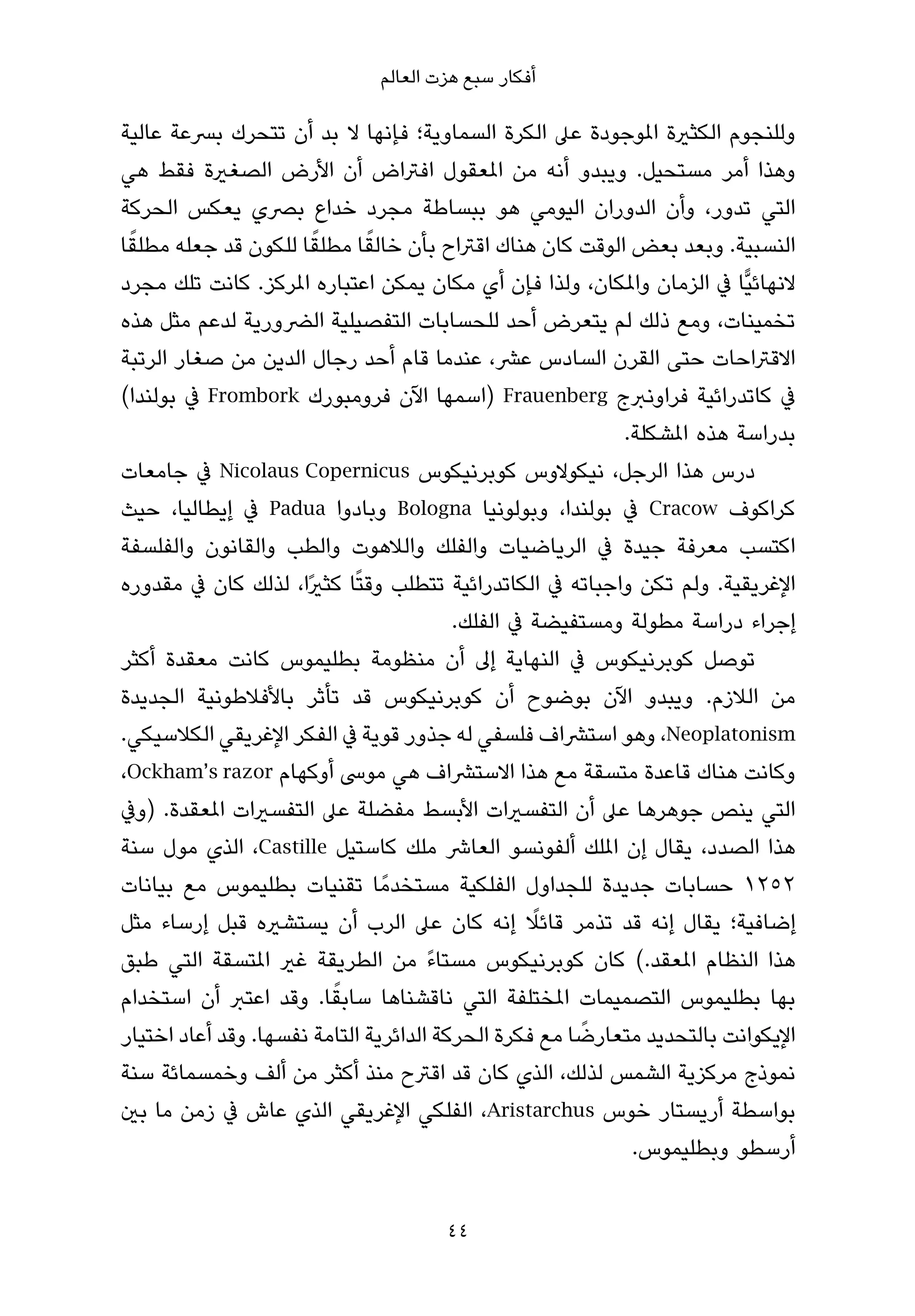 ‫أﻓﻜﺎر ﺳﺒﻊ ﻫﺰت اﻟﻌﺎﻟﻢ‬

‫وﻟﻠﻨﺠﻮم اﻟﻜﺜرية املﻮﺟﻮدة ﻋﲆ اﻟﻜﺮة اﻟﺴﻤﺎوﻳﺔ؛ ﻓﺈﻧﻬﺎ ﻻ ﺑﺪ أن ﺗﺘﺤﺮك ﺑﴪﻋﺔ ﻋﺎﻟﻴﺔ‬
‫وﻫﺬا أﻣﺮ ﻣﺴﺘﺤﻴﻞ. وﻳﺒﺪو أﻧﻪ ﻣﻦ املﻌﻘﻮل اﻓﱰاض أن اﻷرض اﻟﺼﻐرية ﻓﻘﻂ ﻫﻲ‬
‫اﻟﺘﻲ ﺗﺪور، وأن اﻟﺪوران اﻟﻴﻮﻣﻲ ﻫﻮ ﺑﺒﺴﺎﻃﺔ ﻣﺠﺮد ﺧﺪاع ﺑﴫي ﻳﻌﻜﺲ اﻟﺤﺮﻛﺔ‬
 ‫ً‬                     ‫ً‬      ‫ً‬
‫اﻟﻨﺴﺒﻴﺔ. وﺑﻌﺪ ﺑﻌﺾ اﻟﻮﻗﺖ ﻛﺎن ﻫﻨﺎك اﻗﱰاح ﺑﺄن ﺧﺎﻟﻘﺎ ﻣﻄﻠﻘﺎ ﻟﻠﻜﻮن ﻗﺪ ﺟﻌﻠﻪ ﻣﻄﻠﻘﺎ‬
‫ﻻﻧﻬﺎﺋﻴٍّﺎ ﰲ اﻟﺰﻣﺎن واملﻜﺎن، وﻟﺬا ﻓﺈن أي ﻣﻜﺎن ﻳﻤﻜﻦ اﻋﺘﺒﺎره املﺮﻛﺰ. ﻛﺎﻧﺖ ﺗﻠﻚ ﻣﺠﺮد‬
‫ﺗﺨﻤﻴﻨﺎت، وﻣﻊ ذﻟﻚ ﻟﻢ ﻳﺘﻌﺮض أﺣﺪ ﻟﻠﺤﺴﺎﺑﺎت اﻟﺘﻔﺼﻴﻠﻴﺔ اﻟﴬورﻳﺔ ﻟﺪﻋﻢ ﻣﺜﻞ ﻫﺬه‬
‫اﻻﻗﱰاﺣﺎت ﺣﺘﻰ اﻟﻘﺮن اﻟﺴﺎدس ﻋﴩ، ﻋﻨﺪﻣﺎ ﻗﺎم أﺣﺪ رﺟﺎل اﻟﺪﻳﻦ ﻣﻦ ﺻﻐﺎر اﻟﺮﺗﺒﺔ‬
‫ﰲ ﻛﺎﺗﺪراﺋﻴﺔ ﻓﺮاوﻧﱪج ‪) Frauenberg‬اﺳﻤﻬﺎ اﻵن ﻓﺮوﻣﺒﻮرك ‪ Frombork‬ﰲ ﺑﻮﻟﻨﺪا(‬
                                                           ‫ﺑﺪراﺳﺔ ﻫﺬه املﺸﻜﻠﺔ.‬
‫درس ﻫﺬا اﻟﺮﺟﻞ، ﻧﻴﻜﻮﻻوس ﻛﻮﺑﺮﻧﻴﻜﻮس ‪ Nicolaus Copernicus‬ﰲ ﺟﺎﻣﻌﺎت‬
‫ﻛﺮاﻛﻮف ‪ Cracow‬ﰲ ﺑﻮﻟﻨﺪا، وﺑﻮﻟﻮﻧﻴﺎ ‪ Bologna‬وﺑﺎدوا ‪ Padua‬ﰲ إﻳﻄﺎﻟﻴﺎ، ﺣﻴﺚ‬
‫اﻛﺘﺴﺐ ﻣﻌﺮﻓﺔ ﺟﻴﺪة ﰲ اﻟﺮﻳﺎﺿﻴﺎت واﻟﻔﻠﻚ واﻟﻼﻫﻮت واﻟﻄﺐ واﻟﻘﺎﻧﻮن واﻟﻔﻠﺴﻔﺔ‬
‫اﻹﻏﺮﻳﻘﻴﺔ. وﻟﻢ ﺗﻜﻦ واﺟﺒﺎﺗﻪ ﰲ اﻟﻜﺎﺗﺪراﺋﻴﺔ ﺗﺘﻄﻠﺐ وﻗﺘًﺎ ﻛﺜريًا، ﻟﺬﻟﻚ ﻛﺎن ﰲ ﻣﻘﺪوره‬
                                         ‫إﺟﺮاء دراﺳﺔ ﻣﻄﻮﻟﺔ وﻣﺴﺘﻔﻴﻀﺔ ﰲ اﻟﻔﻠﻚ.‬
‫ﺗﻮﺻﻞ ﻛﻮﺑﺮﻧﻴﻜﻮس ﰲ اﻟﻨﻬﺎﻳﺔ إﱃ أن ﻣﻨﻈﻮﻣﺔ ﺑﻄﻠﻴﻤﻮس ﻛﺎﻧﺖ ﻣﻌﻘﺪة أﻛﺜﺮ‬
‫ﻣﻦ اﻟﻼزم. وﻳﺒﺪو اﻵن ﺑﻮﺿﻮح أن ﻛﻮﺑﺮﻧﻴﻜﻮس ﻗﺪ ﺗﺄﺛﺮ ﺑﺎﻷﻓﻼﻃﻮﻧﻴﺔ اﻟﺠﺪﻳﺪة‬
‫‪ ،Neoplatonism‬وﻫﻮ اﺳﺘﴩاف ﻓﻠﺴﻔﻲ ﻟﻪ ﺟﺬور ﻗﻮﻳﺔ ﰲ اﻟﻔﻜﺮ اﻹﻏﺮﻳﻘﻲ اﻟﻜﻼﺳﻴﻜﻲ.‬
‫وﻛﺎﻧﺖ ﻫﻨﺎك ﻗﺎﻋﺪة ﻣﺘﺴﻘﺔ ﻣﻊ ﻫﺬا اﻻﺳﺘﴩاف ﻫﻲ ﻣﻮﳻ أوﻛﻬﺎم ‪،Ockham’s razor‬‬
‫اﻟﺘﻲ ﻳﻨﺺ ﺟﻮﻫﺮﻫﺎ ﻋﲆ أن اﻟﺘﻔﺴريات اﻷﺑﺴﻂ ﻣﻔﻀﻠﺔ ﻋﲆ اﻟﺘﻔﺴريات املﻌﻘﺪة. )وﰲ‬
‫ﻫﺬا اﻟﺼﺪد، ﻳﻘﺎل إن املﻠﻚ أﻟﻔﻮﻧﺴﻮ اﻟﻌﺎﴍ ﻣﻠﻚ ﻛﺎﺳﺘﻴﻞ ‪ ،Castille‬اﻟﺬي ﻣﻮل ﺳﻨﺔ‬
‫٢٥٢١ ﺣﺴﺎﺑﺎت ﺟﺪﻳﺪة ﻟﻠﺠﺪاول اﻟﻔﻠﻜﻴﺔ ﻣﺴﺘﺨﺪﻣً ﺎ ﺗﻘﻨﻴﺎت ﺑﻄﻠﻴﻤﻮس ﻣﻊ ﺑﻴﺎﻧﺎت‬
                                                  ‫ً‬
‫إﺿﺎﻓﻴﺔ؛ ﻳﻘﺎل إﻧﻪ ﻗﺪ ﺗﺬﻣﺮ ﻗﺎﺋﻼ إﻧﻪ ﻛﺎن ﻋﲆ اﻟﺮب أن ﻳﺴﺘﺸريه ﻗﺒﻞ إرﺳﺎء ﻣﺜﻞ‬
‫ﻫﺬا اﻟﻨﻈﺎم املﻌﻘﺪ.( ﻛﺎن ﻛﻮﺑﺮﻧﻴﻜﻮس ﻣﺴﺘﺎءً ﻣﻦ اﻟﻄﺮﻳﻘﺔ ﻏري املﺘﺴﻘﺔ اﻟﺘﻲ ﻃﺒﻖ‬
                         ‫ً‬
‫ﺑﻬﺎ ﺑﻄﻠﻴﻤﻮس اﻟﺘﺼﻤﻴﻤﺎت املﺨﺘﻠﻔﺔ اﻟﺘﻲ ﻧﺎﻗﺸﻨﺎﻫﺎ ﺳﺎﺑﻘﺎ. وﻗﺪ اﻋﺘﱪ أن اﺳﺘﺨﺪام‬
                                                       ‫ً‬
‫اﻹﻳﻜﻮاﻧﺖ ﺑﺎﻟﺘﺤﺪﻳﺪ ﻣﺘﻌﺎرﺿﺎ ﻣﻊ ﻓﻜﺮة اﻟﺤﺮﻛﺔ اﻟﺪاﺋﺮﻳﺔ اﻟﺘﺎﻣﺔ ﻧﻔﺴﻬﺎ. وﻗﺪ أﻋﺎد اﺧﺘﻴﺎر‬
‫ﻧﻤﻮذج ﻣﺮﻛﺰﻳﺔ اﻟﺸﻤﺲ ﻟﺬﻟﻚ، اﻟﺬي ﻛﺎن ﻗﺪ اﻗﱰح ﻣﻨﺬ أﻛﺜﺮ ﻣﻦ أﻟﻒ وﺧﻤﺴﻤﺎﺋﺔ ﺳﻨﺔ‬
‫ﺑﻮاﺳﻄﺔ أرﻳﺴﺘﺎر ﺧﻮس ‪ ،Aristarchus‬اﻟﻔﻠﻜﻲ اﻹﻏﺮﻳﻘﻲ اﻟﺬي ﻋﺎش ﰲ زﻣﻦ ﻣﺎ ﺑني‬
                                                            ‫أرﺳﻄﻮ وﺑﻄﻠﻴﻤﻮس.‬


                                      ‫44‬
 