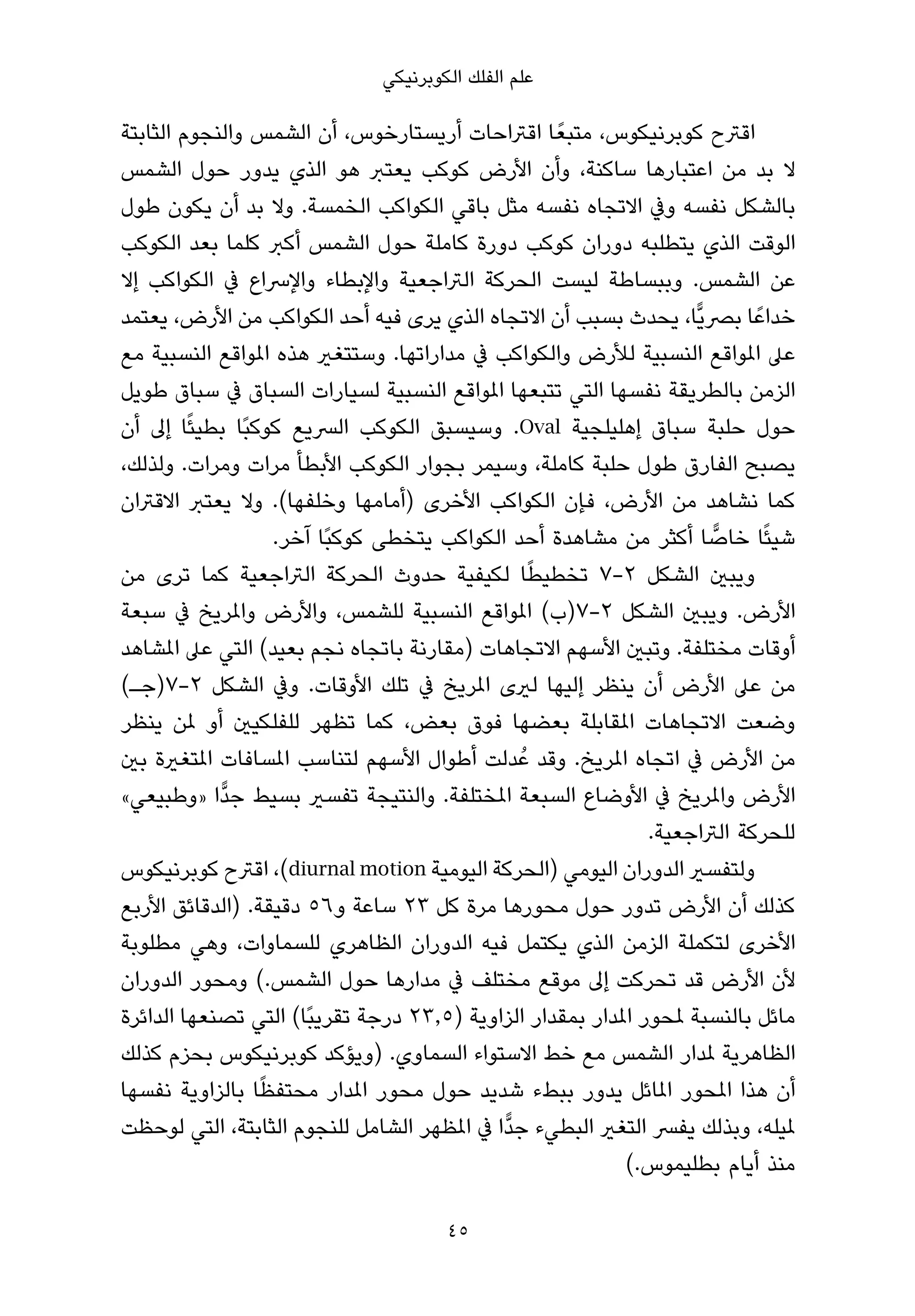 ‫ﻋﻠﻢ اﻟﻔﻠﻚ اﻟﻜﻮﺑﺮﻧﻴﻜﻲ‬

‫اﻗﱰح ﻛﻮﺑﺮﻧﻴﻜﻮس، ﻣﺘﺒﻌً ﺎ اﻗﱰاﺣﺎت أرﻳﺴﺘﺎرﺧﻮس، أن اﻟﺸﻤﺲ واﻟﻨﺠﻮم اﻟﺜﺎﺑﺘﺔ‬
‫ﻻ ﺑﺪ ﻣﻦ اﻋﺘﺒﺎرﻫﺎ ﺳﺎﻛﻨﺔ، وأن اﻷرض ﻛﻮﻛﺐ ﻳﻌﺘﱪ ﻫﻮ اﻟﺬي ﻳﺪور ﺣﻮل اﻟﺸﻤﺲ‬
‫ﺑﺎﻟﺸﻜﻞ ﻧﻔﺴﻪ وﰲ اﻻﺗﺠﺎه ﻧﻔﺴﻪ ﻣﺜﻞ ﺑﺎﻗﻲ اﻟﻜﻮاﻛﺐ اﻟﺨﻤﺴﺔ. وﻻ ﺑﺪ أن ﻳﻜﻮن ﻃﻮل‬
‫اﻟﻮﻗﺖ اﻟﺬي ﻳﺘﻄﻠﺒﻪ دوران ﻛﻮﻛﺐ دورة ﻛﺎﻣﻠﺔ ﺣﻮل اﻟﺸﻤﺲ أﻛﱪ ﻛﻠﻤﺎ ﺑﻌﺪ اﻟﻜﻮﻛﺐ‬
‫ﻋﻦ اﻟﺸﻤﺲ. وﺑﺒﺴﺎﻃﺔ ﻟﻴﺴﺖ اﻟﺤﺮﻛﺔ اﻟﱰاﺟﻌﻴﺔ واﻹﺑﻄﺎء واﻹﴎاع ﰲ اﻟﻜﻮاﻛﺐ إﻻ‬
‫ﺧﺪاﻋً ﺎ ﺑﴫﻳٍّﺎ، ﻳﺤﺪث ﺑﺴﺒﺐ أن اﻻﺗﺠﺎه اﻟﺬي ﻳﺮى ﻓﻴﻪ أﺣﺪ اﻟﻜﻮاﻛﺐ ﻣﻦ اﻷرض، ﻳﻌﺘﻤﺪ‬
‫ﻋﲆ املﻮاﻗﻊ اﻟﻨﺴﺒﻴﺔ ﻟﻸرض واﻟﻜﻮاﻛﺐ ﰲ ﻣﺪاراﺗﻬﺎ. وﺳﺘﺘﻐري ﻫﺬه املﻮاﻗﻊ اﻟﻨﺴﺒﻴﺔ ﻣﻊ‬
‫اﻟﺰﻣﻦ ﺑﺎﻟﻄﺮﻳﻘﺔ ﻧﻔﺴﻬﺎ اﻟﺘﻲ ﺗﺘﺒﻌﻬﺎ املﻮاﻗﻊ اﻟﻨﺴﺒﻴﺔ ﻟﺴﻴﺎرات اﻟﺴﺒﺎق ﰲ ﺳﺒﺎق ﻃﻮﻳﻞ‬
‫ﺣﻮل ﺣﻠﺒﺔ ﺳﺒﺎق إﻫﻠﻴﻠﺠﻴﺔ ‪ .Oval‬وﺳﻴﺴﺒﻖ اﻟﻜﻮﻛﺐ اﻟﴪﻳﻊ ﻛﻮﻛﺒًﺎ ﺑﻄﻴﺌًﺎ إﱃ أن‬
‫ﻳﺼﺒﺢ اﻟﻔﺎرق ﻃﻮل ﺣﻠﺒﺔ ﻛﺎﻣﻠﺔ، وﺳﻴﻤﺮ ﺑﺠﻮار اﻟﻜﻮﻛﺐ اﻷﺑﻄﺄ ﻣﺮات وﻣﺮات. وﻟﺬﻟﻚ،‬
‫ﻛﻤﺎ ﻧﺸﺎﻫﺪ ﻣﻦ اﻷرض، ﻓﺈن اﻟﻜﻮاﻛﺐ اﻷﺧﺮى )أﻣﺎﻣﻬﺎ وﺧﻠﻔﻬﺎ(. وﻻ ﻳﻌﺘﱪ اﻻﻗﱰان‬
                   ‫ﺷﻴﺌًﺎ ﺧﺎﺻﺎ أﻛﺜﺮ ﻣﻦ ﻣﺸﺎﻫﺪة أﺣﺪ اﻟﻜﻮاﻛﺐ ﻳﺘﺨﻄﻰ ﻛﻮﻛﺒًﺎ آﺧﺮ.‬
                                                                      ‫ٍّ‬
                                                ‫ً‬
‫وﻳﺒني اﻟﺸﻜﻞ ٢-٧ ﺗﺨﻄﻴﻄﺎ ﻟﻜﻴﻔﻴﺔ ﺣﺪوث اﻟﺤﺮﻛﺔ اﻟﱰاﺟﻌﻴﺔ ﻛﻤﺎ ﺗﺮى ﻣﻦ‬
‫اﻷرض. وﻳﺒني اﻟﺸﻜﻞ ٢-٧)ب( املﻮاﻗﻊ اﻟﻨﺴﺒﻴﺔ ﻟﻠﺸﻤﺲ، واﻷرض واملﺮﻳﺦ ﰲ ﺳﺒﻌﺔ‬
‫أوﻗﺎت ﻣﺨﺘﻠﻔﺔ. وﺗﺒني اﻷﺳﻬﻢ اﻻﺗﺠﺎﻫﺎت )ﻣﻘﺎرﻧﺔ ﺑﺎﺗﺠﺎه ﻧﺠﻢ ﺑﻌﻴﺪ( اﻟﺘﻲ ﻋﲆ املﺸﺎﻫﺪ‬
‫ﻣﻦ ﻋﲆ اﻷرض أن ﻳﻨﻈﺮ إﻟﻴﻬﺎ ﻟريى املﺮﻳﺦ ﰲ ﺗﻠﻚ اﻷوﻗﺎت. وﰲ اﻟﺸﻜﻞ ٢-٧)ﺟـ(‬
‫وﺿﻌﺖ اﻻﺗﺠﺎﻫﺎت املﻘﺎﺑﻠﺔ ﺑﻌﻀﻬﺎ ﻓﻮق ﺑﻌﺾ، ﻛﻤﺎ ﺗﻈﻬﺮ ﻟﻠﻔﻠﻜﻴني أو ملﻦ ﻳﻨﻈﺮ‬
‫ﻣﻦ اﻷرض ﰲ اﺗﺠﺎه املﺮﻳﺦ. وﻗﺪ ﻋُ ﺪﻟﺖ أﻃﻮال اﻷﺳﻬﻢ ﻟﺘﻨﺎﺳﺐ املﺴﺎﻓﺎت املﺘﻐرية ﺑني‬
‫اﻷرض واملﺮﻳﺦ ﰲ اﻷوﺿﺎع اﻟﺴﺒﻌﺔ املﺨﺘﻠﻔﺔ. واﻟﻨﺘﻴﺠﺔ ﺗﻔﺴري ﺑﺴﻴﻂ ﺟﺪٍّا »وﻃﺒﻴﻌﻲ«‬
                                                               ‫ﻟﻠﺤﺮﻛﺔ اﻟﱰاﺟﻌﻴﺔ.‬
‫وﻟﺘﻔﺴري اﻟﺪوران اﻟﻴﻮﻣﻲ )اﻟﺤﺮﻛﺔ اﻟﻴﻮﻣﻴﺔ ‪ ،(diurnal motion‬اﻗﱰح ﻛﻮﺑﺮﻧﻴﻜﻮس‬
‫ﻛﺬﻟﻚ أن اﻷرض ﺗﺪور ﺣﻮل ﻣﺤﻮرﻫﺎ ﻣﺮة ﻛﻞ ٣٢ ﺳﺎﻋﺔ و٦٥ دﻗﻴﻘﺔ. )اﻟﺪﻗﺎﺋﻖ اﻷرﺑﻊ‬
‫اﻷﺧﺮى ﻟﺘﻜﻤﻠﺔ اﻟﺰﻣﻦ اﻟﺬي ﻳﻜﺘﻤﻞ ﻓﻴﻪ اﻟﺪوران اﻟﻈﺎﻫﺮي ﻟﻠﺴﻤﺎوات، وﻫﻲ ﻣﻄﻠﻮﺑﺔ‬
‫ﻷن اﻷرض ﻗﺪ ﺗﺤﺮﻛﺖ إﱃ ﻣﻮﻗﻊ ﻣﺨﺘﻠﻒ ﰲ ﻣﺪارﻫﺎ ﺣﻮل اﻟﺸﻤﺲ.( وﻣﺤﻮر اﻟﺪوران‬
‫ﻣﺎﺋﻞ ﺑﺎﻟﻨﺴﺒﺔ ملﺤﻮر املﺪار ﺑﻤﻘﺪار اﻟﺰاوﻳﺔ )٥٫٣٢ درﺟﺔ ﺗﻘﺮﻳﺒًﺎ( اﻟﺘﻲ ﺗﺼﻨﻌﻬﺎ اﻟﺪاﺋﺮة‬
‫اﻟﻈﺎﻫﺮﻳﺔ ملﺪار اﻟﺸﻤﺲ ﻣﻊ ﺧﻂ اﻻﺳﺘﻮاء اﻟﺴﻤﺎوي. )وﻳﺆﻛﺪ ﻛﻮﺑﺮﻧﻴﻜﻮس ﺑﺤﺰم ﻛﺬﻟﻚ‬
                 ‫ً‬
‫أن ﻫﺬا املﺤﻮر املﺎﺋﻞ ﻳﺪور ﺑﺒﻂء ﺷﺪﻳﺪ ﺣﻮل ﻣﺤﻮر املﺪار ﻣﺤﺘﻔﻈﺎ ﺑﺎﻟﺰاوﻳﺔ ﻧﻔﺴﻬﺎ‬
‫ملﻴﻠﻪ، وﺑﺬﻟﻚ ﻳﻔﴪ اﻟﺘﻐري اﻟﺒﻄﻲء ﺟﺪٍّا ﰲ املﻈﻬﺮ اﻟﺸﺎﻣﻞ ﻟﻠﻨﺠﻮم اﻟﺜﺎﺑﺘﺔ، اﻟﺘﻲ ﻟﻮﺣﻈﺖ‬
                                                            ‫ﻣﻨﺬ أﻳﺎم ﺑﻄﻠﻴﻤﻮس.(‬

                                       ‫54‬
 