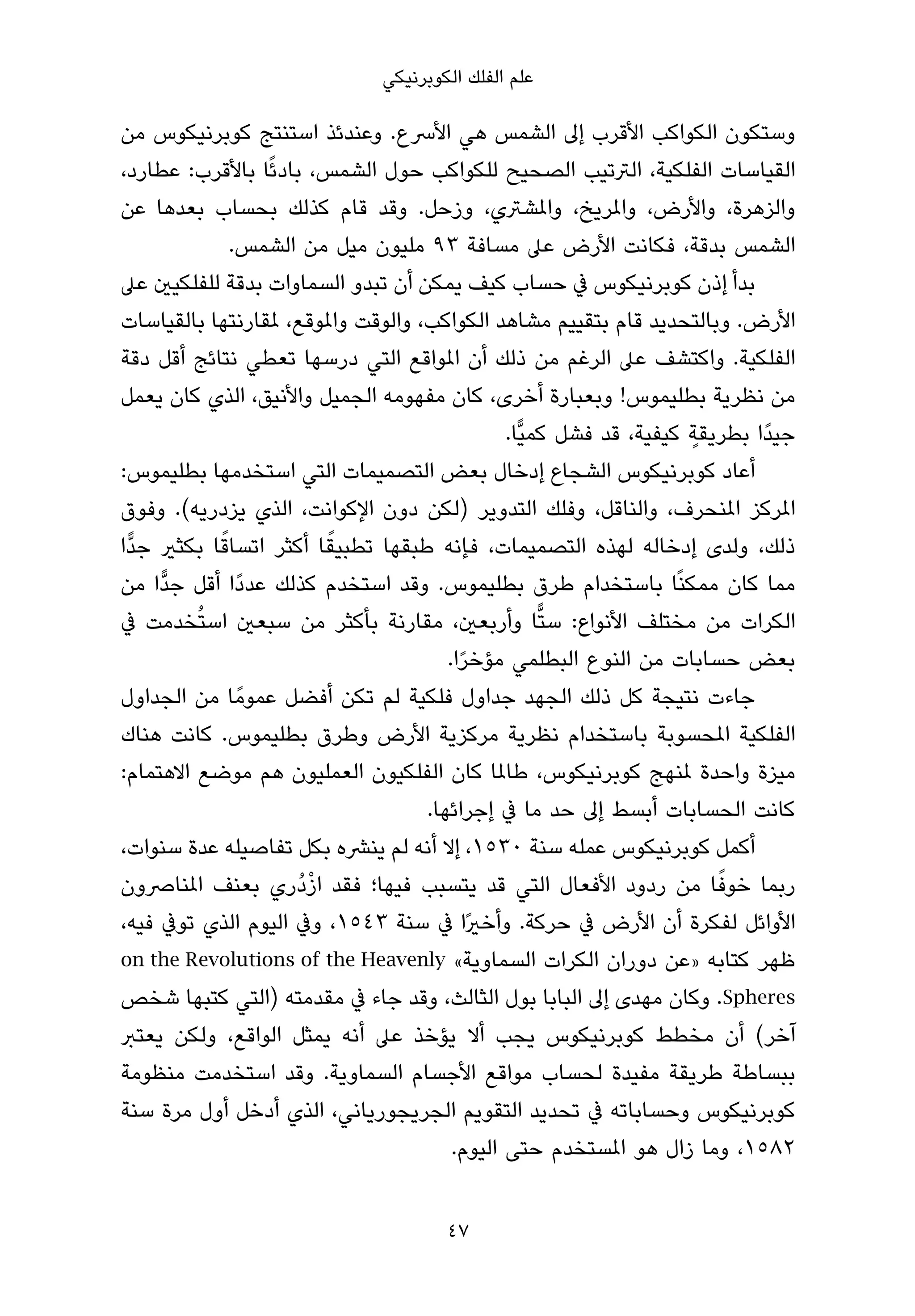 ‫ﻋﻠﻢ اﻟﻔﻠﻚ اﻟﻜﻮﺑﺮﻧﻴﻜﻲ‬

‫وﺳﺘﻜﻮن اﻟﻜﻮاﻛﺐ اﻷﻗﺮب إﱃ اﻟﺸﻤﺲ ﻫﻲ اﻷﴎع. وﻋﻨﺪﺋﺬ اﺳﺘﻨﺘﺞ ﻛﻮﺑﺮﻧﻴﻜﻮس ﻣﻦ‬
‫اﻟﻘﻴﺎﺳﺎت اﻟﻔﻠﻜﻴﺔ، اﻟﱰﺗﻴﺐ اﻟﺼﺤﻴﺢ ﻟﻠﻜﻮاﻛﺐ ﺣﻮل اﻟﺸﻤﺲ، ﺑﺎدﺋًﺎ ﺑﺎﻷﻗﺮب: ﻋﻄﺎرد،‬
‫واﻟﺰﻫﺮة، واﻷرض، واملﺮﻳﺦ، واملﺸﱰي، وزﺣﻞ. وﻗﺪ ﻗﺎم ﻛﺬﻟﻚ ﺑﺤﺴﺎب ﺑﻌﺪﻫﺎ ﻋﻦ‬
               ‫اﻟﺸﻤﺲ ﺑﺪﻗﺔ، ﻓﻜﺎﻧﺖ اﻷرض ﻋﲆ ﻣﺴﺎﻓﺔ ٣٩ ﻣﻠﻴﻮن ﻣﻴﻞ ﻣﻦ اﻟﺸﻤﺲ.‬
‫ﺑﺪأ إذن ﻛﻮﺑﺮﻧﻴﻜﻮس ﰲ ﺣﺴﺎب ﻛﻴﻒ ﻳﻤﻜﻦ أن ﺗﺒﺪو اﻟﺴﻤﺎوات ﺑﺪﻗﺔ ﻟﻠﻔﻠﻜﻴني ﻋﲆ‬
‫اﻷرض. وﺑﺎﻟﺘﺤﺪﻳﺪ ﻗﺎم ﺑﺘﻘﻴﻴﻢ ﻣﺸﺎﻫﺪ اﻟﻜﻮاﻛﺐ، واﻟﻮﻗﺖ واملﻮﻗﻊ، ملﻘﺎرﻧﺘﻬﺎ ﺑﺎﻟﻘﻴﺎﺳﺎت‬
‫اﻟﻔﻠﻜﻴﺔ. واﻛﺘﺸﻒ ﻋﲆ اﻟﺮﻏﻢ ﻣﻦ ذﻟﻚ أن املﻮاﻗﻊ اﻟﺘﻲ درﺳﻬﺎ ﺗﻌﻄﻲ ﻧﺘﺎﺋﺞ أﻗﻞ دﻗﺔ‬
‫ﻣﻦ ﻧﻈﺮﻳﺔ ﺑﻄﻠﻴﻤﻮس! وﺑﻌﺒﺎرة أﺧﺮى، ﻛﺎن ﻣﻔﻬﻮﻣﻪ اﻟﺠﻤﻴﻞ واﻷﻧﻴﻖ، اﻟﺬي ﻛﺎن ﻳﻌﻤﻞ‬
                                                                      ‫ٍ‬
                                                ‫ﺟﻴﺪًا ﺑﻄﺮﻳﻘﺔ ﻛﻴﻔﻴﺔ، ﻗﺪ ﻓﺸﻞ ﻛﻤﻴٍّﺎ.‬
‫أﻋﺎد ﻛﻮﺑﺮﻧﻴﻜﻮس اﻟﺸﺠﺎع إدﺧﺎل ﺑﻌﺾ اﻟﺘﺼﻤﻴﻤﺎت اﻟﺘﻲ اﺳﺘﺨﺪﻣﻬﺎ ﺑﻄﻠﻴﻤﻮس:‬
‫املﺮﻛﺰ املﻨﺤﺮف، واﻟﻨﺎﻗﻞ، وﻓﻠﻚ اﻟﺘﺪوﻳﺮ )ﻟﻜﻦ دون اﻹﻛﻮاﻧﺖ، اﻟﺬي ﻳﺰدرﻳﻪ(. وﻓﻮق‬
             ‫ً‬           ‫ً‬
‫ذﻟﻚ، وﻟﺪى إدﺧﺎﻟﻪ ﻟﻬﺬه اﻟﺘﺼﻤﻴﻤﺎت، ﻓﺈﻧﻪ ﻃﺒﻘﻬﺎ ﺗﻄﺒﻴﻘﺎ أﻛﺜﺮ اﺗﺴﺎﻗﺎ ﺑﻜﺜري ﺟﺪٍّا‬
‫ﻣﻤﺎ ﻛﺎن ﻣﻤﻜﻨًﺎ ﺑﺎﺳﺘﺨﺪام ﻃﺮق ﺑﻄﻠﻴﻤﻮس. وﻗﺪ اﺳﺘﺨﺪم ﻛﺬﻟﻚ ﻋﺪدًا أﻗﻞ ﺟﺪٍّا ﻣﻦ‬
‫اﻟﻜﺮات ﻣﻦ ﻣﺨﺘﻠﻒ اﻷﻧﻮاع: ﺳﺘٍّﺎ وأرﺑﻌني، ﻣﻘﺎرﻧﺔ ﺑﺄﻛﺜﺮ ﻣﻦ ﺳﺒﻌني اﺳﺘُﺨﺪﻣﺖ ﰲ‬
                                        ‫ﺑﻌﺾ ﺣﺴﺎﺑﺎت ﻣﻦ اﻟﻨﻮع اﻟﺒﻄﻠﻤﻲ ﻣﺆﺧﺮا.‬
                                          ‫ً‬
‫ﺟﺎءت ﻧﺘﻴﺠﺔ ﻛﻞ ذﻟﻚ اﻟﺠﻬﺪ ﺟﺪاول ﻓﻠﻜﻴﺔ ﻟﻢ ﺗﻜﻦ أﻓﻀﻞ ﻋﻤﻮﻣً ﺎ ﻣﻦ اﻟﺠﺪاول‬
‫اﻟﻔﻠﻜﻴﺔ املﺤﺴﻮﺑﺔ ﺑﺎﺳﺘﺨﺪام ﻧﻈﺮﻳﺔ ﻣﺮﻛﺰﻳﺔ اﻷرض وﻃﺮق ﺑﻄﻠﻴﻤﻮس. ﻛﺎﻧﺖ ﻫﻨﺎك‬
‫ﻣﻴﺰة واﺣﺪة ملﻨﻬﺞ ﻛﻮﺑﺮﻧﻴﻜﻮس، ﻃﺎملﺎ ﻛﺎن اﻟﻔﻠﻜﻴﻮن اﻟﻌﻤﻠﻴﻮن ﻫﻢ ﻣﻮﺿﻊ اﻻﻫﺘﻤﺎم:‬
                                     ‫ﻛﺎﻧﺖ اﻟﺤﺴﺎﺑﺎت أﺑﺴﻂ إﱃ ﺣﺪ ﻣﺎ ﰲ إﺟﺮاﺋﻬﺎ.‬
‫أﻛﻤﻞ ﻛﻮﺑﺮﻧﻴﻜﻮس ﻋﻤﻠﻪ ﺳﻨﺔ ٠٣٥١، إﻻ أﻧﻪ ﻟﻢ ﻳﻨﴩه ﺑﻜﻞ ﺗﻔﺎﺻﻴﻠﻪ ﻋﺪة ﺳﻨﻮات،‬
                       ‫ْ‬
‫رﺑﻤﺎ ﺧﻮﻓﺎ ﻣﻦ ردود اﻷﻓﻌﺎل اﻟﺘﻲ ﻗﺪ ﻳﺘﺴﺒﺐ ﻓﻴﻬﺎ؛ ﻓﻘﺪ ازدُري ﺑﻌﻨﻒ املﻨﺎﴏون‬    ‫ً‬
‫اﻷواﺋﻞ ﻟﻔﻜﺮة أن اﻷرض ﰲ ﺣﺮﻛﺔ. وأﺧريًا ﰲ ﺳﻨﺔ ٣٤٥١، وﰲ اﻟﻴﻮم اﻟﺬي ﺗﻮﰲ ﻓﻴﻪ،‬
‫ﻇﻬﺮ ﻛﺘﺎﺑﻪ »ﻋﻦ دوران اﻟﻜﺮات اﻟﺴﻤﺎوﻳﺔ« ‪on the Revolutions of the Heavenly‬‬
‫‪ .Spheres‬وﻛﺎن ﻣﻬﺪى إﱃ اﻟﺒﺎﺑﺎ ﺑﻮل اﻟﺜﺎﻟﺚ، وﻗﺪ ﺟﺎء ﰲ ﻣﻘﺪﻣﺘﻪ )اﻟﺘﻲ ﻛﺘﺒﻬﺎ ﺷﺨﺺ‬
‫آﺧﺮ( أن ﻣﺨﻄﻂ ﻛﻮﺑﺮﻧﻴﻜﻮس ﻳﺠﺐ أﻻ ﻳﺆﺧﺬ ﻋﲆ أﻧﻪ ﻳﻤﺜﻞ اﻟﻮاﻗﻊ، وﻟﻜﻦ ﻳﻌﺘﱪ‬
‫ﺑﺒﺴﺎﻃﺔ ﻃﺮﻳﻘﺔ ﻣﻔﻴﺪة ﻟﺤﺴﺎب ﻣﻮاﻗﻊ اﻷﺟﺴﺎم اﻟﺴﻤﺎوﻳﺔ. وﻗﺪ اﺳﺘﺨﺪﻣﺖ ﻣﻨﻈﻮﻣﺔ‬
‫ﻛﻮﺑﺮﻧﻴﻜﻮس وﺣﺴﺎﺑﺎﺗﻪ ﰲ ﺗﺤﺪﻳﺪ اﻟﺘﻘﻮﻳﻢ اﻟﺠﺮﻳﺠﻮرﻳﺎﻧﻲ، اﻟﺬي أدﺧﻞ أول ﻣﺮة ﺳﻨﺔ‬
                                         ‫٢٨٥١، وﻣﺎ زال ﻫﻮ املﺴﺘﺨﺪم ﺣﺘﻰ اﻟﻴﻮم.‬


                                       ‫74‬
 