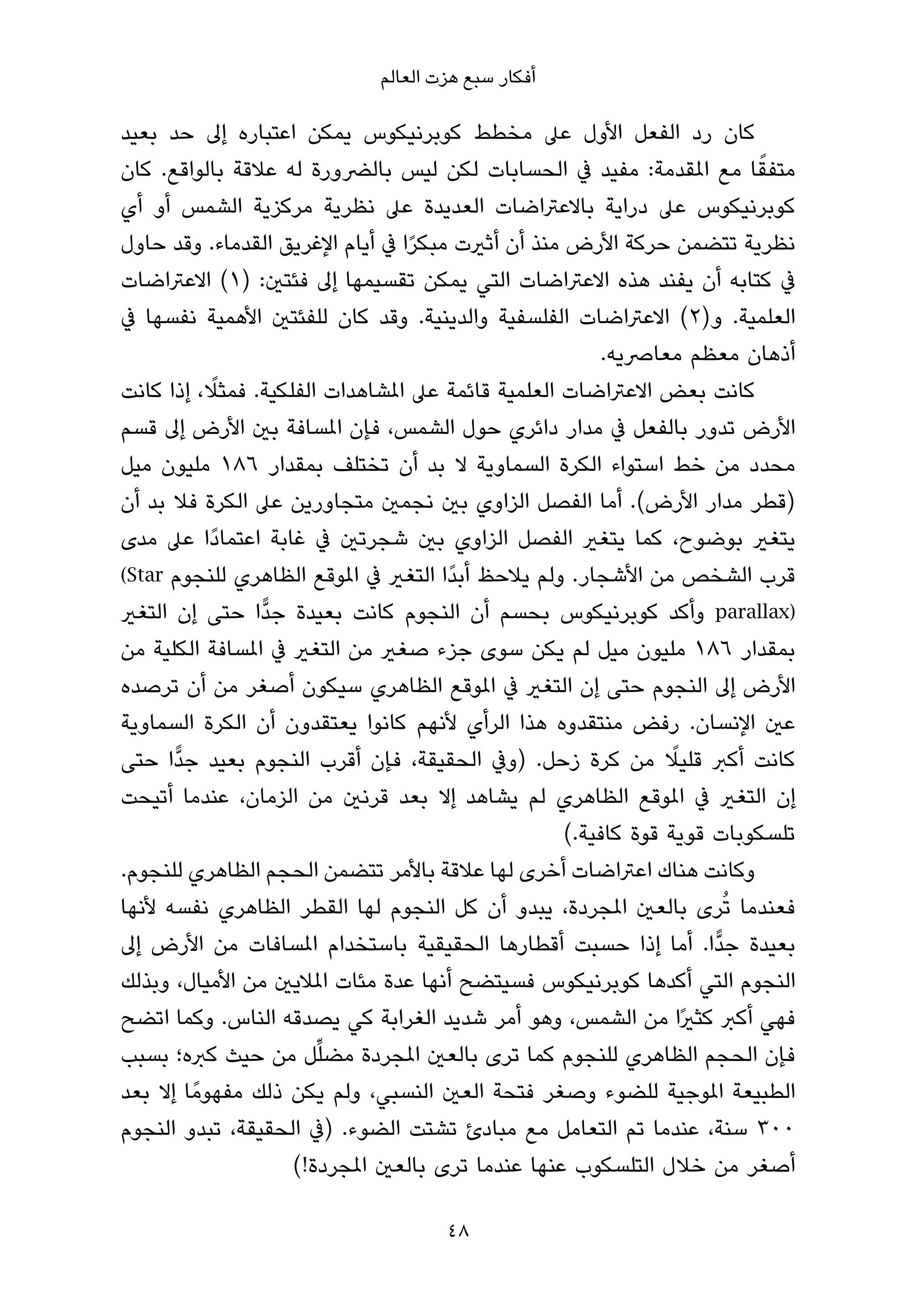 ‫أﻓﻜﺎر ﺳﺒﻊ ﻫﺰت اﻟﻌﺎﻟﻢ‬

‫ﻛﺎن رد اﻟﻔﻌﻞ اﻷول ﻋﲆ ﻣﺨﻄﻂ ﻛﻮﺑﺮﻧﻴﻜﻮس ﻳﻤﻜﻦ اﻋﺘﺒﺎره إﱃ ﺣﺪ ﺑﻌﻴﺪ‬
‫ﻣﺘﻔﻘﺎ ﻣﻊ املﻘﺪﻣﺔ: ﻣﻔﻴﺪ ﰲ اﻟﺤﺴﺎﺑﺎت ﻟﻜﻦ ﻟﻴﺲ ﺑﺎﻟﴬورة ﻟﻪ ﻋﻼﻗﺔ ﺑﺎﻟﻮاﻗﻊ. ﻛﺎن‬   ‫ً‬
‫ﻛﻮﺑﺮﻧﻴﻜﻮس ﻋﲆ دراﻳﺔ ﺑﺎﻻﻋﱰاﺿﺎت اﻟﻌﺪﻳﺪة ﻋﲆ ﻧﻈﺮﻳﺔ ﻣﺮﻛﺰﻳﺔ اﻟﺸﻤﺲ أو أي‬
‫ﻧﻈﺮﻳﺔ ﺗﺘﻀﻤﻦ ﺣﺮﻛﺔ اﻷرض ﻣﻨﺬ أن أﺛريت ﻣﺒﻜﺮا ﰲ أﻳﺎم اﻹﻏﺮﻳﻖ اﻟﻘﺪﻣﺎء. وﻗﺪ ﺣﺎول‬
                                  ‫ً‬
‫ﰲ ﻛﺘﺎﺑﻪ أن ﻳﻔﻨﺪ ﻫﺬه اﻻﻋﱰاﺿﺎت اﻟﺘﻲ ﻳﻤﻜﻦ ﺗﻘﺴﻴﻤﻬﺎ إﱃ ﻓﺌﺘني: )١( اﻻﻋﱰاﺿﺎت‬
‫اﻟﻌﻠﻤﻴﺔ. و)٢( اﻻﻋﱰاﺿﺎت اﻟﻔﻠﺴﻔﻴﺔ واﻟﺪﻳﻨﻴﺔ. وﻗﺪ ﻛﺎن ﻟﻠﻔﺌﺘني اﻷﻫﻤﻴﺔ ﻧﻔﺴﻬﺎ ﰲ‬
                                                        ‫أذﻫﺎن ﻣﻌﻈﻢ ﻣﻌﺎﴏﻳﻪ.‬
            ‫ً‬
‫ﻛﺎﻧﺖ ﺑﻌﺾ اﻻﻋﱰاﺿﺎت اﻟﻌﻠﻤﻴﺔ ﻗﺎﺋﻤﺔ ﻋﲆ املﺸﺎﻫﺪات اﻟﻔﻠﻜﻴﺔ. ﻓﻤﺜﻼ، إذا ﻛﺎﻧﺖ‬
‫اﻷرض ﺗﺪور ﺑﺎﻟﻔﻌﻞ ﰲ ﻣﺪار داﺋﺮي ﺣﻮل اﻟﺸﻤﺲ، ﻓﺈن املﺴﺎﻓﺔ ﺑني اﻷرض إﱃ ﻗﺴﻢ‬
‫ﻣﺤﺪد ﻣﻦ ﺧﻂ اﺳﺘﻮاء اﻟﻜﺮة اﻟﺴﻤﺎوﻳﺔ ﻻ ﺑﺪ أن ﺗﺨﺘﻠﻒ ﺑﻤﻘﺪار ٦٨١ ﻣﻠﻴﻮن ﻣﻴﻞ‬
‫)ﻗﻄﺮ ﻣﺪار اﻷرض(. أﻣﺎ اﻟﻔﺼﻞ اﻟﺰاوي ﺑني ﻧﺠﻤني ﻣﺘﺠﺎورﻳﻦ ﻋﲆ اﻟﻜﺮة ﻓﻼ ﺑﺪ أن‬
‫ﻳﺘﻐري ﺑﻮﺿﻮح، ﻛﻤﺎ ﻳﺘﻐري اﻟﻔﺼﻞ اﻟﺰاوي ﺑني ﺷﺠﺮﺗني ﰲ ﻏﺎﺑﺔ اﻋﺘﻤﺎدًا ﻋﲆ ﻣﺪى‬
‫ﻗﺮب اﻟﺸﺨﺺ ﻣﻦ اﻷﺷﺠﺎر. وﻟﻢ ﻳﻼﺣﻆ أﺑﺪًا اﻟﺘﻐري ﰲ املﻮﻗﻊ اﻟﻈﺎﻫﺮي ﻟﻠﻨﺠﻮم ‪(Star‬‬
‫)‪ parallax‬وأﻛﺪ ﻛﻮﺑﺮﻧﻴﻜﻮس ﺑﺤﺴﻢ أن اﻟﻨﺠﻮم ﻛﺎﻧﺖ ﺑﻌﻴﺪة ﺟﺪٍّا ﺣﺘﻰ إن اﻟﺘﻐري‬
‫ﺑﻤﻘﺪار ٦٨١ ﻣﻠﻴﻮن ﻣﻴﻞ ﻟﻢ ﻳﻜﻦ ﺳﻮى ﺟﺰء ﺻﻐري ﻣﻦ اﻟﺘﻐري ﰲ املﺴﺎﻓﺔ اﻟﻜﻠﻴﺔ ﻣﻦ‬
‫اﻷرض إﱃ اﻟﻨﺠﻮم ﺣﺘﻰ إن اﻟﺘﻐري ﰲ املﻮﻗﻊ اﻟﻈﺎﻫﺮي ﺳﻴﻜﻮن أﺻﻐﺮ ﻣﻦ أن ﺗﺮﺻﺪه‬
‫ﻋني اﻹﻧﺴﺎن. رﻓﺾ ﻣﻨﺘﻘﺪوه ﻫﺬا اﻟﺮأي ﻷﻧﻬﻢ ﻛﺎﻧﻮا ﻳﻌﺘﻘﺪون أن اﻟﻜﺮة اﻟﺴﻤﺎوﻳﺔ‬
                                                                ‫ً‬
‫ﻛﺎﻧﺖ أﻛﱪ ﻗﻠﻴﻼ ﻣﻦ ﻛﺮة زﺣﻞ. )وﰲ اﻟﺤﻘﻴﻘﺔ، ﻓﺈن أﻗﺮب اﻟﻨﺠﻮم ﺑﻌﻴﺪ ﺟﺪٍّا ﺣﺘﻰ‬
‫إن اﻟﺘﻐري ﰲ املﻮﻗﻊ اﻟﻈﺎﻫﺮي ﻟﻢ ﻳﺸﺎﻫﺪ إﻻ ﺑﻌﺪ ﻗﺮﻧني ﻣﻦ اﻟﺰﻣﺎن، ﻋﻨﺪﻣﺎ أﺗﻴﺤﺖ‬
                                                   ‫ﺗﻠﺴﻜﻮﺑﺎت ﻗﻮﻳﺔ ﻗﻮة ﻛﺎﻓﻴﺔ.(‬
‫وﻛﺎﻧﺖ ﻫﻨﺎك اﻋﱰاﺿﺎت أﺧﺮى ﻟﻬﺎ ﻋﻼﻗﺔ ﺑﺎﻷﻣﺮ ﺗﺘﻀﻤﻦ اﻟﺤﺠﻢ اﻟﻈﺎﻫﺮي ﻟﻠﻨﺠﻮم.‬
‫ﻓﻌﻨﺪﻣﺎ ﺗُﺮى ﺑﺎﻟﻌني املﺠﺮدة، ﻳﺒﺪو أن ﻛﻞ اﻟﻨﺠﻮم ﻟﻬﺎ اﻟﻘﻄﺮ اﻟﻈﺎﻫﺮي ﻧﻔﺴﻪ ﻷﻧﻬﺎ‬
‫ﺑﻌﻴﺪة ﺟﺪٍّا. أﻣﺎ إذا ﺣﺴﺒﺖ أﻗﻄﺎرﻫﺎ اﻟﺤﻘﻴﻘﻴﺔ ﺑﺎﺳﺘﺨﺪام املﺴﺎﻓﺎت ﻣﻦ اﻷرض إﱃ‬
‫اﻟﻨﺠﻮم اﻟﺘﻲ أﻛﺪﻫﺎ ﻛﻮﺑﺮﻧﻴﻜﻮس ﻓﺴﻴﺘﻀﺢ أﻧﻬﺎ ﻋﺪة ﻣﺌﺎت املﻼﻳني ﻣﻦ اﻷﻣﻴﺎل، وﺑﺬﻟﻚ‬
‫ﻓﻬﻲ أﻛﱪ ﻛﺜريًا ﻣﻦ اﻟﺸﻤﺲ، وﻫﻮ أﻣﺮ ﺷﺪﻳﺪ اﻟﻐﺮاﺑﺔ ﻛﻲ ﻳﺼﺪﻗﻪ اﻟﻨﺎس. وﻛﻤﺎ اﺗﻀﺢ‬
                       ‫ﱢ‬
‫ﻓﺈن اﻟﺤﺠﻢ اﻟﻈﺎﻫﺮي ﻟﻠﻨﺠﻮم ﻛﻤﺎ ﺗﺮى ﺑﺎﻟﻌني املﺠﺮدة ﻣﻀﻠﻞ ﻣﻦ ﺣﻴﺚ ﻛﱪه؛ ﺑﺴﺒﺐ‬
‫اﻟﻄﺒﻴﻌﺔ املﻮﺟﻴﺔ ﻟﻠﻀﻮء وﺻﻐﺮ ﻓﺘﺤﺔ اﻟﻌني اﻟﻨﺴﺒﻲ، وﻟﻢ ﻳﻜﻦ ذﻟﻚ ﻣﻔﻬﻮﻣً ﺎ إﻻ ﺑﻌﺪ‬
‫٠٠٣ ﺳﻨﺔ، ﻋﻨﺪﻣﺎ ﺗﻢ اﻟﺘﻌﺎﻣﻞ ﻣﻊ ﻣﺒﺎدئ ﺗﺸﺘﺖ اﻟﻀﻮء. )ﰲ اﻟﺤﻘﻴﻘﺔ، ﺗﺒﺪو اﻟﻨﺠﻮم‬
                    ‫أﺻﻐﺮ ﻣﻦ ﺧﻼل اﻟﺘﻠﺴﻜﻮب ﻋﻨﻬﺎ ﻋﻨﺪﻣﺎ ﺗﺮى ﺑﺎﻟﻌني املﺠﺮدة!(‬

                                     ‫84‬
 