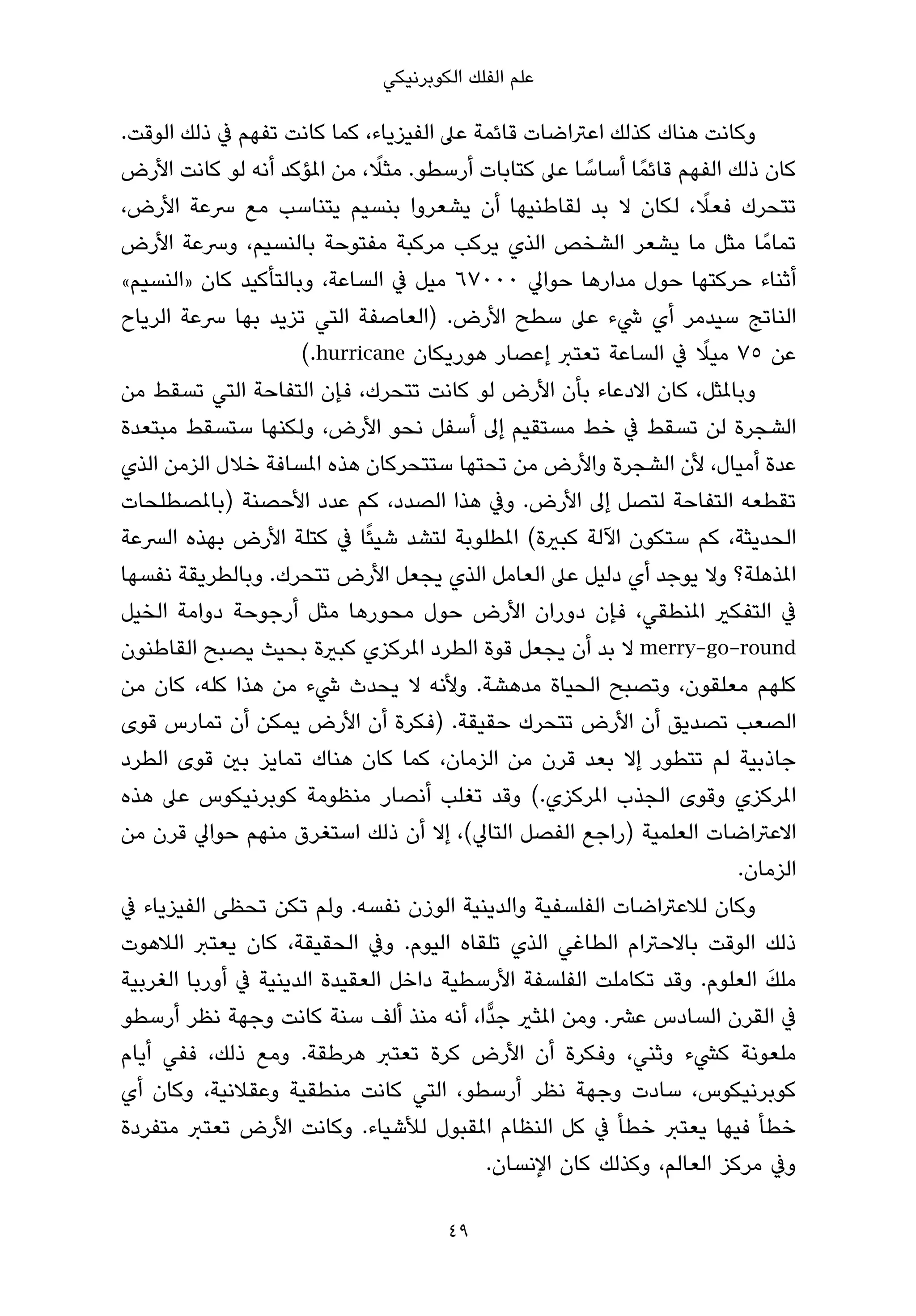 ‫ﻋﻠﻢ اﻟﻔﻠﻚ اﻟﻜﻮﺑﺮﻧﻴﻜﻲ‬

‫وﻛﺎﻧﺖ ﻫﻨﺎك ﻛﺬﻟﻚ اﻋﱰاﺿﺎت ﻗﺎﺋﻤﺔ ﻋﲆ اﻟﻔﻴﺰﻳﺎء، ﻛﻤﺎ ﻛﺎﻧﺖ ﺗﻔﻬﻢ ﰲ ذﻟﻚ اﻟﻮﻗﺖ.‬
                              ‫ً‬
‫ﻛﺎن ذﻟﻚ اﻟﻔﻬﻢ ﻗﺎﺋﻤً ﺎ أﺳﺎﺳﺎ ﻋﲆ ﻛﺘﺎﺑﺎت أرﺳﻄﻮ. ﻣﺜﻼ، ﻣﻦ املﺆﻛﺪ أﻧﻪ ﻟﻮ ﻛﺎﻧﺖ اﻷرض‬
                                                    ‫ً‬
‫ﺗﺘﺤﺮك ﻓﻌﻼ، ﻟﻜﺎن ﻻ ﺑﺪ ﻟﻘﺎﻃﻨﻴﻬﺎ أن ﻳﺸﻌﺮوا ﺑﻨﺴﻴﻢ ﻳﺘﻨﺎﺳﺐ ﻣﻊ ﴎﻋﺔ اﻷرض،‬  ‫ً‬
‫ﺗﻤﺎﻣً ﺎ ﻣﺜﻞ ﻣﺎ ﻳﺸﻌﺮ اﻟﺸﺨﺺ اﻟﺬي ﻳﺮﻛﺐ ﻣﺮﻛﺒﺔ ﻣﻔﺘﻮﺣﺔ ﺑﺎﻟﻨﺴﻴﻢ، وﴎﻋﺔ اﻷرض‬
‫أﺛﻨﺎء ﺣﺮﻛﺘﻬﺎ ﺣﻮل ﻣﺪارﻫﺎ ﺣﻮاﱄ ٠٠٠٧٦ ﻣﻴﻞ ﰲ اﻟﺴﺎﻋﺔ، وﺑﺎﻟﺘﺄﻛﻴﺪ ﻛﺎن »اﻟﻨﺴﻴﻢ«‬
‫اﻟﻨﺎﺗﺞ ﺳﻴﺪﻣﺮ أي ﳾء ﻋﲆ ﺳﻄﺢ اﻷرض. )اﻟﻌﺎﺻﻔﺔ اﻟﺘﻲ ﺗﺰﻳﺪ ﺑﻬﺎ ﴎﻋﺔ اﻟﺮﻳﺎح‬
                                                                 ‫ً‬
                     ‫ﻋﻦ ٥٧ ﻣﻴﻼ ﰲ اﻟﺴﺎﻋﺔ ﺗﻌﺘﱪ إﻋﺼﺎر ﻫﻮرﻳﻜﺎن ‪(.hurricane‬‬
‫وﺑﺎملﺜﻞ، ﻛﺎن اﻻدﻋﺎء ﺑﺄن اﻷرض ﻟﻮ ﻛﺎﻧﺖ ﺗﺘﺤﺮك، ﻓﺈن اﻟﺘﻔﺎﺣﺔ اﻟﺘﻲ ﺗﺴﻘﻂ ﻣﻦ‬
‫اﻟﺸﺠﺮة ﻟﻦ ﺗﺴﻘﻂ ﰲ ﺧﻂ ﻣﺴﺘﻘﻴﻢ إﱃ أﺳﻔﻞ ﻧﺤﻮ اﻷرض، وﻟﻜﻨﻬﺎ ﺳﺘﺴﻘﻂ ﻣﺒﺘﻌﺪة‬
‫ﻋﺪة أﻣﻴﺎل، ﻷن اﻟﺸﺠﺮة واﻷرض ﻣﻦ ﺗﺤﺘﻬﺎ ﺳﺘﺘﺤﺮﻛﺎن ﻫﺬه املﺴﺎﻓﺔ ﺧﻼل اﻟﺰﻣﻦ اﻟﺬي‬
‫ﺗﻘﻄﻌﻪ اﻟﺘﻔﺎﺣﺔ ﻟﺘﺼﻞ إﱃ اﻷرض. وﰲ ﻫﺬا اﻟﺼﺪد، ﻛﻢ ﻋﺪد اﻷﺣﺼﻨﺔ )ﺑﺎملﺼﻄﻠﺤﺎت‬
‫اﻟﺤﺪﻳﺜﺔ، ﻛﻢ ﺳﺘﻜﻮن اﻵﻟﺔ ﻛﺒرية( املﻄﻠﻮﺑﺔ ﻟﺘﺸﺪ ﺷﻴﺌًﺎ ﰲ ﻛﺘﻠﺔ اﻷرض ﺑﻬﺬه اﻟﴪﻋﺔ‬
‫املﺬﻫﻠﺔ؟ وﻻ ﻳﻮﺟﺪ أي دﻟﻴﻞ ﻋﲆ اﻟﻌﺎﻣﻞ اﻟﺬي ﻳﺠﻌﻞ اﻷرض ﺗﺘﺤﺮك. وﺑﺎﻟﻄﺮﻳﻘﺔ ﻧﻔﺴﻬﺎ‬
‫ﰲ اﻟﺘﻔﻜري املﻨﻄﻘﻲ، ﻓﺈن دوران اﻷرض ﺣﻮل ﻣﺤﻮرﻫﺎ ﻣﺜﻞ أرﺟﻮﺣﺔ دواﻣﺔ اﻟﺨﻴﻞ‬
‫‪ merry-go-round‬ﻻ ﺑﺪ أن ﻳﺠﻌﻞ ﻗﻮة اﻟﻄﺮد املﺮﻛﺰي ﻛﺒرية ﺑﺤﻴﺚ ﻳﺼﺒﺢ اﻟﻘﺎﻃﻨﻮن‬
‫ﻛﻠﻬﻢ ﻣﻌﻠﻘﻮن، وﺗﺼﺒﺢ اﻟﺤﻴﺎة ﻣﺪﻫﺸﺔ. وﻷﻧﻪ ﻻ ﻳﺤﺪث ﳾء ﻣﻦ ﻫﺬا ﻛﻠﻪ، ﻛﺎن ﻣﻦ‬
‫اﻟﺼﻌﺐ ﺗﺼﺪﻳﻖ أن اﻷرض ﺗﺘﺤﺮك ﺣﻘﻴﻘﺔ. )ﻓﻜﺮة أن اﻷرض ﻳﻤﻜﻦ أن ﺗﻤﺎرس ﻗﻮى‬
‫ﺟﺎذﺑﻴﺔ ﻟﻢ ﺗﺘﻄﻮر إﻻ ﺑﻌﺪ ﻗﺮن ﻣﻦ اﻟﺰﻣﺎن، ﻛﻤﺎ ﻛﺎن ﻫﻨﺎك ﺗﻤﺎﻳﺰ ﺑني ﻗﻮى اﻟﻄﺮد‬
‫املﺮﻛﺰي وﻗﻮى اﻟﺠﺬب املﺮﻛﺰي.( وﻗﺪ ﺗﻐﻠﺐ أﻧﺼﺎر ﻣﻨﻈﻮﻣﺔ ﻛﻮﺑﺮﻧﻴﻜﻮس ﻋﲆ ﻫﺬه‬
‫اﻻﻋﱰاﺿﺎت اﻟﻌﻠﻤﻴﺔ )راﺟﻊ اﻟﻔﺼﻞ اﻟﺘﺎﱄ(، إﻻ أن ذﻟﻚ اﺳﺘﻐﺮق ﻣﻨﻬﻢ ﺣﻮاﱄ ﻗﺮن ﻣﻦ‬
                                                                      ‫اﻟﺰﻣﺎن.‬
‫وﻛﺎن ﻟﻼﻋﱰاﺿﺎت اﻟﻔﻠﺴﻔﻴﺔ واﻟﺪﻳﻨﻴﺔ اﻟﻮزن ﻧﻔﺴﻪ. وﻟﻢ ﺗﻜﻦ ﺗﺤﻈﻰ اﻟﻔﻴﺰﻳﺎء ﰲ‬
‫ذﻟﻚ اﻟﻮﻗﺖ ﺑﺎﻻﺣﱰام اﻟﻄﺎﻏﻲ اﻟﺬي ﺗﻠﻘﺎه اﻟﻴﻮم. وﰲ اﻟﺤﻘﻴﻘﺔ، ﻛﺎن ﻳﻌﺘﱪ اﻟﻼﻫﻮت‬
                                                                         ‫َ‬
‫ﻣﻠﻚ اﻟﻌﻠﻮم. وﻗﺪ ﺗﻜﺎﻣﻠﺖ اﻟﻔﻠﺴﻔﺔ اﻷرﺳﻄﻴﺔ داﺧﻞ اﻟﻌﻘﻴﺪة اﻟﺪﻳﻨﻴﺔ ﰲ أورﺑﺎ اﻟﻐﺮﺑﻴﺔ‬
‫ﰲ اﻟﻘﺮن اﻟﺴﺎدس ﻋﴩ. وﻣﻦ املﺜري ﺟﺪٍّا، أﻧﻪ ﻣﻨﺬ أﻟﻒ ﺳﻨﺔ ﻛﺎﻧﺖ وﺟﻬﺔ ﻧﻈﺮ أرﺳﻄﻮ‬
‫ﻣﻠﻌﻮﻧﺔ ﻛﴚء وﺛﻨﻲ، وﻓﻜﺮة أن اﻷرض ﻛﺮة ﺗﻌﺘﱪ ﻫﺮﻃﻘﺔ. وﻣﻊ ذﻟﻚ، ﻓﻔﻲ أﻳﺎم‬
‫ﻛﻮﺑﺮﻧﻴﻜﻮس، ﺳﺎدت وﺟﻬﺔ ﻧﻈﺮ أرﺳﻄﻮ، اﻟﺘﻲ ﻛﺎﻧﺖ ﻣﻨﻄﻘﻴﺔ وﻋﻘﻼﻧﻴﺔ، وﻛﺎن أي‬
‫ﺧﻄﺄ ﻓﻴﻬﺎ ﻳﻌﺘﱪ ﺧﻄﺄ ﰲ ﻛﻞ اﻟﻨﻈﺎم املﻘﺒﻮل ﻟﻸﺷﻴﺎء. وﻛﺎﻧﺖ اﻷرض ﺗﻌﺘﱪ ﻣﺘﻔﺮدة‬
                                         ‫وﰲ ﻣﺮﻛﺰ اﻟﻌﺎﻟﻢ، وﻛﺬﻟﻚ ﻛﺎن اﻹﻧﺴﺎن.‬

                                     ‫94‬
 