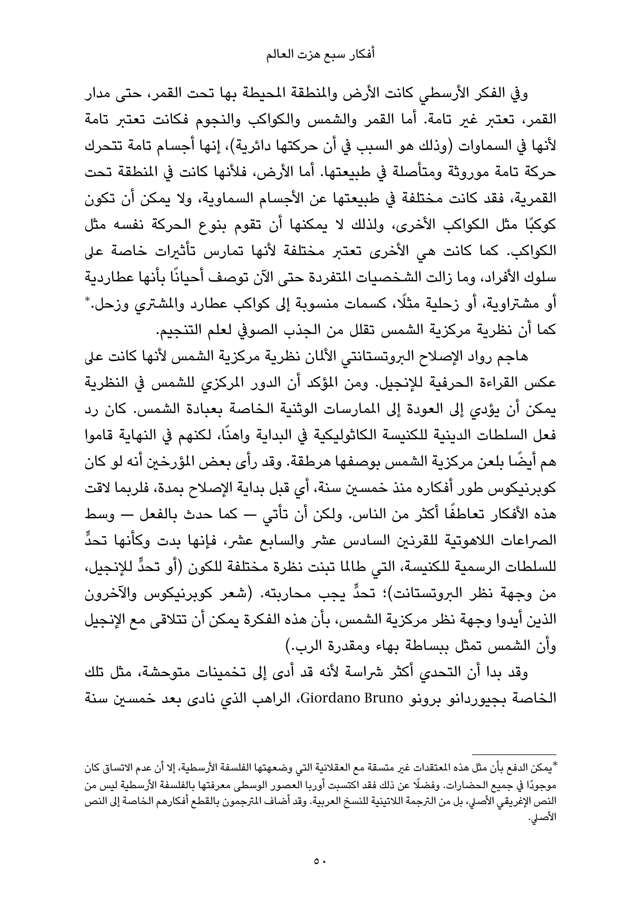 ‫أﻓﻜﺎر ﺳﺒﻊ ﻫﺰت اﻟﻌﺎﻟﻢ‬

‫وﰲ اﻟﻔﻜﺮ اﻷرﺳﻄﻲ ﻛﺎﻧﺖ اﻷرض واملﻨﻄﻘﺔ املﺤﻴﻄﺔ ﺑﻬﺎ ﺗﺤﺖ اﻟﻘﻤﺮ، ﺣﺘﻰ ﻣﺪار‬
‫اﻟﻘﻤﺮ، ﺗﻌﺘﱪ ﻏري ﺗﺎﻣﺔ. أﻣﺎ اﻟﻘﻤﺮ واﻟﺸﻤﺲ واﻟﻜﻮاﻛﺐ واﻟﻨﺠﻮم ﻓﻜﺎﻧﺖ ﺗﻌﺘﱪ ﺗﺎﻣﺔ‬
‫ﻷﻧﻬﺎ ﰲ اﻟﺴﻤﺎوات )وذﻟﻚ ﻫﻮ اﻟﺴﺒﺐ ﰲ أن ﺣﺮﻛﺘﻬﺎ داﺋﺮﻳﺔ(، إﻧﻬﺎ أﺟﺴﺎم ﺗﺎﻣﺔ ﺗﺘﺤﺮك‬
‫ﺣﺮﻛﺔ ﺗﺎﻣﺔ ﻣﻮروﺛﺔ وﻣﺘﺄﺻﻠﺔ ﰲ ﻃﺒﻴﻌﺘﻬﺎ. أﻣﺎ اﻷرض، ﻓﻸﻧﻬﺎ ﻛﺎﻧﺖ ﰲ املﻨﻄﻘﺔ ﺗﺤﺖ‬
‫اﻟﻘﻤﺮﻳﺔ، ﻓﻘﺪ ﻛﺎﻧﺖ ﻣﺨﺘﻠﻔﺔ ﰲ ﻃﺒﻴﻌﺘﻬﺎ ﻋﻦ اﻷﺟﺴﺎم اﻟﺴﻤﺎوﻳﺔ، وﻻ ﻳﻤﻜﻦ أن ﺗﻜﻮن‬
‫ﻛﻮﻛﺒًﺎ ﻣﺜﻞ اﻟﻜﻮاﻛﺐ اﻷﺧﺮى، وﻟﺬﻟﻚ ﻻ ﻳﻤﻜﻨﻬﺎ أن ﺗﻘﻮم ﺑﻨﻮع اﻟﺤﺮﻛﺔ ﻧﻔﺴﻪ ﻣﺜﻞ‬
‫اﻟﻜﻮاﻛﺐ. ﻛﻤﺎ ﻛﺎﻧﺖ ﻫﻲ اﻷﺧﺮى ﺗﻌﺘﱪ ﻣﺨﺘﻠﻔﺔ ﻷﻧﻬﺎ ﺗﻤﺎرس ﺗﺄﺛريات ﺧﺎﺻﺔ ﻋﲆ‬
‫ﺳﻠﻮك اﻷﻓﺮاد، وﻣﺎ زاﻟﺖ اﻟﺸﺨﺼﻴﺎت املﺘﻔﺮدة ﺣﺘﻰ اﻵن ﺗﻮﺻﻒ أﺣﻴﺎﻧًﺎ ﺑﺄﻧﻬﺎ ﻋﻄﺎردﻳﺔ‬
‫∗‬                                                     ‫ً‬
  ‫أو ﻣﺸﱰاوﻳﺔ، أو زﺣﻠﻴﺔ ﻣﺜﻼ، ﻛﺴﻤﺎت ﻣﻨﺴﻮﺑﺔ إﱃ ﻛﻮاﻛﺐ ﻋﻄﺎرد واملﺸﱰي وزﺣﻞ.‬
             ‫ﻛﻤﺎ أن ﻧﻈﺮﻳﺔ ﻣﺮﻛﺰﻳﺔ اﻟﺸﻤﺲ ﺗﻘﻠﻞ ﻣﻦ اﻟﺠﺬب اﻟﺼﻮﰲ ﻟﻌﻠﻢ اﻟﺘﻨﺠﻴﻢ.‬
‫ﻫﺎﺟﻢ رواد اﻹﺻﻼح اﻟﱪوﺗﺴﺘﺎﻧﺘﻲ اﻷملﺎن ﻧﻈﺮﻳﺔ ﻣﺮﻛﺰﻳﺔ اﻟﺸﻤﺲ ﻷﻧﻬﺎ ﻛﺎﻧﺖ ﻋﲆ‬
‫ﻋﻜﺲ اﻟﻘﺮاءة اﻟﺤﺮﻓﻴﺔ ﻟﻺﻧﺠﻴﻞ. وﻣﻦ املﺆﻛﺪ أن اﻟﺪور املﺮﻛﺰي ﻟﻠﺸﻤﺲ ﰲ اﻟﻨﻈﺮﻳﺔ‬
‫ﻳﻤﻜﻦ أن ﻳﺆدي إﱃ اﻟﻌﻮدة إﱃ املﻤﺎرﺳﺎت اﻟﻮﺛﻨﻴﺔ اﻟﺨﺎﺻﺔ ﺑﻌﺒﺎدة اﻟﺸﻤﺲ. ﻛﺎن رد‬
‫ﻓﻌﻞ اﻟﺴﻠﻄﺎت اﻟﺪﻳﻨﻴﺔ ﻟﻠﻜﻨﻴﺴﺔ اﻟﻜﺎﺛﻮﻟﻴﻜﻴﺔ ﰲ اﻟﺒﺪاﻳﺔ واﻫﻨًﺎ، ﻟﻜﻨﻬﻢ ﰲ اﻟﻨﻬﺎﻳﺔ ﻗﺎﻣﻮا‬
‫ﻫﻢ أﻳﻀﺎ ﺑﻠﻌﻦ ﻣﺮﻛﺰﻳﺔ اﻟﺸﻤﺲ ﺑﻮﺻﻔﻬﺎ ﻫﺮﻃﻘﺔ. وﻗﺪ رأى ﺑﻌﺾ املﺆرﺧني أﻧﻪ ﻟﻮ ﻛﺎن‬  ‫ً‬
‫ﻛﻮﺑﺮﻧﻴﻜﻮس ﻃﻮر أﻓﻜﺎره ﻣﻨﺬ ﺧﻤﺴني ﺳﻨﺔ، أي ﻗﺒﻞ ﺑﺪاﻳﺔ اﻹﺻﻼح ﺑﻤﺪة، ﻓﻠﺮﺑﻤﺎ ﻻﻗﺖ‬
                                                               ‫ً‬
‫ﻫﺬه اﻷﻓﻜﺎر ﺗﻌﺎﻃﻔﺎ أﻛﺜﺮ ﻣﻦ اﻟﻨﺎس. وﻟﻜﻦ أن ﺗﺄﺗﻲ — ﻛﻤﺎ ﺣﺪث ﺑﺎﻟﻔﻌﻞ — وﺳﻂ‬
‫ﱟ‬
‫اﻟﴫاﻋﺎت اﻟﻼﻫﻮﺗﻴﺔ ﻟﻠﻘﺮﻧني اﻟﺴﺎدس ﻋﴩ واﻟﺴﺎﺑﻊ ﻋﴩ، ﻓﺈﻧﻬﺎ ﺑﺪت وﻛﺄﻧﻬﺎ ﺗﺤﺪ‬
         ‫ﱟ‬
‫ﻟﻠﺴﻠﻄﺎت اﻟﺮﺳﻤﻴﺔ ﻟﻠﻜﻨﻴﺴﺔ، اﻟﺘﻲ ﻃﺎملﺎ ﺗﺒﻨﺖ ﻧﻈﺮة ﻣﺨﺘﻠﻔﺔ ﻟﻠﻜﻮن )أو ﺗﺤﺪ ﻟﻺﻧﺠﻴﻞ،‬
                                               ‫ﱟ‬
‫ﻣﻦ وﺟﻬﺔ ﻧﻈﺮ اﻟﱪوﺗﺴﺘﺎﻧﺖ(؛ ﺗﺤﺪ ﻳﺠﺐ ﻣﺤﺎرﺑﺘﻪ. )ﺷﻌﺮ ﻛﻮﺑﺮﻧﻴﻜﻮس واﻵﺧﺮون‬
‫اﻟﺬﻳﻦ أﻳﺪوا وﺟﻬﺔ ﻧﻈﺮ ﻣﺮﻛﺰﻳﺔ اﻟﺸﻤﺲ، ﺑﺄن ﻫﺬه اﻟﻔﻜﺮة ﻳﻤﻜﻦ أن ﺗﺘﻼﻗﻰ ﻣﻊ اﻹﻧﺠﻴﻞ‬
                                   ‫وأن اﻟﺸﻤﺲ ﺗﻤﺜﻞ ﺑﺒﺴﺎﻃﺔ ﺑﻬﺎء وﻣﻘﺪرة اﻟﺮب.(‬
‫وﻗﺪ ﺑﺪا أن اﻟﺘﺤﺪي أﻛﺜﺮ ﴍاﺳﺔ ﻷﻧﻪ ﻗﺪ أدى إﱃ ﺗﺨﻤﻴﻨﺎت ﻣﺘﻮﺣﺸﺔ، ﻣﺜﻞ ﺗﻠﻚ‬
‫اﻟﺨﺎﺻﺔ ﺑﺠﻴﻮرداﻧﻮ ﺑﺮوﻧﻮ ‪ ،Giordano Bruno‬اﻟﺮاﻫﺐ اﻟﺬي ﻧﺎدى ﺑﻌﺪ ﺧﻤﺴني ﺳﻨﺔ‬


‫∗ﻳﻤﻜﻦ اﻟﺪﻓﻊ ﺑﺄن ﻣﺜﻞ ﻫﺬه املﻌﺘﻘﺪات ﻏري ﻣﺘﺴﻘﺔ ﻣﻊ اﻟﻌﻘﻼﻧﻴﺔ اﻟﺘﻲ وﺿﻌﻬﺘﻬﺎ اﻟﻔﻠﺴﻔﺔ اﻷرﺳﻄﻴﺔ، إﻻ أن ﻋﺪم اﻻﺗﺴﺎق ﻛﺎن‬
                                                                          ‫ً‬
‫ﻣﻮﺟﻮدًا ﰲ ﺟﻤﻴﻊ اﻟﺤﻀﺎرات. وﻓﻀﻼ ﻋﻦ ذﻟﻚ ﻓﻘﺪ اﻛﺘﺴﺒﺖ أورﺑﺎ اﻟﻌﺼﻮر اﻟﻮﺳﻄﻰ ﻣﻌﺮﻓﺘﻬﺎ ﺑﺎﻟﻔﻠﺴﻔﺔ اﻷرﺳﻄﻴﺔ ﻟﻴﺲ ﻣﻦ‬
‫اﻟﻨﺺ اﻹﻏﺮﻳﻘﻲ اﻷﺻﲇ، ﺑﻞ ﻣﻦ اﻟﱰﺟﻤﺔ اﻟﻼﺗﻴﻨﻴﺔ ﻟﻠﻨﺴﺦ اﻟﻌﺮﺑﻴﺔ. وﻗﺪ أﺿﺎف املﱰﺟﻤﻮن ﺑﺎﻟﻘﻄﻊ أﻓﻜﺎرﻫﻢ اﻟﺨﺎﺻﺔ إﱃ اﻟﻨﺺ‬
                                                                                                    ‫اﻷﺻﲇ.‬


                                                   ‫05‬
 