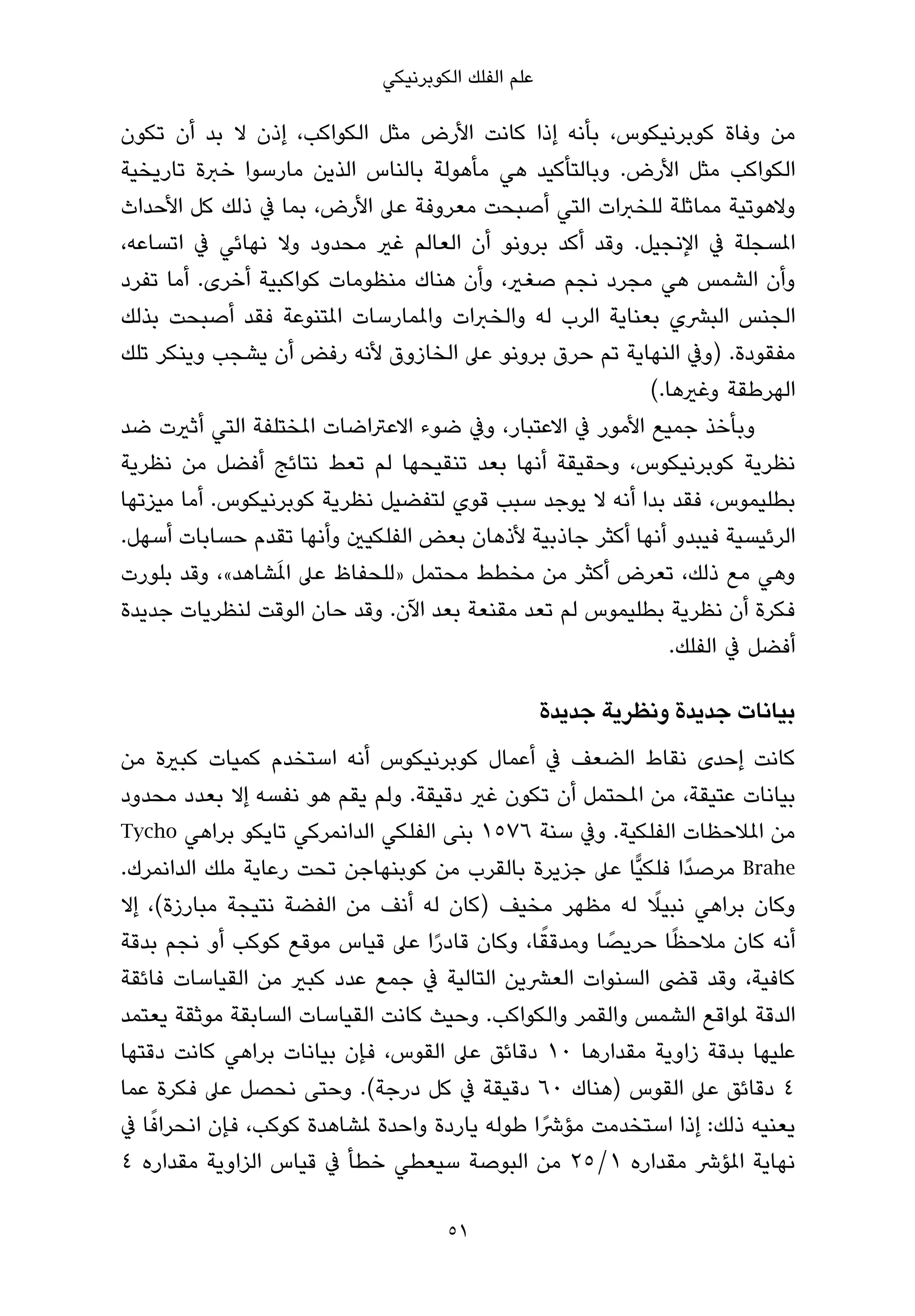 ‫ﻋﻠﻢ اﻟﻔﻠﻚ اﻟﻜﻮﺑﺮﻧﻴﻜﻲ‬

‫ﻣﻦ وﻓﺎة ﻛﻮﺑﺮﻧﻴﻜﻮس، ﺑﺄﻧﻪ إذا ﻛﺎﻧﺖ اﻷرض ﻣﺜﻞ اﻟﻜﻮاﻛﺐ، إذن ﻻ ﺑﺪ أن ﺗﻜﻮن‬
‫اﻟﻜﻮاﻛﺐ ﻣﺜﻞ اﻷرض. وﺑﺎﻟﺘﺄﻛﻴﺪ ﻫﻲ ﻣﺄﻫﻮﻟﺔ ﺑﺎﻟﻨﺎس اﻟﺬﻳﻦ ﻣﺎرﺳﻮا ﺧﱪة ﺗﺎرﻳﺨﻴﺔ‬
‫وﻻﻫﻮﺗﻴﺔ ﻣﻤﺎﺛﻠﺔ ﻟﻠﺨﱪات اﻟﺘﻲ أﺻﺒﺤﺖ ﻣﻌﺮوﻓﺔ ﻋﲆ اﻷرض، ﺑﻤﺎ ﰲ ذﻟﻚ ﻛﻞ اﻷﺣﺪاث‬
‫املﺴﺠﻠﺔ ﰲ اﻹﻧﺠﻴﻞ. وﻗﺪ أﻛﺪ ﺑﺮوﻧﻮ أن اﻟﻌﺎﻟﻢ ﻏري ﻣﺤﺪود وﻻ ﻧﻬﺎﺋﻲ ﰲ اﺗﺴﺎﻋﻪ،‬
‫وأن اﻟﺸﻤﺲ ﻫﻲ ﻣﺠﺮد ﻧﺠﻢ ﺻﻐري، وأن ﻫﻨﺎك ﻣﻨﻈﻮﻣﺎت ﻛﻮاﻛﺒﻴﺔ أﺧﺮى. أﻣﺎ ﺗﻔﺮد‬
‫اﻟﺠﻨﺲ اﻟﺒﴩي ﺑﻌﻨﺎﻳﺔ اﻟﺮب ﻟﻪ واﻟﺨﱪات واملﻤﺎرﺳﺎت املﺘﻨﻮﻋﺔ ﻓﻘﺪ أﺻﺒﺤﺖ ﺑﺬﻟﻚ‬
‫ﻣﻔﻘﻮدة. )وﰲ اﻟﻨﻬﺎﻳﺔ ﺗﻢ ﺣﺮق ﺑﺮوﻧﻮ ﻋﲆ اﻟﺨﺎزوق ﻷﻧﻪ رﻓﺾ أن ﻳﺸﺠﺐ وﻳﻨﻜﺮ ﺗﻠﻚ‬
                                                         ‫اﻟﻬﺮﻃﻘﺔ وﻏريﻫﺎ.(‬
‫وﺑﺄﺧﺬ ﺟﻤﻴﻊ اﻷﻣﻮر ﰲ اﻻﻋﺘﺒﺎر، وﰲ ﺿﻮء اﻻﻋﱰاﺿﺎت املﺨﺘﻠﻔﺔ اﻟﺘﻲ أﺛريت ﺿﺪ‬
‫ﻧﻈﺮﻳﺔ ﻛﻮﺑﺮﻧﻴﻜﻮس، وﺣﻘﻴﻘﺔ أﻧﻬﺎ ﺑﻌﺪ ﺗﻨﻘﻴﺤﻬﺎ ﻟﻢ ﺗﻌﻂ ﻧﺘﺎﺋﺞ أﻓﻀﻞ ﻣﻦ ﻧﻈﺮﻳﺔ‬
‫ﺑﻄﻠﻴﻤﻮس، ﻓﻘﺪ ﺑﺪا أﻧﻪ ﻻ ﻳﻮﺟﺪ ﺳﺒﺐ ﻗﻮي ﻟﺘﻔﻀﻴﻞ ﻧﻈﺮﻳﺔ ﻛﻮﺑﺮﻧﻴﻜﻮس. أﻣﺎ ﻣﻴﺰﺗﻬﺎ‬
‫اﻟﺮﺋﻴﺴﻴﺔ ﻓﻴﺒﺪو أﻧﻬﺎ أﻛﺜﺮ ﺟﺎذﺑﻴﺔ ﻷذﻫﺎن ﺑﻌﺾ اﻟﻔﻠﻜﻴني وأﻧﻬﺎ ﺗﻘﺪم ﺣﺴﺎﺑﺎت أﺳﻬﻞ.‬
                 ‫َ‬
‫وﻫﻲ ﻣﻊ ذﻟﻚ، ﺗﻌﺮض أﻛﺜﺮ ﻣﻦ ﻣﺨﻄﻂ ﻣﺤﺘﻤﻞ »ﻟﻠﺤﻔﺎظ ﻋﲆ املﺸﺎﻫﺪ«، وﻗﺪ ﺑﻠﻮرت‬
‫ﻓﻜﺮة أن ﻧﻈﺮﻳﺔ ﺑﻄﻠﻴﻤﻮس ﻟﻢ ﺗﻌﺪ ﻣﻘﻨﻌﺔ ﺑﻌﺪ اﻵن. وﻗﺪ ﺣﺎن اﻟﻮﻗﺖ ﻟﻨﻈﺮﻳﺎت ﺟﺪﻳﺪة‬
                                                            ‫أﻓﻀﻞ ﰲ اﻟﻔﻠﻚ.‬

                                                   ‫ﺑﻴﺎﻧﺎت ﺟﺪﻳﺪة وﻧﻈﺮﻳﺔ ﺟﺪﻳﺪة‬
‫ﻛﺎﻧﺖ إﺣﺪى ﻧﻘﺎط اﻟﻀﻌﻒ ﰲ أﻋﻤﺎل ﻛﻮﺑﺮﻧﻴﻜﻮس أﻧﻪ اﺳﺘﺨﺪم ﻛﻤﻴﺎت ﻛﺒرية ﻣﻦ‬
‫ﺑﻴﺎﻧﺎت ﻋﺘﻴﻘﺔ، ﻣﻦ املﺤﺘﻤﻞ أن ﺗﻜﻮن ﻏري دﻗﻴﻘﺔ. وﻟﻢ ﻳﻘﻢ ﻫﻮ ﻧﻔﺴﻪ إﻻ ﺑﻌﺪد ﻣﺤﺪود‬
‫ﻣﻦ املﻼﺣﻈﺎت اﻟﻔﻠﻜﻴﺔ. وﰲ ﺳﻨﺔ ٦٧٥١ ﺑﻨﻰ اﻟﻔﻠﻜﻲ اﻟﺪاﻧﻤﺮﻛﻲ ﺗﺎﻳﻜﻮ ﺑﺮاﻫﻲ ‪Tycho‬‬
‫‪ Brahe‬ﻣﺮﺻﺪًا ﻓﻠﻜﻴٍّﺎ ﻋﲆ ﺟﺰﻳﺮة ﺑﺎﻟﻘﺮب ﻣﻦ ﻛﻮﺑﻨﻬﺎﺟﻦ ﺗﺤﺖ رﻋﺎﻳﺔ ﻣﻠﻚ اﻟﺪاﻧﻤﺮك.‬
                                                         ‫ً‬
‫وﻛﺎن ﺑﺮاﻫﻲ ﻧﺒﻴﻼ ﻟﻪ ﻣﻈﻬﺮ ﻣﺨﻴﻒ )ﻛﺎن ﻟﻪ أﻧﻒ ﻣﻦ اﻟﻔﻀﺔ ﻧﺘﻴﺠﺔ ﻣﺒﺎرزة(، إﻻ‬
                                               ‫ً‬    ‫ً‬      ‫ً‬
‫أﻧﻪ ﻛﺎن ﻣﻼﺣﻈﺎ ﺣﺮﻳﺼﺎ وﻣﺪﻗﻘﺎ، وﻛﺎن ﻗﺎدرا ﻋﲆ ﻗﻴﺎس ﻣﻮﻗﻊ ﻛﻮﻛﺐ أو ﻧﺠﻢ ﺑﺪﻗﺔ‬
                                  ‫ً‬
‫ﻛﺎﻓﻴﺔ، وﻗﺪ ﻗﴣ اﻟﺴﻨﻮات اﻟﻌﴩﻳﻦ اﻟﺘﺎﻟﻴﺔ ﰲ ﺟﻤﻊ ﻋﺪد ﻛﺒري ﻣﻦ اﻟﻘﻴﺎﺳﺎت ﻓﺎﺋﻘﺔ‬
‫اﻟﺪﻗﺔ ملﻮاﻗﻊ اﻟﺸﻤﺲ واﻟﻘﻤﺮ واﻟﻜﻮاﻛﺐ. وﺣﻴﺚ ﻛﺎﻧﺖ اﻟﻘﻴﺎﺳﺎت اﻟﺴﺎﺑﻘﺔ ﻣﻮﺛﻘﺔ ﻳﻌﺘﻤﺪ‬
‫ﻋﻠﻴﻬﺎ ﺑﺪﻗﺔ زاوﻳﺔ ﻣﻘﺪارﻫﺎ ٠١ دﻗﺎﺋﻖ ﻋﲆ اﻟﻘﻮس، ﻓﺈن ﺑﻴﺎﻧﺎت ﺑﺮاﻫﻲ ﻛﺎﻧﺖ دﻗﺘﻬﺎ‬
‫٤ دﻗﺎﺋﻖ ﻋﲆ اﻟﻘﻮس )ﻫﻨﺎك ٠٦ دﻗﻴﻘﺔ ﰲ ﻛﻞ درﺟﺔ(. وﺣﺘﻰ ﻧﺤﺼﻞ ﻋﲆ ﻓﻜﺮة ﻋﻤﺎ‬
    ‫ً‬
‫ﻳﻌﻨﻴﻪ ذﻟﻚ: إذا اﺳﺘﺨﺪﻣﺖ ﻣﺆﴍًا ﻃﻮﻟﻪ ﻳﺎردة واﺣﺪة ملﺸﺎﻫﺪة ﻛﻮﻛﺐ، ﻓﺈن اﻧﺤﺮاﻓﺎ ﰲ‬
‫ﻧﻬﺎﻳﺔ املﺆﴍ ﻣﻘﺪاره ١/٥٢ ﻣﻦ اﻟﺒﻮﺻﺔ ﺳﻴﻌﻄﻲ ﺧﻄﺄ ﰲ ﻗﻴﺎس اﻟﺰاوﻳﺔ ﻣﻘﺪاره ٤‬

                                    ‫15‬
 