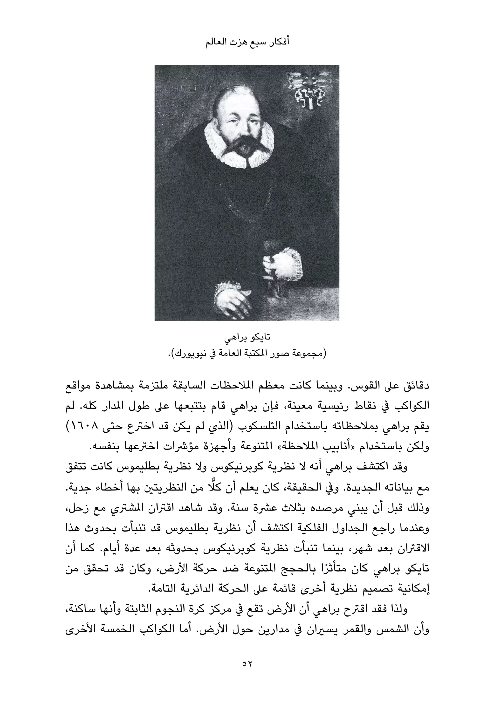 ‫أﻓﻜﺎر ﺳﺒﻊ ﻫﺰت اﻟﻌﺎﻟﻢ‬




                                  ‫ﺗﺎﻳﻜﻮ ﺑﺮاﻫﻲ‬
                     ‫)ﻣﺠﻤﻮﻋﺔ ﺻﻮر املﻜﺘﺒﺔ اﻟﻌﺎﻣﺔ ﰲ ﻧﻴﻮﻳﻮرك(.‬

‫دﻗﺎﺋﻖ ﻋﲆ اﻟﻘﻮس. وﺑﻴﻨﻤﺎ ﻛﺎﻧﺖ ﻣﻌﻈﻢ املﻼﺣﻈﺎت اﻟﺴﺎﺑﻘﺔ ﻣﻠﺘﺰﻣﺔ ﺑﻤﺸﺎﻫﺪة ﻣﻮاﻗﻊ‬
‫اﻟﻜﻮاﻛﺐ ﰲ ﻧﻘﺎط رﺋﻴﺴﻴﺔ ﻣﻌﻴﻨﺔ، ﻓﺈن ﺑﺮاﻫﻲ ﻗﺎم ﺑﺘﺘﺒﻌﻬﺎ ﻋﲆ ﻃﻮل املﺪار ﻛﻠﻪ. ﻟﻢ‬
‫ﻳﻘﻢ ﺑﺮاﻫﻲ ﺑﻤﻼﺣﻈﺎﺗﻪ ﺑﺎﺳﺘﺨﺪام اﻟﺘﻠﺴﻜﻮب )اﻟﺬي ﻟﻢ ﻳﻜﻦ ﻗﺪ اﺧﱰع ﺣﺘﻰ ٨٠٦١(‬
     ‫وﻟﻜﻦ ﺑﺎﺳﺘﺨﺪام »أﻧﺎﺑﻴﺐ املﻼﺣﻈﺔ« املﺘﻨﻮﻋﺔ وأﺟﻬﺰة ﻣﺆﴍات اﺧﱰﻋﻬﺎ ﺑﻨﻔﺴﻪ.‬
‫وﻗﺪ اﻛﺘﺸﻒ ﺑﺮاﻫﻲ أﻧﻪ ﻻ ﻧﻈﺮﻳﺔ ﻛﻮﺑﺮﻧﻴﻜﻮس وﻻ ﻧﻈﺮﻳﺔ ﺑﻄﻠﻴﻤﻮس ﻛﺎﻧﺖ ﺗﺘﻔﻖ‬
                                  ‫ٍّ‬
‫ﻣﻊ ﺑﻴﺎﻧﺎﺗﻪ اﻟﺠﺪﻳﺪة. وﰲ اﻟﺤﻘﻴﻘﺔ، ﻛﺎن ﻳﻌﻠﻢ أن ﻛﻼ ﻣﻦ اﻟﻨﻈﺮﻳﺘني ﺑﻬﺎ أﺧﻄﺎء ﺟﺪﻳﺔ.‬
‫وذﻟﻚ ﻗﺒﻞ أن ﻳﺒﻨﻲ ﻣﺮﺻﺪه ﺑﺜﻼث ﻋﴩة ﺳﻨﺔ. وﻗﺪ ﺷﺎﻫﺪ اﻗﱰان املﺸﱰي ﻣﻊ زﺣﻞ،‬
‫وﻋﻨﺪﻣﺎ راﺟﻊ اﻟﺠﺪاول اﻟﻔﻠﻜﻴﺔ اﻛﺘﺸﻒ أن ﻧﻈﺮﻳﺔ ﺑﻄﻠﻴﻤﻮس ﻗﺪ ﺗﻨﺒﺄت ﺑﺤﺪوث ﻫﺬا‬
‫اﻻﻗﱰان ﺑﻌﺪ ﺷﻬﺮ، ﺑﻴﻨﻤﺎ ﺗﻨﺒﺄت ﻧﻈﺮﻳﺔ ﻛﻮﺑﺮﻧﻴﻜﻮس ﺑﺤﺪوﺛﻪ ﺑﻌﺪ ﻋﺪة أﻳﺎم. ﻛﻤﺎ أن‬
‫ﺗﺎﻳﻜﻮ ﺑﺮاﻫﻲ ﻛﺎن ﻣﺘﺄﺛﺮا ﺑﺎﻟﺤﺠﺞ املﺘﻨﻮﻋﺔ ﺿﺪ ﺣﺮﻛﺔ اﻷرض، وﻛﺎن ﻗﺪ ﺗﺤﻘﻖ ﻣﻦ‬
                                                       ‫ً‬
                   ‫إﻣﻜﺎﻧﻴﺔ ﺗﺼﻤﻴﻢ ﻧﻈﺮﻳﺔ أﺧﺮى ﻗﺎﺋﻤﺔ ﻋﲆ اﻟﺤﺮﻛﺔ اﻟﺪاﺋﺮﻳﺔ اﻟﺘﺎﻣﺔ.‬
‫وﻟﺬا ﻓﻘﺪ اﻗﱰح ﺑﺮاﻫﻲ أن اﻷرض ﺗﻘﻊ ﰲ ﻣﺮﻛﺰ ﻛﺮة اﻟﻨﺠﻮم اﻟﺜﺎﺑﺘﺔ وأﻧﻬﺎ ﺳﺎﻛﻨﺔ،‬
‫وأن اﻟﺸﻤﺲ واﻟﻘﻤﺮ ﻳﺴريان ﰲ ﻣﺪارﻳﻦ ﺣﻮل اﻷرض. أﻣﺎ اﻟﻜﻮاﻛﺐ اﻟﺨﻤﺴﺔ اﻷﺧﺮى‬

                                      ‫25‬
 