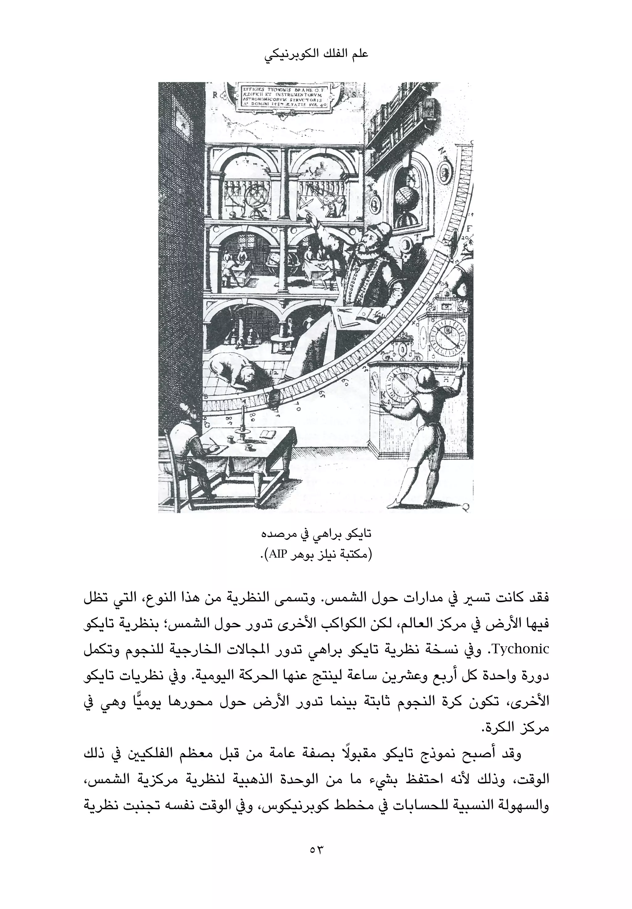 ‫ﻋﻠﻢ اﻟﻔﻠﻚ اﻟﻜﻮﺑﺮﻧﻴﻜﻲ‬




                           ‫ﺗﺎﻳﻜﻮ ﺑﺮاﻫﻲ ﰲ ﻣﺮﺻﺪه‬
                           ‫)ﻣﻜﺘﺒﺔ ﻧﻴﻠﺰ ﺑﻮﻫﺮ ‪.(AIP‬‬

‫ﻓﻘﺪ ﻛﺎﻧﺖ ﺗﺴري ﰲ ﻣﺪارات ﺣﻮل اﻟﺸﻤﺲ. وﺗﺴﻤﻰ اﻟﻨﻈﺮﻳﺔ ﻣﻦ ﻫﺬا اﻟﻨﻮع، اﻟﺘﻲ ﺗﻈﻞ‬
‫ﻓﻴﻬﺎ اﻷرض ﰲ ﻣﺮﻛﺰ اﻟﻌﺎﻟﻢ، ﻟﻜﻦ اﻟﻜﻮاﻛﺐ اﻷﺧﺮى ﺗﺪور ﺣﻮل اﻟﺸﻤﺲ؛ ﺑﻨﻈﺮﻳﺔ ﺗﺎﻳﻜﻮ‬
‫‪ .Tychonic‬وﰲ ﻧﺴﺨﺔ ﻧﻈﺮﻳﺔ ﺗﺎﻳﻜﻮ ﺑﺮاﻫﻲ ﺗﺪور املﺠﺎﻻت اﻟﺨﺎرﺟﻴﺔ ﻟﻠﻨﺠﻮم وﺗﻜﻤﻞ‬
‫دورة واﺣﺪة ﻛﻞ أرﺑﻊ وﻋﴩﻳﻦ ﺳﺎﻋﺔ ﻟﻴﻨﺘﺞ ﻋﻨﻬﺎ اﻟﺤﺮﻛﺔ اﻟﻴﻮﻣﻴﺔ. وﰲ ﻧﻈﺮﻳﺎت ﺗﺎﻳﻜﻮ‬
‫اﻷﺧﺮى، ﺗﻜﻮن ﻛﺮة اﻟﻨﺠﻮم ﺛﺎﺑﺘﺔ ﺑﻴﻨﻤﺎ ﺗﺪور اﻷرض ﺣﻮل ﻣﺤﻮرﻫﺎ ﻳﻮﻣﻴٍّﺎ وﻫﻲ ﰲ‬
                                                              ‫ﻣﺮﻛﺰ اﻟﻜﺮة.‬
                                           ‫ً‬
‫وﻗﺪ أﺻﺒﺢ ﻧﻤﻮذج ﺗﺎﻳﻜﻮ ﻣﻘﺒﻮﻻ ﺑﺼﻔﺔ ﻋﺎﻣﺔ ﻣﻦ ﻗﺒﻞ ﻣﻌﻈﻢ اﻟﻔﻠﻜﻴني ﰲ ذﻟﻚ‬
‫اﻟﻮﻗﺖ، وذﻟﻚ ﻷﻧﻪ اﺣﺘﻔﻆ ﺑﴚء ﻣﺎ ﻣﻦ اﻟﻮﺣﺪة اﻟﺬﻫﺒﻴﺔ ﻟﻨﻈﺮﻳﺔ ﻣﺮﻛﺰﻳﺔ اﻟﺸﻤﺲ،‬
‫واﻟﺴﻬﻮﻟﺔ اﻟﻨﺴﺒﻴﺔ ﻟﻠﺤﺴﺎﺑﺎت ﰲ ﻣﺨﻄﻂ ﻛﻮﺑﺮﻧﻴﻜﻮس، وﰲ اﻟﻮﻗﺖ ﻧﻔﺴﻪ ﺗﺠﻨﺒﺖ ﻧﻈﺮﻳﺔ‬

                                    ‫35‬
 