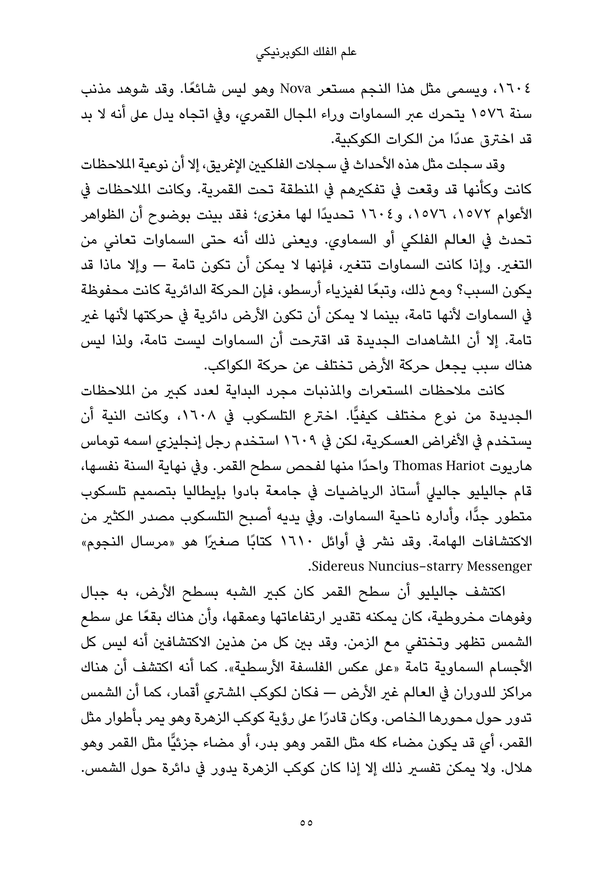‫ﻋﻠﻢ اﻟﻔﻠﻚ اﻟﻜﻮﺑﺮﻧﻴﻜﻲ‬

‫٤٠٦١، وﻳﺴﻤﻰ ﻣﺜﻞ ﻫﺬا اﻟﻨﺠﻢ ﻣﺴﺘﻌﺮ ‪ Nova‬وﻫﻮ ﻟﻴﺲ ﺷﺎﺋﻌً ﺎ. وﻗﺪ ﺷﻮﻫﺪ ﻣﺬﻧﺐ‬
‫ﺳﻨﺔ ٦٧٥١ ﻳﺘﺤﺮك ﻋﱪ اﻟﺴﻤﺎوات وراء املﺠﺎل اﻟﻘﻤﺮي، وﰲ اﺗﺠﺎه ﻳﺪل ﻋﲆ أﻧﻪ ﻻ ﺑﺪ‬
                                            ‫ﻗﺪ اﺧﱰق ﻋﺪدًا ﻣﻦ اﻟﻜﺮات اﻟﻜﻮﻛﺒﻴﺔ.‬
‫وﻗﺪ ﺳﺠﻠﺖ ﻣﺜﻞ ﻫﺬه اﻷﺣﺪاث ﰲ ﺳﺠﻼت اﻟﻔﻠﻜﻴني اﻹﻏﺮﻳﻖ، إﻻ أن ﻧﻮﻋﻴﺔ املﻼﺣﻈﺎت‬
‫ﻛﺎﻧﺖ وﻛﺄﻧﻬﺎ ﻗﺪ وﻗﻌﺖ ﰲ ﺗﻔﻜريﻫﻢ ﰲ املﻨﻄﻘﺔ ﺗﺤﺖ اﻟﻘﻤﺮﻳﺔ. وﻛﺎﻧﺖ املﻼﺣﻈﺎت ﰲ‬
‫اﻷﻋﻮام ٢٧٥١، ٦٧٥١، و٤٠٦١ ﺗﺤﺪﻳﺪًا ﻟﻬﺎ ﻣﻐﺰى؛ ﻓﻘﺪ ﺑﻴﻨﺖ ﺑﻮﺿﻮح أن اﻟﻈﻮاﻫﺮ‬
‫ﺗﺤﺪث ﰲ اﻟﻌﺎﻟﻢ اﻟﻔﻠﻜﻲ أو اﻟﺴﻤﺎوي. وﻳﻌﻨﻰ ذﻟﻚ أﻧﻪ ﺣﺘﻰ اﻟﺴﻤﺎوات ﺗﻌﺎﻧﻲ ﻣﻦ‬
‫اﻟﺘﻐري. وإذا ﻛﺎﻧﺖ اﻟﺴﻤﺎوات ﺗﺘﻐري، ﻓﺈﻧﻬﺎ ﻻ ﻳﻤﻜﻦ أن ﺗﻜﻮن ﺗﺎﻣﺔ — وإﻻ ﻣﺎذا ﻗﺪ‬
‫ﻳﻜﻮن اﻟﺴﺒﺐ؟ وﻣﻊ ذﻟﻚ، وﺗﺒﻌً ﺎ ﻟﻔﻴﺰﻳﺎء أرﺳﻄﻮ، ﻓﺈن اﻟﺤﺮﻛﺔ اﻟﺪاﺋﺮﻳﺔ ﻛﺎﻧﺖ ﻣﺤﻔﻮﻇﺔ‬
‫ﰲ اﻟﺴﻤﺎوات ﻷﻧﻬﺎ ﺗﺎﻣﺔ، ﺑﻴﻨﻤﺎ ﻻ ﻳﻤﻜﻦ أن ﺗﻜﻮن اﻷرض داﺋﺮﻳﺔ ﰲ ﺣﺮﻛﺘﻬﺎ ﻷﻧﻬﺎ ﻏري‬
‫ﺗﺎﻣﺔ. إﻻ أن املﺸﺎﻫﺪات اﻟﺠﺪﻳﺪة ﻗﺪ اﻗﱰﺣﺖ أن اﻟﺴﻤﺎوات ﻟﻴﺴﺖ ﺗﺎﻣﺔ، وﻟﺬا ﻟﻴﺲ‬
                      ‫ﻫﻨﺎك ﺳﺒﺐ ﻳﺠﻌﻞ ﺣﺮﻛﺔ اﻷرض ﺗﺨﺘﻠﻒ ﻋﻦ ﺣﺮﻛﺔ اﻟﻜﻮاﻛﺐ.‬
‫ﻛﺎﻧﺖ ﻣﻼﺣﻈﺎت املﺴﺘﻌﺮات واملﺬﻧﺒﺎت ﻣﺠﺮد اﻟﺒﺪاﻳﺔ ﻟﻌﺪد ﻛﺒري ﻣﻦ املﻼﺣﻈﺎت‬
‫اﻟﺠﺪﻳﺪة ﻣﻦ ﻧﻮع ﻣﺨﺘﻠﻒ ﻛﻴﻔﻴٍّﺎ. اﺧﱰع اﻟﺘﻠﺴﻜﻮب ﰲ ٨٠٦١، وﻛﺎﻧﺖ اﻟﻨﻴﺔ أن‬
‫ﻳﺴﺘﺨﺪم ﰲ اﻷﻏﺮاض اﻟﻌﺴﻜﺮﻳﺔ، ﻟﻜﻦ ﰲ ٩٠٦١ اﺳﺘﺨﺪم رﺟﻞ إﻧﺠﻠﻴﺰي اﺳﻤﻪ ﺗﻮﻣﺎس‬
‫ﻫﺎرﻳﻮت ‪ Thomas Hariot‬واﺣﺪًا ﻣﻨﻬﺎ ﻟﻔﺤﺺ ﺳﻄﺢ اﻟﻘﻤﺮ. وﰲ ﻧﻬﺎﻳﺔ اﻟﺴﻨﺔ ﻧﻔﺴﻬﺎ،‬
‫ﻗﺎم ﺟﺎﻟﻴﻠﻴﻮ ﺟﺎﻟﻴﲇ أﺳﺘﺎذ اﻟﺮﻳﺎﺿﻴﺎت ﰲ ﺟﺎﻣﻌﺔ ﺑﺎدوا ﺑﺈﻳﻄﺎﻟﻴﺎ ﺑﺘﺼﻤﻴﻢ ﺗﻠﺴﻜﻮب‬
‫ﻣﺘﻄﻮر ﺟﺪٍّا، وأداره ﻧﺎﺣﻴﺔ اﻟﺴﻤﺎوات. وﰲ ﻳﺪﻳﻪ أﺻﺒﺢ اﻟﺘﻠﺴﻜﻮب ﻣﺼﺪر اﻟﻜﺜري ﻣﻦ‬
‫اﻻﻛﺘﺸﺎﻓﺎت اﻟﻬﺎﻣﺔ. وﻗﺪ ﻧﴩ ﰲ أواﺋﻞ ٠١٦١ ﻛﺘﺎﺑًﺎ ﺻﻐريًا ﻫﻮ »ﻣﺮﺳﺎل اﻟﻨﺠﻮم«‬
                                       ‫‪.Sidereus Nuncius-starry Messenger‬‬
‫اﻛﺘﺸﻒ ﺟﺎﻟﻴﻠﻴﻮ أن ﺳﻄﺢ اﻟﻘﻤﺮ ﻛﺎن ﻛﺒري اﻟﺸﺒﻪ ﺑﺴﻄﺢ اﻷرض، ﺑﻪ ﺟﺒﺎل‬
‫وﻓﻮﻫﺎت ﻣﺨﺮوﻃﻴﺔ، ﻛﺎن ﻳﻤﻜﻨﻪ ﺗﻘﺪﻳﺮ ارﺗﻔﺎﻋﺎﺗﻬﺎ وﻋﻤﻘﻬﺎ، وأن ﻫﻨﺎك ﺑﻘﻌً ﺎ ﻋﲆ ﺳﻄﻊ‬
‫اﻟﺸﻤﺲ ﺗﻈﻬﺮ وﺗﺨﺘﻔﻲ ﻣﻊ اﻟﺰﻣﻦ. وﻗﺪ ﺑني ﻛﻞ ﻣﻦ ﻫﺬﻳﻦ اﻻﻛﺘﺸﺎﻓني أﻧﻪ ﻟﻴﺲ ﻛﻞ‬
‫اﻷﺟﺴﺎم اﻟﺴﻤﺎوﻳﺔ ﺗﺎﻣﺔ »ﻋﲆ ﻋﻜﺲ اﻟﻔﻠﺴﻔﺔ اﻷرﺳﻄﻴﺔ«. ﻛﻤﺎ أﻧﻪ اﻛﺘﺸﻒ أن ﻫﻨﺎك‬
‫ﻣﺮاﻛﺰ ﻟﻠﺪوران ﰲ اﻟﻌﺎﻟﻢ ﻏري اﻷرض — ﻓﻜﺎن ﻟﻜﻮﻛﺐ املﺸﱰي أﻗﻤﺎر، ﻛﻤﺎ أن اﻟﺸﻤﺲ‬
‫ﺗﺪور ﺣﻮل ﻣﺤﻮرﻫﺎ اﻟﺨﺎص. وﻛﺎن ﻗﺎدرا ﻋﲆ رؤﻳﺔ ﻛﻮﻛﺐ اﻟﺰﻫﺮة وﻫﻮ ﻳﻤﺮ ﺑﺄﻃﻮار ﻣﺜﻞ‬
                                          ‫ً‬
‫اﻟﻘﻤﺮ، أي ﻗﺪ ﻳﻜﻮن ﻣﻀﺎء ﻛﻠﻪ ﻣﺜﻞ اﻟﻘﻤﺮ وﻫﻮ ﺑﺪر، أو ﻣﻀﺎء ﺟﺰﺋﻴٍّﺎ ﻣﺜﻞ اﻟﻘﻤﺮ وﻫﻮ‬
‫ﻫﻼل. وﻻ ﻳﻤﻜﻦ ﺗﻔﺴري ذﻟﻚ إﻻ إذا ﻛﺎن ﻛﻮﻛﺐ اﻟﺰﻫﺮة ﻳﺪور ﰲ داﺋﺮة ﺣﻮل اﻟﺸﻤﺲ.‬


                                     ‫55‬
 