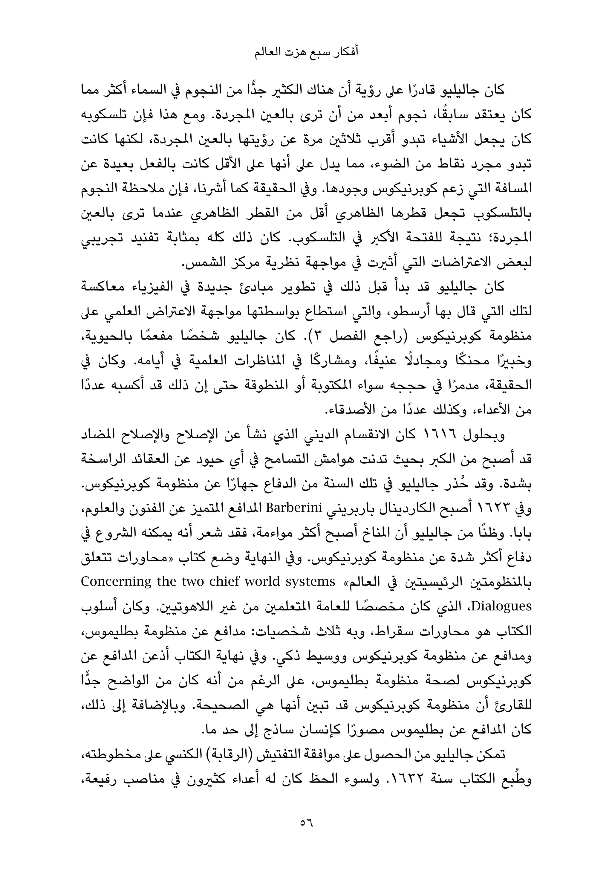 ‫أﻓﻜﺎر ﺳﺒﻊ ﻫﺰت اﻟﻌﺎﻟﻢ‬

‫ﻛﺎن ﺟﺎﻟﻴﻠﻴﻮ ﻗﺎدرا ﻋﲆ رؤﻳﺔ أن ﻫﻨﺎك اﻟﻜﺜري ﺟﺪٍّا ﻣﻦ اﻟﻨﺠﻮم ﰲ اﻟﺴﻤﺎء أﻛﺜﺮ ﻣﻤﺎ‬
                                                             ‫ً‬
                                                                 ‫ً‬
‫ﻛﺎن ﻳﻌﺘﻘﺪ ﺳﺎﺑﻘﺎ، ﻧﺠﻮم أﺑﻌﺪ ﻣﻦ أن ﺗﺮى ﺑﺎﻟﻌني املﺠﺮدة. وﻣﻊ ﻫﺬا ﻓﺈن ﺗﻠﺴﻜﻮﺑﻪ‬
‫ﻛﺎن ﻳﺠﻌﻞ اﻷﺷﻴﺎء ﺗﺒﺪو أﻗﺮب ﺛﻼﺛني ﻣﺮة ﻋﻦ رؤﻳﺘﻬﺎ ﺑﺎﻟﻌني املﺠﺮدة، ﻟﻜﻨﻬﺎ ﻛﺎﻧﺖ‬
‫ﺗﺒﺪو ﻣﺠﺮد ﻧﻘﺎط ﻣﻦ اﻟﻀﻮء، ﻣﻤﺎ ﻳﺪل ﻋﲆ أﻧﻬﺎ ﻋﲆ اﻷﻗﻞ ﻛﺎﻧﺖ ﺑﺎﻟﻔﻌﻞ ﺑﻌﻴﺪة ﻋﻦ‬
‫املﺴﺎﻓﺔ اﻟﺘﻲ زﻋﻢ ﻛﻮﺑﺮﻧﻴﻜﻮس وﺟﻮدﻫﺎ. وﰲ اﻟﺤﻘﻴﻘﺔ ﻛﻤﺎ أﴍﻧﺎ، ﻓﺈن ﻣﻼﺣﻈﺔ اﻟﻨﺠﻮم‬
‫ﺑﺎﻟﺘﻠﺴﻜﻮب ﺗﺠﻌﻞ ﻗﻄﺮﻫﺎ اﻟﻈﺎﻫﺮي أﻗﻞ ﻣﻦ اﻟﻘﻄﺮ اﻟﻈﺎﻫﺮي ﻋﻨﺪﻣﺎ ﺗﺮى ﺑﺎﻟﻌني‬
‫املﺠﺮدة؛ ﻧﺘﻴﺠﺔ ﻟﻠﻔﺘﺤﺔ اﻷﻛﱪ ﰲ اﻟﺘﻠﺴﻜﻮب. ﻛﺎن ذﻟﻚ ﻛﻠﻪ ﺑﻤﺜﺎﺑﺔ ﺗﻔﻨﻴﺪ ﺗﺠﺮﻳﺒﻲ‬
                  ‫ﻟﺒﻌﺾ اﻻﻋﱰاﺿﺎت اﻟﺘﻲ أﺛريت ﰲ ﻣﻮاﺟﻬﺔ ﻧﻈﺮﻳﺔ ﻣﺮﻛﺰ اﻟﺸﻤﺲ.‬
‫ﻛﺎن ﺟﺎﻟﻴﻠﻴﻮ ﻗﺪ ﺑﺪأ ﻗﺒﻞ ذﻟﻚ ﰲ ﺗﻄﻮﻳﺮ ﻣﺒﺎدئ ﺟﺪﻳﺪة ﰲ اﻟﻔﻴﺰﻳﺎء ﻣﻌﺎﻛﺴﺔ‬
‫ﻟﺘﻠﻚ اﻟﺘﻲ ﻗﺎل ﺑﻬﺎ أرﺳﻄﻮ، واﻟﺘﻲ اﺳﺘﻄﺎع ﺑﻮاﺳﻄﺘﻬﺎ ﻣﻮاﺟﻬﺔ اﻻﻋﱰاض اﻟﻌﻠﻤﻲ ﻋﲆ‬
‫ﻣﻨﻈﻮﻣﺔ ﻛﻮﺑﺮﻧﻴﻜﻮس )راﺟﻊ اﻟﻔﺼﻞ ٣(. ﻛﺎن ﺟﺎﻟﻴﻠﻴﻮ ﺷﺨﺼﺎ ﻣﻔﻌﻤً ﺎ ﺑﺎﻟﺤﻴﻮﻳﺔ،‬
                   ‫ً‬
                                          ‫ً‬          ‫ً‬     ‫ً‬         ‫ً‬
‫وﺧﺒريًا ﻣﺤﻨﻜﺎ وﻣﺠﺎدﻻ ﻋﻨﻴﻔﺎ، وﻣﺸﺎرﻛﺎ ﰲ املﻨﺎﻇﺮات اﻟﻌﻠﻤﻴﺔ ﰲ أﻳﺎﻣﻪ. وﻛﺎن ﰲ‬
‫اﻟﺤﻘﻴﻘﺔ، ﻣﺪﻣﺮا ﰲ ﺣﺠﺠﻪ ﺳﻮاء املﻜﺘﻮﺑﺔ أو املﻨﻄﻮﻗﺔ ﺣﺘﻰ إن ذﻟﻚ ﻗﺪ أﻛﺴﺒﻪ ﻋﺪدًا‬
                                                                   ‫ً‬
                                            ‫ﻣﻦ اﻷﻋﺪاء، وﻛﺬﻟﻚ ﻋﺪدًا ﻣﻦ اﻷﺻﺪﻗﺎء.‬
‫وﺑﺤﻠﻮل ٦١٦١ ﻛﺎن اﻻﻧﻘﺴﺎم اﻟﺪﻳﻨﻲ اﻟﺬي ﻧﺸﺄ ﻋﻦ اﻹﺻﻼح واﻹﺻﻼح املﻀﺎد‬
‫ﻗﺪ أﺻﺒﺢ ﻣﻦ اﻟﻜﱪ ﺑﺤﻴﺚ ﺗﺪﻧﺖ ﻫﻮاﻣﺶ اﻟﺘﺴﺎﻣﺢ ﰲ أي ﺣﻴﻮد ﻋﻦ اﻟﻌﻘﺎﺋﺪ اﻟﺮاﺳﺨﺔ‬
‫ﺑﺸﺪة. وﻗﺪ ﺣُ ﺬر ﺟﺎﻟﻴﻠﻴﻮ ﰲ ﺗﻠﻚ اﻟﺴﻨﺔ ﻣﻦ اﻟﺪﻓﺎع ﺟﻬﺎرا ﻋﻦ ﻣﻨﻈﻮﻣﺔ ﻛﻮﺑﺮﻧﻴﻜﻮس.‬
                           ‫ً‬
‫وﰲ ٣٢٦١ أﺻﺒﺢ اﻟﻜﺎردﻳﻨﺎل ﺑﺎرﺑﺮﻳﻨﻲ ‪ Barberini‬املﺪاﻓﻊ املﺘﻤﻴﺰ ﻋﻦ اﻟﻔﻨﻮن واﻟﻌﻠﻮم،‬
‫ﺑﺎﺑﺎ. وﻇﻨًﺎ ﻣﻦ ﺟﺎﻟﻴﻠﻴﻮ أن املﻨﺎخ أﺻﺒﺢ أﻛﺜﺮ ﻣﻮاءﻣﺔ، ﻓﻘﺪ ﺷﻌﺮ أﻧﻪ ﻳﻤﻜﻨﻪ اﻟﴩوع ﰲ‬
‫دﻓﺎع أﻛﺜﺮ ﺷﺪة ﻋﻦ ﻣﻨﻈﻮﻣﺔ ﻛﻮﺑﺮﻧﻴﻜﻮس. وﰲ اﻟﻨﻬﺎﻳﺔ وﺿﻊ ﻛﺘﺎب »ﻣﺤﺎورات ﺗﺘﻌﻠﻖ‬
‫ﺑﺎملﻨﻈﻮﻣﺘني اﻟﺮﺋﻴﺴﻴﺘني ﰲ اﻟﻌﺎﻟﻢ« ‪Concerning the two chief world systems‬‬
                                                   ‫ً‬
‫‪ ،Dialogues‬اﻟﺬي ﻛﺎن ﻣﺨﺼﺼﺎ ﻟﻠﻌﺎﻣﺔ املﺘﻌﻠﻤني ﻣﻦ ﻏري اﻟﻼﻫﻮﺗﻴني. وﻛﺎن أﺳﻠﻮب‬
‫اﻟﻜﺘﺎب ﻫﻮ ﻣﺤﺎورات ﺳﻘﺮاط، وﺑﻪ ﺛﻼث ﺷﺨﺼﻴﺎت: ﻣﺪاﻓﻊ ﻋﻦ ﻣﻨﻈﻮﻣﺔ ﺑﻄﻠﻴﻤﻮس،‬
‫وﻣﺪاﻓﻊ ﻋﻦ ﻣﻨﻈﻮﻣﺔ ﻛﻮﺑﺮﻧﻴﻜﻮس ووﺳﻴﻂ ذﻛﻲ. وﰲ ﻧﻬﺎﻳﺔ اﻟﻜﺘﺎب أذﻋﻦ املﺪاﻓﻊ ﻋﻦ‬
‫ﻛﻮﺑﺮﻧﻴﻜﻮس ﻟﺼﺤﺔ ﻣﻨﻈﻮﻣﺔ ﺑﻄﻠﻴﻤﻮس، ﻋﲆ اﻟﺮﻏﻢ ﻣﻦ أﻧﻪ ﻛﺎن ﻣﻦ اﻟﻮاﺿﺢ ﺟﺪٍّا‬
‫ﻟﻠﻘﺎرئ أن ﻣﻨﻈﻮﻣﺔ ﻛﻮﺑﺮﻧﻴﻜﻮس ﻗﺪ ﺗﺒني أﻧﻬﺎ ﻫﻲ اﻟﺼﺤﻴﺤﺔ. وﺑﺎﻹﺿﺎﻓﺔ إﱃ ذﻟﻚ،‬
                     ‫ﻛﺎن املﺪاﻓﻊ ﻋﻦ ﺑﻄﻠﻴﻤﻮس ﻣﺼﻮرا ﻛﺈﻧﺴﺎن ﺳﺎذج إﱃ ﺣﺪ ﻣﺎ.‬
                                                 ‫ً‬
‫ﺗﻤﻜﻦ ﺟﺎﻟﻴﻠﻴﻮ ﻣﻦ اﻟﺤﺼﻮل ﻋﲆ ﻣﻮاﻓﻘﺔ اﻟﺘﻔﺘﻴﺶ )اﻟﺮﻗﺎﺑﺔ( اﻟﻜﻨﴘ ﻋﲆ ﻣﺨﻄﻮﻃﺘﻪ،‬
‫وﻃﺒﻊ اﻟﻜﺘﺎب ﺳﻨﺔ ٢٣٦١. وﻟﺴﻮء اﻟﺤﻆ ﻛﺎن ﻟﻪ أﻋﺪاء ﻛﺜريون ﰲ ﻣﻨﺎﺻﺐ رﻓﻴﻌﺔ،‬         ‫ُ‬

                                      ‫65‬
 