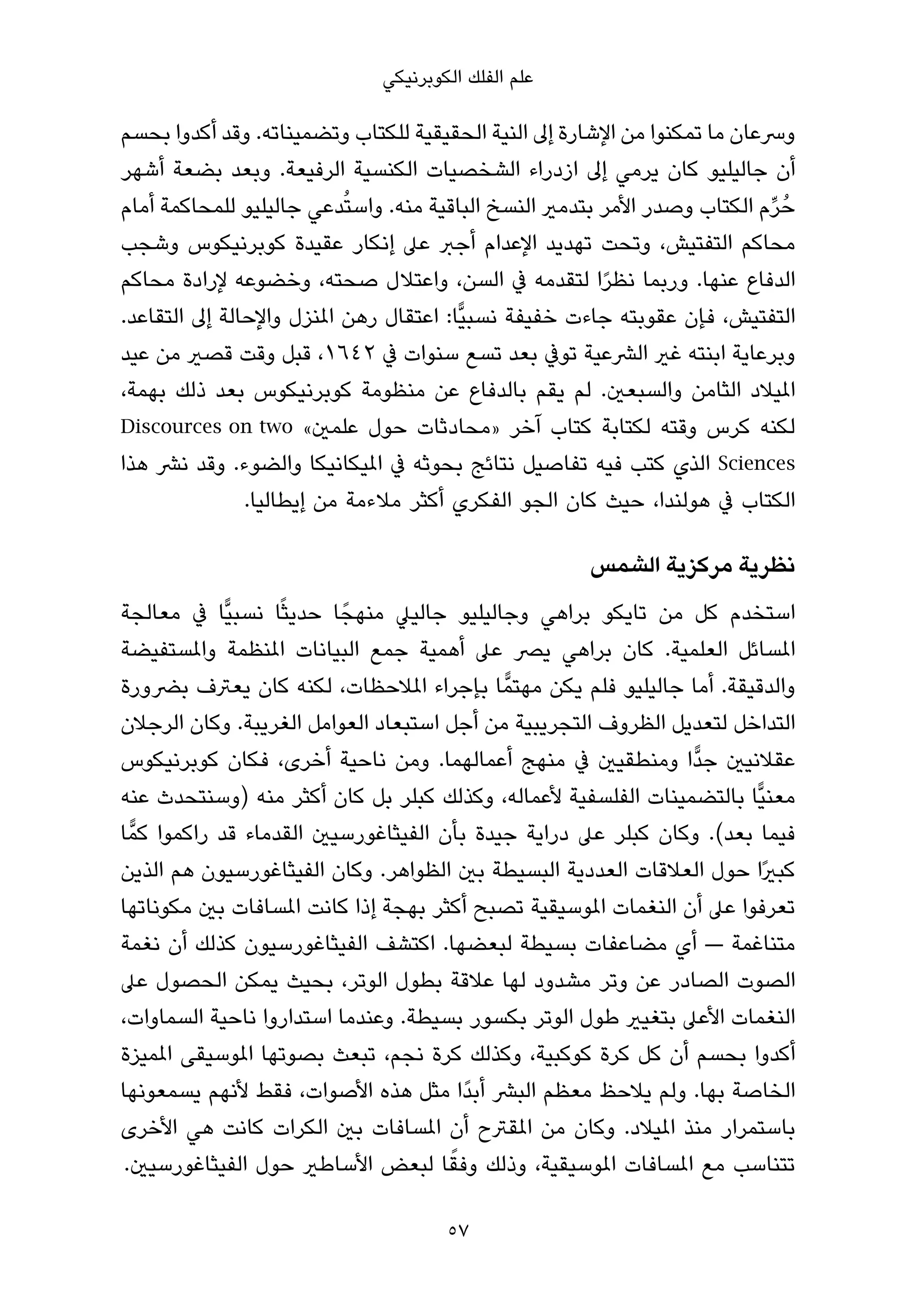 ‫ﻋﻠﻢ اﻟﻔﻠﻚ اﻟﻜﻮﺑﺮﻧﻴﻜﻲ‬

‫وﴎﻋﺎن ﻣﺎ ﺗﻤﻜﻨﻮا ﻣﻦ اﻹﺷﺎرة إﱃ اﻟﻨﻴﺔ اﻟﺤﻘﻴﻘﻴﺔ ﻟﻠﻜﺘﺎب وﺗﻀﻤﻴﻨﺎﺗﻪ. وﻗﺪ أﻛﺪوا ﺑﺤﺴﻢ‬
‫أن ﺟﺎﻟﻴﻠﻴﻮ ﻛﺎن ﻳﺮﻣﻲ إﱃ ازدراء اﻟﺸﺨﺼﻴﺎت اﻟﻜﻨﺴﻴﺔ اﻟﺮﻓﻴﻌﺔ. وﺑﻌﺪ ﺑﻀﻌﺔ أﺷﻬﺮ‬
‫ﺣُ ﺮم اﻟﻜﺘﺎب وﺻﺪر اﻷﻣﺮ ﺑﺘﺪﻣري اﻟﻨﺴﺦ اﻟﺒﺎﻗﻴﺔ ﻣﻨﻪ. واﺳﺘُﺪﻋﻲ ﺟﺎﻟﻴﻠﻴﻮ ﻟﻠﻤﺤﺎﻛﻤﺔ أﻣﺎم‬
                                                                           ‫ﱢ‬
‫ﻣﺤﺎﻛﻢ اﻟﺘﻔﺘﻴﺶ، وﺗﺤﺖ ﺗﻬﺪﻳﺪ اﻹﻋﺪام أﺟﱪ ﻋﲆ إﻧﻜﺎر ﻋﻘﻴﺪة ﻛﻮﺑﺮﻧﻴﻜﻮس وﺷﺠﺐ‬
‫اﻟﺪﻓﺎع ﻋﻨﻬﺎ. ورﺑﻤﺎ ﻧﻈﺮا ﻟﺘﻘﺪﻣﻪ ﰲ اﻟﺴﻦ، واﻋﺘﻼل ﺻﺤﺘﻪ، وﺧﻀﻮﻋﻪ ﻹرادة ﻣﺤﺎﻛﻢ‬
                                                         ‫ً‬
‫اﻟﺘﻔﺘﻴﺶ، ﻓﺈن ﻋﻘﻮﺑﺘﻪ ﺟﺎءت ﺧﻔﻴﻔﺔ ﻧﺴﺒﻴٍّﺎ: اﻋﺘﻘﺎل رﻫﻦ املﻨﺰل واﻹﺣﺎﻟﺔ إﱃ اﻟﺘﻘﺎﻋﺪ.‬
‫وﺑﺮﻋﺎﻳﺔ اﺑﻨﺘﻪ ﻏري اﻟﴩﻋﻴﺔ ﺗﻮﰲ ﺑﻌﺪ ﺗﺴﻊ ﺳﻨﻮات ﰲ ٢٤٦١، ﻗﺒﻞ وﻗﺖ ﻗﺼري ﻣﻦ ﻋﻴﺪ‬
‫املﻴﻼد اﻟﺜﺎﻣﻦ واﻟﺴﺒﻌني. ﻟﻢ ﻳﻘﻢ ﺑﺎﻟﺪﻓﺎع ﻋﻦ ﻣﻨﻈﻮﻣﺔ ﻛﻮﺑﺮﻧﻴﻜﻮس ﺑﻌﺪ ذﻟﻚ ﺑﻬﻤﺔ،‬
‫ﻟﻜﻨﻪ ﻛﺮس وﻗﺘﻪ ﻟﻜﺘﺎﺑﺔ ﻛﺘﺎب آﺧﺮ »ﻣﺤﺎدﺛﺎت ﺣﻮل ﻋﻠﻤني« ‪Discources on two‬‬
‫‪ Sciences‬اﻟﺬي ﻛﺘﺐ ﻓﻴﻪ ﺗﻔﺎﺻﻴﻞ ﻧﺘﺎﺋﺞ ﺑﺤﻮﺛﻪ ﰲ املﻴﻜﺎﻧﻴﻜﺎ واﻟﻀﻮء. وﻗﺪ ﻧﴩ ﻫﺬا‬
               ‫اﻟﻜﺘﺎب ﰲ ﻫﻮﻟﻨﺪا، ﺣﻴﺚ ﻛﺎن اﻟﺠﻮ اﻟﻔﻜﺮي أﻛﺜﺮ ﻣﻼءﻣﺔ ﻣﻦ إﻳﻄﺎﻟﻴﺎ.‬

                                                      ‫ﻧﻈﺮﻳﺔ ﻣﺮﻛﺰﻳﺔ اﻟﺸﻤﺲ‬
‫اﺳﺘﺨﺪم ﻛﻞ ﻣﻦ ﺗﺎﻳﻜﻮ ﺑﺮاﻫﻲ وﺟﺎﻟﻴﻠﻴﻮ ﺟﺎﻟﻴﲇ ﻣﻨﻬﺠً ﺎ ﺣﺪﻳﺜًﺎ ﻧﺴﺒﻴٍّﺎ ﰲ ﻣﻌﺎﻟﺠﺔ‬
‫املﺴﺎﺋﻞ اﻟﻌﻠﻤﻴﺔ. ﻛﺎن ﺑﺮاﻫﻲ ﻳﴫ ﻋﲆ أﻫﻤﻴﺔ ﺟﻤﻊ اﻟﺒﻴﺎﻧﺎت املﻨﻈﻤﺔ واملﺴﺘﻔﻴﻀﺔ‬
‫واﻟﺪﻗﻴﻘﺔ. أﻣﺎ ﺟﺎﻟﻴﻠﻴﻮ ﻓﻠﻢ ﻳﻜﻦ ﻣﻬﺘﻤٍّ ﺎ ﺑﺈﺟﺮاء املﻼﺣﻈﺎت، ﻟﻜﻨﻪ ﻛﺎن ﻳﻌﱰف ﺑﴬورة‬
‫اﻟﺘﺪاﺧﻞ ﻟﺘﻌﺪﻳﻞ اﻟﻈﺮوف اﻟﺘﺠﺮﻳﺒﻴﺔ ﻣﻦ أﺟﻞ اﺳﺘﺒﻌﺎد اﻟﻌﻮاﻣﻞ اﻟﻐﺮﻳﺒﺔ. وﻛﺎن اﻟﺮﺟﻼن‬
‫ﻋﻘﻼﻧﻴني ﺟﺪٍّا وﻣﻨﻄﻘﻴني ﰲ ﻣﻨﻬﺞ أﻋﻤﺎﻟﻬﻤﺎ. وﻣﻦ ﻧﺎﺣﻴﺔ أﺧﺮى، ﻓﻜﺎن ﻛﻮﺑﺮﻧﻴﻜﻮس‬
‫ﻣﻌﻨﻴٍّﺎ ﺑﺎﻟﺘﻀﻤﻴﻨﺎت اﻟﻔﻠﺴﻔﻴﺔ ﻷﻋﻤﺎﻟﻪ، وﻛﺬﻟﻚ ﻛﺒﻠﺮ ﺑﻞ ﻛﺎن أﻛﺜﺮ ﻣﻨﻪ )وﺳﻨﺘﺤﺪث ﻋﻨﻪ‬
‫ﻓﻴﻤﺎ ﺑﻌﺪ(. وﻛﺎن ﻛﺒﻠﺮ ﻋﲆ دراﻳﺔ ﺟﻴﺪة ﺑﺄن اﻟﻔﻴﺜﺎﻏﻮرﺳﻴني اﻟﻘﺪﻣﺎء ﻗﺪ راﻛﻤﻮا ﻛﻤٍّ ﺎ‬
‫ﻛﺒريًا ﺣﻮل اﻟﻌﻼﻗﺎت اﻟﻌﺪدﻳﺔ اﻟﺒﺴﻴﻄﺔ ﺑني اﻟﻈﻮاﻫﺮ. وﻛﺎن اﻟﻔﻴﺜﺎﻏﻮرﺳﻴﻮن ﻫﻢ اﻟﺬﻳﻦ‬
‫ﺗﻌﺮﻓﻮا ﻋﲆ أن اﻟﻨﻐﻤﺎت املﻮﺳﻴﻘﻴﺔ ﺗﺼﺒﺢ أﻛﺜﺮ ﺑﻬﺠﺔ إذا ﻛﺎﻧﺖ املﺴﺎﻓﺎت ﺑني ﻣﻜﻮﻧﺎﺗﻬﺎ‬
‫ﻣﺘﻨﺎﻏﻤﺔ — أي ﻣﻀﺎﻋﻔﺎت ﺑﺴﻴﻄﺔ ﻟﺒﻌﻀﻬﺎ. اﻛﺘﺸﻒ اﻟﻔﻴﺜﺎﻏﻮرﺳﻴﻮن ﻛﺬﻟﻚ أن ﻧﻐﻤﺔ‬
‫اﻟﺼﻮت اﻟﺼﺎدر ﻋﻦ وﺗﺮ ﻣﺸﺪود ﻟﻬﺎ ﻋﻼﻗﺔ ﺑﻄﻮل اﻟﻮﺗﺮ، ﺑﺤﻴﺚ ﻳﻤﻜﻦ اﻟﺤﺼﻮل ﻋﲆ‬
‫اﻟﻨﻐﻤﺎت اﻷﻋﲆ ﺑﺘﻐﻴري ﻃﻮل اﻟﻮﺗﺮ ﺑﻜﺴﻮر ﺑﺴﻴﻄﺔ. وﻋﻨﺪﻣﺎ اﺳﺘﺪاروا ﻧﺎﺣﻴﺔ اﻟﺴﻤﺎوات،‬
‫أﻛﺪوا ﺑﺤﺴﻢ أن ﻛﻞ ﻛﺮة ﻛﻮﻛﺒﻴﺔ، وﻛﺬﻟﻚ ﻛﺮة ﻧﺠﻢ، ﺗﺒﻌﺚ ﺑﺼﻮﺗﻬﺎ املﻮﺳﻴﻘﻰ املﻤﻴﺰة‬
‫اﻟﺨﺎﺻﺔ ﺑﻬﺎ. وﻟﻢ ﻳﻼﺣﻆ ﻣﻌﻈﻢ اﻟﺒﴩ أﺑﺪًا ﻣﺜﻞ ﻫﺬه اﻷﺻﻮات، ﻓﻘﻂ ﻷﻧﻬﻢ ﻳﺴﻤﻌﻮﻧﻬﺎ‬
‫ﺑﺎﺳﺘﻤﺮار ﻣﻨﺬ املﻴﻼد. وﻛﺎن ﻣﻦ املﻘﱰح أن املﺴﺎﻓﺎت ﺑني اﻟﻜﺮات ﻛﺎﻧﺖ ﻫﻲ اﻷﺧﺮى‬
                                        ‫ً‬
 ‫ﺗﺘﻨﺎﺳﺐ ﻣﻊ املﺴﺎﻓﺎت املﻮﺳﻴﻘﻴﺔ، وذﻟﻚ وﻓﻘﺎ ﻟﺒﻌﺾ اﻷﺳﺎﻃري ﺣﻮل اﻟﻔﻴﺜﺎﻏﻮرﺳﻴني.‬

                                      ‫75‬
 