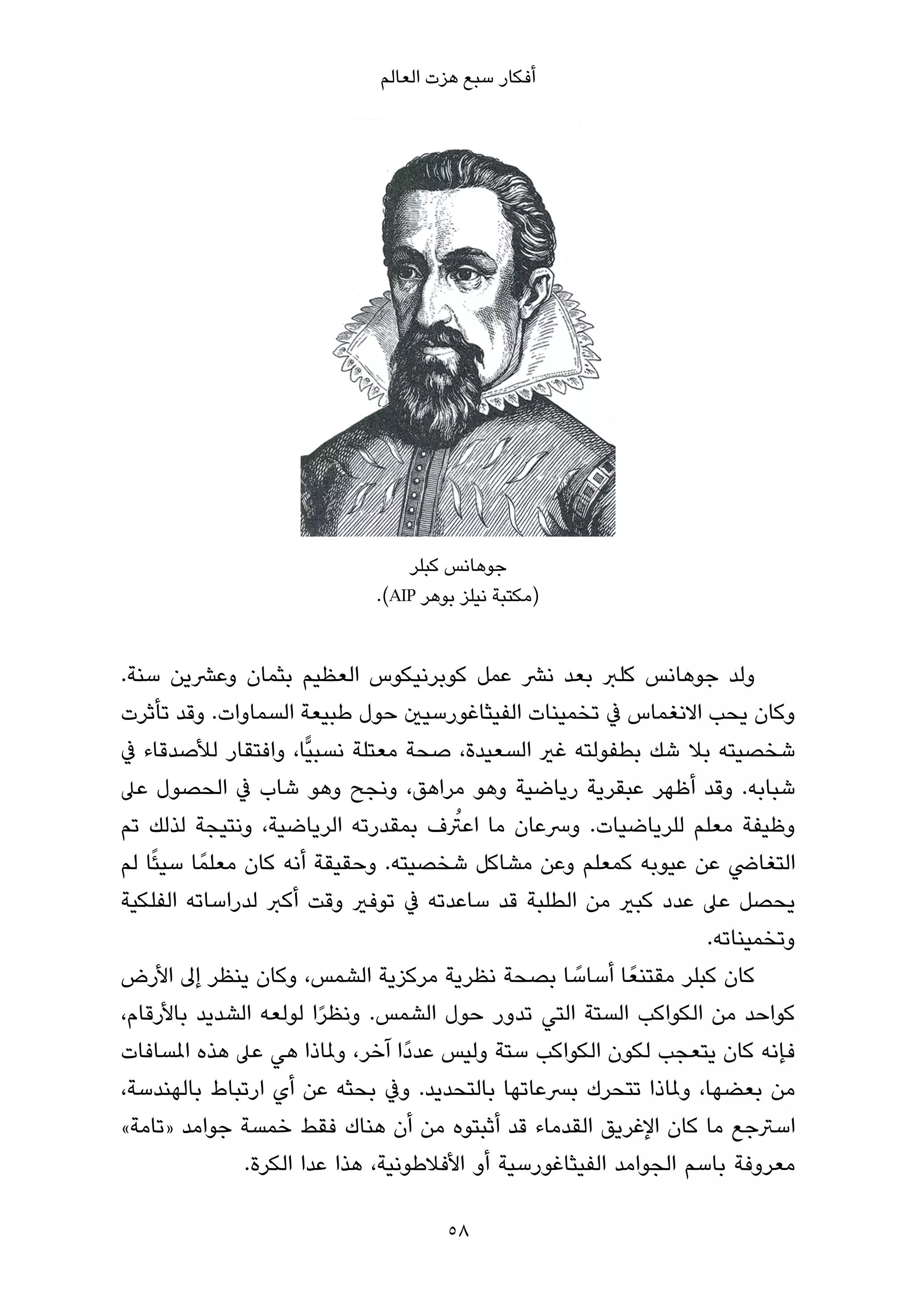 ‫أﻓﻜﺎر ﺳﺒﻊ ﻫﺰت اﻟﻌﺎﻟﻢ‬




                                 ‫ﺟﻮﻫﺎﻧﺲ ﻛﺒﻠﺮ‬
                             ‫)ﻣﻜﺘﺒﺔ ﻧﻴﻠﺰ ﺑﻮﻫﺮ ‪.(AIP‬‬


‫وﻟﺪ ﺟﻮﻫﺎﻧﺲ ﻛﻠﱪ ﺑﻌﺪ ﻧﴩ ﻋﻤﻞ ﻛﻮﺑﺮﻧﻴﻜﻮس اﻟﻌﻈﻴﻢ ﺑﺜﻤﺎن وﻋﴩﻳﻦ ﺳﻨﺔ.‬
‫وﻛﺎن ﻳﺤﺐ اﻻﻧﻐﻤﺎس ﰲ ﺗﺨﻤﻴﻨﺎت اﻟﻔﻴﺜﺎﻏﻮرﺳﻴني ﺣﻮل ﻃﺒﻴﻌﺔ اﻟﺴﻤﺎوات. وﻗﺪ ﺗﺄﺛﺮت‬
‫ﺷﺨﺼﻴﺘﻪ ﺑﻼ ﺷﻚ ﺑﻄﻔﻮﻟﺘﻪ ﻏري اﻟﺴﻌﻴﺪة، ﺻﺤﺔ ﻣﻌﺘﻠﺔ ﻧﺴﺒﻴٍّﺎ، واﻓﺘﻘﺎر ﻟﻸﺻﺪﻗﺎء ﰲ‬
‫ﺷﺒﺎﺑﻪ. وﻗﺪ أﻇﻬﺮ ﻋﺒﻘﺮﻳﺔ رﻳﺎﺿﻴﺔ وﻫﻮ ﻣﺮاﻫﻖ، وﻧﺠﺢ وﻫﻮ ﺷﺎب ﰲ اﻟﺤﺼﻮل ﻋﲆ‬
                                         ‫ُ‬
‫وﻇﻴﻔﺔ ﻣﻌﻠﻢ ﻟﻠﺮﻳﺎﺿﻴﺎت. وﴎﻋﺎن ﻣﺎ اﻋﱰف ﺑﻤﻘﺪرﺗﻪ اﻟﺮﻳﺎﺿﻴﺔ، وﻧﺘﻴﺠﺔ ﻟﺬﻟﻚ ﺗﻢ‬
‫اﻟﺘﻐﺎﴈ ﻋﻦ ﻋﻴﻮﺑﻪ ﻛﻤﻌﻠﻢ وﻋﻦ ﻣﺸﺎﻛﻞ ﺷﺨﺼﻴﺘﻪ. وﺣﻘﻴﻘﺔ أﻧﻪ ﻛﺎن ﻣﻌﻠﻤً ﺎ ﺳﻴﺌًﺎ ﻟﻢ‬
‫ﻳﺤﺼﻞ ﻋﲆ ﻋﺪد ﻛﺒري ﻣﻦ اﻟﻄﻠﺒﺔ ﻗﺪ ﺳﺎﻋﺪﺗﻪ ﰲ ﺗﻮﻓري وﻗﺖ أﻛﱪ ﻟﺪراﺳﺎﺗﻪ اﻟﻔﻠﻜﻴﺔ‬
                                                                     ‫وﺗﺨﻤﻴﻨﺎﺗﻪ.‬
‫ﻛﺎن ﻛﺒﻠﺮ ﻣﻘﺘﻨﻌً ﺎ أﺳﺎﺳﺎ ﺑﺼﺤﺔ ﻧﻈﺮﻳﺔ ﻣﺮﻛﺰﻳﺔ اﻟﺸﻤﺲ، وﻛﺎن ﻳﻨﻈﺮ إﱃ اﻷرض‬
                                                      ‫ً‬
‫ﻛﻮاﺣﺪ ﻣﻦ اﻟﻜﻮاﻛﺐ اﻟﺴﺘﺔ اﻟﺘﻲ ﺗﺪور ﺣﻮل اﻟﺸﻤﺲ. وﻧﻈﺮا ﻟﻮﻟﻌﻪ اﻟﺸﺪﻳﺪ ﺑﺎﻷرﻗﺎم،‬
                          ‫ً‬
‫ﻓﺈﻧﻪ ﻛﺎن ﻳﺘﻌﺠﺐ ﻟﻜﻮن اﻟﻜﻮاﻛﺐ ﺳﺘﺔ وﻟﻴﺲ ﻋﺪدًا آﺧﺮ، وملﺎذا ﻫﻲ ﻋﲆ ﻫﺬه املﺴﺎﻓﺎت‬
‫ﻣﻦ ﺑﻌﻀﻬﺎ، وملﺎذا ﺗﺘﺤﺮك ﺑﴪﻋﺎﺗﻬﺎ ﺑﺎﻟﺘﺤﺪﻳﺪ. وﰲ ﺑﺤﺜﻪ ﻋﻦ أي ارﺗﺒﺎط ﺑﺎﻟﻬﻨﺪﺳﺔ،‬
‫اﺳﱰﺟﻊ ﻣﺎ ﻛﺎن اﻹﻏﺮﻳﻖ اﻟﻘﺪﻣﺎء ﻗﺪ أﺛﺒﺘﻮه ﻣﻦ أن ﻫﻨﺎك ﻓﻘﻂ ﺧﻤﺴﺔ ﺟﻮاﻣﺪ »ﺗﺎﻣﺔ«‬
                 ‫ﻣﻌﺮوﻓﺔ ﺑﺎﺳﻢ اﻟﺠﻮاﻣﺪ اﻟﻔﻴﺜﺎﻏﻮرﺳﻴﺔ أو اﻷﻓﻼﻃﻮﻧﻴﺔ، ﻫﺬا ﻋﺪا اﻟﻜﺮة.‬

                                      ‫85‬
 