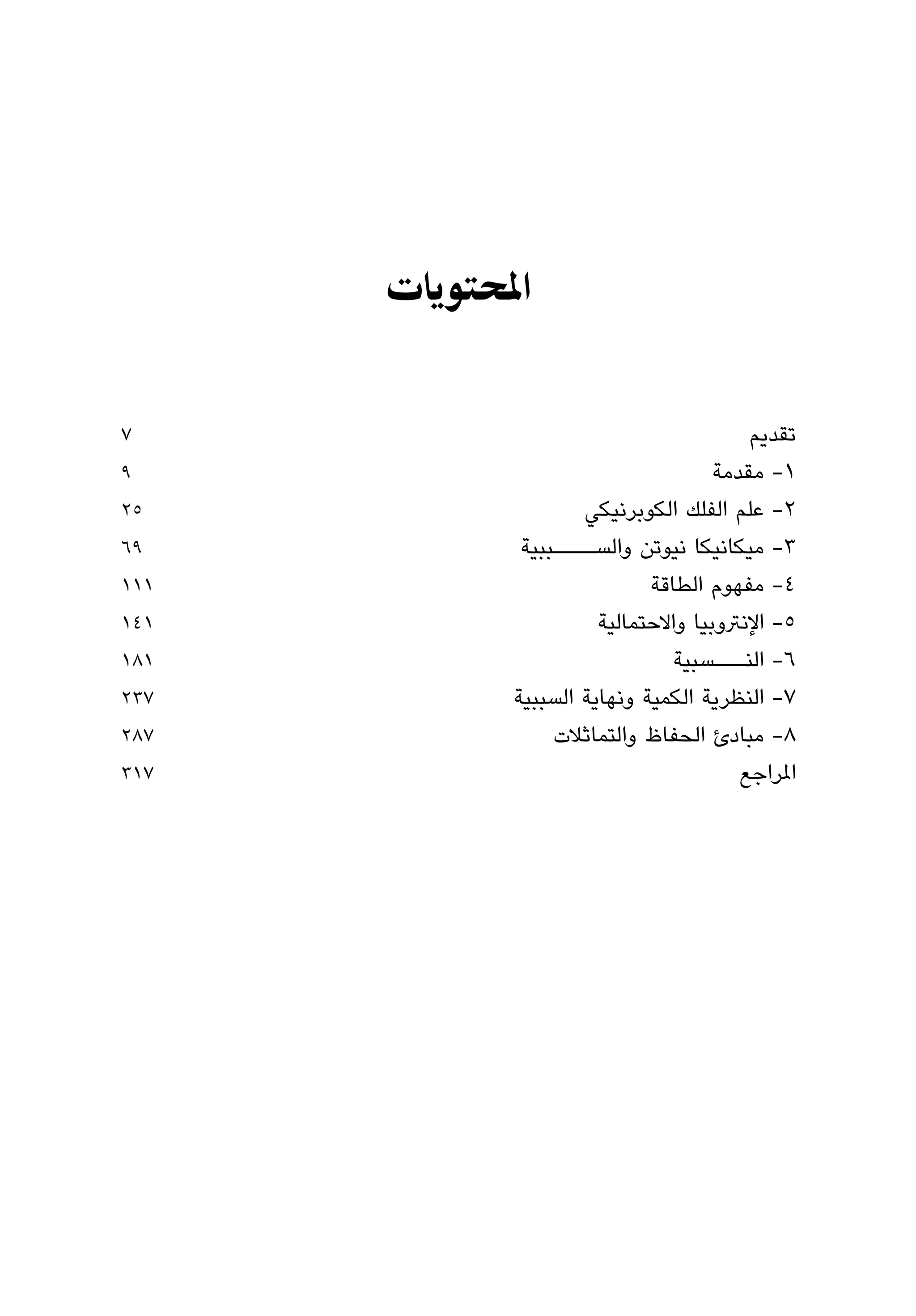 ‫اﳌﺤﺘﻮﻳﺎت‬


‫7‬                                        ‫ﺗﻘﺪﻳﻢ‬
‫9‬                                    ‫١- ﻣﻘﺪﻣﺔ‬
‫52‬                   ‫٢- ﻋﻠﻢ اﻟﻔﻠﻚ اﻟﻜﻮﺑﺮﻧﻴﻜﻲ‬
‫96‬            ‫٣- ﻣﻴﻜﺎﻧﻴﻜﺎ ﻧﻴﻮﺗﻦ واﻟﺴــــﺒﺒﻴﺔ‬
‫111‬                          ‫٤- ﻣﻔﻬﻮم اﻟﻄﺎﻗﺔ‬
‫141‬                    ‫٥- اﻹﻧﱰوﺑﻴﺎ واﻻﺣﺘﻤﺎﻟﻴﺔ‬
‫181‬                             ‫٦- اﻟﻨـــﺴﺒﻴﺔ‬
‫732‬          ‫٧- اﻟﻨﻈﺮﻳﺔ اﻟﻜﻤﻴﺔ وﻧﻬﺎﻳﺔ اﻟﺴﺒﺒﻴﺔ‬
‫782‬               ‫٨- ﻣﺒﺎدئ اﻟﺤﻔﺎظ واﻟﺘﻤﺎﺛﻼت‬
‫713‬                                     ‫املﺮاﺟﻊ‬
 