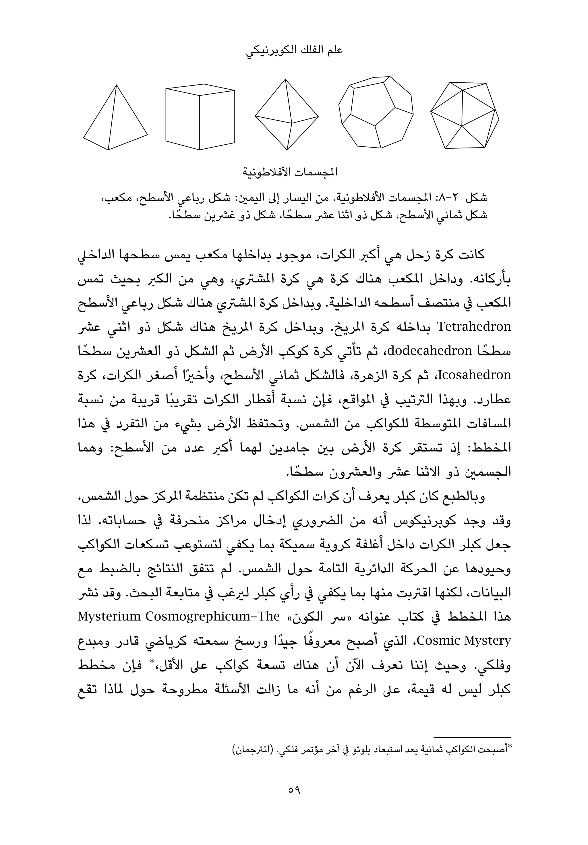 ‫ﻋﻠﻢ اﻟﻔﻠﻚ اﻟﻜﻮﺑﺮﻧﻴﻜﻲ‬




                                                   ‫مل‬
    ‫ﺷﻜﻞ 2-8: املﺠﺴﻤﺎت اﻷﻓﻼﻃﻮﻧﻴﺔ. ﻣﻦ اﻟﻴﺴﺎر إﱃ اﻟﻴﻤني: ﺷﻜﻞ رﺑﺎﻋﻲ اﻷﺳﻄﺢ، ﻣﻜﻌﺐ،‬
               ‫ﺷﻜﻞ ﺛﻤﺎﻧﻲ اﻷﺳﻄﺢ، ﺷﻜﻞ ذو اﺛﻨﺎ ﻋﴩ ﺳﻄﺤً ﺎ، ﺷﻜﻞ ذو ﻏﴩﻳﻦ ﺳﻄﺤً ﺎ.‬

‫ﻛﺎﻧﺖ ﻛﺮة زﺣﻞ ﻫﻲ أﻛﱪ اﻟﻜﺮات، ﻣﻮﺟﻮد ﺑﺪاﺧﻠﻬﺎ ﻣﻜﻌﺐ ﻳﻤﺲ ﺳﻄﺤﻬﺎ اﻟﺪاﺧﲇ‬
‫ﺑﺄرﻛﺎﻧﻪ. وداﺧﻞ املﻜﻌﺐ ﻫﻨﺎك ﻛﺮة ﻫﻲ ﻛﺮة املﺸﱰي، وﻫﻲ ﻣﻦ اﻟﻜﱪ ﺑﺤﻴﺚ ﺗﻤﺲ‬
‫املﻜﻌﺐ ﰲ ﻣﻨﺘﺼﻒ أﺳﻄﺤﻪ اﻟﺪاﺧﻠﻴﺔ. وﺑﺪاﺧﻞ ﻛﺮة املﺸﱰي ﻫﻨﺎك ﺷﻜﻞ رﺑﺎﻋﻲ اﻷﺳﻄﺢ‬
‫‪ Tetrahedron‬ﺑﺪاﺧﻠﻪ ﻛﺮة املﺮﻳﺦ. وﺑﺪاﺧﻞ ﻛﺮة املﺮﻳﺦ ﻫﻨﺎك ﺷﻜﻞ ذو اﺛﻨﻲ ﻋﴩ‬
‫ﺳﻄﺤً ﺎ ‪ ،dodecahedron‬ﺛﻢ ﺗﺄﺗﻲ ﻛﺮة ﻛﻮﻛﺐ اﻷرض ﺛﻢ اﻟﺸﻜﻞ ذو اﻟﻌﴩﻳﻦ ﺳﻄﺤً ﺎ‬
‫‪ ،Icosahedron‬ﺛﻢ ﻛﺮة اﻟﺰﻫﺮة، ﻓﺎﻟﺸﻜﻞ ﺛﻤﺎﻧﻲ اﻷﺳﻄﺢ، وأﺧريًا أﺻﻐﺮ اﻟﻜﺮات، ﻛﺮة‬
‫ﻋﻄﺎرد. وﺑﻬﺬا اﻟﱰﺗﻴﺐ ﰲ املﻮاﻗﻊ، ﻓﺈن ﻧﺴﺒﺔ أﻗﻄﺎر اﻟﻜﺮات ﺗﻘﺮﻳﺒًﺎ ﻗﺮﻳﺒﺔ ﻣﻦ ﻧﺴﺒﺔ‬
‫املﺴﺎﻓﺎت املﺘﻮﺳﻄﺔ ﻟﻠﻜﻮاﻛﺐ ﻣﻦ اﻟﺸﻤﺲ. وﺗﺤﺘﻔﻆ اﻷرض ﺑﴚء ﻣﻦ اﻟﺘﻔﺮد ﰲ ﻫﺬا‬
‫املﺨﻄﻂ: إذ ﺗﺴﺘﻘﺮ ﻛﺮة اﻷرض ﺑني ﺟﺎﻣﺪﻳﻦ ﻟﻬﻤﺎ أﻛﱪ ﻋﺪد ﻣﻦ اﻷﺳﻄﺢ: وﻫﻤﺎ‬
                                    ‫اﻟﺠﺴﻤني ذو اﻻﺛﻨﺎ ﻋﴩ واﻟﻌﴩون ﺳﻄﺤً ﺎ.‬
‫وﺑﺎﻟﻄﺒﻊ ﻛﺎن ﻛﺒﻠﺮ ﻳﻌﺮف أن ﻛﺮات اﻟﻜﻮاﻛﺐ ﻟﻢ ﺗﻜﻦ ﻣﻨﺘﻈﻤﺔ املﺮﻛﺰ ﺣﻮل اﻟﺸﻤﺲ،‬
‫وﻗﺪ وﺟﺪ ﻛﻮﺑﺮﻧﻴﻜﻮس أﻧﻪ ﻣﻦ اﻟﴬوري إدﺧﺎل ﻣﺮاﻛﺰ ﻣﻨﺤﺮﻓﺔ ﰲ ﺣﺴﺎﺑﺎﺗﻪ. ﻟﺬا‬
‫ﺟﻌﻞ ﻛﺒﻠﺮ اﻟﻜﺮات داﺧﻞ أﻏﻠﻔﺔ ﻛﺮوﻳﺔ ﺳﻤﻴﻜﺔ ﺑﻤﺎ ﻳﻜﻔﻲ ﻟﺘﺴﺘﻮﻋﺐ ﺗﺴﻜﻌﺎت اﻟﻜﻮاﻛﺐ‬
‫وﺣﻴﻮدﻫﺎ ﻋﻦ اﻟﺤﺮﻛﺔ اﻟﺪاﺋﺮﻳﺔ اﻟﺘﺎﻣﺔ ﺣﻮل اﻟﺸﻤﺲ. ﻟﻢ ﺗﺘﻔﻖ اﻟﻨﺘﺎﺋﺞ ﺑﺎﻟﻀﺒﻂ ﻣﻊ‬
‫اﻟﺒﻴﺎﻧﺎت، ﻟﻜﻨﻬﺎ اﻗﱰﺑﺖ ﻣﻨﻬﺎ ﺑﻤﺎ ﻳﻜﻔﻲ ﰲ رأي ﻛﺒﻠﺮ ﻟريﻏﺐ ﰲ ﻣﺘﺎﺑﻌﺔ اﻟﺒﺤﺚ. وﻗﺪ ﻧﴩ‬
‫ﻫﺬا املﺨﻄﻂ ﰲ ﻛﺘﺎب ﻋﻨﻮاﻧﻪ »ﴎ اﻟﻜﻮن« ‪Mysterium Cosmogrephicum-The‬‬
                                          ‫ً‬
‫‪ ،Cosmic Mystery‬اﻟﺬي أﺻﺒﺢ ﻣﻌﺮوﻓﺎ ﺟﻴﺪًا ورﺳﺦ ﺳﻤﻌﺘﻪ ﻛﺮﻳﺎﴈ ﻗﺎدر وﻣﺒﺪع‬
‫وﻓﻠﻜﻲ. وﺣﻴﺚ إﻧﻨﺎ ﻧﻌﺮف اﻵن أن ﻫﻨﺎك ﺗﺴﻌﺔ ﻛﻮاﻛﺐ ﻋﲆ اﻷﻗﻞ،∗ ﻓﺈن ﻣﺨﻄﻂ‬
‫ﻛﺒﻠﺮ ﻟﻴﺲ ﻟﻪ ﻗﻴﻤﺔ، ﻋﲆ اﻟﺮﻏﻢ ﻣﻦ أﻧﻪ ﻣﺎ زاﻟﺖ اﻷﺳﺌﻠﺔ ﻣﻄﺮوﺣﺔ ﺣﻮل ملﺎذا ﺗﻘﻊ‬


                            ‫∗أﺻﺒﺤﺖ اﻟﻜﻮاﻛﺐ ﺛﻤﺎﻧﻴﺔ ﺑﻌﺪ اﺳﺘﺒﻌﺎد ﺑﻠﻮﺗﻮ ﰲ آﺧﺮ ﻣﺆﺗﻤﺮ ﻓﻠﻜﻲ. )املﱰﺟﻤﺎن(‬


                                         ‫95‬
 