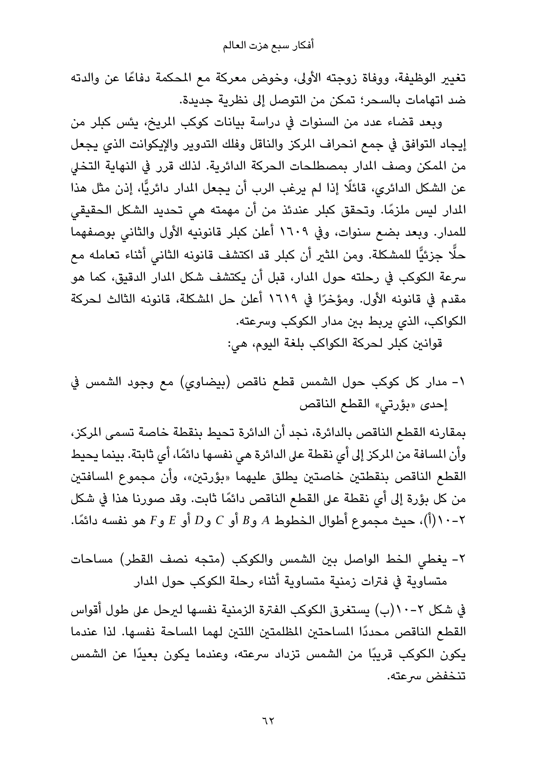 ‫أﻓﻜﺎر ﺳﺒﻊ ﻫﺰت اﻟﻌﺎﻟﻢ‬

‫ﺗﻐﻴري اﻟﻮﻇﻴﻔﺔ، ووﻓﺎة زوﺟﺘﻪ اﻷوﱃ، وﺧﻮض ﻣﻌﺮﻛﺔ ﻣﻊ املﺤﻜﻤﺔ دﻓﺎﻋً ﺎ ﻋﻦ واﻟﺪﺗﻪ‬
                       ‫ﺿﺪ اﺗﻬﺎﻣﺎت ﺑﺎﻟﺴﺤﺮ؛ ﺗﻤﻜﻦ ﻣﻦ اﻟﺘﻮﺻﻞ إﱃ ﻧﻈﺮﻳﺔ ﺟﺪﻳﺪة.‬
‫وﺑﻌﺪ ﻗﻀﺎء ﻋﺪد ﻣﻦ اﻟﺴﻨﻮات ﰲ دراﺳﺔ ﺑﻴﺎﻧﺎت ﻛﻮﻛﺐ املﺮﻳﺦ، ﻳﺌﺲ ﻛﺒﻠﺮ ﻣﻦ‬
‫إﻳﺠﺎد اﻟﺘﻮاﻓﻖ ﰲ ﺟﻤﻊ اﻧﺤﺮاف املﺮﻛﺰ واﻟﻨﺎﻗﻞ وﻓﻠﻚ اﻟﺘﺪوﻳﺮ واﻹﻳﻜﻮاﻧﺖ اﻟﺬي ﻳﺠﻌﻞ‬
‫ﻣﻦ املﻤﻜﻦ وﺻﻒ املﺪار ﺑﻤﺼﻄﻠﺤﺎت اﻟﺤﺮﻛﺔ اﻟﺪاﺋﺮﻳﺔ. ﻟﺬﻟﻚ ﻗﺮر ﰲ اﻟﻨﻬﺎﻳﺔ اﻟﺘﺨﲇ‬
                                                       ‫ً‬
‫ﻋﻦ اﻟﺸﻜﻞ اﻟﺪاﺋﺮي، ﻗﺎﺋﻼ إذا ﻟﻢ ﻳﺮﻏﺐ اﻟﺮب أن ﻳﺠﻌﻞ املﺪار داﺋﺮﻳٍّﺎ، إذن ﻣﺜﻞ ﻫﺬا‬
‫املﺪار ﻟﻴﺲ ﻣﻠﺰﻣً ﺎ. وﺗﺤﻘﻖ ﻛﺒﻠﺮ ﻋﻨﺪﺋﺬ ﻣﻦ أن ﻣﻬﻤﺘﻪ ﻫﻲ ﺗﺤﺪﻳﺪ اﻟﺸﻜﻞ اﻟﺤﻘﻴﻘﻲ‬
‫ﻟﻠﻤﺪار. وﺑﻌﺪ ﺑﻀﻊ ﺳﻨﻮات، وﰲ ٩٠٦١ أﻋﻠﻦ ﻛﺒﻠﺮ ﻗﺎﻧﻮﻧﻴﻪ اﻷول واﻟﺜﺎﻧﻲ ﺑﻮﺻﻔﻬﻤﺎ‬
                                                                            ‫ٍّ‬
‫ﺣﻼ ﺟﺰﺋﻴٍّﺎ ﻟﻠﻤﺸﻜﻠﺔ. وﻣﻦ املﺜري أن ﻛﺒﻠﺮ ﻗﺪ اﻛﺘﺸﻒ ﻗﺎﻧﻮﻧﻪ اﻟﺜﺎﻧﻲ أﺛﻨﺎء ﺗﻌﺎﻣﻠﻪ ﻣﻊ‬
‫ﴎﻋﺔ اﻟﻜﻮﻛﺐ ﰲ رﺣﻠﺘﻪ ﺣﻮل املﺪار، ﻗﺒﻞ أن ﻳﻜﺘﺸﻒ ﺷﻜﻞ املﺪار اﻟﺪﻗﻴﻖ، ﻛﻤﺎ ﻫﻮ‬
‫ﻣﻘﺪم ﰲ ﻗﺎﻧﻮﻧﻪ اﻷول. وﻣﺆﺧﺮا ﰲ ٩١٦١ أﻋﻠﻦ ﺣﻞ املﺸﻜﻠﺔ، ﻗﺎﻧﻮﻧﻪ اﻟﺜﺎﻟﺚ ﻟﺤﺮﻛﺔ‬
                                               ‫ً‬
                                ‫اﻟﻜﻮاﻛﺐ، اﻟﺬي ﻳﺮﺑﻂ ﺑني ﻣﺪار اﻟﻜﻮﻛﺐ وﴎﻋﺘﻪ.‬
                              ‫ﻗﻮاﻧني ﻛﺒﻠﺮ ﻟﺤﺮﻛﺔ اﻟﻜﻮاﻛﺐ ﺑﻠﻐﺔ اﻟﻴﻮم، ﻫﻲ:‬

‫1- ﻣﺪار ﻛﻞ ﻛﻮﻛﺐ ﺣﻮل اﻟﺸﻤﺲ ﻗﻄﻊ ﻧﺎﻗﺺ )ﺑﻴﻀﺎوي( ﻣﻊ وﺟﻮد اﻟﺸﻤﺲ ﰲ‬
                                  ‫إﺣﺪى »ﺑﺆرﺗﻲ« اﻟﻘﻄﻊ اﻟﻨﺎﻗﺺ‬
‫ﺑﻤﻘﺎرﻧﻪ اﻟﻘﻄﻊ اﻟﻨﺎﻗﺺ ﺑﺎﻟﺪاﺋﺮة، ﻧﺠﺪ أن اﻟﺪاﺋﺮة ﺗﺤﻴﻂ ﺑﻨﻘﻄﺔ ﺧﺎﺻﺔ ﺗﺴﻤﻰ املﺮﻛﺰ،‬
‫وأن املﺴﺎﻓﺔ ﻣﻦ املﺮﻛﺰ إﱃ أي ﻧﻘﻄﺔ ﻋﲆ اﻟﺪاﺋﺮة ﻫﻲ ﻧﻔﺴﻬﺎ داﺋﻤً ﺎ، أي ﺛﺎﺑﺘﺔ. ﺑﻴﻨﻤﺎ ﻳﺤﻴﻂ‬
‫اﻟﻘﻄﻊ اﻟﻨﺎﻗﺺ ﺑﻨﻘﻄﺘني ﺧﺎﺻﺘني ﻳﻄﻠﻖ ﻋﻠﻴﻬﻤﺎ »ﺑﺆرﺗني«، وأن ﻣﺠﻤﻮع املﺴﺎﻓﺘني‬
‫ﻣﻦ ﻛﻞ ﺑﺆرة إﱃ أي ﻧﻘﻄﺔ ﻋﲆ اﻟﻘﻄﻊ اﻟﻨﺎﻗﺺ داﺋﻤً ﺎ ﺛﺎﺑﺖ. وﻗﺪ ﺻﻮرﻧﺎ ﻫﺬا ﰲ ﺷﻜﻞ‬
‫٢-٠١)أ(، ﺣﻴﺚ ﻣﺠﻤﻮع أﻃﻮال اﻟﺨﻄﻮط ‪ A‬و ‪ B‬أو ‪ C‬و‪ D‬أو ‪ E‬و ‪ F‬ﻫﻮ ﻧﻔﺴﻪ داﺋﻤً ﺎ.‬

‫2- ﻳﻐﻄﻲ اﻟﺨﻂ اﻟﻮاﺻﻞ ﺑني اﻟﺸﻤﺲ واﻟﻜﻮﻛﺐ )ﻣﺘﺠﻪ ﻧﺼﻒ اﻟﻘﻄﺮ( ﻣﺴﺎﺣﺎت‬
         ‫ﻣﺘﺴﺎوﻳﺔ ﰲ ﻓﱰات زﻣﻨﻴﺔ ﻣﺘﺴﺎوﻳﺔ أﺛﻨﺎء رﺣﻠﺔ اﻟﻜﻮﻛﺐ ﺣﻮل املﺪار‬
‫ﰲ ﺷﻜﻞ ٢-٠١)ب( ﻳﺴﺘﻐﺮق اﻟﻜﻮﻛﺐ اﻟﻔﱰة اﻟﺰﻣﻨﻴﺔ ﻧﻔﺴﻬﺎ ﻟريﺣﻞ ﻋﲆ ﻃﻮل أﻗﻮاس‬
‫اﻟﻘﻄﻊ اﻟﻨﺎﻗﺺ ﻣﺤﺪدًا املﺴﺎﺣﺘني املﻈﻠﻤﺘني اﻟﻠﺘني ﻟﻬﻤﺎ املﺴﺎﺣﺔ ﻧﻔﺴﻬﺎ. ﻟﺬا ﻋﻨﺪﻣﺎ‬
‫ﻳﻜﻮن اﻟﻜﻮﻛﺐ ﻗﺮﻳﺒًﺎ ﻣﻦ اﻟﺸﻤﺲ ﺗﺰداد ﴎﻋﺘﻪ، وﻋﻨﺪﻣﺎ ﻳﻜﻮن ﺑﻌﻴﺪًا ﻋﻦ اﻟﺸﻤﺲ‬
                                                               ‫ﺗﻨﺨﻔﺾ ﴎﻋﺘﻪ.‬

                                       ‫26‬
 