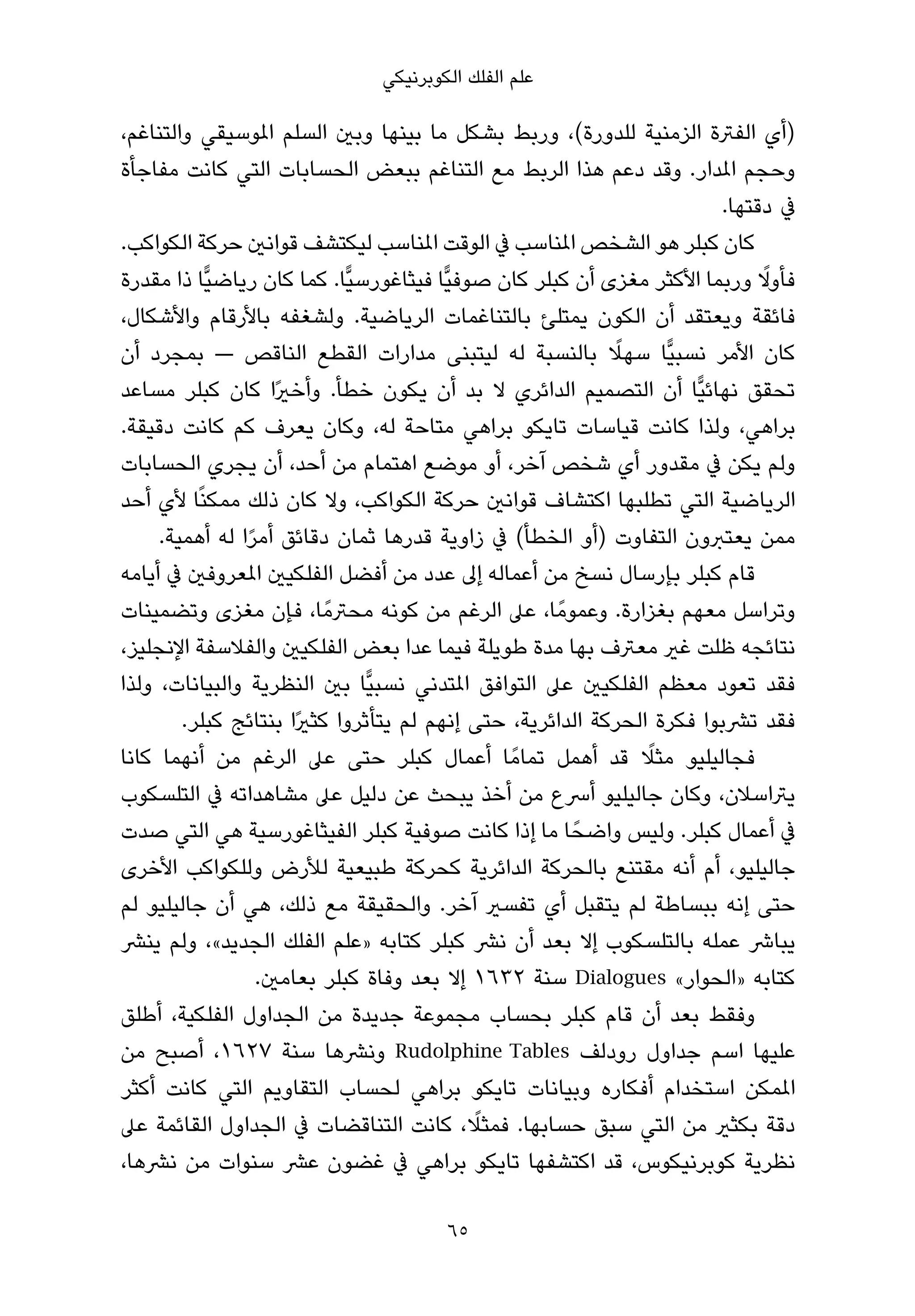 ‫ﻋﻠﻢ اﻟﻔﻠﻚ اﻟﻜﻮﺑﺮﻧﻴﻜﻲ‬

‫)أي اﻟﻔﱰة اﻟﺰﻣﻨﻴﺔ ﻟﻠﺪورة(، ورﺑﻂ ﺑﺸﻜﻞ ﻣﺎ ﺑﻴﻨﻬﺎ وﺑني اﻟﺴﻠﻢ املﻮﺳﻴﻘﻲ واﻟﺘﻨﺎﻏﻢ،‬
‫وﺣﺠﻢ املﺪار. وﻗﺪ دﻋﻢ ﻫﺬا اﻟﺮﺑﻂ ﻣﻊ اﻟﺘﻨﺎﻏﻢ ﺑﺒﻌﺾ اﻟﺤﺴﺎﺑﺎت اﻟﺘﻲ ﻛﺎﻧﺖ ﻣﻔﺎﺟﺄة‬
                                                                         ‫ﰲ دﻗﺘﻬﺎ.‬
‫ﻛﺎن ﻛﺒﻠﺮ ﻫﻮ اﻟﺸﺨﺺ املﻨﺎﺳﺐ ﰲ اﻟﻮﻗﺖ املﻨﺎﺳﺐ ﻟﻴﻜﺘﺸﻒ ﻗﻮاﻧني ﺣﺮﻛﺔ اﻟﻜﻮاﻛﺐ.‬
                                                                              ‫ً‬
‫ﻓﺄوﻻ ورﺑﻤﺎ اﻷﻛﺜﺮ ﻣﻐﺰى أن ﻛﺒﻠﺮ ﻛﺎن ﺻﻮﻓﻴٍّﺎ ﻓﻴﺜﺎﻏﻮرﺳﻴٍّﺎ. ﻛﻤﺎ ﻛﺎن رﻳﺎﺿﻴٍّﺎ ذا ﻣﻘﺪرة‬
‫ﻓﺎﺋﻘﺔ وﻳﻌﺘﻘﺪ أن اﻟﻜﻮن ﻳﻤﺘﻠﺊ ﺑﺎﻟﺘﻨﺎﻏﻤﺎت اﻟﺮﻳﺎﺿﻴﺔ. وﻟﺸﻐﻔﻪ ﺑﺎﻷرﻗﺎم واﻷﺷﻜﺎل،‬
                                                             ‫ً‬
‫ﻛﺎن اﻷﻣﺮ ﻧﺴﺒﻴٍّﺎ ﺳﻬﻼ ﺑﺎﻟﻨﺴﺒﺔ ﻟﻪ ﻟﻴﺘﺒﻨﻰ ﻣﺪارات اﻟﻘﻄﻊ اﻟﻨﺎﻗﺺ — ﺑﻤﺠﺮد أن‬
‫ﺗﺤﻘﻖ ﻧﻬﺎﺋﻴٍّﺎ أن اﻟﺘﺼﻤﻴﻢ اﻟﺪاﺋﺮي ﻻ ﺑﺪ أن ﻳﻜﻮن ﺧﻄﺄ. وأﺧريًا ﻛﺎن ﻛﺒﻠﺮ ﻣﺴﺎﻋﺪ‬
‫ﺑﺮاﻫﻲ، وﻟﺬا ﻛﺎﻧﺖ ﻗﻴﺎﺳﺎت ﺗﺎﻳﻜﻮ ﺑﺮاﻫﻲ ﻣﺘﺎﺣﺔ ﻟﻪ، وﻛﺎن ﻳﻌﺮف ﻛﻢ ﻛﺎﻧﺖ دﻗﻴﻘﺔ.‬
‫وﻟﻢ ﻳﻜﻦ ﰲ ﻣﻘﺪور أي ﺷﺨﺺ آﺧﺮ، أو ﻣﻮﺿﻊ اﻫﺘﻤﺎم ﻣﻦ أﺣﺪ، أن ﻳﺠﺮي اﻟﺤﺴﺎﺑﺎت‬
‫اﻟﺮﻳﺎﺿﻴﺔ اﻟﺘﻲ ﺗﻄﻠﺒﻬﺎ اﻛﺘﺸﺎف ﻗﻮاﻧني ﺣﺮﻛﺔ اﻟﻜﻮاﻛﺐ، وﻻ ﻛﺎن ذﻟﻚ ﻣﻤﻜﻨًﺎ ﻷي أﺣﺪ‬
     ‫ﻣﻤﻦ ﻳﻌﺘﱪون اﻟﺘﻔﺎوت )أو اﻟﺨﻄﺄ( ﰲ زاوﻳﺔ ﻗﺪرﻫﺎ ﺛﻤﺎن دﻗﺎﺋﻖ أﻣﺮا ﻟﻪ أﻫﻤﻴﺔ.‬
                ‫ً‬
‫ﻗﺎم ﻛﺒﻠﺮ ﺑﺈرﺳﺎل ﻧﺴﺦ ﻣﻦ أﻋﻤﺎﻟﻪ إﱃ ﻋﺪد ﻣﻦ أﻓﻀﻞ اﻟﻔﻠﻜﻴني املﻌﺮوﻓني ﰲ أﻳﺎﻣﻪ‬
‫وﺗﺮاﺳﻞ ﻣﻌﻬﻢ ﺑﻐﺰارة. وﻋﻤﻮﻣً ﺎ، ﻋﲆ اﻟﺮﻏﻢ ﻣﻦ ﻛﻮﻧﻪ ﻣﺤﱰﻣً ﺎ، ﻓﺈن ﻣﻐﺰى وﺗﻀﻤﻴﻨﺎت‬
‫ﻧﺘﺎﺋﺠﻪ ﻇﻠﺖ ﻏري ﻣﻌﱰف ﺑﻬﺎ ﻣﺪة ﻃﻮﻳﻠﺔ ﻓﻴﻤﺎ ﻋﺪا ﺑﻌﺾ اﻟﻔﻠﻜﻴني واﻟﻔﻼﺳﻔﺔ اﻹﻧﺠﻠﻴﺰ،‬
‫ﻓﻘﺪ ﺗﻌﻮد ﻣﻌﻈﻢ اﻟﻔﻠﻜﻴني ﻋﲆ اﻟﺘﻮاﻓﻖ املﺘﺪﻧﻲ ﻧﺴﺒﻴٍّﺎ ﺑني اﻟﻨﻈﺮﻳﺔ واﻟﺒﻴﺎﻧﺎت، وﻟﺬا‬
        ‫ﻓﻘﺪ ﺗﴩﺑﻮا ﻓﻜﺮة اﻟﺤﺮﻛﺔ اﻟﺪاﺋﺮﻳﺔ، ﺣﺘﻰ إﻧﻬﻢ ﻟﻢ ﻳﺘﺄﺛﺮوا ﻛﺜريًا ﺑﻨﺘﺎﺋﺞ ﻛﺒﻠﺮ.‬
                                                                ‫ً‬
‫ﻓﺠﺎﻟﻴﻠﻴﻮ ﻣﺜﻼ ﻗﺪ أﻫﻤﻞ ﺗﻤﺎﻣً ﺎ أﻋﻤﺎل ﻛﺒﻠﺮ ﺣﺘﻰ ﻋﲆ اﻟﺮﻏﻢ ﻣﻦ أﻧﻬﻤﺎ ﻛﺎﻧﺎ‬
‫ﻳﱰاﺳﻼن، وﻛﺎن ﺟﺎﻟﻴﻠﻴﻮ أﴎع ﻣﻦ أﺧﺬ ﻳﺒﺤﺚ ﻋﻦ دﻟﻴﻞ ﻋﲆ ﻣﺸﺎﻫﺪاﺗﻪ ﰲ اﻟﺘﻠﺴﻜﻮب‬
‫ﰲ أﻋﻤﺎل ﻛﺒﻠﺮ. وﻟﻴﺲ واﺿﺤً ﺎ ﻣﺎ إذا ﻛﺎﻧﺖ ﺻﻮﻓﻴﺔ ﻛﺒﻠﺮ اﻟﻔﻴﺜﺎﻏﻮرﺳﻴﺔ ﻫﻲ اﻟﺘﻲ ﺻﺪت‬
‫ﺟﺎﻟﻴﻠﻴﻮ، أم أﻧﻪ ﻣﻘﺘﻨﻊ ﺑﺎﻟﺤﺮﻛﺔ اﻟﺪاﺋﺮﻳﺔ ﻛﺤﺮﻛﺔ ﻃﺒﻴﻌﻴﺔ ﻟﻸرض وﻟﻠﻜﻮاﻛﺐ اﻷﺧﺮى‬
‫ﺣﺘﻰ إﻧﻪ ﺑﺒﺴﺎﻃﺔ ﻟﻢ ﻳﺘﻘﺒﻞ أي ﺗﻔﺴري آﺧﺮ. واﻟﺤﻘﻴﻘﺔ ﻣﻊ ذﻟﻚ، ﻫﻲ أن ﺟﺎﻟﻴﻠﻴﻮ ﻟﻢ‬
‫ﻳﺒﺎﴍ ﻋﻤﻠﻪ ﺑﺎﻟﺘﻠﺴﻜﻮب إﻻ ﺑﻌﺪ أن ﻧﴩ ﻛﺒﻠﺮ ﻛﺘﺎﺑﻪ »ﻋﻠﻢ اﻟﻔﻠﻚ اﻟﺠﺪﻳﺪ«، وﻟﻢ ﻳﻨﴩ‬
                  ‫ﻛﺘﺎﺑﻪ »اﻟﺤﻮار« ‪ Dialogues‬ﺳﻨﺔ ٢٣٦١ إﻻ ﺑﻌﺪ وﻓﺎة ﻛﺒﻠﺮ ﺑﻌﺎﻣني.‬
‫وﻓﻘﻂ ﺑﻌﺪ أن ﻗﺎم ﻛﺒﻠﺮ ﺑﺤﺴﺎب ﻣﺠﻤﻮﻋﺔ ﺟﺪﻳﺪة ﻣﻦ اﻟﺠﺪاول اﻟﻔﻠﻜﻴﺔ، أﻃﻠﻖ‬
‫ﻋﻠﻴﻬﺎ اﺳﻢ ﺟﺪاول رودﻟﻒ ‪ Rudolphine Tables‬وﻧﴩﻫﺎ ﺳﻨﺔ ٧٢٦١، أﺻﺒﺢ ﻣﻦ‬
‫املﻤﻜﻦ اﺳﺘﺨﺪام أﻓﻜﺎره وﺑﻴﺎﻧﺎت ﺗﺎﻳﻜﻮ ﺑﺮاﻫﻲ ﻟﺤﺴﺎب اﻟﺘﻘﺎوﻳﻢ اﻟﺘﻲ ﻛﺎﻧﺖ أﻛﺜﺮ‬
                                              ‫ً‬
‫دﻗﺔ ﺑﻜﺜري ﻣﻦ اﻟﺘﻲ ﺳﺒﻖ ﺣﺴﺎﺑﻬﺎ. ﻓﻤﺜﻼ، ﻛﺎﻧﺖ اﻟﺘﻨﺎﻗﻀﺎت ﰲ اﻟﺠﺪاول اﻟﻘﺎﺋﻤﺔ ﻋﲆ‬
‫ﻧﻈﺮﻳﺔ ﻛﻮﺑﺮﻧﻴﻜﻮس، ﻗﺪ اﻛﺘﺸﻔﻬﺎ ﺗﺎﻳﻜﻮ ﺑﺮاﻫﻲ ﰲ ﻏﻀﻮن ﻋﴩ ﺳﻨﻮات ﻣﻦ ﻧﴩﻫﺎ،‬

                                       ‫56‬
 