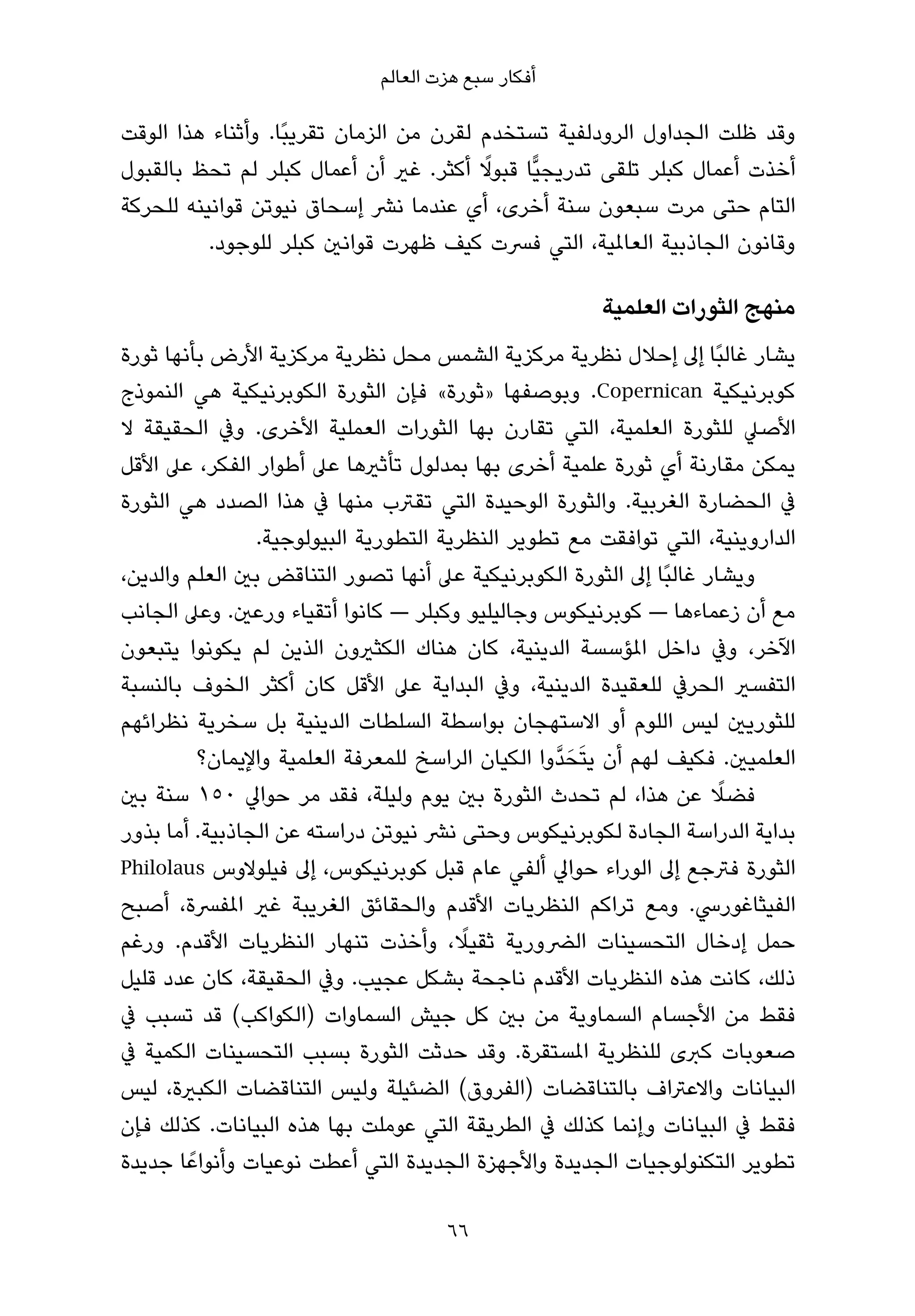 ‫أﻓﻜﺎر ﺳﺒﻊ ﻫﺰت اﻟﻌﺎﻟﻢ‬

‫وﻗﺪ ﻇﻠﺖ اﻟﺠﺪاول اﻟﺮودﻟﻔﻴﺔ ﺗﺴﺘﺨﺪم ﻟﻘﺮن ﻣﻦ اﻟﺰﻣﺎن ﺗﻘﺮﻳﺒًﺎ. وأﺛﻨﺎء ﻫﺬا اﻟﻮﻗﺖ‬
                                         ‫ً‬
‫أﺧﺬت أﻋﻤﺎل ﻛﺒﻠﺮ ﺗﻠﻘﻰ ﺗﺪرﻳﺠﻴٍّﺎ ﻗﺒﻮﻻ أﻛﺜﺮ. ﻏري أن أﻋﻤﺎل ﻛﺒﻠﺮ ﻟﻢ ﺗﺤﻆ ﺑﺎﻟﻘﺒﻮل‬
‫اﻟﺘﺎم ﺣﺘﻰ ﻣﺮت ﺳﺒﻌﻮن ﺳﻨﺔ أﺧﺮى، أي ﻋﻨﺪﻣﺎ ﻧﴩ إﺳﺤﺎق ﻧﻴﻮﺗﻦ ﻗﻮاﻧﻴﻨﻪ ﻟﻠﺤﺮﻛﺔ‬
          ‫وﻗﺎﻧﻮن اﻟﺠﺎذﺑﻴﺔ اﻟﻌﺎملﻴﺔ، اﻟﺘﻲ ﻓﴪت ﻛﻴﻒ ﻇﻬﺮت ﻗﻮاﻧني ﻛﺒﻠﺮ ﻟﻠﻮﺟﻮد.‬

                                                         ‫ﻣﻨﻬﺞ اﻟﺜﻮرات اﻟﻌﻠﻤﻴﺔ‬
‫ﻳﺸﺎر ﻏﺎﻟﺒًﺎ إﱃ إﺣﻼل ﻧﻈﺮﻳﺔ ﻣﺮﻛﺰﻳﺔ اﻟﺸﻤﺲ ﻣﺤﻞ ﻧﻈﺮﻳﺔ ﻣﺮﻛﺰﻳﺔ اﻷرض ﺑﺄﻧﻬﺎ ﺛﻮرة‬
‫ﻛﻮﺑﺮﻧﻴﻜﻴﺔ ‪ .Copernican‬وﺑﻮﺻﻔﻬﺎ »ﺛﻮرة« ﻓﺈن اﻟﺜﻮرة اﻟﻜﻮﺑﺮﻧﻴﻜﻴﺔ ﻫﻲ اﻟﻨﻤﻮذج‬
‫اﻷﺻﲇ ﻟﻠﺜﻮرة اﻟﻌﻠﻤﻴﺔ، اﻟﺘﻲ ﺗﻘﺎرن ﺑﻬﺎ اﻟﺜﻮرات اﻟﻌﻤﻠﻴﺔ اﻷﺧﺮى. وﰲ اﻟﺤﻘﻴﻘﺔ ﻻ‬
‫ﻳﻤﻜﻦ ﻣﻘﺎرﻧﺔ أي ﺛﻮرة ﻋﻠﻤﻴﺔ أﺧﺮى ﺑﻬﺎ ﺑﻤﺪﻟﻮل ﺗﺄﺛريﻫﺎ ﻋﲆ أﻃﻮار اﻟﻔﻜﺮ، ﻋﲆ اﻷﻗﻞ‬
‫ﰲ اﻟﺤﻀﺎرة اﻟﻐﺮﺑﻴﺔ. واﻟﺜﻮرة اﻟﻮﺣﻴﺪة اﻟﺘﻲ ﺗﻘﱰب ﻣﻨﻬﺎ ﰲ ﻫﺬا اﻟﺼﺪد ﻫﻲ اﻟﺜﻮرة‬
                 ‫اﻟﺪاروﻳﻨﻴﺔ، اﻟﺘﻲ ﺗﻮاﻓﻘﺖ ﻣﻊ ﺗﻄﻮﻳﺮ اﻟﻨﻈﺮﻳﺔ اﻟﺘﻄﻮرﻳﺔ اﻟﺒﻴﻮﻟﻮﺟﻴﺔ.‬
‫وﻳﺸﺎر ﻏﺎﻟﺒًﺎ إﱃ اﻟﺜﻮرة اﻟﻜﻮﺑﺮﻧﻴﻜﻴﺔ ﻋﲆ أﻧﻬﺎ ﺗﺼﻮر اﻟﺘﻨﺎﻗﺾ ﺑني اﻟﻌﻠﻢ واﻟﺪﻳﻦ،‬
‫ﻣﻊ أن زﻋﻤﺎءﻫﺎ — ﻛﻮﺑﺮﻧﻴﻜﻮس وﺟﺎﻟﻴﻠﻴﻮ وﻛﺒﻠﺮ — ﻛﺎﻧﻮا أﺗﻘﻴﺎء ورﻋني. وﻋﲆ اﻟﺠﺎﻧﺐ‬
‫اﻵﺧﺮ، وﰲ داﺧﻞ املﺆﺳﺴﺔ اﻟﺪﻳﻨﻴﺔ، ﻛﺎن ﻫﻨﺎك اﻟﻜﺜريون اﻟﺬﻳﻦ ﻟﻢ ﻳﻜﻮﻧﻮا ﻳﺘﺒﻌﻮن‬
‫اﻟﺘﻔﺴري اﻟﺤﺮﰲ ﻟﻠﻌﻘﻴﺪة اﻟﺪﻳﻨﻴﺔ، وﰲ اﻟﺒﺪاﻳﺔ ﻋﲆ اﻷﻗﻞ ﻛﺎن أﻛﺜﺮ اﻟﺨﻮف ﺑﺎﻟﻨﺴﺒﺔ‬
‫ﻟﻠﺜﻮرﻳني ﻟﻴﺲ اﻟﻠﻮم أو اﻻﺳﺘﻬﺠﺎن ﺑﻮاﺳﻄﺔ اﻟﺴﻠﻄﺎت اﻟﺪﻳﻨﻴﺔ ﺑﻞ ﺳﺨﺮﻳﺔ ﻧﻈﺮاﺋﻬﻢ‬
          ‫اﻟﻌﻠﻤﻴني. ﻓﻜﻴﻒ ﻟﻬﻢ أن ﻳﺘَﺤَ ﺪﱠوا اﻟﻜﻴﺎن اﻟﺮاﺳﺦ ﻟﻠﻤﻌﺮﻓﺔ اﻟﻌﻠﻤﻴﺔ واﻹﻳﻤﺎن؟‬
‫ﻓﻀﻼ ﻋﻦ ﻫﺬا، ﻟﻢ ﺗﺤﺪث اﻟﺜﻮرة ﺑني ﻳﻮم وﻟﻴﻠﺔ، ﻓﻘﺪ ﻣﺮ ﺣﻮاﱄ ٠٥١ ﺳﻨﺔ ﺑني‬      ‫ً‬
‫ﺑﺪاﻳﺔ اﻟﺪراﺳﺔ اﻟﺠﺎدة ﻟﻜﻮﺑﺮﻧﻴﻜﻮس وﺣﺘﻰ ﻧﴩ ﻧﻴﻮﺗﻦ دراﺳﺘﻪ ﻋﻦ اﻟﺠﺎذﺑﻴﺔ. أﻣﺎ ﺑﺬور‬
‫اﻟﺜﻮرة ﻓﱰﺟﻊ إﱃ اﻟﻮراء ﺣﻮاﱄ أﻟﻔﻲ ﻋﺎم ﻗﺒﻞ ﻛﻮﺑﺮﻧﻴﻜﻮس، إﱃ ﻓﻴﻠﻮﻻوس ‪Philolaus‬‬
‫اﻟﻔﻴﺜﺎﻏﻮرﳼ. وﻣﻊ ﺗﺮاﻛﻢ اﻟﻨﻈﺮﻳﺎت اﻷﻗﺪم واﻟﺤﻘﺎﺋﻖ اﻟﻐﺮﻳﺒﺔ ﻏري املﻔﴪة، أﺻﺒﺢ‬
                                         ‫ً‬
‫ﺣﻤﻞ إدﺧﺎل اﻟﺘﺤﺴﻴﻨﺎت اﻟﴬورﻳﺔ ﺛﻘﻴﻼ، وأﺧﺬت ﺗﻨﻬﺎر اﻟﻨﻈﺮﻳﺎت اﻷﻗﺪم. ورﻏﻢ‬
‫ذﻟﻚ، ﻛﺎﻧﺖ ﻫﺬه اﻟﻨﻈﺮﻳﺎت اﻷﻗﺪم ﻧﺎﺟﺤﺔ ﺑﺸﻜﻞ ﻋﺠﻴﺐ. وﰲ اﻟﺤﻘﻴﻘﺔ، ﻛﺎن ﻋﺪد ﻗﻠﻴﻞ‬
‫ﻓﻘﻂ ﻣﻦ اﻷﺟﺴﺎم اﻟﺴﻤﺎوﻳﺔ ﻣﻦ ﺑني ﻛﻞ ﺟﻴﺶ اﻟﺴﻤﺎوات )اﻟﻜﻮاﻛﺐ( ﻗﺪ ﺗﺴﺒﺐ ﰲ‬
‫ﺻﻌﻮﺑﺎت ﻛﱪى ﻟﻠﻨﻈﺮﻳﺔ املﺴﺘﻘﺮة. وﻗﺪ ﺣﺪﺛﺖ اﻟﺜﻮرة ﺑﺴﺒﺐ اﻟﺘﺤﺴﻴﻨﺎت اﻟﻜﻤﻴﺔ ﰲ‬
‫اﻟﺒﻴﺎﻧﺎت واﻻﻋﱰاف ﺑﺎﻟﺘﻨﺎﻗﻀﺎت )اﻟﻔﺮوق( اﻟﻀﺌﻴﻠﺔ وﻟﻴﺲ اﻟﺘﻨﺎﻗﻀﺎت اﻟﻜﺒرية، ﻟﻴﺲ‬
‫ﻓﻘﻂ ﰲ اﻟﺒﻴﺎﻧﺎت وإﻧﻤﺎ ﻛﺬﻟﻚ ﰲ اﻟﻄﺮﻳﻘﺔ اﻟﺘﻲ ﻋﻮﻣﻠﺖ ﺑﻬﺎ ﻫﺬه اﻟﺒﻴﺎﻧﺎت. ﻛﺬﻟﻚ ﻓﺈن‬
‫ﺗﻄﻮﻳﺮ اﻟﺘﻜﻨﻮﻟﻮﺟﻴﺎت اﻟﺠﺪﻳﺪة واﻷﺟﻬﺰة اﻟﺠﺪﻳﺪة اﻟﺘﻲ أﻋﻄﺖ ﻧﻮﻋﻴﺎت وأﻧﻮاﻋً ﺎ ﺟﺪﻳﺪة‬

                                       ‫66‬
 