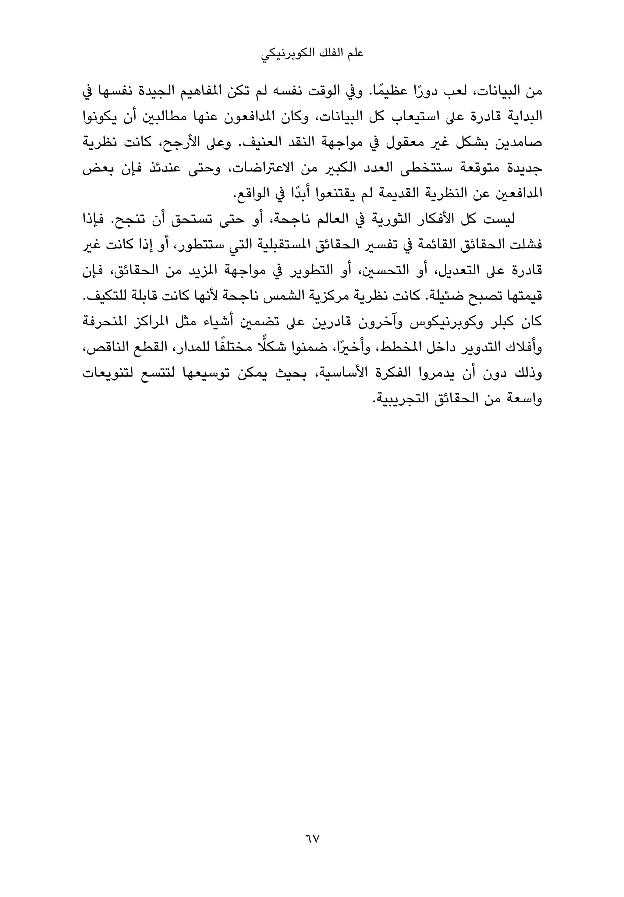 ‫ﻋﻠﻢ اﻟﻔﻠﻚ اﻟﻜﻮﺑﺮﻧﻴﻜﻲ‬

‫ﻣﻦ اﻟﺒﻴﺎﻧﺎت، ﻟﻌﺐ دورا ﻋﻈﻴﻤً ﺎ. وﰲ اﻟﻮﻗﺖ ﻧﻔﺴﻪ ﻟﻢ ﺗﻜﻦ املﻔﺎﻫﻴﻢ اﻟﺠﻴﺪة ﻧﻔﺴﻬﺎ ﰲ‬
                                                           ‫ً‬
‫اﻟﺒﺪاﻳﺔ ﻗﺎدرة ﻋﲆ اﺳﺘﻴﻌﺎب ﻛﻞ اﻟﺒﻴﺎﻧﺎت، وﻛﺎن املﺪاﻓﻌﻮن ﻋﻨﻬﺎ ﻣﻄﺎﻟﺒني أن ﻳﻜﻮﻧﻮا‬
‫ﺻﺎﻣﺪﻳﻦ ﺑﺸﻜﻞ ﻏري ﻣﻌﻘﻮل ﰲ ﻣﻮاﺟﻬﺔ اﻟﻨﻘﺪ اﻟﻌﻨﻴﻒ. وﻋﲆ اﻷرﺟﺢ، ﻛﺎﻧﺖ ﻧﻈﺮﻳﺔ‬
‫ﺟﺪﻳﺪة ﻣﺘﻮﻗﻌﺔ ﺳﺘﺘﺨﻄﻰ اﻟﻌﺪد اﻟﻜﺒري ﻣﻦ اﻻﻋﱰاﺿﺎت، وﺣﺘﻰ ﻋﻨﺪﺋﺬ ﻓﺈن ﺑﻌﺾ‬
                          ‫املﺪاﻓﻌني ﻋﻦ اﻟﻨﻈﺮﻳﺔ اﻟﻘﺪﻳﻤﺔ ﻟﻢ ﻳﻘﺘﻨﻌﻮا أﺑﺪًا ﰲ اﻟﻮاﻗﻊ.‬
‫ﻟﻴﺴﺖ ﻛﻞ اﻷﻓﻜﺎر اﻟﺜﻮرﻳﺔ ﰲ اﻟﻌﺎﻟﻢ ﻧﺎﺟﺤﺔ، أو ﺣﺘﻰ ﺗﺴﺘﺤﻖ أن ﺗﻨﺠﺢ. ﻓﺈذا‬
‫ﻓﺸﻠﺖ اﻟﺤﻘﺎﺋﻖ اﻟﻘﺎﺋﻤﺔ ﰲ ﺗﻔﺴري اﻟﺤﻘﺎﺋﻖ املﺴﺘﻘﺒﻠﻴﺔ اﻟﺘﻲ ﺳﺘﺘﻄﻮر، أو إذا ﻛﺎﻧﺖ ﻏري‬
‫ﻗﺎدرة ﻋﲆ اﻟﺘﻌﺪﻳﻞ، أو اﻟﺘﺤﺴني، أو اﻟﺘﻄﻮﻳﺮ ﰲ ﻣﻮاﺟﻬﺔ املﺰﻳﺪ ﻣﻦ اﻟﺤﻘﺎﺋﻖ، ﻓﺈن‬
‫ﻗﻴﻤﺘﻬﺎ ﺗﺼﺒﺢ ﺿﺌﻴﻠﺔ. ﻛﺎﻧﺖ ﻧﻈﺮﻳﺔ ﻣﺮﻛﺰﻳﺔ اﻟﺸﻤﺲ ﻧﺎﺟﺤﺔ ﻷﻧﻬﺎ ﻛﺎﻧﺖ ﻗﺎﺑﻠﺔ ﻟﻠﺘﻜﻴﻒ.‬
‫ﻛﺎن ﻛﺒﻠﺮ وﻛﻮﺑﺮﻧﻴﻜﻮس وآﺧﺮون ﻗﺎدرﻳﻦ ﻋﲆ ﺗﻀﻤني أﺷﻴﺎء ﻣﺜﻞ املﺮاﻛﺰ املﻨﺤﺮﻓﺔ‬
                        ‫ً‬      ‫ٍّ‬
‫وأﻓﻼك اﻟﺘﺪوﻳﺮ داﺧﻞ املﺨﻄﻂ، وأﺧريًا، ﺿﻤﻨﻮا ﺷﻜﻼ ﻣﺨﺘﻠﻔﺎ ﻟﻠﻤﺪار، اﻟﻘﻄﻊ اﻟﻨﺎﻗﺺ،‬
‫وذﻟﻚ دون أن ﻳﺪﻣﺮوا اﻟﻔﻜﺮة اﻷﺳﺎﺳﻴﺔ، ﺑﺤﻴﺚ ﻳﻤﻜﻦ ﺗﻮﺳﻴﻌﻬﺎ ﻟﺘﺘﺴﻊ ﻟﺘﻨﻮﻳﻌﺎت‬
                                                    ‫واﺳﻌﺔ ﻣﻦ اﻟﺤﻘﺎﺋﻖ اﻟﺘﺠﺮﻳﺒﻴﺔ.‬




                                       ‫76‬
 