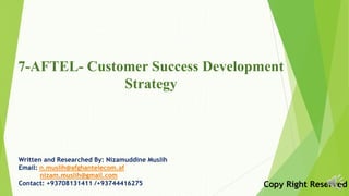 7-AFTEL- Customer Success Development
Strategy
Written and Researched By: Nizamuddine Muslih
Email: n.muslih@afghantelecom.af
nizam.muslih@gmail.com
Contact: +93708131411 /+93744416275 Copy Right Reserved
 