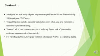  Just figure out how many of your responses are positive and divide that number by
100 to get your CSAT score.
 You get the most out of a customer satisfaction score when you give customers a
reason to explain their rating.
 You can't tell if your customer success is suffering from a lack of quantitative
customer success metrics, for example.
 For reporting purposes, however, customer satisfaction (CSAT) is a valuable metric.
Continued …
 