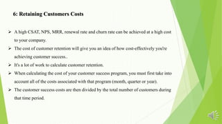  A high CSAT, NPS, MRR, renewal rate and churn rate can be achieved at a high cost
to your company.
 The cost of customer retention will give you an idea of how cost-effectively you're
achieving customer success..
 It's a lot of work to calculate customer retention.
 When calculating the cost of your customer success program, you must first take into
account all of the costs associated with that program (month, quarter or year).
 The customer success costs are then divided by the total number of customers during
that time period.
6: Retaining Customers Costs
 
