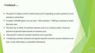  The goal is to figure out how much money you’re spending on each customer in your
attempt to retain them.
 Example: $50,000 spent over one year / 100 customers = $500 per customer to retain
them per year.
 The best way to think of customer retention cost is as a relative metric. Focus on
period-over-period improvements in retention cost.
 One period’s worth of customer retention cost is just data.
 Comparing customer retention cost against specific customer success initiatives over
time, on the other hand, is actionable information.
Continued …
 