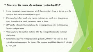  Is your company's average customer worth the money they bring in for you over the
course of their entire relationship with you?
 When you know how much your typical customers are worth over time, you can
better determine how much you should invest in them.
 CLV can be calculated by multiplying the average purchase price by the average
frequency of purchases.
 Once you have that number, multiply it by the average life span of a customer
relationship.
 For instance, say your average customer spends $1,000 twice per year and they
typically remain a customer for 3 years. The equation would look like this: 2 x 1,000
x 3 = $6,000.
7: Value over the course of a customer relationship (CLV)
 