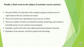  The goal of KPIs is to keep tabs on the company's progress and spot areas for
improvement in the way customers are treated.
 They're not meant to be a determinant of your success or failure.
 There are a number of metrics you should be tracking, interpreting, and creating an
actionable picture of your customer success program.
 Hopefully, you'll be left with a more upbeat portrait than Domestic Networks
 Regardless of the outcome, you'll have gained some knowledge.
Finally, a final word on the subject of customer success metrics:
 