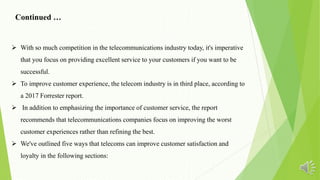  With so much competition in the telecommunications industry today, it's imperative
that you focus on providing excellent service to your customers if you want to be
successful.
 To improve customer experience, the telecom industry is in third place, according to
a 2017 Forrester report.
 In addition to emphasizing the importance of customer service, the report
recommends that telecommunications companies focus on improving the worst
customer experiences rather than refining the best.
 We've outlined five ways that telecoms can improve customer satisfaction and
loyalty in the following sections:
Continued …
 