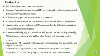  The first step is to get to know your customers.
 Consumers' expectations have risen as OTT service providers offer innovative digital
content and services at lower prices.
 Is there any way you can turn this around in your favor?
 It's as simple as knowing what your customers want and delivering on that promise.
 According to a survey conducted in 2013, customers had the following expectations
of telecommunications providers:
 A more user-friendly way to communicate with your service provider is preferred by
50% of telecom customers who feel lost when dealing with automated service
systems.
 Approximately 35 percent of customers prefer to communicate with a personable and
empathetic associate.
 Customer service representatives who repeatedly say things like "your call is
important to us" or "that's our policy" to customers are known to irritate them.
Continued …
 