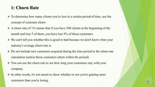 1: Churn Rate
 To determine how many clients you've lost in a certain period of time, use the
concept of customer churn.
 A churn rate of 1% means that if you have 500 clients at the beginning of the
month and lose 5 of them, you have lost 5% of those customers.
 We can't tell you whether this is good or bad because we don't know what your
industry's average churn rate is.
 Do not include new customers acquired during the time period in the churn rate
calculation (unless those customers churn within the period).
 You can use the churn rate to see how long your customers stay with your
company.
 In other words, it's not meant to show whether or not you're gaining more
customers than you're losing.
 