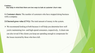 Continue…
Also keep in mind that there are two ways to look at customer churn rate:
1: Customer churn: The number of customers who have stopped doing business
with a company.
2:Churned gross value (CVG): The total amount of money in the system.
 We recommend looking at both because it will help you determine how well
you're maintaining low- and high-spend consumers, respectively.. A churn rate
can also reveal if the clients you keep are spending enough to compensate for
the losses incurred by those who have left.
 