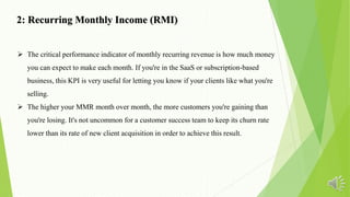 2: Recurring Monthly Income (RMI)
 The critical performance indicator of monthly recurring revenue is how much money
you can expect to make each month. If you're in the SaaS or subscription-based
business, this KPI is very useful for letting you know if your clients like what you're
selling.
 The higher your MMR month over month, the more customers you're gaining than
you're losing. It's not uncommon for a customer success team to keep its churn rate
lower than its rate of new client acquisition in order to achieve this result.
 