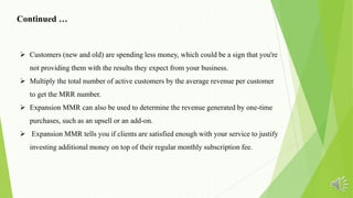 Continued …
 Customers (new and old) are spending less money, which could be a sign that you're
not providing them with the results they expect from your business.
 Multiply the total number of active customers by the average revenue per customer
to get the MRR number.
 Expansion MMR can also be used to determine the revenue generated by one-time
purchases, such as an upsell or an add-on.
 Expansion MMR tells you if clients are satisfied enough with your service to justify
investing additional money on top of their regular monthly subscription fee.
 