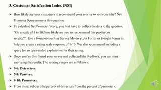 3. Customer Satisfaction Index (NSI)
 How likely are your customers to recommend your service to someone else? Net
Promoter Score answers this question.
 To calculate Net Promoter Score, you first have to collect the data to the question,
“On a scale of 1 to 10, how likely are you to recommend this product or
service?” Use a form tool such as Survey Monkey, Jot Forms or Google Forms to
help you create a rating scale response of 1-10. We also recommend including a
space for an open-ended explanation for their rating.
 Once you’ve distributed your survey and collected the feedback, you can start
analyzing the results. The scoring ranges are as follows:
 0-6: Detractors.
 7-8: Passives.
 9-10: Promoters.
 From there, subtract the percent of detractors from the percent of promoters.
 