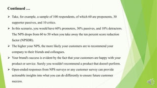 Continued …
 Take, for example, a sample of 100 respondents, of which 60 are proponents, 30
supporter passives, and 10 critics.
 In this scenario, you would have 60% promoters, 30% passives, and 10% detractors.
The NPS drops from 60 to 50 when you take away the ten percent score reduction
factor (NPSDR).
 The higher your NPS, the more likely your customers are to recommend your
company to their friends and colleagues.
 Your brand's success is evident by the fact that your customers are happy with your
product or service. Surely you wouldn't recommend a product that doesn't perform.
 Open-ended responses from NPS surveys or any customer survey can provide
actionable insights into what you can do differently to ensure future customer
success.
 