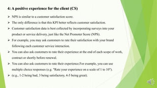 4: A positive experience for the client (CS)
 NPS is similar to a customer satisfaction score.
 The only difference is that this KPI better reflects customer satisfaction.
 Customer satisfaction data is best collected by incorporating surveys into your
product or service delivery, just like the Net Promoter Score (NPS).
 For example, you may ask customers to rate their satisfaction with your brand
following each customer service interaction.
 You can also ask customers to rate their experience at the end of each scope of work,
contract or shortly before renewal.
 You can also ask customers to rate their experience.For example, you can use
multiple choice responses (e.g. "Rate your experience on a scale of 1 to 10").
 (e.g., 1-2 being bad, 3 being satisfactory, 4-5 being great).
 