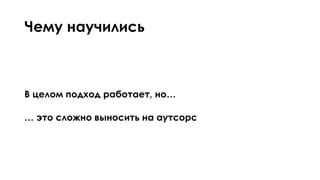 Чему научились
В целом подход работает, но…
… это сложно выносить на аутсорс